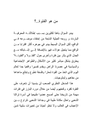 ‫ﻤﻥ ﻫﻭ ﺍﻟﻔﺘﻭﺓ..؟‬

‫ﻴﺒﺩﻭ ﺍﻟﺴﺅﺍل ﺒﺎﻫﺘﺎ ﻟﻜﺜﻴﺭﻴﻥ ﺒﺴـﺒﺏ ﺇﻁﻼﻟﺘـﻪ ﺍﻟﻤﻌﺭﻓﻴـﺔ‬
‫ﺍﻟﺒﺎﺭﺩﺓ، ﻭ ﺭﻭﺤﻪ ﺍﻟﻌﺒﺜﻴﺔ ﺍﻟﻨﺎﺒﻌﺔ ﻤﻥ ﺇﺨﺘﻔﺎﺀ ﻤﻭﻀـﻭﻋﻪ ﻓـﻲ‬
‫ﺍﻟﻭﺍﻗﻊ، ﻟﻜﻥ ﺍﻟﺴﺅﺍل ﺍﻟﺒﺴﻴﻁ ﻴﺒﺩﻭ ﻓﻲ ﺠﻭﻫﺭﻩ ﺃﻜﺜﺭ ﺍﻗﺘﺭﺍﺒﺎ ﻤـﻥ‬
‫ﺍﻟﻭﺍﻗﻊ ﻤﻤﺎ ﻴﺘﺨﻴل ﻫﺅﻻﺀ، ﻓﻬﻭ ﺒﺎﻹﻀﺎﻓﺔ ﺇﻟـﻰ ﺇﺸـﺘﺒﺎﻜﻪ ﻤـﻊ‬
‫ﺍﻟﺠﺩل ﺍﻟﺫﻱ ﻴﺜﺎﺭ ﺒﻴﻥ ﻓﺘﺭﺓ ﻭﺃﺨﺭﻯ ﺤﻭل "ﺍﻟﻔﺘـﻭﺓ" ﻭ"ﺍﻟﻔﺘﻭﻨـﺔ"‬
‫ﻴﺨﺘﺭﻕ ﺒﺸﻜل ﻤﺒﺎﺸﺭ ﻜﺜﻴﺭ ﻤﻥ ﺍﻷﺸﻜﺎل ﻭﺍﻟﻅﻭﺍﻫﺭ ﺍﻹﺠﺘﻤﺎﻋﻴﺔ‬
‫ﻭﺍﻟﺴﻴﺎﺴﻴﺔ ﻓﻲ ﻋﺼﺭﻨﺎ ﺍﻟﺭﺍﻫﻥ ﻭﻴﻘﺩﻡ ﺘﻔﺴﻴﺭﺍ ﻭﺍﻗﻌﻴﺎ ﺠﺩﺍ ﻟﻌﺎﻟﻡ‬
‫ﺍﻟﻴﻭﻡ ﺍﻟﺫﻱ ﺍﺘﺨﺫ ﻤﻥ ﺍﻟﻘﻭﺓ ﺸﻌﺎﺭﺍ ﻭﻓﻠﺴﻔﺔ ﺘﻁﻭﻉ ﻭﺘﺒﺘﻠﻊ ﻤﺎﻋﺩﺍﻫﺎ‬
                                   ‫ﻤﻥ ﻤﻔﺎﻫﻴﻡ ﻭﺃﻴﺩﻟﻭﺠﻴﺎﺕ.‬
‫ﻫﺫﺍ ﺍﻟﻤﺩﺨل ﺍﻟﻨﻅﺭﻱ ﺍﻟﺼﻌﺏ ﻟﻥ ﻴﻨﺴﻴﻨﺎ ﺃﻥ ﻨﺘﻌﺭﻑ ﻋﻠﻰ‬
‫ﺍﻟﻔﺘﻭﺓ ﻜﻔﺭﺩ ﻭﻜﻤﻔﻬﻭﻡ ﺃﻴﻀﺎ ﻤﻥ ﺨﻼل ﺩﻭﺭﻩ ﺍﻟﺒﺎﺭﺯ ﻓﻲ ﻓﺘﺭﺍﺕ‬
‫ﻤﻬﻤﺔ ﻤﻥ ﺘﺎﺭﻴﺨﻨﺎ ﺤﺘﻰ ﺃﺼﺒﺢ ﻋﻀﻭﺍ ﻁﺒﻴﻌﻴﺎ ﻓﻲ ﺃﺴﺭﺓ ﺘﺭﺍﺜﻨﺎ‬
‫ﺍﻟﺸﻌﺒﻲ ﻭﺍﺤﺘل ﻤﻜﺎﻨﺔ ﻁﻴﺒﺔ ﻓﻲ ﻭﺠﺩﺍﻨﻨﺎ ﺍﻟﺸﻌﺒﻲ ﺘﺘﺭﺍﻭﺡ ﺒـﻴﻥ‬
‫ﺍﻹﻋﺠﺎﺏ ﻓﻲ ﺍﻟﻐﺎﻟﺏ ﻭﻻ ﺘﺨﻠﻭ ﺃﺤﻴﺎﻨﺎ ﻤﻥ ﺘﻌﺒﻴﺭﺍﺕ ﺴﻠﺒﻴﺔ ﺘﺩﻴﻥ‬
 