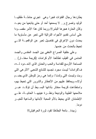 ‫ﻴﻁﺎﺭﺩﻫﺎ ﺭﺠﺎل ﺍﻟﻔﺘﻭﺍﺕ ﻓﺠﺭﺍ ﻭﻫﻲ ﺘﺠﺭﻱ ﺤﺎﻤﻠـﺔ ﻁﻔﻠﻬـﺎ‬
‫ﺍﻟﻭﻟﻴﺩ ﻭﺘﺼﺭﺥ ﻭ.. ﻻ ﻴﺴﻤﻌﻬﺎ ﺃﺤﺩ ﺃﻭ ﺤﺘﻲ ﻴﺘﺎﺒﻌﻬﺎ ﻤﻥ ﺒﻌﻴـﺩ‬
‫ﻭﻜﺄﻥ ﺍﻟﺤﺎﺭﺓ ﻫﺠﺭﻫﺎ ﺍﻟﺒﺸﺭ!! ﻭﺭﺒﻤﺎ ﻜﺎﻥ ﻫﺫﺍ ﺍﻷﻤﺭ ﻤﻘﺼـﻭﺩﺍ‬
‫ﻋﻠﻲ ﺃﺴﺎﺱ ﺘﻘﺩﻴﻡ ﺍﻷﺠﻭﺍﺀ ﺍﻟﺘﺭﺍﺜﻴﺔ ﺍﻟﺘﻲ ﺘﻌﺒﺭ ﻋﻥ ﻤﺄﺴﺎﻭﻴﺔ ﻤﺎ‬
‫ﻴﺤﺩﺙ ﺩﻭﻥ ﺍﻹﻏﺭﺍﻕ ﻓﻲ ﺘﻔﺎﺼﻴل ﺘﻌﺒﺭ ﻋﻥ ﺍﻟﻭﺍﻗﻌﻴـﺔ ﺍﻟﺘـﻲ‬
                                ‫ﺘﺤﻴﻁ ﺒﺎﻟﺤﺩﺙ ﻤﻥ ﻋﺩﻤﻬﺎ.‬
‫ﻭﻋﻠﻲ ﺨﻠﻔﻴﺔ ﺍﻟﺼﺭﺍﻉ ﺍﺍﻟﺨﻔﻲ ﺒﻴﻥ ﺍﻟﺠﺴﺩ ﺍﻟﻤﻘﺩﺱ ﻭﺍﻟﺠﺴﺩ‬
‫ﺍﻟﻤﺩﻨﺱ ﻓﻲ ﺍﻟﻔﻴﻠﻡ، ﺘﻁﺎﻟﻌﻨﺎ ﺍﻷﻡ ﻜﺭﺍﻤﺎﺕ )ﻜﺭﻴﻤﺔ ﻤﺨﺘـﺎﺭ( ..‬
‫ﺍﻟﻤﺴﺎﺤﺔ ﺍﻷﻭﺴﻊ ﻟﻠﻘﺩﺍﺴﺔ ﻭﺍﻟﺤﺏ ﻭﺍﻟﺤﻨﺎﻥ ﺍﻟﺫﻱ ﻻﺤـﺩﻭﺩ ﻟـﻪ،‬
‫ﻑ"ﻜﺭﺍﻤﺎﺕ" ﻟﻴﺴﺕ ﻤﺠﺭﺩ ﺘﺠﺴﻴﺩ ﻟﻠﺸﺎﺌﻊ ﺍﻟﺸﻌﺒﻲ "ﺍﻷﻡ ﻫﻲ ﺍﻟﺘﻲ‬
‫ﺭﺒﺕ ﻭﻟﻴﺴﺕ ﺍﻟﺘﻲ ﻭﻟﺩﺕ"، ﻭﺇﻨﻤﺎ ﻫﻲ ﺭﻤﺯ ﻟﻠﻭﻁﻥ ﺍﻟﺫﻱ ﻴﻀـﻡ‬
‫ﺃﻭﻻﺩﻩ ﻭﻴﺤﺎﻓﻅ ﻋﻠﻴﻬﻡ ﻤﻥ ﺍﻷﺨﻁﺎﺭ ﻭﺍﻟﺸﺭﻭﺭ ﺍﻟﺘﻲ ﺘﺤﻴﻁ ﺒﻬﻡ،‬
‫ﻭﺍﺴﺘﻁﺎﻋﺕ ﻜﺭﻴﻤﺔ ﻤﺨﺘﺎﺭ ﺒﺂﺩﺍﺌﻬﺎ ﺍﻟﺒﺴـﻴﻁ ﺃﻥ ﺘﺅﻜـﺩ ﻋﺒـﺭ‬
‫ﻤﻼﻤﺤﻬﺎ ﺍﻟﻁﻴﺒﺔ ﻭﺍﻟﻭﺩﻴﻌﺔ ﻭﻨﻅـﺭﺓ ﻋﻴﻨﻴﻬـﺎ ﺍﻟﺤﺎﻨﻴـﺔ، ﻋﻠـﻲ‬
‫ﺍﻹﻁﻤﺌﻨﺎﻥ ﺍﻟﺫﻱ ﻴﺤﻴﻁ ﺒﺎﻷﻡ ﺍﻟﻤﺤﺒﺔ ﻷﺒﻨﺎﺌﻬﺎ ﻭﺍﻟﺴﺎﻋﻴﺔ ﻟﻠﺨﻴـﺭ‬
                                                   ‫ﺩﻭﻤﺎ.‬
          ‫ﺯﺒﻴﺩﺓ.. ﺒﺎﺌﻌﺔ ﺍﻟﺒﻁﺎﻁﺎ ﺘﻘﻭﺩ ﺜﻭﺭﺓ ﺍﻟﺤﺭﺍﻓﻴﺵ!!‬
 