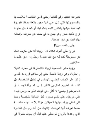 ‫ﺘﻌﺒﻴﺭﺍﺕ ﻋﻴﻨﻴﻬﺎ ﻭﻓﻲ ﻟﻔﺘﺎﺘﻬﺎ ﻭﺤﺘﻲ ﻓـﻲ ﺍﻨﺘﻘﺎﺌﻬـﺎ ﻟﻤﻼﺒﺴـﻬﺎ‬
‫ﻭﺇﻜﺴﺴﻭﺍﺭﺘﻬﺎ ﺍﻟﺘﻲ ﺘﺩل ﻋﻠﻲ ﺃﻨﻬﺎ ﻤﺠﺭﺩ ﺒﺎﺌﻌﺔ ﺒﻁﺎﻁﺎ ﻓﻘﻴـﺭﺓ‬
‫ﺘﺠﺩ ﻟﻘﻤﺔ ﻋﻴﺸﻬﺎ ﺒﺎﻟﻜﺎﺩ.. ﺘﺸﺒﻪ ﺒﻨﺎﺕ ﺍﻟﺒﻠﺩ ﺃﻭ ﻜﻤﺎ ﻗـﺎل ﻋﻨﻬـﺎ‬
‫ﻓﺭﺝ ﻷﺨﻴﻪ ﺠﺎﺒﺭ ﻭﻫﻭ ﻴﻠﻤﺢ ﻟﻪ ﻓﻲ ﺨﺒﺙ ﻋﻥ ﻤﻌﺭﻓﺘﻪ ﺒﺈﻋﺠﺎﺒﻪ‬
                                ‫ﺒﻬﺎ: ﺍﻟﺒﺕ ﺩﻱ ﺁﺨﺭ ﺠﺩﻋﻨﺔ.‬
                                  ‫ﺠﺎﺒﺭ: ﺘﻘﺼﺩ ﻤﻴﻥ؟!‬
‫ﻓﺭﺝ: ﻋﻠﻲ ﺃﺨﻭﻙ ﺍﻟﻜﻼﻡ ﺩﻩ.. ﺯﺒﻴﺩﺓ ﺃﻨﺎ ﻤﺵ ﻋﺎﺭﻑ ﺍﻟﺒﺕ‬
‫ﺩﻱ ﻤﺴﺘﺭﺠﻠﺔ ﻜﺩﻩ ﻟﻴﻪ ﻤﻊ ﺃﻨﻬﺎ ﻨﺘﺎﻴـﺔ ﻭﺤﻠـﻭﺓ.. ﺩﻱ ﻋﻠﻴﻬـﺎ‬
                                                ‫ﻏﻤﺎﺯﺘﻴﻥ.‬
‫ﺭﺅﻴﺔ ﺠﺎﺒﺭ ﺍﻟﺴﻁﺤﻴﺔ ﻟﺯﺒﻴﺩﺓ ﺘﺨﺘﺼﺭﻫﺎ ﻓﻲ ﻤﺠﺭﺩ "ﻨﺘﺎﻴﺔ"‬
‫ﻭ "ﺤﻠﻭﺓ"، ﻭﻫﻲ ﺭﺅﻴﺔ ﻻﺘﺼل ﺤﺘﻰ ﺇﻟﻰ ﻤﻔﺎﻫﻴﻡ ﻓﺭﻭﻴـﺩ ﺍﻟﺘـﻲ‬
‫ﺘﺭﻜﺯ ﻋﻠﻰ ﺍﻟﺠﺎﻨﺏ ﺍﻟﺠﻨﺴﻲ ﺒﺎﻷﺴﺎﺱ ﻓﻲ ﺘﺤﻠﻴل ﺍﻟﺸﺨﺼﻴﺔ، ﺒل‬
‫ﺘﻘﻑ ﻋﻨﺩ ﺍﻟﻤﻔﻬﻭﻡ ﺍﻟﺨﺎﺭﺠﻲ ﻟﻠﻨﻅﺭ ﺇﻟـﻰ ﺍﻟﻤـﺭﺃﺓ ﻜﺠﺴـﺩ ﺃﻭ‬
‫ﻜـ"ﻤﻭﻀﻭﻉ ﺠﻨﺴﻲ" ﻻ ﺃﻜﺜﺭ، ﻓﻲ ﺍﻟﻭﻗﺕ ﺍﻟﺫﻱ ﺤـﺭﺹ ﻓﻴـﻪ‬
‫ﻋﻠﻲ ﺒﺩﺭﺨﺎﻥ ﻋﻠﻰ ﺘﻘﺩﻴﻡ ﺼﻭﺭﺓ ﺃﻜﺜﺭ ﺍﻨﺴﺎﻨﻴﺔ ﻟﺸﺨﺼﻴﺔ ﺯﺒﻴﺩﺓ‬
‫ﺍﻟﺘﻲ ﺘﺨﻔﻲ ﻭﺭﺍﺀ ﻋﻴﻨﻴﻬﺎ ﺍﻟﻌﻤﻴﻘﺘﻴﻥ ﺤﺯﻨﺎ ﺒﻼ ﺤـﺩﻭﺩ، ﺨﺎﺼـﺔ‬
‫ﻋﻨﺩﻤﺎ ﻨﻌﺭﻑ ﺃﻨﻬﺎ ﺘﻌﺭﻀﺕ ﻹﻨﺘﻬﺎﻙ ﻤﻥ ﺃﺤﺩ ﺭﺠـﺎل ﺍﻟﻔﺘـﻭﺓ‬
‫ﺍﻟﺫﻱ ﻭﻋﺩﻫﺎ ﺒﺎﻟﺯﻭﺍﺝ ﺜﻡ ﺘﺨﻠﻲ ﻋﻨﻬﺎ ﻗﺒل ﺃﻥ ﻴﻤﻭﺕ ﻤﻘﺘﻭﻻ ﻓﻲ‬
 