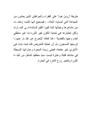 ‫ﻁﺭﻴﻘﺔ "ﺭﻭﺒﻥ ﻫﻭﺩ" ﻋﻠﻲ ﺍﻟﻔﻘﺭﺍﺀ ﻭﺍﻟﺤﺭﺍﻓﻴﺵ ﺍﻟﺫﻴﻥ ﻴﻌﺎﻨﻭﻥ ﻤﻥ‬
‫ﺍﻟﻤﺠﺎﻋﺔ ﺍﻟﺘﻲ ﺃﺼﺎﺒﺕ ﺍﻟﺒﻼﺩ، ، ﻓﺼﺤﻴﺢ ﺃﻨﻬﺎ ﺘﺄﻟﻤﺕ ﻭﺩﻓﻌـﺕ‬
‫ﻤﻥ ﻤﺸﺎﻋﺭﻫﺎ ﻭﺤﻴﺎﺘﻬﺎ ﺜﻤﻨﺎ ﻜﺒﻴﺭﺍ ﻟﻠﻘﻴﻡ ﺍﻟﺴﺎﺌﺩﺓ ﻓـﻲ ﺍﻟﺤـﺎﺭﺓ،‬
‫ﻭﻟﻜﻥ ﺇﺨﺘﻴﺎﺭﻫﺎ ﻫﻲ ﺘﺤﺩﻴﺩﺍ ﻟﺘﻜﻭﻥ ﻨﻔﻴﺭ ﺍﻟﺜﻭﺭﺓ ﺒﺩﺍ ﻏﻴﺭ ﻤﻨﻁﻘﻲ‬
‫ﻟﻌﺩﻡ ﻭﻋﻴﻬﺎ ﺒﺎﻟﻘﻀﻴﺔ ، ﻓﻤﺎ ﻓﻌﻠﺘﻪ ﻻﻴﺨﺭﺝ ﻋﻥ ﺇﻁـﺎﺭ ﺤﺒﻬـﺎ‬
‫ﻟﺯﻭﺠﻬﺎ ﺍﻟﻤﺴﺠﻭﻥ، ﺒل ﺃﻥ ﻋﻤﻠﻴﺔ ﺍﻟﺘﺤﺭﻴﺽ ﻜﻤﺎ ﺘﻤﺕ ﺒﺩﺕ ﻫﻲ‬
‫ﺍﻷﺨﺭﻱ ﻏﻴﺭ ﻤﻘﻨﻌﺔ، ﻓﻌﻴﻨﻲ ﺯﺒﻴﺩﺓ ﺍﻟﻤﻌﺒﺭﺓ ﻭﻋﺒﺎﺭﺍﺘﻬﺎ ﺍﻟﺒﺴﻴﻁﺔ‬
‫ﻓﻲ ﻤﺸﺎﻫﺩ ﻗﻠﻴﻠﺔ ﻭﻋﺎﺒﺭﺓ ﻟﻴﺴﺕ ﺴﺒﺒﺎ ﻤﻨﻁﻘﻴﺎ ﺘﺸﺘﻌل ﻤﻥ ﺃﺠﻠـﻪ‬
                    ‫ﺍﻟﺜﻭﺭﺓ ﻭﺘﻨﻔﺠﺭ ﺭﻭﺡ ﺍﻟﺘﻤﺭﺩ ﻓﻲ ﺍﻟﺤﺎﺭﺓ.‬
 