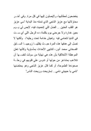 ‫ﻴﺨﻀﻌﻭﻥ ﻟﻤﻁﺎﻟﺒﻬﺎ، ﻭﻻﻴﺼﻠﻭﻥ ﺇﻟﻴﻬﺎ ﻓﻲ ﻜل ﻤﺭﺓ. ﻭﻓﻲ ﺁﺨـﺭ‬
‫ﻤﺤﺎﻭﻻﺘﻬﺎ ﻤﻊ ﻋﺯﻴﺯ ﺍﻟﻨﺎﺠﻲ ﺍﻟﺫﻱ ﺘﻤﻨﺘﻪ ﻤﻨﺫ ﺍﻟﺒﺩﺍﻴﺔ "ﺴﻲ ﻋﺯﻴﺯ‬
‫ﻫﻭ ﺍﻟﻘﻠﺏ ﺍﻟﺤﻨﻴﻥ .. ﺍﻟﻀل ﺍﻟﻠﻲ ﺇﺘﺤﻤﻴﺕ ﻓﻴﻪ، ﻻﺒﺹ ﻟﻲ ﻴـﻭﻡ‬
‫ﺒﻌﻴﻥ ﻏﺩﺍﺭﺓ ﻭﻻ ﺠﺭﺤﻨﻲ ﻴﻭﻡ ﺒﻜﻠﻤﺔ، ﺩﻩ ﺍﻟﺭﺠل ﺍﻟﻠﻲ ﺃﻱ ﺴـﺕ‬
‫ﻓﻲ ﺍﻟﺩﻨﻴﺎ ﺘﺘﺤﺎﻤﻲ ﻓﻴﻪ ﻭﺘﻌﻴﺵ ﺨﺩﺍﻤﺔ ﺘﺤﺕ ﺭﺠﻠﻴﻪ"، ﻭﻟﻜﻨﻬﺎ ﻻ‬
‫ﺘﺼل ﺇﻟﻲ ﻫﺩﻓﻬﺎ ﻫﺫﻩ ﺍﻟﻤﺭﺓ ﺤﻴـﺙ ﻴﻘﺘﻠﻬـﺎ ﺯﻭﺠﻬـﺎ ﺍﻟﺴـﺎﺒﻕ‬
‫ﺍﻟﻔﺴﺨﺎﻨﻲ ﻤﺤﻤﺩ ﺃﻨﻭﺭ، ﻟﺘﻨﺘﻬﻲ ﺍﻷﺤﺩﺍﺙ ﺒﻤﺄﺴﺎﻭﻴﺔ ﻭﻜﺄﻨﻬﺎ ﺘﻌﻠﻥ‬
‫ﺍﻟﻤﻭﻋﻅﺔ ﺍﻷﺨﻼﻗﻴﺔ ﺒﺄﻥ ﻫﺫﻩ ﻫﻲ ﻨﻬﺎﻴﺔ ﻤﻥ ﺴﻭﻟﺕ ﻟﻨﻔﺴـﻬﺎ ﺃﻥ‬
‫ﺘﺘﻼﻋﺏ ﺒﻤﺸﺎﻋﺭ ﻤﻥ ﺤﻭﻟﻬﺎ ﺃﻭ ﺘﺩﻭﺱ ﻋﻠﻲ ﻗﻠﻭﺒﻬﻡ ﻓﻲ ﺭﺤﻠـﺔ‬
‫ﺼﻌﻭﺩﻫﺎ ﺍﻟﻁﻤﻭﺤﺔ، ﺃﻭ ﻜﻤﺎ ﻗﺎل ﻋﺯﻴﺯ ﺍﻟﻨﺎﺠﻲ ﻭﻫﻭ ﻴﺤﺘﻀﻨﻬﺎ‬
          ‫"ﻨﺎﻤﻲ ﻴﺎ ﺤﺒﻴﺒﺘﻲ ﻨﺎﻤﻲ.. ﺇﺴﺘﺭﻴﺤﺕ ﻭﺭﻴﺤﺕ ﺍﻟﻨﺎﺱ"‬
 