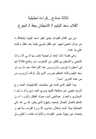 ‫ﺜﻼﺜﺔ ﻨﻤﺎﺫﺝ...ﻗﺭﺍﺀﺓ ﺘﺤﻠﻴﻠﻴﺔ‬
   ‫ﻷﻓﻼﻡ ﺴﻌﺩ ﺍﻟﻴﺘﻴﻡ / ﺍﻟﺸﻴﻁﺎﻥ ﻴﻌﻅ / ﺍﻟﺠﻭﻉ‬

‫ﻤﻥ ﺒﻴﻥ ﺃﻓﻼﻡ ﺍﻟﻔﺘﻭﺍﺕ ﻴﺘﻤﻴﺯ ﻓﻴﻠﻡ "ﺴﻌﺩ ﺍﻟﻴﺘﻴﻡ" ﺒﺈﻨﻁﻼﻗـﻪ‬
‫ﻤﻥ ﻤﻭﺍل ﺸﻌﺒﻲ ﺸﻬﻴﺭ ﻋﻥ ﻁﻔل ﻴﺘﺭﺒﻲ ﻴﺘﻴﻤﺎ ﺒﻌﺩ ﻤﻘﺘل ﻭﺍﻟﺩﻴﻪ‬
                                           ‫ﻋﻠﻲ ﻴﺩ ﻋﻤﻪ..‬
‫ﻭﻫﻲ ﻗﺼﺔ ﺫﺍﺕ ﺃﺒﻌﺎﺩ ﺘﺭﺍﺠﻴﺩﻴﺔ ﻨﻠﻤﺴـﻬﺎ ﻓـﻲ ﺍﻟﺘـﺭﺍﺙ‬
‫ﺍﻟﺸﻌﺒﻲ ﻭﺍﻷﺴﻁﻭﺭﻱ ﻟﻜﺜﻴﺭ ﻤﻥ ﺍﻟﺸﻌﻭﺏ، ﺒل ﻭﻨﻠﻤﺢ ﻅﻼﻻ ﻟﻬﺎ‬
‫ﻓﻲ ﺃﺴﻁﻭﺭﺓ ﺇﻴﺯﻴﺱ ﻭﺃﻭﺯﻭﺭﻴﺱ ﻋﻨﺩ ﺍﻟﻔﺭﺍﻋﻨﺔ، ﺤﻴـﺙ ﻴﺒـﺩﻭ‬
‫ﺴﻌﺩ ﺍﻟﻴﺘﻴﻡ ﻭﻜﺄﻨﻪ ﺍﻟﻤﻨﺘﻘﻡ ﺤﻭﺭﺱ ﺍﻟﺫﻱ ﻴﺜﺄﺭ ﻟﻭﺍﻟﺩﻩ ﺃﻭﺯﻭﺭﻴـﺱ‬
                                   ‫ﻤﻥ ﻋﻤﻪ ﺍﻟﺸﺭﻴﺭ "ﺴﺕ".‬
‫ﻴﺒﺩﺃ ﺍﻟﻔﻴﻠﻡ ﺍﻟﺫﻱ ﻗﺩﻤﻪ ﻓﻲ ﻤﻨﺘﺼﻑ ﺍﻟﺜﻤﺎﻨﻴﻨﻴﺎﺕ ﺍﻟﻤﺨـﺭﺝ‬
‫ﺃﺸﺭﻑ ﻓﻬﻤﻲ ﻋﻥ ﻤﻌﺎﻟﺠﺔ ﻜﺘﺒﻬﺎ ﻴﺴﺭﻱ ﺍﻟﺠﻨـﺩﻱ ﻭﺃﻋـﺩ ﻟﻬـﺎ‬
‫ﺍﻟﺴﻴﻨﺎﺭﻴﻭ ﻭﺍﻟﺤﻭﺍﺭ ﻋﺒﺩﺍﻟﺤﻲ ﺃﺩﻴﺏ ﺒﻤﻭﻟﺩ ﺍﻟﻁﻔل ﺯﻜﺭﻴـﺎ ﺍﺒـﻥ‬
‫ﺍﻟﻤﻌﻠﻡ ﻓﺎﻀل ﺍﻟﺠﻤﺎل )ﻤﺤﻤﺩ ﻭﻓﻴﻕ( ﺍﻟﺫﻱ ﻴﻌﻠﻥ ﻋﻠـﻲ ﺃﻫـﺎﻟﻲ‬
‫ﺍﻟﺠﻤﺎﻟﻴﺔ ﺒﻴﺎﻨﺎ ﺃﺸﺒﻪ ﺒﺈﻋﻼﻥ ﻤﺒﺎﺩﻱﺀ ﺍﻟﺜـﻭﺭﺓ ﺍﻟﻔﺭﻨﺴـﻴﺔ ﻓﻬـﻭ‬
‫ﻴﺘﺤﺩﺙ ﻋﻥ ﻨﻬﺎﻴﺔ ﻋﺼﺭ ﺍﻟﻔﺘﻭﺍﺕ ﻭﺍﻹﺘﺎﻭﺍﺕ ﻓﺎﺘﺤـﺎ ﺍﻟﻁﺭﻴـﻕ‬
 