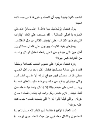 ‫ﻟﻠﺸﻌﺏ ﻜﻘﻭﺓ ﺠﺩﻴﺩﺓ ﻴﺠﺏ ﺃﻥ ﺘﺘﻤﺴﻙ ﺒـﺩﻭﺭﻫﺎ ﻓـﻲ ﺼـﻨﺎﻋﺔ‬
                                                   ‫ﺍﻟﺤﻴﺎﺓ.‬
‫ﻴﻘﻭل ﻓﺎﻀل )ﻭﻟﻨﻼﺤﻅ ﻤﻌﺎ ﺩﻻﻟـﺔ ﺍﻷﺴـﻤﺎﺀ( ﻷﻫـﺎﻟﻲ‬
‫ﺍﻟﺤﺎﺭﺓ: ﻴﺎ ﺃﻫﺎﻟﻲ ﺍﻟﺠﻤﺎﻟﻴﺔ .. ﻟﻘﺩ ﺼﻤﻤﺕ ﻋﻠﻲ ﺇﻟﻐﺎﺀ ﺍﻹﺘﺎﻭﺍﺕ‬
‫ﺍﻟﺘﻲ ﻴﻔﺭﻀﻬﺎ ﺍﻟﻔﺘﻭﺍﺕ، ﺤﺘﻲ ﻻﻴﻌﻴﺵ ﺍﻟﻅﺎﻟﻡ ﻤﻥ ﻤﺎل ﺍﻟﻤﻅﻠﻭﻡ.‬
‫ﻭﻴﻌﺘﺭﺽ ﺒﻘﻴﺔ ﺍﻟﻔﺘﻭﺍﺕ ﻭﻴﺭﺩﻭﻥ ﻋﻠﻲ ﻓﺎﻀل ﻤﺴﺘﻨﻜﺭﻴﻥ:‬
‫ﺃﻤﺎل ﻤﻴﻥ ﺍﻟﻠﻲ ﻫﻴﺩﺍﻓﻊ ﻋﻥ ﺍﻟﺤﻲ ﻴﺎﻤﻌﻠﻡ ﻓﺎﻀل ﻟﻭ ﻜل ﻭﺍﺤـﺩ‬
                                   ‫ﻤﻥ ﺍﻟﻔﺘﻭﺍﺕ ﻜﺴﺭ ﻨﺒﻭﺘﻪ؟‬
‫ﻭﻴﺭﺩ ﻓﺎﻀل ﻤﺭﻜﺯﺍ ﻋﻠﻲ ﻤﻔﻬﻭﻡ ﺍﻟﺸﻌﺏ ﻜﺠﻤﺎﻋﺔ ﻭﺴﻠﻁﺔ‬
‫ﻗﺎﺩﺭﺓ ﻋﻠﻲ ﺤﻤﺎﻴﺔ ﻤﺼﺎﻟﺤﻬﺎ ﻓﻴﻘﻭل: ﻜل ﻭﺍﺤﺩ ﻤﻥ ﺃﻫل ﺍﻟﺤـﻲ‬
‫ﻫﻴﺒﻘﻲ ﻓﺘﻭﺓ.. ﻤﺤﺩﺵ ﻓﻴﻬﻡ ﻫﻴﺭﻓﻊ ﻨﺒﻭﺘﻪ ﺇﻻ ﻋﻠـﻲ ﺍﻟﻅـﺎﻟﻡ..‬
‫ﻭﺍﻟﻠﻲ ﻤﻴﻘﺩﺭﺵ ﻴﺩﺍﻓﻊ ﻋﻥ ﻤﺎﻟﻪ ﻭﻋﺭﻀﻪ ﻤﺎﻴﺴـﺘﺤﻘﺵ ﻨﻌﻤـﺔ‬
‫ﺭﺒﻨﺎ... ﺍﻟﻌﺩل ﻤﺵ ﻫﺒﻨﻘﺎﻡ ﺒﻴﻨﻨﺎ ﺇﻻ ﺇﺫﺍ ﻜل ﻭﺍﺤﺩ ﻓﻴﻨـﺎ ﻀـﻤﻥ‬
‫ﻟﻘﻤﺔ ﻋﻴﺸﻪ.. ﻻﺯﻡ ﻨﺸﺘﻐل ﻭﻜل ﻭﺍﺤﺩ ﻓﻴﻨﺎ ﻴﺎﻜـل ﻟﻘﻤﺘـﻪ ﻤـﻥ‬
‫ﻋﺭﻗﻪ.. ﻭﺍﻟﻠﻲ ﻗﺒﻠﻨﺎ ﻗﺎﻟﻭﺍ ﺃﻴﻪ :" ﺍﻟﻠﻲ ﻴﺸﺤﺕ ﻟﻘﻤﺘـﻪ ﻀـﺎﻋﺕ‬
                                             ‫ﻋﻠﻴﻪ ﺤﺭﻴﺘﻪ".‬
‫ﺘﺒﺩﻭ ﺍﻟﻌﺒﺎﺭﺓ ﺍﻷﺨﻴﺭﺓ ﻤﻔﺘﺎﺤﺎ ﻟﻔﻬﻡ ﺍﻟﻔﻴﻠﻡ ﻜﻠﻪ ﻤـﻥ ﻨﺎﺤﻴـﺔ‬
‫ﺍﻟﻤﻀﻤﻭﻥ ﻭﺍﻟﺸﻜل ﻤﻌﺎ، ﻓﻬﻲ ﻤﻥ ﺤﻴﺙ ﺍﻟﻤﻀـﻤﻭﻥ ﺘﺭﺠﻤـﺔ‬
 