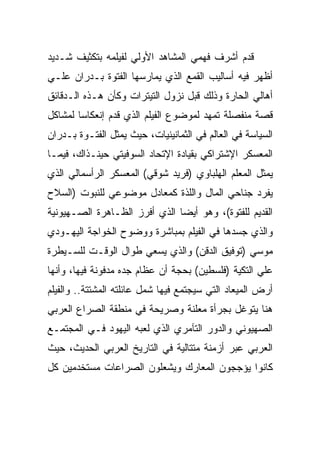 ‫ﻗﺩﻡ ﺃﺸﺭﻑ ﻓﻬﻤﻲ ﺍﻟﻤﺸﺎﻫﺩ ﺍﻷﻭﻟﻲ ﻟﻔﻴﻠﻤﻪ ﺒﺘﻜﺜﻴﻑ ﺸـﺩﻴﺩ‬
‫ﺃﻅﻬﺭ ﻓﻴﻪ ﺃﺴﺎﻟﻴﺏ ﺍﻟﻘﻤﻊ ﺍﻟﺫﻱ ﻴﻤﺎﺭﺴﻬﺎ ﺍﻟﻔﺘﻭﺓ ﺒـﺩﺭﺍﻥ ﻋﻠـﻲ‬
‫ﺃﻫﺎﻟﻲ ﺍﻟﺤﺎﺭﺓ ﻭﺫﻟﻙ ﻗﺒل ﻨﺯﻭل ﺍﻟﺘﻴﺘﺭﺍﺕ ﻭﻜﺄﻥ ﻫـﺫﻩ ﺍﻟـﺩﻗﺎﺌﻕ‬
‫ﻗﺼﺔ ﻤﻨﻔﺼﻠﺔ ﺘﻤﻬﺩ ﻟﻤﻭﻀﻭﻉ ﺍﻟﻔﻴﻠﻡ ﺍﻟﺫﻱ ﻗﺩﻡ ﺇﻨﻌﻜﺎﺴﺎ ﻟﻤﺸﺎﻜل‬
‫ﺍﻟﺴﻴﺎﺴﺔ ﻓﻲ ﺍﻟﻌﺎﻟﻡ ﻓﻲ ﺍﻟﺜﻤﺎﻨﻴﻨﻴﺎﺕ، ﺤﻴﺙ ﻴﻤﺜل ﺍﻟﻔﺘـﻭﺓ ﺒـﺩﺭﺍﻥ‬
‫ﺍﻟﻤﻌﺴﻜﺭ ﺍﻹﺸﺘﺭﺍﻜﻲ ﺒﻘﻴﺎﺩﺓ ﺍﻹﺘﺤﺎﺩ ﺍﻟﺴﻭﻓﻴﺘﻲ ﺤﻴﻨـﺫﺍﻙ، ﻓﻴﻤـﺎ‬
‫ﻴﻤﺜل ﺍﻟﻤﻌﻠﻡ ﺍﻟﻬﻠﺒﺎﻭﻱ )ﻓﺭﻴﺩ ﺸﻭﻗﻲ( ﺍﻟﻤﻌﺴﻜﺭ ﺍﻟﺭﺃﺴﻤﺎﻟﻲ ﺍﻟﺫﻱ‬
‫ﻴﻔﺭﺩ ﺠﻨﺎﺤﻲ ﺍﻟﻤﺎل ﻭﺍﻟﻠﺫﺓ ﻜﻤﻌﺎﺩل ﻤﻭﻀﻭﻋﻲ ﻟﻠﻨﺒﻭﺕ )ﺍﻟﺴﻼﺡ‬
‫ﺍﻟﻘﺩﻴﻡ ﻟﻠﻔﺘﻭﺓ(، ﻭﻫﻭ ﺃﻴﻀﺎ ﺍﻟﺫﻱ ﺃﻓﺭﺯ ﺍﻟﻅـﺎﻫﺭﺓ ﺍﻟﺼـﻬﻴﻭﻨﻴﺔ‬
‫ﻭﺍﻟﺫﻱ ﺠﺴﺩﻫﺎ ﻓﻲ ﺍﻟﻔﻴﻠﻡ ﺒﻤﺒﺎﺸﺭﺓ ﻭﻭﻀﻭﺡ ﺍﻟﺨﻭﺍﺠﺔ ﺍﻟﻴﻬـﻭﺩﻱ‬
‫ﻤﻭﺴﻲ )ﺘﻭﻓﻴﻕ ﺍﻟﺩﻗﻥ( ﻭﺍﻟﺫﻱ ﻴﺴﻌﻲ ﻁﻭﺍل ﺍﻟﻭﻗـﺕ ﻟﻠﺴـﻴﻁﺭﺓ‬
‫ﻋﻠﻲ ﺍﻟﺘﻜﻴﺔ )ﻓﻠﺴﻁﻴﻥ( ﺒﺤﺠﺔ ﺃﻥ ﻋﻅﺎﻡ ﺠﺩﻩ ﻤﺩﻓﻭﻨﺔ ﻓﻴﻬﺎ، ﻭﺃﻨﻬﺎ‬
‫ﺃﺭﺽ ﺍﻟﻤﻴﻌﺎﺩ ﺍﻟﺘﻲ ﺴﻴﺠﺘﻤﻊ ﻓﻴﻬﺎ ﺸﻤل ﻋﺎﺌﻠﺘﻪ ﺍﻟﻤﺸﺘﺘﺔ.. ﻭﺍﻟﻔﻴﻠﻡ‬
‫ﻫﻨﺎ ﻴﺘﻭﻏل ﺒﺠﺭﺃﺓ ﻤﻌﻠﻨﺔ ﻭﺼﺭﻴﺤﺔ ﻓﻲ ﻤﻨﻁﻘﺔ ﺍﻟﺼﺭﺍﻉ ﺍﻟﻌﺭﺒﻲ‬
‫ﺍﻟﺼﻬﻴﻭﻨﻲ ﻭﺍﻟﺩﻭﺭ ﺍﻟﺘﺂﻤﺭﻱ ﺍﻟﺫﻱ ﻟﻌﺒﻪ ﺍﻟﻴﻬﻭﺩ ﻓـﻲ ﺍﻟﻤﺠﺘﻤـﻊ‬
‫ﺍﻟﻌﺭﺒﻲ ﻋﺒﺭ ﺃﺯﻤﻨﺔ ﻤﺘﺘﺎﻟﻴﺔ ﻓﻲ ﺍﻟﺘﺎﺭﻴﺦ ﺍﻟﻌﺭﺒﻲ ﺍﻟﺤﺩﻴﺙ، ﺤﻴﺙ‬
‫ﻜﺎﻨﻭﺍ ﻴﺅﺠﺠﻭﻥ ﺍﻟﻤﻌﺎﺭﻙ ﻭﻴﺸﻌﻠﻭﻥ ﺍﻟﺼﺭﺍﻋﺎﺕ ﻤﺴﺘﺨﺩﻤﻴﻥ ﻜل‬
 