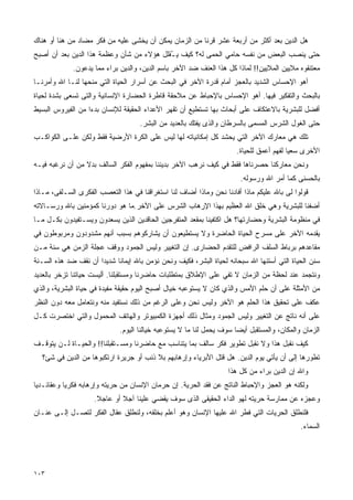 ‫ﻫل ﺍﻟﺩﻴﻥ ﺒﻌﺩ ﺃﻜﺜﺭ ﻤﻥ ﺃﺭﺒﻌﺔ ﻋﺸﺭ ﻗﺭﻨﺎ ﻤﻥ ﺍﻟﺯﻤﺎﻥ ﻴﻤﻜﻥ ﺃﻥ ﻴﺨﺸﻰ ﻋﻠﻴﻪ ﻤﻥ ﻓﻜﺭ ﻤﻀﺎﺩ ﻤﻥ ﻫﻨﺎ ﺃﻭ ﻫﻨﺎﻙ‬
                                                       ‫ﹰ‬
‫ﺤﺘﻰ ‪‬ﻨ ‪‬ﺏ ﺍﻟﺒﻌﺽ ﻤﻥ ﻨﻔﺴﻪ ﺤﺎﻤﻲ ﺍﻟﺤﻤﻰ ﻟﻪ؟ ﻜﻴﻑ ﻴ ُﻘﻠل ﻫﺅﻻﺀ ﻤﻥ ﺸﺄﻥ ﻭﻋﻅﻤﺔ ﻫﺫﺍ ﺍﻟﺩﻴﻥ ﺒﻌﺩ ﺃﻥ ﺃﺼﺒﺢ‬
                                           ‫ـ‬                                     ‫ﻴﺼ‬
             ‫ﻤﻌﺘﻨﻘﻭﻩ ﻤﻼﻴﻴﻥ ﺍﻟﻤﻼﻴﻴﻥ!! ﻟﻤﺎﺫﺍ ﻜل ﻫﺫﺍ ﺍﻟﻌﻨﻑ ﻀﺩ ﺍﻵﺨﺭ ﺒﺎﺴﻡ ﺍﻟﺩﻴﻥ، ﻭﺍﻟﺩﻴﻥ ﺒﺭﺍﺀ ﻤﻤﺎ ﻴﺩﻋﻭﻥ.‬
‫ﺃﻫﻭ ﺍﻹﺤﺴﺎﺱ ﺍﻟﺸﺩﻴﺩ ﺒﺎﻟﻌﺠﺯ ﺃﻤﺎﻡ ﻗﺩﺭﺓ ﺍﻵﺨﺭ ﻓﻲ ﺍﻟﺒﺤﺙ ﻋﻥ ﺃﺴﺭﺍﺭ ﺍﻟﺤﻴﺎﺓ ﺍﻟﺘﻲ ﻤﻨﺤﻬﺎ ﻟﻨـﺎ ﺍﷲ ﻭﺃﻤﺭﻨـﺎ‬
‫ﺒﺎﻟﺒﺤﺙ ﻭﺍﻟﺘﻔﻜﻴﺭ ﻓﻴﻬﺎ. ﺃﻫﻭ ﺍﻹﺤﺴﺎﺱ ﺒﺎﻹﺤﺒﺎﻁ ﻋﻥ ﻤﻼﺤﻘﺔ ﻗﺎﻁﺭﺓ ﺍﻟﺤﻀﺎﺭﺓ ﺍﻹﻨﺴﺎﻨﻴﺔ ﻭﺍﻟﺘﻰ ﺘﺴﻌﻰ ﺒﺸﺩﺓ ﻟﺤﻴﺎﺓ‬
‫ﺃﻓﻀل ﻟﻠﺒﺸﺭﻴﺔ ﺒﺎﻻﻋﺘﻜﺎﻑ ﻋﻠﻰ ﺃﺒﺤﺎﺙ ﺒﻬﺎ ﺘﺴﺘﻁﻴﻊ ﺃﻥ ﺘﻘﻬﺭ ﺍﻷﻋﺩﺍﺀ ﺍﻟﺤﻘﻴﻘﺔ ﻟﻺﻨﺴﺎﻥ ﺒﺩ ‪‬ﺍ ﻤﻥ ﺍﻟﻔﻴﺭﻭﺱ ﺍﻟﺒﺴﻴﻁ‬
                   ‫ﺀ‬
                                    ‫ﺤﺘﻰ ﺍﻟﻐﻭل ﺍﻟﺸﺭﺱ ﺍﻟﻤﺴﻤﻰ ﺒﺎﻟﺴﺭﻁﺎﻥ ﻭﺍﻟﺫﻯ ﻴﻔﺘﻙ ﺒﺎﻟﻌﺩﻴﺩ ﻤﻥ ﺍﻟﺒﺸﺭ.‬
‫ﺘﻠﻙ ﻫﻲ ﻤﻌﺎﺭﻙ ﺍﻵﺨﺭ ﺍﻟﺘﻲ ﻴﺤﺸﺩ ﻜل ﺇﻤﻜﺎﻨﻴﺎﺘﻪ ﻟﻬﺎ ﻟﻴﺱ ﻋﻠﻰ ﺍﻟﻜﺭﺓ ﺍﻷﺭﻀﻴﺔ ﻓﻘﻁ ﻭﻟﻜﻥ ﻋﻠـﻰ ﺍﻟﻜﻭﺍﻜـﺏ‬
                                                                      ‫ﺍﻷﺨﺭﻯ ﺴﻌﻴﺎ ﻟﻔﻬﻡ ﺃﻋﻤﻕ ﻟﻠﺤﻴﺎﺓ.‬
                                                                                        ‫ﹰ‬
‫ﻭﻨﺤﻥ ﻤﻌﺎﺭﻜﻨﺎ ﺤﺼﺭﻨﺎﻫﺎ ﻓﻘﻁ ﻓﻲ ﻜﻴﻑ ﻨﺭﻫﺏ ﺍﻵﺨﺭ ﺒﺩﻴﻨﻨﺎ ﺒﻤﻔﻬﻭﻡ ﺍﻟﻔﻜﺭ ﺍﻟﺴﺎﻟﻑ ﺒﺩﻻ ﻤﻥ ﺃﻥ ﻨﺭﻏﺒﻪ ﻓﻴـﻪ‬
                 ‫ﹰ‬
                                                                       ‫ﺒﺎﻟﺤﺴﻨﻰ ﻜﻤﺎ ﺃﻤﺭ ﺍﷲ ﻭﺭﺴﻭﻟﻪ.‬
‫ﻗﻭﻟﻭﺍ ﻟﻰ ﺒﺎﷲ ﻋﻠﻴﻜﻡ ﻤﺎﺫﺍ ﺃﻓﺎﺩﻨﺎ ﻨﺤﻥ ﻭﻤﺎﺫﺍ ﺃﻀﺎﻑ ﻟﻨﺎ ﺍﺴﺘﻐﺭﺍﻗﻨﺎ ﻓﻲ ﻫﺫﺍ ﺍﻟﺘﻌﺼﺏ ﺍﻟﻔﻜﺭﻯ ﺍﻟﺴـﻠﻔﻰ، ﻤـﺎﺫﺍ‬
‫ﺃﻀﻔﻨﺎ ﻟﻠﺒﺸﺭﻴﺔ ﻭﻫﻲ ﺨﻠﻕ ﺍﷲ ﺍﻟﻌﻅﻴﻡ ﺒﻬﺫﺍ ﺍﻹﺭﻫﺎﺏ ﺍﻟﺸﺭﺱ ﻋﻠﻰ ﺍﻵﺨﺭ.ﻤﺎ ﻫﻭ ﺩﻭﺭﻨﺎ ﻜﻤﺅﻤﻨﻴﻥ ﺒﺎﷲ ﻭﺭﺴـﺎﻻﺘﻪ‬
‫ﻓﻲ ﻤﻨﻅﻭﻤﺔ ﺍﻟﺒﺸﺭﻴﺔ ﻭﺤﻀﺎﺭﺘﻬﺎ؟ ﻫل ﺍﻜﺘﻔﻴﻨﺎ ﺒﻤﻘﻌﺩ ﺍﻟﻤﺘﻔﺭﺠﻴﻥ ﺍﻟﺤﺎﻗﺩﻴﻥ ﺍﻟﺫﻴﻥ ﻴﺴﻌﺩﻭﻥ ﻭﻴﺴـﺘﻔﻴﺩﻭﻥ ﺒﻜـل ﻤـﺎ‬
‫ﻴﻘﺩﻤﻪ ﺍﻵﺨﺭ ﻋﻠﻰ ﻤﺴﺭﺡ ﺍﻟﺤﻴﺎﺓ ﺍﻟﺤﺎﻀﺭﺓ ﻭﻻ ﻴﺴﺘﻁﻴﻌﻭﻥ ﺃﻥ ﻴﺸﺎﺭﻜﻭﻫﻡ ﺒﺴﺒﺏ ﺃﻨﻬﻡ ﻤﺸﺩﻭﺩﻭﻥ ﻭﻤﺭﺒﻭﻁﻭﻥ ﻓﻲ‬
‫ﻤﻘﺎﻋﺩﻫﻡ ﺒﺭﺒﺎﻁ ﺍﻟﺴﻠﻑ ﺍﻟﺭﺍﻓﺽ ﻟﻠﺘﻘﺩﻡ ﺍﻟﺤﻀﺎﺭﻯ. ﺇﻥ ﺍﻟﺘﻐﻴﻴﺭ ﻭﻟﻴﺱ ﺍﻟﺠﻤﻭﺩ ﻭﻭﻗﻑ ﻋﺠﻠﺔ ﺍﻟﺯﻤﻥ ﻫﻲ ‪‬ﻨﺔ ﻤـﻥ‬
      ‫ﺴ‬
‫‪‬ﻨﻥ ﺍﻟﺤﻴﺎﺓ ﺍﻟﺘﻲ ﺃﺴﺘﻨﻬﺎ ﺍﷲ ﺴﺒﺤﺎﻨﻪ ﻟﺤﻴﺎﺓ ﺍﻟﺒﺸﺭ، ﻓﻜﻴﻑ ﻭﻨﺤﻥ ﻨﺅﻤﻥ ﺒﺎﷲ ﺇﻴﻤﺎﻨﺎ ﺸﺩﻴﺩﺍ ﺃﻥ ﻨﻘﻑ ﻀﺩ ﻫﺫﻩ ﺍﻟﺴـﻨﺔ‬
                     ‫ﹰ‬     ‫ﹰ‬                                                                     ‫ﺴ‬
‫ﻭﻨﺘﺠﻤﺩ ﻋﻨﺩ ﻟﺤﻅﺔ ﻤﻥ ﺍﻟﺯﻤﺎﻥ ﻻ ﺘﻔﻲ ﻋﻠﻰ ﺍﻹﻁﻼﻕ ﺒﻤﺘﻁﻠﺒﺎﺕ ﺤﺎﻀﺭﻨﺎ ﻭﻤﺴﺘﻘﺒﻠﻨﺎ. ﺃﻟﻴﺴﺕ ﺤﻴﺎﺘﻨﺎ ﺘﺯﺨﺭ ﺒﺎﻟﻌﺩﻴﺩ‬
‫ﻤﻥ ﺍﻷﻤﺜﻠﺔ ﻋﻠﻰ ﺃﻥ ﺤﻠﻡ ﺍﻷﻤﺱ ﻭﺍﻟﺫﻱ ﻜﺎﻥ ﻻ ﻴﺴﺘﻭﻋﺒﻪ ﺨﻴﺎل ﺃﺼﺒﺢ ﺍﻟﻴﻭﻡ ﺤﻘﻴﻘﺔ ﻤﻔﻴﺩﺓ ﻓﻲ ﺤﻴﺎﺓ ﺍﻟﺒﺸﺭﻴﺔ، ﻭﺍﻟﺫﻱ‬
‫ﻋﻜﻑ ﻋﻠﻰ ﺘﺤﻘﻴﻕ ﻫﺫﺍ ﺍﻟﺤﻠﻡ ﻫﻭ ﺍﻵﺨﺭ ﻭﻟﻴﺱ ﻨﺤﻥ ﻭﻋﻠﻰ ﺍﻟﺭﻏﻡ ﻤﻥ ﺫﻟﻙ ﻨﺴﺘﻔﻴﺩ ﻤﻨﻪ ﻭﻨﺘﻌﺎﻤل ﻤﻌﻪ ﺩﻭﻥ ﺍﻟﻨﻅﺭ‬
‫ﻋﻠﻰ ﺃﻨﻪ ﻨﺎﺘﺞ ﻋﻥ ﺍﻟﺘﻐﻴﻴﺭ ﻭﻟﻴﺱ ﺍﻟﺠﻤﻭﺩ ﻭﻤﺜﺎل ﺫﻟﻙ ﺃﺠﻬﺯﺓ ﺍﻟﻜﻤﺒﻴﻭﺘﺭ ﻭﺍﻟﻬﺎﺘﻑ ﺍﻟﻤﺤﻤﻭل ﻭﺍﻟﺘﻲ ﺍﺨﺘﺼﺭﺕ ﻜـل‬
                             ‫ﺍﻟﺯﻤﺎﻥ ﻭﺍﻟﻤﻜﺎﻥ، ﻭﺍﻟﻤﺴﺘﻘﺒل ﺃﻴﻀﺎ ﺴﻭﻑ ﻴﺤﻤل ﻟﻨﺎ ﻤﺎ ﻻ ﻴﺴﺘﻭﻋﺒﻪ ﺨﻴﺎﻟﻨﺎ ﺍﻟﻴﻭﻡ.‬
                                                                     ‫ﹰ‬
‫ﻜﻴﻑ ﻨﻘﺒل ﻫﺫﺍ ﻭﻻ ﻨﻘﺒل ﺘﻁﻭﻴﺭ ﻓﻜﺭ ﺴﺎﻟﻑ ﺒﻤﺎ ﻴﺘﻨﺎﺴﺏ ﻤﻊ ﺤﺎﻀﺭﻨﺎ ﻭﻤﺴـﺘﻘﺒﻠﻨﺎ!! ﻭﺍﻟﺤﻴـﺎﺓ ﻟـﻥ ﻴﺘﻭﻗـﻑ‬
  ‫ﺘﻁﻭﺭﻫﺎ ﺇﻟﻰ ﺃﻥ ﻴﺄﺘﻲ ﻴﻭﻡ ﺍﻟﺩﻴﻥ. ﻫل ﻗﺘل ﺍﻷﺒﺭﻴﺎﺀ ﻭﺇﺭﻫﺎﺒﻬﻡ ﺒﻼ ﺫﻨﺏ ﺃﻭ ﺠﺭﻴﺭﺓ ﺍﺭﺘﻜﺒﻭﻫﺎ ﻤﻥ ﺍﻟﺩﻴﻥ ﻓﻲ ﺸﺊ؟‬
                                                                   ‫ﻭﺍﷲ ﺇﻥ ﺍﻟﺩﻴﻥ ﺒﺭﺍﺀ ﻤﻥ ﻜل ﻫﺫﺍ‬
‫ﻭﻟﻜﻨﻪ ﻫﻭ ﺍﻟﻌﺠﺯ ﻭﺍﻹﺤﺒﺎﻁ ﺍﻟﻨﺎﺘﺞ ﻋﻥ ﻓﻘﺩ ﺍﻟﺤﺭﻴﺔ. ﺇﻥ ﺤﺭﻤﺎﻥ ﺍﻹﻨﺴﺎﻥ ﻤﻥ ﺤﺭﻴﺘﻪ ﻭﺇﺭﻫﺎﺒﻪ ﻓﻜﺭ ‪‬ﺎ ﻭﻋﻘﺎﺌـﺩ ‪‬ﺎ‬
 ‫ﻴ‬          ‫ﻴ‬
                    ‫ﻭﻋﺠﺯﻩ ﻋﻥ ﻤﻤﺎﺭﺴﺔ ﺤﺭﻴﺘﻪ ﻟﻬﻭ ﺍﻟﺩﺍﺀ ﺍﻟﺤﻘﻴﻘﻰ ﺍﻟﺫﻯ ﺴﻭﻑ ﻴﻘﻀﻲ ﻋﻠﻴﻨﺎ ﺁﺠﻼ ﺃﻭ ﻋﺎﺠﻼ.‬
                     ‫ﹰ‬       ‫ﹰ‬
‫ﻓﻠﻨﻁﻠﻕ ﺍﻟﺤﺭﻴﺎﺕ ﺍﻟﺘﻲ ﻓﻁﺭ ﺍﷲ ﻋﻠﻴﻬﺎ ﺍﻹﻨﺴﺎﻥ ﻭﻫﻭ ﺃﻋﻠﻡ ﺒﺨﻠﻘﻪ، ﻭﻟﻨﻁﻠﻕ ﻋﻘﺎل ﺍﻟﻔﻜﺭ ﻟﺘﺼـل ﺇﻟـﻰ ﻋﻨـﺎﻥ‬
                                                                                            ‫ﺍﻟﺴﻤﺎﺀ.‬




‫٣٠١‬
 