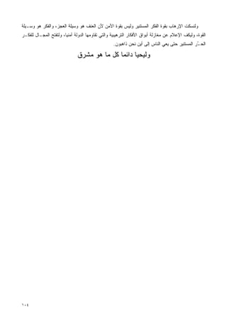 ‫ﻭﻟ ﹸﺴﻜﺕ ﺍﻹﺭﻫﺎﺏ ﺒﻘﻭﺓ ﺍﻟﻔﻜﺭ ﺍﻟﻤﺴﺘﻨﻴﺭ ﻭﻟﻴﺱ ﺒﻘﻭﺓ ﺍﻷﻤﻥ ﻷﻥ ﺍﻟﻌﻨﻑ ﻫﻭ ﻭﺴﻴﻠﺔ ﺍﻟﻌﺠﺯ، ﻭﺍﻟﻔﻜﺭ ﻫﻭ ﻭﺴـﻴﻠﺔ‬
                                                                                       ‫ﻨ‬
‫ﺍﻟﻘﻭﺓ، ﻭﻟﻴﻜﻑ ﺍﻹﻋﻼﻡ ﻋﻥ ﻤﻐﺎﺯﻟﺔ ﺃﺒﻭﺍﻕ ﺍﻷﻓﻜﺎﺭ ﺍﻟﺘﺭﻫﻴﺒﻴﺔ ﻭﺍﻟﺘﻲ ﺘﻘﺎﻭﻤﻬﺎ ﺍﻟﺩﻭﻟﺔ ﺃﻤﻨﻴﹰ، ﻭﻟﺘﻔﺘﺢ ﺍﻟﻤﺠـﺎل ﻟﻠﻔﻜـﺭ‬
                       ‫ﺎ‬
                                                  ‫ﺍﻟﺤ ُﺭ ﺍﻟﻤﺴﺘﻨﻴﺭ ﺤﺘﻰ ﻴﻌﻲ ﺍﻟﻨﺎﺱ ﺇﻟﻰ ﺃﻴﻥ ﻨﺤﻥ ﺫﺍﻫﺒﻭﻥ.‬
                                                                                              ‫ـ‬

                              ‫ﻭﻟﻴﺤﻴﺎ ﺩﺍﺌ ‪‬ﺎ ﻜل ﻤﺎ ﻫﻭ ﻤﺸﺭﻕ‬
                                             ‫ﻤ‬




‫٤٠١‬
 