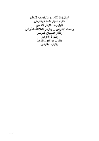 ‫أﺱﻔﻞ زﻳﺘﻮﻧﺘﻚ .. وﺏﻴﻦ أهﺪاب اﻷرض‬
             ‫ﺥﺎرج أﺱﻮار اﻟﺴُﻨﺔ واﻟﻔﺮض‬
                        ‫ـ‬
               ‫اﻟﻠﻴﻞ وهﺬا اﻟﻨﺒﺾ اﻟﺨﺎص‬
      ‫وﺹﻤﺖ اﻷﺝﺮاس .. وﺥﺮس اﻟﻤﻼﺋﻜﺔ اﻟﺤُﺮاس‬
         ‫ـ‬
               ‫وﻇﻼل اﻟﻘﻀﺒﺎن اﻟﻤﻮﻣﺲ‬
                  ‫وﺏﻜﺎرة اﻷﻋﺮاس‬
               ‫ﻟﻴﻠﻚ .. ﺏﻴﻦ أآﻮام اﻟﺘﺮاث‬
                  ‫وأﻧﻴﺎب اﻹﻓﺘﺮاس‬




‫٥٠١‬
 