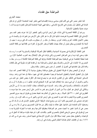 ‫ﺍﻟﻤﻭﺍﻁﻨﺔ ﺤﻕ ﻓﻘﺩﻨﺎﻩ‬
‫ﻤﺤﻤﺩ ﺍﻟﺒﺩﺭﻱ‬
‫ﻜﻤﺎ ﺘﻌﺘﺒﺭ ﻤﺼﺭ ﺍﻟﺘﻲ ﻫﻲ ﺃﻗﺩﻡ ﻜﻴﺎﻥ ﺴﻴﺎﺴﻲ ﻭﻭﺤﺩﺓ ﺇﻗﺘﺼﺎﺩﻴﺔ ﻓﻬﻲ ﺘﻌﺘﺒﺭ ﺃﻴﻀﺎ ﺍﻟﺤﺎﻀﻨﺔ ﺍﻷﻭﻟﻰ ﺇﻥ ﻟﻡ ﺘﻜﻥ‬
                        ‫ﹰ‬
‫ﺍﻟﺒﺎﺩﺌﺔ ﻓﻲ ﺘﺸﻜﻴل ﺃﻭل ﺤﻀﺎﺭﺓ ﻓﻲ ﺍﻟﺘﺎﺭﻴﺦ ﺍﻹﻨﺴﺎﻨﻲ. ﻭﻋﻠﻴﻪ ﻓﻬﻲ ﺍﻟﺒﻴﺌﺔ ﺍﻟﺤﺎﻀﻨﺔ ﻟﻠﻤﻭﺍﻁﻥ ﻜﻤﻔﺭﺩﺓ ﻤﺅﺴﺴﺔ ﻟﻤـﺎ‬
                                                                         ‫ﻋﺭﻑ ﺤﺩﻴﺜﺎ ﺒﺎﻟﺤﻘﻭﻕ ﺍﻹﻨﺴﺎﻨﻴﺔ.‬
‫ﻭﺒﺭﻏﻡ ﺃﻥ ﺍﻟﺜﻘﺎﻓﺔ ﺍﻟﻤﺼﺭﻴﺔ ﺍﻟﺘﻲ ﻨﺸﺄﺕ ﻋﻠﻰ ﺃﺭﺽ ﺍﻟﻭﺍﺩﻱ ﻭﺍﻟﻨﻬﺭ ﻜﻤﻔﺠﺭ ﺃﻭل ﻟﻤﺎ ﻋﺭﻑ ﺒﻔﺠﺭ ﺍﻟﻀـﻤﻴﺭ‬
‫ﺍﻹﻨﺴﺎﻨﻲ ﻓﺈﻥ ﺍﻟﺜﻘﺎﻓﺔ ﺍﻟﻤﺼﺭﻴﺔ ﺘﻌﺭﻀﺕ ﺸﺄﻨﻬﺎ ﺸﺄﻥ ﻜل ﻤﺎ ﻫﻭ ﻜﺎﺌﻥ ﻋﻠﻰ ﺍﻷﺭﺽ ﻤﻥ ﺘﻐﻴﺭﺍﺕ ﺒل ﻭﺘﻠﺒﺴﺕ ﻓـﻲ‬
‫ﺒﻌﺽ ﺍﻷﺤﻴﺎﻥ ﺜﻘﺎﻓﺎﺕ ﺃﺨﺭﻯ ﻭﻟﻐﺎﺕ ﺃﺨﺭﻯ. ﻭﺒﻤﻨﻅـﺎﺭ ﻤﻜﺒـﺭ ﺃﻭ ﺒﻤﻴﻜﺭﻭﺴـﻜﻭﺏ ﺜﻘـﺎﻓﻲ ﻭﺭﺒﻤـﺎ ﺒﺠﻬـﺎﺯ‬
‫ﺃﺸﻌﺔ ‪ X‬ﺍﻟﺤﻀﺎﺭﻱ ﻴﻤﻜﻥ ﺘﺒﻴﺎﻥ ﺃﻥ ﻫﻨﺎﻙ ﺠﻴﻨﺎﺕ ﺜﻘﺎﻓﻴﺔ ﻟﻡ ﻴﻘﺩﺭ ﺍﻟﺘﺎﺭﻴﺦ ﺃﻭ ﺍﻟﻐﺯﺍﺓ ﻤﻥ ﺇﻗﺘﻼﻋﻬﺎ ﻤﻥ ﺜﻘﺎﻓﺔ ﺍﻟﺸﻌﺏ‬
                                                                                            ‫ﺍﻟﻤﺼﺭﻱ.‬
‫ﻓﻤﻥ ﺍﻟﻨﻘﺎﻁ ﺍﻹﺭﺘﻜﺎﺯﻴﺔ ﻓﻲ ﺒﺼﻴﺭﺘﻨﺎ ﺍﻟﺴﻴﺎﺴﻴﺔ ﻭﺍﻟﺜﻘﺎﻓﻴﺔ ﺘﻅل ﺍﻟﺤﺭﻜﺔ ﺍﻟﻭﻁﻨﻴﺔ ﻭﺍﻟﺩﺴﺘﻭﺭﻴﺔ ﺃﻫﻡ ﻤـﺎ ﺭﺴـﺕ‬
‫ﻋﻠﻴﻪ ﻭﺴﻌﻲ ﺇﻟﻴﻪ ﺩﻭﻤﺎ ﻭﻋﻲ ﺍﻟﻤﻭﺍﻁﻥ ﺍﻟﻤﺼﺭﻱ ﻭﺍﻟﺘﻲ ﺘﻭﻟﺩﺕ ﻓﻲ ﻅل ﺍﻹﺤﺘﻼل ﺒﻌﺩ ﺍﻟﺤﺭﺏ ﺍﻟﻌﺎﻟﻤﻴﺔ ﺍﻷﻭﻟـﻰ.‬
                                                                       ‫ﹰ‬
‫ﻓﻤﻨﺫ ﻟﺤﻅﺔ ﺇﻨﺘﻔﺎﻀﺔ ﻋﺭﺍﺒﻲ ﺍﻟﻭﻁﻨﻴﺔ ﺴﻌﻴﺎ ﻟﻠﻤﻭﺍﻁﻨﺔ ﺍﻟﻜﺎﻤﻠﺔ ﻭﺘﺭﻗﻴﺎ ﺇﻟﻰ ﺜﻘﺎﻓﺔ ﺍﻟﻤﻭﺍﻁﻨﺔ ﺍﻟﻜﺎﻤﻠﺔ ﻟـﻡ ﻴـﺩﺭ ﺒﺨﻠـﺩ‬
                                          ‫ﹰ‬                       ‫ﹰ‬
‫ﺍﻟﻤﺼﺭﻱ ﺇﻻ ﺍﻹﻨﺘﻤﺎﺀ ﺇﻟﻰ ﺍﻷﺭﺽ ﻭﺍﻟﺘﻤﺴﻙ ﺒﺤﻕ ﺍﻟﻭﻁﻥ ﻭﺍﻟﻤﻭﺍﻁﻨﺔ ﺒﻌﺩ ﺃﻥ ﻓﻘﺩﻫﺎ ﻟﻔﺘﺭﺍﺕ ﻁﻭﻴﻠﺔ ﻓﻲ ﻅل ﺜﻘﺎﻓﺎﺕ‬
                           ‫ﻭﺍﻓﺩﺓ ﻜﺎﻥ ﺠل ﺇﻫﺘﻤﺎﻤﻬﺎ ﻓﻲ ﺍﻟﻌﺭﻕ ﺃﻭ ﺍﻟﻌﻨﺼﺭ ﺃﻭ ﻨﺹ ﺩﻴﻨﻲ ﺒﺈﻋﺘﺒﺎﺭ ﺴﻜﻨﺎﻩ ﻭﻁﻥ.‬
‫ﻓﺭﻏﻡ ﺃﻥ ﺍﻟﺒﻌﺽ ﻴﺤﻠﻭ ﻟﻪ ﺘﻔﺭﻗﺔ ﺍﻟﺤﻘﻭﻕ ﺇﻟﻰ ﺤﻘﻭﻕ ﻤﻭﺍﻁﻨﺔ ﻭﺤﻘﻭﻕ ﺴﻴﺎﺴﻴﺔ ﺇﻻ ﺃﻥ ﺜﻘﺎﻓﺔ ﺍﻟﻌﺼﺭ ﺍﻟﺤـﺩﻴﺙ‬
‫ﺘﻘﻭل ﺒﺄﻥ ﺍﻟﺤﻘﻭﻕ ﺍﻟﻤﺩﻨﻴﺔ ﻭﺍﻟﺤﻘﻭﻕ ﺍﻟﺴﻴﺎﺴﻴﺔ ﻟﻡ ﻴﻌﻭﺩﺍ ﻤﻨﻔﺼﻠﻴﻥ ﻜﻤﺎ ﻓﻲ ﻋﻬﻭﺩ ﺴﺎﺒﻘﺔ ﺒل ﻫﻤﺎ ﺸﺊ ﻭﺍﺤﺩ. ﻭﺒﺩﺕ‬
‫ﺍﻟﺩﺴﺎﺘﻴﺭ ﺍﻟﺤﺩﻴﺜﺔ ﻓﻲ ﺍﻟﺘﺄﻜﻴﺩ ﻋﻠﻰ ﺃﻥ ﺍﻟﻘﺎﻨﻭﻥ ﺍﻟﻭﺍﺤﺩ ﻫﻭ ﻤﺎ ﻴﻨﺼﺎﻉ ﺘﺤﺘﻪ ﻜل ﺍﻷﻓﺭﺍﺩ ﺒﻐﺽ ﺍﻟﻨﻅﺭ ﻋﻥ ﺍﻟﺠـﻨﺱ‬
‫ﻭﺍﻟﺩﻴﻥ ﻭﺍﻟﻌﺭﻕ ﺃﻭ ﺃﻱ ﺸﻲﺀ ﻴﺒﺩﻭ ﻤﻨﻪ ﺇﺨﺘﻼﻑ ﻓﻴﻤﺎ ﺒﻴﻥ ﺃﻓﺭﺍﺩ ﺍﻟﻤﺠﺘﻤﻊ ﺍﻟﻭﺍﺤﺩ. ﻓﻴﺎﻟﻬـﺎ ﻤـﻥ ﻤﻔﺎﺭﻗـﺔ ﺃﻥ ﻴـﺘﻡ‬
‫ﺍﻹﻋﺘﺭﺍﻑ ﺒﺎﻹﺨﺘﻼﻑ ﻭﺍﻟﻤﺴﺎﻭﺍﺓ ﻓﻲ ﻭﻗﺕ ﻭﺍﺤﺩ. ﺍﻟﻤﺴﺎﻭﺍﺓ ﻤﻊ ﺍﻹﺨﺘﻼﻑ ﺠﻌﻠﺕ ﺍﻹﻨﺘﻤﺎﺀ ﻤﺠـﺩﺩﺍ ﺇﻟـﻰ ﺍﻷﺭﺽ‬
          ‫ﹰ‬
‫ﻭﺒﺎﻟﺘﺎﻟﻲ ﺇﻟﻰ ﺍﻟﻭﻁﻥ ﻫﻭ ﺍﻟﺤل، ﺒﺩﻻ ﻤﻥ ﺍﻟﺩﻴﻥ ﺃﻭ ﺍﻟﻌﺭﻕ ﻭﻫﻭ ﻨﻔﺱ ﻤﺎ ﺘﺄﺴﺱ ﻋﻠﻰ ﺃﺭﺽ ﻤﺼﺭ ﻤﻨﺫ ﻤﻴﻨﺎ ﻤﻭﺤـﺩ‬
                                                             ‫ﹰ‬
‫ﺍﻟﻘﻁﺭﻴﻥ ﻓﻲ ﺍﻟﻌﺎﻡ ٠٠٢٣ ﻗﺒل ﺍﻟﻤﻴﻼﺩ. ﻭﻫﻭ ﻤﺎ ﻴﻌﻨﻲ ﺃﻥ ﺍﻟﻌﺎﻟﻡ ﺒﻌﺩ ﺘﺨﺒﻁ ﺤﻀﺎﺭﻱ ﻁﻭﻴل ﻟﻡ ﻴﺠﺩ ﺴﻭﻱ ﺍﻟﻀﻤﻴﺭ‬
‫ﺍﻟﻤﺼﺭﻱ ﺍﻟﻘﺩﻴﻡ ﻤﺭﻓﺄ ﻟﻴﻨﻌﻡ ﺒﻪ ﻜﻤﺎ ﻨﻌﻡ ﺒﻪ ﺍﻟﻤﺼﺭﻱ ﻋﻠﻰ ﺃﺭﺽ ﺍﻟﻭﺍﺩﻱ ﻭﺍﻟﻨﻬﺭ ﻓـﻲ ﺴـﺎﻟﻑ ﺍﻟﺯﻤـﺎﻥ. ﻭﻫـﻭ‬
‫ﺇﻋﺘﺭﺍﻑ ﻀﻤﻨﻲ ﺒﺄﻥ ﺍﻟﻤﺼﺭﻴﻴﻥ ﻜﺎﻨﻭﺍ ﺃﻭل ﻤﻥ ﻭﻀﻊ ﻟﺒﻨﺎﺕ ﺍﻟﻭﺜﻴﻘﺔ ﺍﻷﻭﻟﻲ ﻟﺤﻘﻭﻕ ﺍﻹﻨﺴﺎﻥ ﻗﺒـل ﺘﻠـﻙ ﺍﻟﺘـﻲ‬
‫ﻭﻀﻌﺘﻬﺎ ﺍﻷﻤﻡ ﺍﻟﻤﺘﺤﺩﺓ ﺇﺒﺎﻥ ﺍﻨﺸﺎﺌﻬﺎ. ﻓﻬل ﻫﻨﺎﻙ ﻤﺎ ﻴﺜﺒﺕ ﺒﺄﻜﺜﺭ ﻤﻥ ﻫﺫﺍ ﻗﻭل ﺍﻟﻤﺼﺭﻴﻴﻥ ﺒﻭﻋﻲ ﺃﻭ ﺒﻼ ﻭﻋـﻲ ﺃﻥ‬
‫ﻤﺼﺭ ﻫﻲ ﺃﻡ ﺍﻟﺩﻨﻴﺎ. ﻓﺨﻴﺭ ﻤﺎ ﺃﻨﺠﺒﺕ ﻤﺼﺭ ﻫﻭ ﺍﻟﻤﻭﺍﻁﻨﺔ ﺒﺤﻘﻭﻗﻬﺎ ﺍﻟﺸﺭﻋﻴﺔ ﻭﻫﻭ ﻨﻔﺴﻪ ﻤﺎ ﺃﻨﺠﺯﺘﻪ ﺍﻟﺒﺸﺭﻴﺔ ﺒﻌـﺩ‬
‫ﺼﺭﺍﻉ ﻁﻭﻴل ﻓﻲ ﻤﺴﻌﻲ ﺘﺎﺭﻴﺨﻲ ﻟﻠﺤﺎﻕ ﺒﺎﻟﻤﺼﺭﻱ ﺍﻟﻘﺩﻴﻡ. ﺒﺈﻜﺘﺴﺎﺏ ﺍﻟﻔﺭﺩ ﺸﺭﻋﻴﺘﻪ ﺒﻜﻭﻨﻪ ﻤﻭﺍﻁﻨﺎ ﻟﻪ ﺍﻟﺤﻕ ﻓـﻲ‬
            ‫ﹰ‬
‫ﺍﻟﻭﺍﺠﺒﺎﺕ ﻭﺍﻟﺤﻘﻭﻕ ﺠﻌل ﻤﺼﺭ ﺃﻴﻀﺎ ﺴﺒﺎﻗﺔ ﻟﻜل ﺩﻭل ﺍﻟﺸﺭﻕ ﺍﻻﻭﺴﻁ ﻓﻲ ﺘﺒﻨﻴﻬﺎ ﻟﺩﺴﺘﻭﺭ ﻭﻀـﻌﻲ ﻓـﻲ ﺍﻟﻌـﺎﻡ‬
                                                            ‫ﹰ‬
                                  ‫٦٦٨١، ﺒﻌﺩ ﺃﻥ ﺇﻜﺘﺸﻑ ﺍﻟﻌﺎﻟﻡ ﻫﺸﺎﺸﺔ ﺍﻟﻨﻅﺎﻡ ﺍﻟﺩﻴﻨﻲ ﻭﻓﺴﺎﺩﻩ ﻓﻲ ﺁﻥ ﻭﺍﺤﺩ.‬



‫٦٠١‬
 