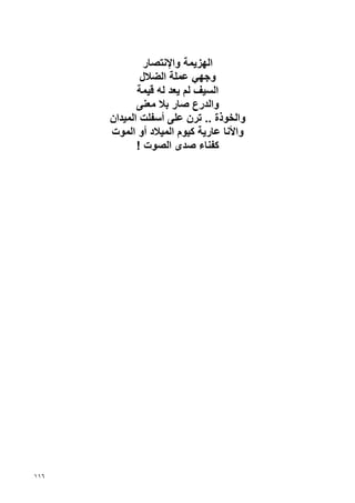 ‫اﻟﻬﺰﻳﻤﺔ واﻹﻧﺘﺼﺎر‬
              ‫وﺝﻬﻲ ﻋﻤﻠﺔ اﻟﻀﻼل‬
             ‫اﻟﺴﻴﻒ ﻟﻢ ﻳﻌﺪ ﻟﻪ ﻗﻴﻤﺔ‬
             ‫واﻟﺪرع ﺹﺎر ﺏﻼ ﻣﻌﻨﻰ‬
      ‫واﻟﺨﻮذة .. ﺗﺮن ﻋﻠﻰ أﺱﻔﻠﺖ اﻟﻤﻴﺪان‬
      ‫واﻷﻧﺎ ﻋﺎرﻳﺔ آﻴﻮم اﻟﻤﻴﻼد أو اﻟﻤﻮت‬
             ‫آﻔﻨﺎء ﺹﺪى اﻟﺼﻮت !‬




‫٦١١‬
 