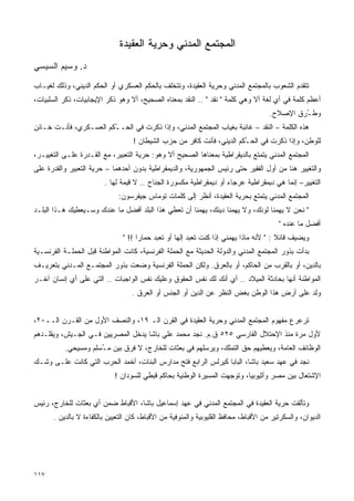 ‫ﺍﻟﻤﺠﺘﻤﻊ ﺍﻟﻤﺩﻨﻲ ﻭﺤﺭﻴﺔ ﺍﻟﻌﻘﻴﺩﺓ‬
‫ﺩ. ﻭﺴﻴﻡ ﺍﻟﺴﻴﺴﻲ‬

‫ﺘﺘﻘﺩﻡ ﺍﻟﺸﻌﻭﺏ ﺒﺎﻟﻤﺠﺘﻤﻊ ﺍﻟﻤﺩﻨﻲ ﻭﺤﺭﻴﺔ ﺍﻟﻌﻘﻴﺩﺓ، ﻭﺘﺘﺨﻠﻑ ﺒﺎﻟﺤﻜﻡ ﺍﻟﻌﺴﻜﺭﻱ ﺃﻭ ﺍﻟﺤﻜﻡ ﺍﻟﺩﻴﻨﻲ، ﻭﺫﻟﻙ ﻟﻐﻴـﺎﺏ‬
‫ﺃﻋﻅﻡ ﻜﻠﻤﺔ ﻓﻲ ﺃﻱ ﻟﻐﺔ ﺃﻻ ﻭﻫﻲ ﻜﻠﻤﺔ " ﻨﻘﺩ " .. ﺍﻟﻨﻘﺩ ﺒﻤﻌﻨﺎﻩ ﺍﻟﺼﺤﻴﺢ، ﺃﻻ ﻭﻫﻭ ﺫﻜﺭ ﺍﻹﻴﺠﺎﺒﻴﺎﺕ، ﺫﻜﺭ ﺍﻟﺴﻠﺒﻴﺎﺕ،‬
                                                                                     ‫ﻭﻁ ُﺭﻕ ﺍﻹﺼﻼﺡ.‬
                                                                                              ‫ـ‬
‫ﻫﺫﻩ ﺍﻟﻜﻠﻤﺔ – ﺍﻟﻨﻘﺩ – ﻏﺎﺌﺒﺔ ﺒﻐﻴﺎﺏ ﺍﻟﻤﺠﺘﻤﻊ ﺍﻟﻤﺩﻨﻲ، ﻭﺇﺫﺍ ﹸﻜﺭﺕ ﻓﻲ ﺍﻟﺤـ ُﻜﻡ ﺍﻟﻌﺴـﻜﺭﻱ، ﻓﺄﻨـﺕ ﺨـﺎﺌﻥ‬
                        ‫ـ‬            ‫ﺫ‬
                                   ‫ﻟﻠﻭﻁﻥ، ﻭﺇﺫﺍ ﹸﻜﺭﺕ ﻓﻲ ﺍﻟﺤ ُﻜﻡ ﺍﻟﺩﻴﻨﻲ، ﻓﺄﻨﺕ ﻜﺎﻓﺭ ﻤﻥ ﺤﺯﺏ ﺍﻟﺸﻴﻁﺎﻥ !‬
                                                                        ‫ـ‬           ‫ﺫ‬
‫ﺍﻟﻤﺠﺘﻤﻊ ﺍﻟﻤﺩﻨﻲ ﻴﺘﻤﺘﻊ ﺒﺎﻟﺩﻴﻘﺭﺍﻁﻴﺔ ﺒﻤﻌﻨﺎﻫﺎ ﺍﻟﺼﺤﻴﺢ ﺃﻻ ﻭﻫﻭ: ﺤﺭﻴﺔ ﺍﻟﺘﻌﺒﻴﺭ، ﻤﻊ ﺍﻟﻘـﺩﺭﺓ ﻋﻠـﻰ ﺍﻟﺘﻐﻴﻴـﺭ،‬
‫ﻭﺍﻟﺘﻐﻴﻴﺭ ﻫﻨﺎ ﻤﻥ ﺃﻭل ﺍﻟﻔﻘﻴﺭ ﺤﺘﻰ ﺭﺌﻴﺱ ﺍﻟﺠﻤﻬﻭﺭﻴﺔ، ﻭﺍﻟﺩﻴﻤﻘﺭﺍﻁﻴﺔ ﺒﺩﻭﻥ ﺃﺤﺩﻫﻤﺎ – ﺤﺭﻴﺔ ﺍﻟﺘﻌﺒﻴﺭ ﻭﺍﻟﻘﺩﺭﺓ ﻋﻠﻰ‬
                        ‫ﺍﻟﺘﻐﻴﻴﺭ– ﺇﻨﻤﺎ ﻫﻲ ﺩﻴﻤﻘﺭﺍﻁﻴﺔ ﻋﺭﺠﺎﺀ ﺃﻭ ﺩﻴﻤﻘﺭﺍﻁﻴﺔ ﻤﻜﺴﻭﺭﺓ ﺍﻟﺠﻨﺎﺡ .. ﻻ ﻗﻴﻤﺔ ﻟﻬﺎ .‬
                             ‫ﺍﻟﻤﺠﺘﻤﻊ ﺍﻟﻤﺩﻨﻲ ﻴﺘﻤﺘﻊ ﺒﺤﺭﻴﺔ ﺍﻟﻌﻘﻴﺩﺓ، ﺃﻨﻅﺭ ﺇﻟﻰ ﻜﻠﻤﺎﺕ ﺘﻭﻤﺎﺱ ﺠﻴﻔﺭﺴﻭﻥ:‬
‫" ﻨﺤﻥ ﻻ ﻴﻬﻤﻨﺎ ﻟﻭﻨﻙ، ﻭﻻ ﻴﻬﻤﻨﺎ ﺩﻴﻨﻙ، ﻴﻬﻤﻨﺎ ﺃﻥ ﺘﻌﻁﻲ ﻫﺫﺍ ﺍﻟﺒﻠﺩ ﺃﻓﻀل ﻤﺎ ﻋﻨﺩﻙ ﻭﺴـﻴﻌﻁﻴﻙ ﻫـﺫﺍ ﺍﻟﺒﻠـﺩ‬
                                                                                        ‫ﺃﻓﻀل ﻤﺎ ﻋﻨﺩﻩ "‬
                               ‫ﻭﻴﻀﻴﻑ ﻗﺎﺌﻼ : " ﻷﻨﻪ ﻤﺎﺫﺍ ﻴﻬﻤﻨﻲ ﺇﺫﺍ ﻜﻨﺕ ﺘﻌﺒﺩ ﺇﻟﻬﺎ ﺃﻭ ﺘﻌﺒﺩ ﺤﻤﺎﺭﺍ !! "‬
                                    ‫ﹰ‬             ‫ﹰ‬                                    ‫ﹰ‬
‫ﺒﺩﺃﺕ ﺒﺫﻭﺭ ﺍﻟﻤﺠﺘﻤﻊ ﺍﻟﻤﺩﻨﻲ ﻭﺍﻟﺩﻭﻟﺔ ﺍﻟﺤﺩﻴﺜﺔ ﻤﻊ ﺍﻟﺤﻤﻠﺔ ﺍﻟﻔﺭﻨﺴﻴﺔ، ﻜﺎﻨﺕ ﺍﻟﻤﻭﺍﻁﻨﺔ ﻗﺒل ﺍﻟﺤﻤﻠـﺔ ﺍﻟﻔﺭﻨﺴـﻴﺔ‬
‫ﺒﺎﻟﺩﻴﻥ، ﺃﻭ ﺒﺎﻟﻘﺭﺏ ﻤﻥ ﺍﻟﺤﺎﻜﻡ، ﺃﻭ ﺒﺎﻟﻌﺭﻕ. ﻭﻟﻜﻥ ﺍﻟﺤﻤﻠﺔ ﺍﻟﻔﺭﻨﺴﻴﺔ ﻭﻀﻌﺕ ﺒﺫﻭﺭ ﺍﻟﻤﺠﺘﻤـﻊ ﺍﻟﻤـﺩﻨﻲ ﺒﺘﻌﺭﻴـﻑ‬
‫ﺍﻟﻤﻭﺍﻁﻨﺔ ﺃﻨﻬﺎ ﺒﺤﺎﺩﺜﺔ ﺍﻟﻤﻴﻼﺩ .. ﺃﻱ ﺃﻨﻙ ﻟﻙ ﻨﻔﺱ ﺍﻟﺤﻘﻭﻕ ﻭﻋﻠﻴﻙ ﻨﻔﺱ ﺍﻟﻭﺍﺠﺒﺎﺕ .. ﺍﻟﺘﻲ ﻋﻠﻰ ﺃﻱ ﺇﻨﺴﺎﻥ ﺁﺨـﺭ‬
                                  ‫ﻭﻟﺩ ﻋﻠﻰ ﺃﺭﺽ ﻫﺫﺍ ﺍﻟﻭﻁﻥ ﺒﻐﺽ ﺍﻟﻨﻅﺭ ﻋﻥ ﺍﻟﺩﻴﻥ ﺃﻭ ﺍﻟﺠﻨﺱ ﺃﻭ ﺍﻟﻌﺭﻕ .‬


‫ﺘﺭﻋﺭﻉ ﻤﻔﻬﻭﻡ ﺍﻟﻤﺠﺘﻤﻊ ﺍﻟﻤﺩﻨﻲ ﻭﺤﺭﻴﺔ ﺍﻟﻌﻘﻴﺩﺓ ﻓﻲ ﺍﻟﻘﺭﻥ ﺍﻟـ ٩١، ﻭﺍﻟﻨﺼﻑ ﺍﻷﻭل ﻤﻥ ﺍﻟﻘـﺭﻥ ﺍﻟــ٠٢،‬
‫ﻷﻭل ﻤﺭﺓ ﻤﻨﺫ ﺍﻹﺤﺘﻼل ﺍﻟﻔﺎﺭﺴﻲ ٥٢٥ ﻕ.ﻡ. ﻨﺠﺩ ﻤﺤﻤﺩ ﻋﻠﻲ ﺒﺎﺸﺎ ﻴﺩﺨل ﺍﻟﻤﺼﺭﻴﻴﻥ ﻓـﻲ ﺍﻟﺠـﻴﺵ، ﻭﻴﻘﻠـﺩﻫﻡ‬
          ‫ﺍﻟﻭﻅﺎﺌﻑ ﺍﻟﻌﺎﻤﺔ، ﻭﻴﻌﻁﻴﻬﻡ ﺤﻕ ﺍﻟﺘﻤﻠﻙ، ﻭﻴﺭﺴﻠﻬﻡ ﻓﻲ ﺒﻌﺜﺎﺕ ﻟﻠﺨﺎﺭﺝ، ﻻ ﻓﺭﻕ ﺒﻴﻥ ﻤ ُﺴﻠﻡ ﻭﻤﺴﻴﺤﻲ.‬
                     ‫ـ‬
‫ﻨﺠﺩ ﻓﻲ ﻋﻬﺩ ﺴﻌﻴﺩ ﺒﺎﺸﺎ، ﺍﻟﺒﺎﺒﺎ ﻜﻴﺭﻟﺱ ﺍﻟﺭﺍﺒﻊ ﻓﺘﺢ ﻤﺩﺍﺭﺱ ﺍﻟﺒﻨﺎﺕ، ﺃﺨﻤﺩ ﺍﻟﺤﺭﺏ ﺍﻟﺘﻲ ﻜﺎﻨﺕ ﻋﻠـﻰ ﻭﺸـﻙ‬
                            ‫ﺍﻹﺸﺘﻌﺎل ﺒﻴﻥ ﻤﺼﺭ ﻭﺃﺜﻴﻭﺒﻴﺎ، ﻭﺘﻭﺠﻬﺕ ﺍﻟﻤﺴﻴﺭﺓ ﺍﻟﻭﻁﻨﻴﺔ ﺒﺤﺎﻜﻡ ﻗﺒﻁﻲ ﻟﻠﺴﻭﺩﺍﻥ !‬


‫ﻭﺘﺄﻟﻘﺕ ﺤﺭﻴﺔ ﺍﻟﻌﻘﻴﺩﺓ ﻓﻲ ﺍﻟﻤﺠﺘﻤﻊ ﺍﻟﻤﺩﻨﻲ ﻓﻲ ﻋﻬﺩ ﺇﺴﻤﺎﻋﻴل ﺒﺎﺸﺎ، ﺍﻷﻗﺒﺎﻁ ﻀﻤﻥ ﺃﻱ ﺒﻌﺜﺎﺕ ﻟﻠﺨﺎﺭﺝ، ﺭﺌﻴﺱ‬
      ‫ﺍﻟﺩﻴﻭﺍﻥ، ﻭﺍﻟﺴﻜﺭﺘﻴﺭ ﻤﻥ ﺍﻷﻗﺒﺎﻁ، ﻤﺤﺎﻓﻅ ﺍﻟﻘﻠﻴﻭﺒﻴﺔ ﻭﺍﻟﻤﻨﻭﻓﻴﺔ ﻤﻥ ﺍﻷﻗﺒﺎﻁ، ﻜﺎﻥ ﺍﻟﺘﻌﻴﻴﻥ ﺒﺎﻟﻜﻔﺎﺀﺓ ﻻ ﺒﺎﻟﺩﻴﻥ .‬




‫٧١١‬
 