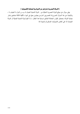 ‫{‬          ‫א‬                   ‫א‬       ‫א‬              ‫א‬       ‫}א‬
‫ﻴﺒﻘﻰ ﺴﺅﺍل ﻋﻥ ﻤﻭﻗﻊ ﺍﻟﺩﻭﻟﺔ ﺍﻟﻤﺼﺭﻴﺔ ﺍﻟﺤﺎﻟﻴﺔ ﻤﻥ : ﺍﻟﺩﻭﻟﺔ ﺍﻟﻤﺩﻨﻴﺔ ﺍﻟﺤﺩﻴﺜـﺔ، ﻭﻤـﻥ ﺍﻟﺩﻭﻟـﺔ ﺍﻟﺤﻴﺎﺩﻴـﺔ ،‬
‫ﻭﻟﻺﺠﺎﺒﺔ ﻋﻥ ﻫﺫﺍ ﺍﻟﺴﺅﺍل ﺍﻟﻤﺤﺭﺝ ﻟﻨﺎ ﻜﻤﺼﺭﻴﻴﻥ ﺃﻤﺎﻡ ﻤﻥ ﻴﻌﻴﺸﻭﻥ ﺒﺤﻕ ﻓﻲ ﺃﺠﻭﺍﺀ ﺍﻷﻟﻔﻴﺔ ﺍﻟﺜﺎﻟﺜﺔ ﻤﺘﻤﺘﻌﻴﻥ ﺒﺜﻤﺎﺭ‬
‫ﺤﻴﺎﺩﻴﺔ ﺍﻟﺩﻭﻟﺔ، ﺴﻨﻀﻁﺭ ﻟﺘﻜﺭﺍﺭ ﺍﻟﻤﻌﺎﺩﻟﺔ ﺍﻟﻤﺫﻜﻭﺭﺓ ﺒﺒﺩﺍﻴﺔ ﻫﺫﺍ ﺍﻟﻤﻘﺎل ، ﺇﺫ ﻻ ﻗﻴﺎﻡ ﻟﺩﻭﻟﺔ ﺍﻟﻤﺩﻨﻴﺔ ﺍﻟﺤﺩﻴﺜﺔ ﺃﻭ ﺍﻟﺩﻭﻟﺔ‬
                                                   ‫ﺍﻟﺤﻴﺎﺩﻴﺔ ﺇﻻ ﻋﻠﻰ ﺃﻨﻘﺎﺽ ﺍﻟﺸﻤﻭﻟﻴﺎﺕ ﺍﻟﻌﺴﻜﺭﻴﺔ ﻭﺍﻟﺩﻴﻨﻴﺔ !!!‬




‫٢٢١‬
 