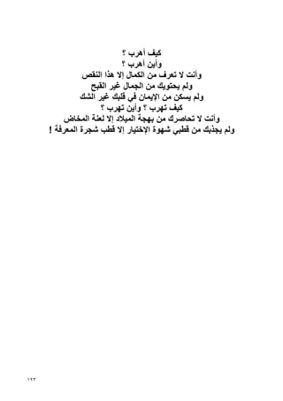 ‫آﻴﻒ أهﺮب ؟‬
                            ‫وأﻳﻦ أهﺮب ؟‬
                 ‫وأﻧﺖ ﻻ ﺗﻌﺮف ﻣﻦ اﻟﻜﻤﺎل إﻻ هﺬا اﻟﻨﻘﺺ‬
                   ‫وﻟﻢ ﻳﺤﺘﻮﻳﻚ ﻣﻦ اﻟﺠﻤﺎل ﻏﻴﺮ اﻟﻘﺒﺢ‬
                ‫وﻟﻢ ﻳﺴﻜﻦ ﻣﻦ اﻹﻳﻤﺎن ﻓﻲ ﻗﻠﺒﻚ ﻏﻴﺮ اﻟﺸﻚ‬
                      ‫آﻴﻒ ﺗﻬﺮب ؟ وأﻳﻦ ﺗﻬﺮب ؟‬
           ‫وأﻧﺖ ﻻ ﺗﺤﺎﺹﺮك ﻣﻦ ﺏﻬﺠﺔ اﻟﻤﻴﻼد إﻻ ﻟﻌﻨﺔ اﻟﻤﺨﺎض‬
      ‫وﻟﻢ ﻳﺠﺬﺏﻚ ﻣﻦ ﻗﻄﺒﻲ ﺷﻬﻮة اﻹﺥﺘﻴﺎر إﻻ ﻗﻄﺐ ﺷﺠﺮة اﻟﻤﻌﺮﻓﺔ !‬




‫٣٢١‬
 