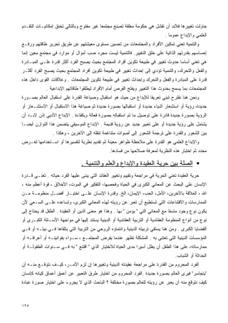 ‫ﺤﺎﻭﻟﺕ ﺘﻐﻴﻴﺭﻫﺎ ﻓﻼﺒﺩ ﺃﻥ ﺘﻔﺸل ﻫﻲ ﺤﻜﻭﻤﺔ ﻤﻐﻠﻘﺔ ﺘﺼﻨﻊ ﻤﺠﺘﻤﻌﺎ ﻏﻴﺭ ﻤﻔﺘﻭﺡ ﻭﺒﺎﻟﺘﺎﻟﻲ ﺘﺨﻨﻕ ﺇﻤﻜﺎﻨﻴـﺎﺕ ﺍﻟﺘﻘـﺩﻡ‬
                                          ‫ﹰ‬
                                                                                ‫ﺍﻟﻌﻠﻤﻲ ﻭﺍﻹﺒﺩﺍﻉ ﻋﻤﻭﻤﺎ .‬
                                                                                  ‫ﹰ‬
‫ﻭﺍﻟﺘﻨﻤﻴﺔ ﺘﻌﻨﻲ ﺘﻤﻜﻴﻥ ﺍﻷﻓﺭﺍﺩ ﻭﺍﻟﻤﺠﺘﻤﻌﺎﺕ ﻤﻥ ﺘﺤﺴﻴﻥ ﻤﺴﺘﻭﻯ ﻤﻌﻴﺸﺘﻬﻡ ﻋﻥ ﻁﺭﻴﻕ ﺘﺤﺭﻴﺭ ﻁﺎﻗﺘﻬﻡ ﻭﺭﻓـﻊ‬
‫ﺇﺤﺴﺎﺴﻬﻡ ﺒﻘﺩﺭﺘﻬﻡ ﺍﻟﺫﺍﺘﻴﺔ ﻋﻠﻰ ﺨﻠﻕ ﺍﻟﺘﻐﻴﻴﺭ. ﻓﺎﻟﺘﻨﻤﻴﺔ ﻟﻴﺴﺕ ﻤﺠﺭﺩ ﺼﺏ ﺃﻤﻭﺍل ﺃﻭ ﻤﻭﺍﺭﺩ ﻓﻲ ﻤﺠﺘﻤﻊ ﻤﻌﻴﻥ ﺇﻨﻤﺎ‬
‫ﻫﻲ ﺘﻌﻨﻲ ﺃﺴﺎﺴﺎ ﺤﺩﻭﺙ ﺘﻐﻴﻴﺭ ﻓﻲ ﻁﺒﻴﻌﺔ ﺘﻜﻭﻴﻥ ﺃﻓﺭﺍﺩ ﺍﻟﻤﺠﺘﻤﻊ ﺒﺤﻴﺙ ﻴﺼﺒﺢ ﺍﻟﻔﺭﺩ ﺃﻜﺜﺭ ﻗﺩﺭﺓ ﻋﻠـﻰ ﺍﻟﻤﺒـﺎﺩﺭﺓ‬
                                                                                 ‫ﹰ‬
‫ﻭﺍﻟﻔﻌل ﻭﺍﻟﺘﺤﺭﻙ، ﻭﺍﻟﺘﻨﻤﻴﺔ ﺘﺅﺩﻱ ﺇﻟﻰ ﺇﺤﺩﺍﺙ ﺘﻐﻴﻴﺭ ﻓﻲ ﻁﺒﻴﻌﺔ ﺘﻜﻭﻴﻥ ﺃﻓﺭﺍﺩ ﺍﻟﻤﺠﺘﻤﻊ ﺒﺤﻴﺙ ﻴﺼﺒﺢ ﺍﻟﻔﺭﺩ ﺃﻜﺜـﺭ‬
‫ﻗﺩﺭﺓ ﻋﻠﻰ ﺍﻟﻤﺒﺎﺩﺭﺓ ﻭﺍﻟﻔﻌل ﻭﺍﻟﺘﺤﺭﻙ ﻭﺇﺤﺩﺍﺙ ﺘﻐﻴﻴﺭ ﻓﻲ ﻁﺒﻴﻌﺔ ﺘﻜﻭﻴﻥ ﺍﻟﻤﺠﺘﻤﻌﺎﺕ . ﻭﻋﻼﻗﺎﺕ ﺍﻟﻘﻭﻯ ﺩﺍﺨل ﻫﺫﻩ‬
             ‫ﺍﻟﻤﺠﺘﻤﻌﺎﺕ ﺒﻤﺎ ﻴﺴﻤﺢ ﺒﺤﺩﻭﺙ ﻫﺫﺍ ﺍﻟﺘﻐﻴﻴﺭ ﻭﻴﻔﺘﺢ ﺍﻟﻔﺭﺹ ﺃﻤﺎﻡ ﺍﻷﻓﺭﺍﺩ ﻟﻴﻁﻠﻘﻭﺍ ﻁﺎﻗﺎﺘﻬﻡ ﺍﻹﺒﺩﺍﻋﻴﺔ .‬
‫ﻭﻨﺤﻥ ﻫﻨﺎ ﻨﻘﺘﺭﺡ ﺘﺒﻨﻲ ﺘﻌﺭﻴﻔﺎ ﻟﻺﺒﺩﺍﻉ ﻤﻥ ﺤﻴﺙ ﻫﻭ ﺍﺴﺘﻘﺒﺎل ﻭﺼﻴﺎﻏﺔ ﺍﻟﻘﺩﺭﺓ ﻋﻠﻰ ﺍﺴﺘﻘﺒﺎل ﺍﻟﻌﺎﻟﻡ ﺒﺼـﻭﺭﺓ‬
                                                                 ‫ﹰ‬
‫ﺠﺩﻴﺩﺓ، ﺭﺅﻴﺔ ﺃﻭ ﺍﺴﺘﺸﻌﺎﺭ ﺃﺸﻴﺎﺀ ﺠﺩﻴﺩﺓ ﺃﻭ ﺍﺴﺘﻘﺒﺎﻟﻬﺎ ﺒﺼﻭﺭﺓ ﺠﺩﻴﺩﺓ ﺜﻡ ﺼﻴﺎﻏﺔ ﻫﺫﺍ ﺍﻻﺴﺘﻘﺒﺎل ﺃﻭ ﺍﻻﺴﺘﺸـﻌﺎﺭ ﺃﻭ‬
‫ﺍﻟﺭﺅﻴﺔ ﺒﺼﻭﺭﺓ ﺠﺩﻴﺩﺓ ﻗﺎﺩﺭﺓ ﻋﻠﻰ ﺘﻭﺼﻴل ﻤﺎ ﺘﻡ ﺍﺴﺘﻘﺒﺎﻟﻪ ﺒﺼﻭﺭﺓ ﻓﻌﺎﻟﺔ ﻭﺒﻜﻔﺎﺀﺓ . ﺍﻹﺒﺩﺍﻉ ﺍﻷﺩﺒﻲ ﺇﺫﻥ ﻻﺒـﺩ ﺃﻥ‬
‫ﻴﺸﺘﻤل ﻋﻠﻰ ﺭﺅﻴﺔ ﺠﺩﻴﺩﺓ ﺃﻭ ﻋﻠﻰ ﺘﻌﺒﻴﺭ ﺠﺩﻴﺩ ﻋﻥ ﺭﺅﻴﺔ ﻗﺩﻴﻤﺔ . ﺍﻹﺒﺩﺍﻉ ﺍﻟﻤﻭﺴﻴﻘﻲ ﻴﺘﻀﻤﻥ ﻫﺫﺍ ﺍﻟﺘﻭﺍﺯﻥ ﺃﻴﻀـﺎ‬
‫ﹰ‬
                 ‫ﺒﻴﻥ ﺍﻟﺸﻌﻭﺭ ﻭﺍﻟﻘﺩﺭﺓ ﻋﻠﻰ ﺘﺭﺠﻤﺔ ﺍﻟﺸﻌﻭﺭ ﺇﻟﻰ ﺃﺼﻭﺍﺕ ﻤﺘﻨﺎﻏﻤﺔ ﺘﻨﻘﻠﻪ ﺇﻟﻰ ﺍﻵﺨﺭﻴﻥ ، ﻭﻫﻜﺫﺍ .‬
‫ﻭﺍﻹﺒﺩﺍﻉ ﺍﻟﻌﻠﻤﻲ ﻫﻭ ﺍﻟﻘﺩﺭﺓ ﻋﻠﻰ ﻤﻼﺤﻅﺔ ﻅﻭﺍﻫﺭ ﻤﻌﻴﻨﺔ ﺜﻡ ﺘﻘﺩﻴﻡ ﻨﻅﺭﻴﺔ ﻟﺘﻔﺴﻴﺭﻫﺎ ﺃﻭ ﺍﺴـﺘﺨﺩﺍﻤﻬﺎ ﻟﻐـﺭﺽ‬
                                                 ‫ﻤﺤﺩﺩ ﺜﻡ ﺍﺨﺘﺒﺎﺭ ﻫﺫﻩ ﺍﻟﻨﻅﺭﻴﺔ ﻟﻤﻌﺭﻓﺔ ﺼﻼﺤﻬﺎ ﻤﻥ ﻓﺴﺎﺩﻫﺎ.‬

                                 ‫ﺍﻟﺼﻠﺔ ﺒﻴﻥ ﺤﺭﻴﺔ ﺍﻟﻌﻘﻴﺩﺓ ﻭﺍﻹﺒﺩﺍﻉ ﻭﺍﻟﻌﻠﻡ ﻭﺍﻟﺘﻨﻤﻴﺔ .‬
‫ﺤﺭﻴﺔ ﺍﻟﻌﻘﻴﺩﺓ ﺘﻌﻨﻲ ﺍﻟﺤﺭﻴﺔ ﻓﻲ ﻤﺭﺍﺠﻌﺔ ﻭﺘﻘﻴﻴﻡ ﻭﺘﻐﻴﻴﺭ ﺍﻟﻌﻘﺎﺌﺩ ﺍﻟﺘﻲ ﻴﺒﻨﻰ ﻋﻠﻴﻬﺎ ﺍﻟﻔﺭﺩ ﺤﻴﺎﺘﻪ . ﺘﻌﻨـﻲ ﻗـﺩﺭﺓ‬
‫ﺍﻹﻨﺴﺎﻥ ﻋﻠﻰ ﺍﻟﺒﺤﺙ ﻋﻥ ﺍﻟﻤﻌﺎﻨﻲ ﺍﻟﻜﺒﺭﻯ ﻓﻲ ﺍﻟﺤﻴﺎﺓ ﻭﻓﺤﺼﻬﺎ، ﺍﻟﺘﻔﻜﻴﺭ ﻓﻲ ﺍﻟﻤﻭﺕ، ﺍﻷﺨﻼﻕ ، ﻗﻭﺓ ﺃﻋﻅﻡ ﻤﻨﻪ ،‬
‫ﺍﷲ ، ﺍﻟﻌﻼﻗﺔ ﺒﺎﻵﺨﺭﻴﻥ، ﺍﻷﻤل، ﺍﻟﺤﺏ، ﺍﻹﻴﻤﺎﻥ، ﺍﻟﺦ. ﻭﻗﺩﺭﺓ ﺍﻹﻨﺴﺎﻥ ﻋﻠـﻰ ﺍﺨﺘﻴـﺎﺭ ﺃﻓﻀـل ﻤﻨﻅﻭﻤـﺔ ﻤـﻥ‬
‫ﺍﻟﻤﻤﺎﺭﺴﺎﺕ ﻭﺍﻻﻗﺘﻨﺎﻋﺎﺕ ﺍﻟﺘﻲ ﺘﺴﺘﻁﻴﻊ ﺃﻥ ﺘﻌﺒﺭ ﻋﻥ ﺭﺅﻴﺘﻪ ﻟﻬﺫﻩ ﺍﻟﻤﻌﺎﻨﻲ ﺍﻟﻜﺒﺭﻯ، ﻭﺘﺴﺎﻋﺩﻩ ﻋﻠـﻰ ﺍﻟﺴـﻌﻲ ﻷﻥ‬
‫ﻴﻜﻭﻥ ﻨﻭﻉ ﻭﺠﻭﺩ ﻤﺘﺴﻘﺎ ﻤﻊ ﺍﻟﻤﻌﺎﻨﻲ ﺍﻟﺘﻲ " ﻴﺅﻤﻥ " ﺒﻬﺎ . ﻭﻫﺫﺍ ﻫﻭ ﻤﻌﻨﻰ ﺍﻟﺩﻴﻥ ﺃﻭ ﺍﻟﻌﻘﻴﺩﺓ . ﺍﻟﻁﻔل ﻗﺩ ﻴﺤﺘﺎﺝ ﺇﻟﻰ‬
                                                                                  ‫ﹰ‬
‫ﻨﻭﻉ ﻤﻥ ﺃﻨﻭﺍﻉ ﺍﻟﻤﻨﻅﻭﻤﺔ ﺍﻟﻌﻘﺎﺌﺩﻴﺔ ﺃﻭ ﺍﻟﺘﺭﺒﻴﺔ ﺍﻟﻌﻘﺎﺌﺩﻴﺔ ﺃﻭ ﺍﻟﺩﻴﻨﻴﺔ ﻴﺴﺘﻨﺩ ﺇﻟﻴﻬﺎ ﻓﻲ ﻤﻭﺍﺠﻬﺔ ﺍﻷﺴـﺌﻠﺔ ﺍﻟﻜﺒـﺭﻯ ﺃﻭ‬
‫ﺍﻟﻘﻀﺎﻴﺎ ﺍﻟﻜﺒﺭﻯ . ﻭﻤﻥ ﻫﻨﺎ ﻴﺴﺘﻘﻲ ﺘﺭﺒﻴﺘﻪ ﺍﻟﺩﻴﻨﻴﺔ ﻭﺍﻨﺘﻤﺎﺅﻩ ﺍﻟﺭﻭﺤﻲ ﻤﻥ ﺍﻟﺘﺭﺒﻴﺔ ﺍﻟﺘﻲ ﻴﺘﻠﻘﺎﻫﺎ ﻓـﻲ ﺒﻴﺘـﻪ ﺃﻭ ﻓـﻲ‬
‫ﺍﻟﻤﺅﺴﺴﺎﺕ ﺍﻟﺩﻴﻨﻴﺔ ﺍﻟﺘﻲ ﺘﻌﺘﻨﻲ ﺒﻪ . ﺍﻟﻤﺸﻜﻠﺔ ﺘﻅﻬﺭ ﻋﻨﺩﻤﺎ ﻴﻔﺭﺽ ﺍﻟﻤﺠﺘﻤـﻊ ، ﺴـﻭﺍﺀ ﺒﻘﻭﺍﻨﻴﻨـﻪ ﺃﻭ ﺃﻋﺭﺍﻓـﻪ ﺃﻭ‬
‫ﻤﻤﺎﺭﺴﺎﺘﻪ، ﻋﻠﻰ ﻫﺫﺍ ﺍﻟﻁﻔل ﺃﻥ ﻴﻅل ﺃﺴﻴﺭﺍ ﻤﺩﻯ ﺍﻟﺤﻴﺎﺓ ﻟﻼﺨﺘﻴﺎﺭ ﺍﻟﺫﻱ " ﺍﻗﺘﻨﻊ " ﺒﻪ ﻓـﻲ ﺴـﻨﻭﺍﺕ ﺍﻟﻁﻔﻭﻟـﺔ ﺃﻭ‬
                                                            ‫ﹰ‬
                                                                                      ‫ﺍﻟﺤﺩﺍﺜﺔ ﺃﻭ ﺍﻟﺸﺒﺎﺏ.‬
‫ﺍﻟﻔﺭﺩ ﺍﻟﻤﺤﺭﻭﻡ ﻤﻥ ﺍﻟﻘﺩﺭﺓ ﻋﻠﻰ ﻤﺭﺍﺠﻌﺔ ﻋﻘﻴﺩﺘﻪ ﺍﻟﺩﻴﻨﻴﺔ ﻭﺘﻐﻴﻴﺭﻫﺎ ﺇﻥ ﻟﺯﻡ ﺍﻷﻤـﺭ، ﻜﻴـﻑ ﻨﺘﻭﻗـﻊ ﻤﻨـﻪ ﺃﻥ‬
‫"ﻴﺘﺠﺎﺴﺭ" ﻓﻴﺭﻯ ﺍﻟﻌﺎﻟﻡ ﺒﺼﻭﺭﺓ ﺠﺩﻴﺩﺓ .ﺍﻟﻔﺭﺩ ﺍﻟﻤﺤﺭﻭﻡ ﻤﻥ ﺍﺨﺘﻴﺎﺭ ﻁﺭﻕ ﺍﻟﺘﻌﺒﻴﺭ ﻋﻥ ﺃﻋﻤﻕ ﺃﻋﻤﺎﻕ ﻜﻴﺎﻨﻪ ﻜﺈﻨﺴﺎﻥ‬
‫ﻜﻴﻑ ﻨﺘﻭﻗﻊ ﻤﻨﻪ ﺃﻥ ﻴﻌﺒﺭ ﻋﻥ ﺭﺅﻴﺘﻪ ﻟﻠﻌﺎﻟﻡ ﺒﺼﻭﺭﺓ ﻤﺨﺘﻠﻔﺔ ؟ ﺍﻟﺒﺎﺤﺙ ﺍﻟﺫﻱ ﻻ ﻴﺠﺭﻭﺀ ﻋﻠﻰ ﺍﺨﺘﻴﺎﺭ ﺼﻭﺭﺓ ﻋﺒﺎﺩﺓ‬



‫٥٢١‬
 