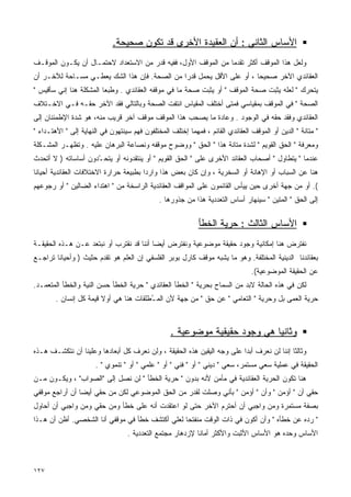 ‫ﺍﻷﺴﺎﺱ ﺍﻟﺜﺎﻨﻲ : ﺃﻥ ﺍﻟﻌﻘﻴﺩﺓ ﺍﻷﺨﺭﻯ ﻗﺩ ﺘﻜﻭﻥ ﺼﺤﻴﺤﺔ.‬
‫ﻭﻟﻌل ﻫﺫﺍ ﺍﻟﻤﻭﻗﻑ ﺃﻜﺜﺭ ﺘﻘﺩﻤﺎ ﻤﻥ ﺍﻟﻤﻭﻗﻑ ﺍﻷﻭل، ﻓﻔﻴﻪ ﻗﺩﺭ ﻤﻥ ﺍﻻﺴﺘﻌﺩﺍﺩ ﻻﺤﺘﻤـﺎل ﺃﻥ ﻴﻜـﻭﻥ ﺍﻟﻤﻭﻗـﻑ‬
                                                              ‫ﹰ‬
‫ﺍﻟﻌﻘﺎﺌﺩﻱ ﺍﻵﺨﺭ ﺼﺤﻴﺤﺎ ، ﺃﻭ ﻋﻠﻰ ﺍﻷﻗل ﻴﺤﻤل ﻗﺩﺭﺍ ﻤﻥ ﺍﻟﺼﺤﺔ. ﻓﺈﻥ ﻫﺫﺍ ﺍﻟﺸﻙ ﻴﻌﻁـﻲ ﻤﺴـﺎﺤﺔ ﻟﻶﺨـﺭ ﺃﻥ‬
                                             ‫ﹰ‬                       ‫ﹰ‬
‫ﻴﺘﺤﺭﻙ " ﻟﻌﻠﻪ ﻴﺜﺒﺕ ﺼﺤﺔ ﺍﻟﻤﻭﻗﻑ " ﺃﻭ ﻴﺜﺒﺕ ﺼﺤﺔ ﻤﺎ ﻓﻲ ﻤﻭﻗﻔﻪ ﺍﻟﻌﻘﺎﺌﺩﻱ . ﻭﻁﺒﻌﺎ ﺍﻟﻤﺸﻜﻠﺔ ﻫﻨﺎ ﺇﻨﻲ ﺴﺄﻗﻴﺱ "‬
                        ‫ﹰ‬
‫ﺍﻟﺼﺤﺔ " ﻓﻲ ﺍﻟﻤﻭﻗﻑ ﺒﻤﻘﻴﺎﺴﻲ ﻓﻤﺘﻰ ﺃﺨﺘﻠﻑ ﺍﻟﻤﻘﻴﺎﺱ ﺍﻨﺘﻔﺕ ﺍﻟﺼﺤﺔ ﻭﺒﺎﻟﺘﺎﻟﻲ ﻓﻘﺩ ﺍﻵﺨﺭ ﺤﻘـﻪ ﻓـﻲ ﺍﻻﺨـﺘﻼﻑ‬
‫ﺍﻟﻌﻘﺎﺌﺩﻱ ﻭﻓﻘﺩ ﺤﻘﻪ ﻓﻲ ﺍﻟﻭﺠﻭﺩ . ﻭﻋﺎﺩﺓ ﻤﺎ ﻴﺼﺤﺏ ﻫﺫﺍ ﺍﻟﻤﻭﻗﻑ ﻤﻭﻗﻑ ﺁﺨﺭ ﻗﺭﻴﺏ ﻤﻨﻪ، ﻫﻭ ﺸﺩﺓ ﺍﻹﻁﻤﺌﻨﺎﻥ ﺇﻟﻰ‬
‫" ﻤﺘﺎﻨﺔ " ﺍﻟﺩﻴﻥ ﺃﻭ ﺍﻟﻤﻭﻗﻑ ﺍﻟﻌﻘﺎﺌﺩﻱ ﺍﻟﻘﺎﺌﻡ ، ﻓﻤﻬﻤﺎ ﺇﺨﺘﻠﻑ ﺍﻟﻤﺨﺘﻠﻔﻭﻥ ﻓﻬﻡ ﺴﻴﻨﺘﻬﻭﻥ ﻓﻲ ﺍﻟﻨﻬﺎﻴﺔ ﺇﻟﻰ " ﺍﻷﻫﺘـﺩﺍﺀ "‬
‫ﻭﻤﻌﺭﻓﺔ " ﺍﻟﺤﻕ ﺍﻟﻘﻭﻴﻡ " ﻟﺸﺩﺓ ﻤﺘﺎﻨﺔ ﻫﺫﺍ " ﺍﻟﺤﻕ " ﻭﻭﻀﻭﺡ ﻤﻭﻗﻔﻪ ﻭﻨﺼﺎﻋﺔ ﺍﻟﺒﺭﻫﺎﻥ ﻋﻠﻴﻪ . ﻭﺘﻅﻬـﺭ ﺍﻟﻤﺸـﻜﻠﺔ‬
‫ﻋﻨﺩﻤﺎ " ﻴﺘﻁﺎﻭل " ﺃﺼﺤﺎﺏ ﺍﻟﻌﻘﺎﺌﺩ ﺍﻷﺨﺭﻯ ﻋﻠﻰ " ﺍﻟﺤﻕ ﺍﻟﻘﻭﻴﻡ " ﺃﻭ ﻴﻨﺘﻘﺩﻭﻨﻪ ﺃﻭ ﻴﺘﺤ ّﺩﻭﻥ ﺃﺴﺎﺴﺎﺘﻪ ) ﻻ ﺃﺘﺤﺩﺙ‬
                     ‫ـ‬
‫ﻫﻨﺎ ﻋﻥ ﺍﻟﺴﺒﺎﺏ ﺃﻭ ﺍﻹﻫﺎﻨﺔ ﺃﻭ ﺍﻟﺴﺨﺭﻴﺔ ، ﻭﺇﻥ ﻜﺎﻥ ﺒﻌﺽ ﻫﺫﺍ ﻭﺍﺭﺩﺍ ﺒﻁﺒﻴﻌﺔ ﺤﺭﺍﺭﺓ ﺍﻻﺨﺘﻼﻓﺎﺕ ﺍﻟﻌﻘﺎﺌﺩﻴﺔ ﺃﺤﻴﺎﻨﺎ‬
                                       ‫ﹰ‬
‫(. ﺃﻭ ﻤﻥ ﺠﻬﺔ ﺃﺨﺭﻯ ﺤﻴﻥ ﻴﻴﺄﺱ ﺍﻟﻘﺎﺌﻤﻭﻥ ﻋﻠﻰ ﺍﻟﻤﻭﺍﻗﻑ ﺍﻟﻌﻘﺎﺌﺩﻴﺔ ﺍﻟﺭﺍﺴﺨﺔ ﻤﻥ " ﺍﻫﺘﺩﺍﺀ ﺍﻟﻀﺎﻟﻴﻥ " ﺃﻭ ﺭﺠﻭﻋﻬﻡ‬
                                              ‫ﺇﻟﻰ ﺍﻟﺤﻕ " ﺍﻟﻤﺘﻴﻥ " ﺴﻴﻨﻬﺎﺭ ﺃﺴﺎﺱ ﺍﻟﺘﻌﺩﺩﻴﺔ ﻫﺫﺍ ﻤﻥ ﺠﺫﻭﺭﻫﺎ .‬

                                                            ‫ﺍﻷﺴﺎﺱ ﺍﻟﺜﺎﻟﺙ : ﺤﺭﻴﺔ ﺍﻟﺨﻁﺄ‬
‫ﻨﻔﺘﺭﺽ ﻫﻨﺎ ﺇﻤﻜﺎﻨﻴﺔ ﻭﺠﻭﺩ ﺤﻘﻴﻘﺔ ﻤﻭﻀﻭﻋﻴﺔ ﻭﻨﻔﺘﺭﺽ ﺃﻴﻀﺎ ﺃﻨﻨﺎ ﻗﺩ ﻨﻘﺘﺭﺏ ﺃﻭ ﻨﺒﺘﻌﺩ ﻋـﻥ ﻫـﺫﻩ ﺍﻟﺤﻘﻴﻘـﺔ‬
                                         ‫ﹰ‬
‫ﺒﻌﻘﺎﺌﺩﻨﺎ ﺍﻟﺩﻴﻨﻴﺔ ﺍﻟﻤﺨﺘﻠﻔﺔ. ﻭﻫﻭ ﻤﺎ ﻴﺸﺒﻪ ﻤﻭﻗﻑ ﻜﺎﺭل ﺒﻭﺒﺭ ﺍﻟﻔﻠﺴﻔﻲ ﺇﻥ ﺍﻟﻌﻠﻡ ﻫﻭ ﺘﻘﺩﻡ ﺤﺜﻴﺙ ) ﻭﺃﺤﻴﺎﻨﺎ ﺘﺭﺍﺠـﻊ‬
       ‫ﹰ‬
                                                                                ‫ﻋﻥ ﺍﻟﺤﻘﻴﻘﺔ ﺍﻟﻤﻭﻀﻭﻋﻴﺔ(.‬
‫ﻟﻜﻥ ﻓﻲ ﻫﺫﻩ ﺍﻟﺤﺎﻟﺔ ﻻﺒﺩ ﻤﻥ ﺍﻟﺴﻤﺎﺡ ﺒﺤﺭﻴﺔ " ﺍﻟﺨﻁﺄ ﺍﻟﻌﻘﺎﺌﺩﻱ " ﺤﺭﻴﺔ ﺍﻟﺨﻁﺄ ﺤﺴﻥ ﺍﻟﻨﻴﺔ ﻭﺍﻟﺨﻁﺄ ﺍﻟﻤﺘﻌﻤـﺩ.‬
        ‫ﺤﺭﻴﺔ ﺍﻟﻌﻤﻰ ﺒل ﻭﺤﺭﻴﺔ " ﺍﻟﺘﻌﺎﻤﻲ " ﻋﻥ ﺤﻕ " ﻤﻥ ﺠﻬﺔ ﻷﻥ ﺍﻟﻤ ُﻁﻠﻘﺎﺕ ﻫﻨﺎ ﻫﻲ ﺃﻭﻻ ﻗﻴﻤﺔ ﻜل ﺇﻨﺴﺎﻥ .‬
                        ‫ﹰ‬               ‫ـ‬



                                                  ‫ﻭﺜﺎﻨﻴﺎ ﻫﻲ ﻭﺠﻭﺩ ﺤﻘﻴﻘﻴﺔ ﻤﻭﻀﻭﻋﻴﺔ .‬
                                                                           ‫ﹰ‬
‫ﻭﺜﺎﻟﺜﺎ ﺇﻨﻨﺎ ﻟﻥ ﻨﻌﺭﻑ ﺃﺒﺩﺍ ﻋﻠﻰ ﻭﺠﻪ ﺍﻟﻴﻘﻴﻥ ﻫﺫﻩ ﺍﻟﺤﻘﻴﻘﺔ ، ﻭﻟﻥ ﻨﻌﺭﻑ ﻜل ﺃﺒﻌﺎﺩﻫﺎ ﻭﻋﻠﻴﻨﺎ ﺃﻥ ﻨﺘﻜﺸـﻑ ﻫـﺫﻩ‬
                                                                       ‫ﹰ‬                 ‫ﹰ‬
                      ‫ﺍﻟﺤﻘﻴﻘﺔ ﻓﻲ ﻋﻤﻠﻴﺔ ﺴﻌﻲ ﻤﺴﺘﻤﺭ، ﺴﻌﻲ " ﺩﻴﻨﻲ " ﺃﻭ " ﻓﻨﻲ " ﺃﻭ " ﻋﻠﻤﻲ " ﺃﻭ " ﺘﻨﻤﻭﻱ " .‬
‫ﻫﻨﺎ ﺘﻜﻭﻥ ﺍﻟﺤﺭﻴﺔ ﺍﻟﻌﻘﺎﺌﺩﻴﺔ ﻓﻲ ﻤﺄﻤﻥ ﻷﻨﻪ ﺒﺩﻭﻥ " ﺤﺭﻴﺔ ﺍﻟﺨﻁﺄ " ﻟﻥ ﻨﺼل ﺇﻟﻰ "ﺍﻟﺼﻭﺍﺏ" ، ﻭﻴﻜـﻭﻥ ﻤـﻥ‬
‫ﺤﻘﻲ ﺃﻥ " ﺃﺅﻤﻥ " ﻭﺃﻥ " ﺃﺅﻤﻥ " ﺒﺄﻨﻲ ﻭﺼﻠﺕ ﻟﻘﺩﺭ ﻤﻥ ﺍﻟﺤﻕ ﺍﻟﻤﻭﻀﻭﻋﻲ ﻟﻜﻥ ﻤﻥ ﺤﻘﻲ ﺃﻴﻀﺎ ﺃﻥ ﺃﺭﺍﺠﻊ ﻤﻭﻗﻔﻲ‬
               ‫ﹰ‬
‫ﺒﺼﻔﺔ ﻤﺴﺘﻤﺭﺓ ﻭﻤﻥ ﻭﺍﺠﺒﻲ ﺃﻥ ﺃﺤﺘﺭﻡ ﺍﻵﺨﺭ ﺤﺘﻰ ﻟﻭ ﺍﻋﺘﻘﺩﺕ ﺃﻨﻪ ﻋﻠﻰ ﺨﻁﺄ ﻭﻤﻥ ﺤﻘﻲ ﻭﻤﻥ ﻭﺍﺠﺒﻲ ﺃﻥ ﺃﺤﺎﻭل‬
‫" ﺭﺩﻩ ﻋﻥ ﺨﻁﺄﻩ " ﻭﺃﻥ ﺃﻜﻭﻥ ﻓﻲ ﺫﺍﺕ ﺍﻟﻭﻗﺕ ﻤﻨﻔﺘﺤﺎ ﻟﻌﻠﻲ ﺃﻜﺘﺸﻑ ﺨﻁﺄ ﻓﻲ ﻤﻭﻗﻔﻲ ﺃﻨﺎ ﺍﻟﺸﺨﺼﻲ. ﺃﻅﻥ ﺃﻥ ﻫـﺫﺍ‬
                                                ‫ﹰ‬
                                  ‫ﺍﻷﺴﺎﺱ ﻭﺤﺩﻩ ﻫﻭ ﺍﻷﺴﺎﺱ ﺍﻷﺜﺒﺕ ﻭﺍﻷﻜﺜﺭ ﺃﻤﺎﻨﺎ ﻹﺯﺩﻫﺎﺭ ﻤﺠﺘﻤﻊ ﺍﻟﺘﻌﺩﺩﻴﺔ .‬
                                                          ‫ﹰ‬



‫٧٢١‬
 