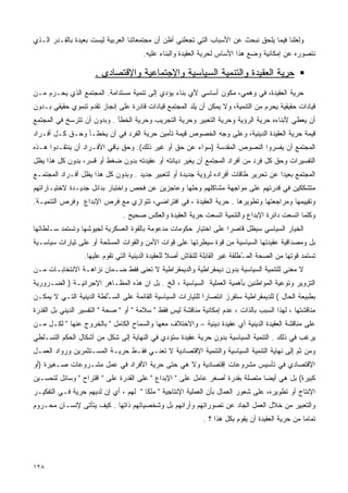 ‫ﻭﻟﻌﻠﻨﺎ ﻓﻴﻤﺎ ﻴﻠﺤﻕ ﻨﺒﺤﺙ ﻋﻥ ﺍﻷﺴﺒﺎﺏ ﺍﻟﺘﻲ ﺘﺠﻌﻠﻨﻲ ﺃﻅﻥ ﺃﻥ ﻤﺠﺘﻤﻌﺎﺘﻨﺎ ﺍﻟﻌﺭﺒﻴﺔ ﻟﻴﺴﺕ ﺒﻌﻴﺩﺓ ﺒﺎﻟﻘـﺩﺭ ﺍﻟـﺫﻱ‬
                                       ‫ﻨﺘﺼﻭﺭﻩ ﻋﻥ ﺇﻤﻜﺎﻨﻴﺔ ﻭﻀﻊ ﻫﺫﺍ ﺍﻷﺴﺎﺱ ﻟﺤﺭﻴﺔ ﺍﻟﻌﻘﻴﺩﺓ ﻭﺍﻟﺒﻨﺎﺀ ﻋﻠﻴﻪ.‬

                      ‫ﺤﺭﻴﺔ ﺍﻟﻌﻘﻴﺩﺓ ﻭﺍﻟﺘﻨﻤﻴﺔ ﺍﻟﺴﻴﺎﺴﻴﺔ ﻭﺍﻹﺠﺘﻤﺎﻋﻴﺔ ﻭﺍﻹﻗﺘﺼﺎﺩﻱ .‬
‫ﺤﺭﻴﺔ ﺍﻟﻌﻘﻴﺩﺓ، ﻓﻲ ﻭﻫﻤﻲ، ﻤﻜ ‪‬ﻥ ﺃﺴﺎﺴﻲ ﻷﻱ ﺒﻨﺎﺀ ﻴﺅﺩﻱ ﺇﻟﻰ ﺘﻨﻤﻴﺔ ﻤﺴﺘﺩﺍﻤﺔ. ﺍﻟﻤﺠﺘﻤﻊ ﺍﻟﺫﻱ ﻴﺤـﺭﻡ ﻤـﻥ‬
                                                              ‫ﻭ‬
‫ﻗﻴﺎﺩﺍﺕ ﺤﻘﻴﻘﻴﺔ ﻴﺤﺭﻡ ﻤﻥ ﺍﻟﺘﻨﻤﻴﺔ، ﻭﻻ ﻴﻤﻜﻥ ﺃﻥ ﻴﻠﺩ ﺍﻟﻤﺠﺘﻤﻊ ﻗﻴﺎﺩﺍﺕ ﻗﺎﺩﺭﺓ ﻋﻠﻰ ﺇﻨﺠﺎﺯ ﺘﻘﺩﻡ ﺘﻨﻤﻭﻱ ﺤﻘﻴﻘﻲ ﺒـﺩﻭﻥ‬
‫ﺃﻥ ﻴﻌﻁﻲ ﻷﺒﻨﺎﺀﻩ ﺤﺭﻴﺔ ﺍﻟﺭﺅﻴﺔ ﻭﺤﺭﻴﺔ ﺍﻟﺘﻌﺒﻴﺭ ﻭﺤﺭﻴﺔ ﺍﻟﺘﺠﺭﻴﺏ ﻭﺤﺭﻴﺔ ﺍﻟﺨﻁﺄ . ﻭﺒﺩﻭﻥ ﺃﻥ ﺘﺘﺭﺴﺦ ﻓﻲ ﺍﻟﻤﺠﺘﻤﻊ‬
‫ﻗﻴﻤﺔ ﺤﺭﻴﺔ ﺍﻟﻌﻘﻴﺩﺓ ﺍﻟﺩﻴﻨﻴﺔ، ﻭﻋﻠﻰ ﻭﺠﻪ ﺍﻟﺨﺼﻭﺹ ﻗﻴﻤﺔ ﺘﺄﻤﻴﻥ ﺤﺭﻴﺔ ﺍﻟﻔﺭﺩ ﻓﻲ ﺃﻥ ﻴﺨﻁـﺄ ﻭﺤـﻕ ﻜـل ﺃﻓـﺭﺍﺩ‬
‫ﺍﻟﻤﺠﺘﻤﻊ ﺃﻥ ﻴﻔﺴﺭﻭﺍ ﺍﻟﻨﺼﻭﺹ ﺍﻟﻤﻘﺩﺴﺔ )ﺴﻭﺍﺀ ﻋﻥ ﺤﻕ ﺃﻭ ﻏﻴﺭ ﺫﻟﻙ(. ﻭﺤﻕ ﺒﺎﻗﻲ ﺍﻷﻓـﺭﺍﺩ ﺃﻥ ﻴﻨﺘﻘـﺩﻭﺍ ﻫـﺫﻩ‬
‫ﺍﻟﺘﻔﺴﻴﺭﺍﺕ ﻭﺤﻕ ﻜل ﻓﺭﺩ ﻤﻥ ﺃﻓﺭﺍﺩ ﺍﻟﻤﺠﺘﻤﻊ ﺃﻥ ﻴﻐﻴﺭ ﺩﻴﺎﻨﺘﻪ ﺃﻭ ﻋﻘﻴﺩﺘﻪ ﺒﺩﻭﻥ ﻀﻐﻁ ﺃﻭ ﻗﺴﺭ، ﺒﺩﻭﻥ ﻜل ﻫﺫﺍ ﻴﻅل‬
‫ﺍﻟﻤﺠﺘﻤﻊ ﺒﻌﻴﺩﺍ ﻋﻥ ﺘﺤﺭﻴﺭ ﻁﺎﻗﺎﺕ ﺃﻓﺭﺍﺩﻩ ﻟﺭﺅﻴﺔ ﺠﺩﻴﺩﺓ ﺃﻭ ﻟﺘﻌﺒﻴﺭ ﺠﺩﻴﺩ . ﻭﺒﺩﻭﻥ ﻜل ﻫﺫﺍ ﻴﻅل ﺃﻓـﺭﺍﺩ ﺍﻟﻤﺠﺘﻤـﻊ‬
                                                                                    ‫ﹰ‬
‫ﻤﺘﺸﻜﻜﻴﻥ ﻓﻲ ﻗﺩﺭﺘﻬﻡ ﻋﻠﻰ ﻤﻭﺍﺠﻬﺔ ﻤﺸﺎﻜﻠﻬﻡ ﻭﺤﻠﻬﺎ ﻭﻋﺎﺠﺯﻴﻥ ﻋﻥ ﻓﺤﺹ ﻭﺍﺨﺘﺒﺎﺭ ﺒﺩﺍﺌل ﺠﺩﻴـﺩﺓ ﻻﺨﺘﻴـﺎﺭﺍﺘﻬﻡ‬
‫ﻭﺘﻘﻴﻴﻤﻬﺎ ﻭﻤﺭﺍﺠﻌﺘﻬﺎ ﻭﺘﻁﻭﻴﺭﻫﺎ . ﺤﺭﻴﺔ ﺍﻟﻌﻘﻴﺩﺓ ، ﻓﻲ ﺍﻓﺘﺭﺍﻀﻲ، ﺘﺘﻭﺍﺯﻱ ﻤﻊ ﻓﺭﺹ ﺍﻹﺒﺩﺍﻉ ﻭﻓﺭﺹ ﺍﻟﺘﻨﻤﻴـﺔ.‬
                                ‫ﻭﻜﻠﻤﺎ ﺍﺘﺴﻌﺕ ﺩﺍﺌﺭﺓ ﺍﻹﺒﺩﺍﻉ ﻭﺍﻟﺘﻨﻤﻴﺔ ﺍﺘﺴﻌﺕ ﺤﺭﻴﺔ ﺍﻟﻌﻘﻴﺩﺓ ﻭﺍﻟﻌﻜﺱ ﺼﺤﻴﺢ .‬
‫ﺍﻟﺨﻴﺎﺭ ﺍﻟﺴﻴﺎﺴﻲ ﺴﻴﻅل ﻗﺎﺼﺭﺍ ﻋﻠﻰ ﺍﺨﺘﻴﺎﺭ ﺤﻜﻭﻤﺎﺕ ﻤﺩﻋﻭﻤﺔ ﺒﺎﻟﻘﻭﺓ ﺍﻟﻌﺴﻜﺭﻴﺔ ﻟﺠﻴﻭﺸﻬﺎ ﻭﺘﺴﺘﻤﺩ ﺴـﻠﻁﺎﺘﻬﺎ‬
                                                                 ‫ﹰ‬
‫ﺒل ﻭﻤﺼﺩﺍﻗﻴﺔ ﻋﻘﻴﺩﺘﻬﺎ ﺍﻟﺴﻴﺎﺴﻴﺔ ﻤﻥ ﻗﻭﺓ ﺴﻴﻁﺭﺘﻬﺎ ﻋﻠﻰ ﻗﻭﺍﺕ ﺍﻷﻤﻥ ﻭﺍﻟﻘﻭﺍﺕ ﺍﻟﻤﺴﻠﺤﺔ ﺃﻭ ﻋﻠﻰ ﺘﻴﺎﺭﺍﺕ ﺴﻴﺎﺴـﻴﺔ‬
                  ‫ﺘﺴﺘﻤﺩ ﻗﻭﺘﻬﺎ ﻤﻥ ﺍﻟﺼﺤﺔ ﺍﻟﻤ ُﻁﻠﻘﺔ ﻏﻴﺭ ﺍﻟﻘﺎﺒﻠﺔ ﻟﻠﻨﻘﺎﺵ ﺃﺼﻼ ﻟﻠﻌﻘﻴﺩﺓ ﺍﻟﺩﻴﻨﻴﺔ ﺍﻟﺘﻲ ﺘﻘﻭﻡ ﻋﻠﻴﻬﺎ.‬
                                                   ‫ﹰ‬                          ‫ـ‬
‫ﻻ ﻤﻌﻨﻰ ﻟﻠﺘﻨﻤﻴﺔ ﺍﻟﺴﻴﺎﺴﻴﺔ ﺒﺩﻭﻥ ﺩﻴﻤﻘﺭﺍﻁﻴﺔ ﻭﺍﻟﺩﻴﻤﻘﺭﺍﻁﻴﺔ ﻻ ﺘﻌﻨﻰ ﻓﻘﻁ ﻀـﻤﺎﻥ ﻨﺯﺍﻫـﺔ ﺍﻻﻨﺘﺨﺎﺒـﺎﺕ ﻤـﻥ‬
‫ﺍﻟﺘﺯﻭﻴﺭ ﻭﺘﻭﻋﻴﺔ ﺍﻟﻤﻭﺍﻁﻨﻴﻥ ﺒﺄﻫﻤﻴﺔ ﺍﻟﻌﻤﻠﻴﺔ ﺍﻟﺴﻴﺎﺴﻴﺔ ، ﺍﻟﺦ . ﺒل ﺍﻥ ﻫﺫﻩ ﺍﻟﻤﻅـﺎﻫﺭ ﺍﻹﺠﺭﺍﺌﻴـﺔ ) ﺍﻟﻀـﺭﻭﺭﻴﺔ‬
‫ﺒﻁﺒﻴﻌﺔ ﺍﻟﺤﺎل ( ﻟﻠﺩﻴﻤﻘﺭﺍﻁﻴﺔ ﺴﺘﻔﺭﺯ ﺍﻨﺘﺼﺎﺭﺍ ﻟﻠﺘﻴﺎﺭﺍﺕ ﺍﻟﺴﻴﺎﺴﻴﺔ ﺍﻟﻘﺎﺌﻤﺔ ﻋﻠﻰ ﺍﻟﺴ ُﻠﻁﺔ ﺍﻟﺩﻴﻨﻴﺔ ﺍﻟﺘـﻲ ﻻ ﻴﻤﻜـﻥ‬
                         ‫ـ‬                                   ‫ﹰ‬
‫ﻤﻨﺎﻗﺸﺘﻬﺎ ، ﻟﻬﺫﺍ ﺍﻟﺴﺒﺏ ﺒﺎﻟﺫﺍﺕ ، ﻋﺩﻡ ﺇﻤﻜﺎﻨﻴﺔ ﻤﻨﺎﻗﺸﺔ ﻟﻴﺱ ﻓﻘﻁ " ﺴﻼﻤﺔ " ﺃﻭ " ﺼﺤﺔ " ﺍﻟﺘﻔﺴﻴﺭ ﺍﻟﺩﻴﻨﻲ ﺒل ﺍﻟﻘﺩﺭﺓ‬
‫ﻋﻠﻰ ﻤﻨﺎﻗﺸﺔ ﺍﻟﻌﻘﻴﺩﺓ ﺍﻟﺩﻴﻨﻴﺔ ﺃﻱ ﻋﻘﻴﺩﺓ ﺩﻴﻨﻴﺔ – ﻭﺍﻻﺨﺘﻼﻑ ﻤﻌﻬﺎ ﻭﺍﻟﺴﻤﺎﺡ ﺍﻟﻜﺎﻤل " ﺒﺎﻟﺨﺭﻭﺝ ﻋﻨﻬﺎ " ﻟﻜـل ﻤـﻥ‬
‫ﻴﺭﻏﺏ ﻓﻲ ﺫﻟﻙ . ﺍﻟﺘﻨﻤﻴﺔ ﺍﻟﺴﻴﺎﺴﻴﺔ ﺒﺩﻭﻥ ﺤﺭﻴﺔ ﻋﻘﻴﺩﺓ ﺴﺘﺅﺩﻱ ﻓﻲ ﺍﻟﻨﻬﺎﻴﺔ ﺇﻟﻰ ﺸﻜل ﻤﻥ ﺃﺸﻜﺎل ﺍﻟﺤﻜﻡ ﺍﻟﺘﺴـﻠﻁﻲ‬
‫ﻭﻤﻥ ﺜﻡ ﺇﻟﻰ ﻨﻬﺎﻴﺔ ﺍﻟﺘﻨﻤﻴﺔ ﺍﻟﺴﻴﺎﺴﻴﺔ ﻭﺍﻟﺘﻨﻤﻴﺔ ﺍﻹﻗﺘﺼﺎﺩﻴﺔ ﻻ ﺘﻌﻨـﻲ ﻓﻘـﻁ ﺤﺭﻴـﺔ ﺍﻟﻤﺴـﺘﺜﻤﺭﻴﻥ ﻭﺭﻭﺍﺩ ﺍﻟﻌﻤـل‬
‫ﺍﻹﻗﺘﺼﺎﺩﻱ ﻓﻲ ﺘﺄﺴﻴﺱ ﻤﺸﺭﻭﻋﺎﺕ ﺇﻗﺘﺼﺎﺩﻴﺔ ﻭﻻ ﻫﻲ ﺤﺘﻰ ﺤﺭﻴﺔ ﺍﻷﻓﺭﺍﺩ ﻓﻲ ﻋﻤل ﻤﺸـﺭﻭﻋﺎﺕ ﺼـﻐﻴﺭﺓ )ﺃﻭ‬
‫ﻜﺒﻴﺭﺓ( ﺒل ﻫﻲ ﺃﻴﻀﺎ ﻤﺘﺼﻠﺔ ﺒﻘﺩﺭﺓ ﺃﺼﻐﺭ ﻋﺎﻤل ﻋﻠﻰ " ﺍﻹﺒﺩﺍﻉ " ﻋﻠﻰ ﺍﻟﻘﺩﺭﺓ ﻋﻠﻰ " ﺍﻗﺘﺭﺍﺡ " ﻭﺴﺎﺌل ﻟﺘﺤﺴـﻴﻥ‬
                                                                             ‫ﹰ‬
‫ﺍﻹﻨﺘﺎﺝ ﺃﻭ ﺘﻁﻭﻴﺭﻩ، ﻋﻠﻰ ﺸﻌﻭﺭ ﺍﻟﻌﻤﺎل ﺒﺄﻥ ﺍﻟﻌﻤﻠﻴﺔ ﺍﻹﻨﺘﺎﺠﻴﺔ " ﻤﻠﻜﺎ " ﻟﻬﻡ ، ﺃﻱ ﺇﻥ ﻟﺩﻴﻬﻡ ﺤﺭﻴﺔ ﻓـﻲ ﺍﻟﺘﻔﻜﻴـﺭ‬
                                      ‫ﹰ‬
‫ﻭﺍﻟﺘﻌﺒﻴﺭ ﻤﻥ ﺨﻼل ﺍﻟﻌﻤل ﺍﻟﺠﺎﺩ ﻋﻥ ﺘﺼﻭﺭﺍﺘﻬﻡ ﻭﺃﺭﺍﺌﻬﻡ ﺒل ﻭﺸﺨﺼﻴﺎﺘﻬﻡ ﺫﺍﺘﻬﺎ . ﻜﻴﻑ ﻴﺘﺄﺘﻰ ﻹﻨﺴـﺎﻥ ﻤﺤـﺭﻭﻡ‬
                                                              ‫ﺘﻤﺎﻤﺎ ﻤﻥ ﺤﺭﻴﺔ ﺍﻟﻌﻘﻴﺩﺓ ﺃﻥ ﻴﻘﻭﻡ ﺒﻜل ﻫﺫﺍ ؟ .‬
                                                                                                  ‫ﹰ‬




‫٨٢١‬
 