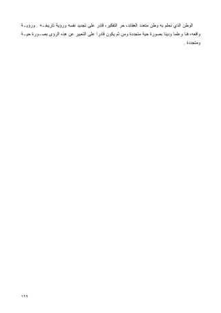 ‫ﺍﻟﻭﻁﻥ ﺍﻟﺫﻱ ﻨﺤﻠﻡ ﺒﻪ ﻭﻁﻥ ﻤﺘﻌﺩﺩ ﺍﻟﻌﻘﺎﺌﺩ، ﺤﺭ ﺍﻟﺘﻔﻜﻴﺭ، ﻗﺎﺩﺭ ﻋﻠﻰ ﺘﺠﺩﻴﺩ ﻨﻔﺴﻪ ﻭﺭﺅﻴﺔ ﺘﺎﺭﻴﺨـﻪ . ﻭﺭﺅﻴـﺔ‬
‫ﻭﺍﻗﻌﻪ، ﻓﻨﺎ ﻭﻋﻠﻤﺎ ﻭﺩﻴﻨﺎ ﺒﺼﻭﺭﺓ ﺤﻴﺔ ﻤﺘﺠﺩﺩﺓ ﻭﻤﻥ ﺜﻡ ﻴﻜﻭﻥ ﻗﺎﺩﺭﺍ ﻋﻠﻰ ﺍﻟﺘﻌﺒﻴﺭ ﻋﻥ ﻫﺫﻩ ﺍﻟﺭﺅﻯ ﺒﺼـﻭﺭﺓ ﺤﻴـﺔ‬
                                     ‫ﹰ‬                                  ‫ﹰ‬     ‫ﹰ‬     ‫ﹰ‬
                                                                                       ‫ﻭﻤﺘﺠﺩﺩﺓ .‬




‫٩٢١‬
 