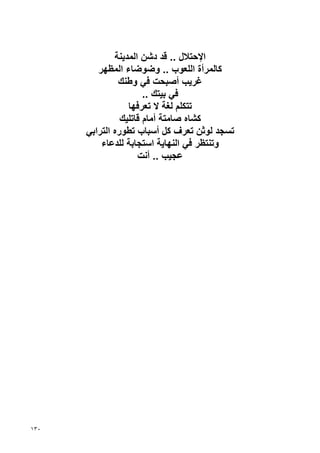 ‫اﻹﺡﺘﻼل .. ﻗﺪ دﺷﻦ اﻟﻤﺪﻳﻨﺔ‬
         ‫آﺎﻟﻤﺮأة اﻟﻠﻌﻮب .. وﺽﻮﺽﺎء اﻟﻤﻈﻬﺮ‬
               ‫ﻏﺮﻳﺐ أﺹﺒﺤﺖ ﻓﻲ وﻃﻨﻚ‬
                       ‫ﻓﻲ ﺏﻴﺘﻚ ..‬
                  ‫ﺗﺘﻜﻠﻢ ﻟﻐﺔ ﻻ ﺗﻌﺮﻓﻬﺎ‬
                ‫آﺸﺎﻩ ﺹﺎﻣﺘﺔ أﻣﺎم ﻗﺎﺗﻠﻴﻚ‬
      ‫ﺗﺴﺠﺪ ﻟﻮﺙﻦ ﺗﻌﺮف آﻞ أﺱﺒﺎب ﺗﻄﻮرﻩ اﻟﺘﺮاﺏﻲ‬
          ‫وﺗﻨﺘﻈﺮ ﻓﻲ اﻟﻨﻬﺎﻳﺔ اﺱﺘﺠﺎﺏﺔ ﻟﻠﺪﻋﺎء‬
                     ‫ﻋﺠﻴﺐ .. أﻧﺖ‬




‫٠٣١‬
 