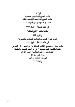 ‫أﻗﻮل ﻻ ..‬
                     ‫ﻋﻨﺪﻣﺎ ﺗﺼﺒﺢ اﻟﻔﺮادﻳﺲ ﻋﻨﺼﺮﻳﺔ‬
                  ‫ﻋﻨﺪﻣﺎ ﺗﺼﺒﺢ اﻟﻔﺮادﻳﺲ ﻟﻠﻘﺪﻳﺴﻴﻦ ﻓﻘﻂ‬
                   ‫ﻋﻨﺪﻣﺎ ﻻ ﻳﺪﺥﻠﻬﺎ إﻻ ﻣﻦ ﻗﺎﻟﻮا " ﻧﻌﻢ "‬
                      ‫ﻓﻲ هﺬﻩ اﻟﻠﺤﻈﺔ .. أﻗﻮل " ﻻ "‬
                       ‫ﻋﻨﺪﻣﺎ ﻳﻜﺘﺐ " اﺥﻠﻊ ﻧﻌﻠﻴﻚ "‬
                              ‫" وﻟﻠﻜﺒﺎر ﻓﻘﻂ "‬
            ‫ﻋﻨﺪﻣﺎ ﺗﻜﻮن اﻟﺼﻔﻮف اﻷﻣﺎﻣﻴﺔ ﻟﻠﺤﺎﺷﻴﺔ وﻟﻠﻤﻘﺮﺏﻴﻦ‬
                       ‫ﻓﻲ هﺬﻩ اﻟﻠﺤﻈﺔ .. أﻗﻮل " ﻻ "‬
      ‫ﻋﻨﺪﻣﺎ ﻳﻤﻜﻦ أن ﻳُﺸﺒِﻊ اﻟﻔﺘﺎت اﻟﺴﺎﻗﻂ ﻣﻦ ﻣﻮاﺋﺪهﻢ .. آﻞ اﻟﺠﻮﻋﻰ‬
                                                ‫ـ ـ‬
        ‫ﻋﻨﺪﻣﺎ ﻳﺘﺨﻴﻠﻮا أﻧﻬﻢ ﻣﺤﺼﻨﻮن ﻓﻲ أﺏﺮاﺝﻬﻢ اﻟﻌﺎﺝﻴﺔ واﻟﻤﻜﻴﻔﺔ‬
                 ‫ﻋﻨﺪﻣﺎ ﻳﻌﺒﺮوا ﻋﻠﻰ اﻟﻤﺘﺄﻟﻤﻴﻦ ﻋﺒﻮر اﻟﻜﺮام‬
                             ‫دون أدﻧﻰ إآﺘﺮاث‬
                          ‫ﻓﻲ هﺬﻩ اﻟﻠﺤﻈﺔ .. أﺙﻮر‬
                                ‫وأﻗﻮل " ﻻ "‬




‫٣٣١‬
 