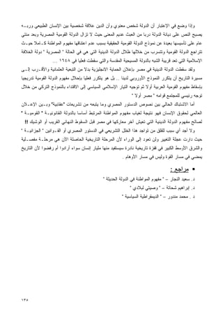 ‫ﻭﺇﺫﺍ ﻭﻀﻊ ﻓﻲ ﺍﻹﻋﺘﺒﺎﺭ ﺃﻥ ﺍﻟﺩﻭﻟﺔ ﺸﺨﺹ ﻤﻌﻨﻭﻱ ﻭﺃﻥ ﺍﻟﺩﻴﻥ ﻋﻼﻗﺔ ﺸﺨﺼﻴﺔ ﺒﻴﻥ ﺍﻹﻨﺴﺎﻥ ﺍﻟﻁﺒﻴﻌﻲ ﻭﺭﺒـﻪ‬
‫ﻴﺼﺒﺢ ﺍﻟﻨﺹ ﻋﻠﻰ ﺩﻴﺎﻨﺔ ﺍﻟﺩﻭﻟﺔ ﺩﺭﺒﺎ ﻤﻥ ﺍﻟﻌﺒﺙ ﻋﺩﻴﻡ ﺍﻟﻤﻌﻨﻰ ﺤﻴﺙ ﻻ ﺘﺯﺍل ﺍﻟﺩﻭﻟﺔ ﺍﻟﻘﻭﻤﻴﺔ ﺍﻟﻤﺼﺭﻴﺔ ﻭﺒﻌﺩ ﻤﺌﺘﻲ‬
                                                                 ‫ﹰ‬
‫ﻋﺎﻡ ﻋﻠﻰ ﺘﺄﺴﻴﺴﻬﺎ ﺒﻌﻴﺩﺓ ﻋﻥ ﻨﻤﻭﺫﺝ ﺍﻟﺩﻭﻟﺔ ﺍﻟﻘﻭﻤﻴﺔ ﺍﻟﺤﻘﻴﻘﻴﺔ ﺒﺴﺒﺏ ﻋﺩﻡ ﺍﻋﺘﻨﺎﻗﻬﺎ ﻤﻔﻬﻭﻡ ﺍﻟﻤﻭﺍﻁﻨﺔ ﻜـﺎﻤﻼ ﺤﻴـﺙ‬
     ‫ﹰ‬
‫ﺘﺘﺭﺍﺠﻊ ﺍﻟﺩﻭﻟﺔ ﺍﻟﻘﻭﻤﻴﺔ ﻭﺘﺘﺴﺭﺏ ﻤﻥ ﺨﻼﻟﻬﺎ ﻅﻼل ﺍﻟﺩﻭﻟﺔ ﺍﻟﺩﻴﻨﻴﺔ ﺍﻟﺘﻲ ﻫﻲ ﻓﻲ ﺍﻟﺤﺎﻟﺔ " ﺍﻟﻤﺼﺭﻴﺔ " ﺩﻭﻟﺔ ﺍﻟﺨﻼﻓﺔ‬
                 ‫ﺍﻹﺴﻼﻤﻴﺔ ﺍﻟﺘﻲ ﺘﻌﺩ ﻗﺭﻴﺒﺔ ﺍﻟﺸﺒﻪ ﺒﺎﻟﺩﻭﻟﺔ ﺍﻟﻤﺴﻴﺤﻴﺔ ﺍﻟﻤﻘﺩﺴﺔ ﻭﺍﻟﺘﻲ ﺴﻘﻁﺕ ﻓﻌﻠﻴﺎ ﻓﻲ ٨٤٦١ ...‬
                             ‫ﹰ‬
‫ﻭﻟﻘﺩ ﺴﻘﻁﺕ ﺍﻟﺩﻭﻟﺔ ﺍﻟﺩﻴﻨﻴﺔ ﻓﻲ ﻤﺼﺭ ﺒﺈﻋﻼﻥ ﺍﻟﺤﻤﺎﻴﺔ ﺍﻻﻨﺠﻠﻴﺯﻴﺔ ﺒﺩﻻ ﻤﻥ ﺍﻟﺘﺒﻌﻴﺔ ﺍﻟﻌﺜﻤﺎﻨﻴﺔ ﻭﺍﻷﻗـﺭﺏ ﺇﻟـﻰ‬
                                  ‫ﹰ‬
‫ﻤﺴﻴﺭﺓ ﺍﻟﺘﺎﺭﻴﺦ ﺃﻥ ﻴﺘﻜﺭﺭ ﺍﻟﻨﻤﻭﺫﺝ ﺍﻷﻭﺭﻭﺒﻲ ﻟﺩﻴﻨﺎ .. ﺒل ﻫﻭ ﻴﺘﻜﺭﺭ ﻓﻌﻠﻴﺎ ﺒﺈﺤﻼل ﻤﻔﻬﻭﻡ ﺍﻟﺩﻭﻟﺔ ﺍﻟﻘﻭﻤﻴﺔ ﺘﺩﺭﻴﺠﻴﺎ‬
‫ﹰ‬                                  ‫ﹰ‬
‫ﺒﺈﺴﻘﺎﻁ ﻤﻔﻬﻭﻡ ﺍﻟﻘﻭﻤﻴﺔ ﺍﻟﻌﺭﺒﻴﺔ ﺃﻭﻻ ﺜﻡ ﺘﻭﺠﻴﻪ ﺍﻟﺘﻴﺎﺭ ﺍﻹﺴﻼﻤﻲ ﺍﻟﺴﻴﺎﺴﻲ ﺇﻟﻰ ﺍﻻﻗﺘﺩﺍﺀ ﺒﺎﻟﻨﻤﻭﺫﺝ ﺍﻟﺘﺭﻜﻲ ﻤﻥ ﺨﻼل‬
                                                                  ‫ﹰ‬
                                                             ‫ﺘﻭﺠﻪ ﺭﺌﻴﺴﻲ ﻟﻠﻤﺠﺘﻤﻊ ﻗﻭﺍﻤﻪ " ﻤﺼﺭ ﺃﻭﻻ "‬
                                                               ‫ﹰ‬
‫ﺃﻤﺎ ﺍﻻﺸﺘﺒﺎﻙ ﺍﻟﺤﺎﻟﻲ ﺒﻴﻥ ﻨﺼﻭﺹ ﺍﻟﺩﺴﺘﻭﺭ ﺍﻟﻤﺼﺭﻱ ﻭﻤﺎ ﻴﺘﺒﻌﻪ ﻤﻥ ﺘﺸﺭﻴﻌﺎﺕ "ﻋﻘﺎﺒﻴﺔ" ﻭﺒـﻴﻥ ﺍﻹﻋـﻼﻥ‬
‫ﺍﻟﻌﺎﻟﻤﻲ ﻟﺤﻘﻭﻕ ﺍﻹﻨﺴﺎﻥ ﻓﻬﻭ ﻨﺘﻴﺠﺔ ﻟﻐﻴﺎﺏ ﻤﻔﻬﻭﻡ ﺍﻟﻤﻭﺍﻁﻨﺔ ﺍﻟﻤﺭﺘﺒﻁ ﺃﺴﺎﺴﺎ ﺒﺎﻟﺩﻭﻟﺔ ﺍﻟﻘﺎﻨﻭﻨﻴـﺔ " ﺍﻟﻘﻭﻤﻴـﺔ "‬
                                ‫ﹰ‬
 ‫ﻟﺼﺎﻟﺢ ﻤﻔﻬﻭﻡ ﺍﻟﺩﻭﻟﺔ ﺍﻟﺩﻴﻨﻴﺔ ﺍﻟﺘﻲ ﺘﻌﻴﺵ ﺁﺨﺭ ﻤﻌﺎﺭﻜﻬﺎ ﻓﻲ ﻤﺼﺭ ﻗﺒل ﺍﻟﺴﻘﻭﻁ ﺍﻟﻨﻬﺎﺌﻲ ﺍﻟﻘﺭﻴﺏ ﺃﻭ ﺍﻟﻭﺸﻴﻙ !!‬
‫ﻭﻻ ﺃﺠﺩ ﺃﻱ ﺴﺒﺏ ﻟﻠﻘﻠﻕ ﻤﻥ ﺘﻭﺍﺠﺩ ﻫﺫﺍ ﺍﻟﺨﻠل ﺍﻟﺘﺸﺭﻴﻌﻲ ﻓﻲ ﺍﻟﺩﺴﺘﻭﺭ ﺍﻟﻤﺼﺭﻱ ﺃﻭ ﺍﻟﻘـﻭﺍﻨﻴﻥ " ﺍﻟﺠﺯﺍﺌﻴـﺔ "‬
‫ﺤﻴﺙ ﺩﺍﺭﺕ ﻋﺠﻠﺔ ﺍﻟﺘﻐﻴﻴﺭ ﻭﻟﻥ ﺘﻌﻭﺩ ﺇﻟﻰ ﺍﻟﻭﺭﺍﺀ ﻷﻥ ﺍﻟﻤﺭﺤﻠﺔ ﺍﻟﺘﺎﺭﻴﺨﻴﺔ ﺍﻟﺤﺎﺼﻠﺔ ﺍﻵﻥ ﻫﻲ ﻤﺭﺤﻠـﺔ ﻤﻔﺼـﻠﻴﺔ‬
‫ﻭﺍﻟﺸﺭﻕ ﺍﻷﻭﺴﻁ ﺍﻟﻜﺒﻴﺭ ﻓﻲ ﻗﻔﺯﺓ ﺘﺎﺭﻴﺨﻴﺔ ﻨﺎﺩﺭﺓ ﺴﻴﺴﺘﻔﻴﺩ ﻤﻨﻬﺎ ﻤﻠﻴﺎﺭ ﺇﻨﺴﺎﻥ ﺴﻭﺍﺀ ﺃﺭﺍﺩﻭﺍ ﺃﻡ ﺭﻓﻀﻭﺍ ﻷﻥ ﺍﻟﺘﺎﺭﻴﺦ‬
                                                        ‫ﻴﻤﻀﻲ ﻓﻲ ﻤﺴﺎﺭ ﺍﻟﻘﻭﺓ ﻭﻟﻴﺱ ﻓﻲ ﻤﺴﺎﺭ ﺍﻷﻭﻫﺎﻡ .‬

                                                                                   ‫ﻤﺭﺍﺠﻊ :‬
                                             ‫ﺩ. ﺴﻌﻴﺩ ﺍﻟﻨﺠﺎﺭ – " ﻤﻔﻬﻭﻡ ﺍﻟﻤﻭﺍﻁﻨﺔ ﻓﻲ ﺍﻟﺩﻭﻟﺔ ﺍﻟﺤﺩﻴﺜﺔ "‬
                                                            ‫ﺩ. ﺇﺒﺭﺍﻫﻴﻡ ﺸﺤﺎﺘﺔ – " ﻭﺼﻴﺘﻲ ﻟﺒﻼﺩﻱ "‬
                                                       ‫ﺩ . ﻤﺤﻤﺩ ﻤﻨﺩﻭﺭ – " ﺍﻟﺩﻴﻤﻘﺭﺍﻁﻴﺔ ﺍﻟﺴﻴﺎﺴﻴﺔ "‬




‫٥٣١‬
 