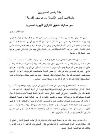 ‫ﻤﺎﺫﺍ ﻴﺨﺴﺭ ﺍﻟﻤﺼﺭﻴﻭﻥ‬
                    ‫ﺒﺈﺴﻘﺎﻁﻬﻡ ﻟﻤﺼﺭ ﺍﻟﻘﺩﻴﻤﺔ ﻤﻥ ﻫﻭﻴﺘﻬﻡ ﺍﻟﻘﻭﻤﻴﺔ؟‬

                     ‫ﻨﺤﻭ ﻤﺤﺎﻭﻟﺔ ﺘﺤﻘﻴﻕ ﺍﻟﺘﻭﺍﺯﻥ ﻟﻠﻬﻭﻴﺔ ﺍﻟﻤﺼﺭﻴﺔ‬
‫ﻋﺒﺩ ﺍﻟﻘﺎﺩﺭ ﻤﺨﺘﺎﺭ‬

‫ﺘﺨﻴل ﺃﻨﻙ ﻁﻭﻴل ﻟﻜﻨﻙ ﺘﺘﺼﻭﺭ ﻨﻔﺴﻙ ﻗﺼﻴﺭﺍ ﻭﺘﺘﺼﺭﻑ ﺒﻨﺎﺀ ﻋﻠﻰ ﺫﻟﻙ، ﺃﻭ ﺍﻟﻌﻜـﺱ؛ ﺘﺨﻴـل ﺃﻨـﻙ ﻓﻘﻴـﺭ‬
                                                 ‫ﹰ‬
‫ﻭﺘﺘﺼﻭﺭ ﻨﻔﺴﻙ ﻏﻨﻴﺎ ﻓﺘﺘﺼﺭﻑ ﻋﻠﻰ ﺃﺴﺎﺱ ﺫﻟﻙ، ﺃﻭ ﺍﻟﻌﻜﺱ؛ ﺘﺨﻴل ﺃﻨﻙ ﺘﺘﺼﻭﺭ ﺃﻥ ﻤﻥ ﺃﺴﺎﺀ ﺇﻟﻴﻙ ﻗـﺩ ﺃﺤﺴـﻥ‬
                                                                        ‫ﹰ‬
‫ﺇﻟﻴﻙ ﻓﺘﺘﺼﺭﻑ ﻤﻌﻪ ﻋﻠﻰ ﺃﺴﺎﺱ ﺫﻟﻙ، ﺃﻭ ﺍﻟﻌﻜﺱ؛ ﺃﻭ ﺃﻥ ﻤﻥ ﺘﻌﺎﻟﻰ ﻋﻠﻴﻙ ﻗﺩ ﺘﻭﺍﻀﻊ ﻤﻌﻙ ﻓﺘﺘﺼﺭﻑ ﻤﻌﻪ ﻋﻠـﻰ‬
‫ﺃﺴﺎﺱ ﺫﻟﻙ، ﺃﻭ ﺍﻟﻌﻜﺱ. ﻤﻥ ﻫﺫﻩ ﺍﻷﻤﺜﻠﺔ ﺍﻟﺒﺴﻴﻁﺔ ﻴﺘﺒﻴﻥ ﻤﺩﻯ ﺍﻟﺨﺴﺎﺭﺓ ﺍﻟﺘﻲ ﺘﻌﻭﺩ ﻋﻠﻰ ﺍﻟﺫﺍﺕ ﺍﻟﺘﻲ ﺘﺘﺼﻭﺭ ﻫﻭﻴﺘﻬﺎ‬
                                                                             ‫ﺒﺼﻭﺭﺓ ﻤﻐﻠﻭﻁﺔ ﺃﻭ ﻤﺸﻭﻫﺔ.‬

‫ﻴﻨﺤﺼﺭ ﻨﻁﺎﻕ ﻫﺫﺍ ﺍﻟﻤﻘﺎل ﺘﺤﺩﻴﺩﺍ ﻓﻲ ﻁﺭﺡ ﻓﻜﺭﺓ ﺃﻥ ﻫﻨﺎﻙ ﺨﺴﺎﺭﺓ ﻗﻭﻤﻴﺔ ﻤﺤﻘﻘﺔ ﻭﻤﻜﺎﺴﺏ ﻀﺎﺌﻌﺔ ﻟﻠﻤﺼﻠﺤﺔ‬
                                                           ‫ﹰ‬
‫ﺍﻟﻘﻭﻤﻴﺔ ﺍﻟﻤﺼﺭﻴﺔ ﺒﻔﻌل ﺇﺨﺘﻼل ﻓﻬﻡ ﺍﻟﻤﺼﺭﻴﻴﻥ ﻟﻌﻤﻕ ﻫﻭﻴﺘﻬﻡ ﺍﻟﻘﻭﻤﻴﺔ، ﻤﻊ ﺇﻫﻤﺎل ﺨﺎﺹ ﻟﻤﺼﺭ ﺍﻟﻘﺩﻴﻤﺔ ﻭﻷﻫـﻡ‬
‫ﻤﻜﻭﻥ ﻟﻬﺎ ﻭﻫﻭ ﻤﺼﺭ ﺍﻟﻔﺭﻋﻭﻨﻴﺔ، ﻭﻫﻭ ﺴﻠﻭﻙ ﻏﺭﻴﺏ ﻻ ﻨﻜﺎﺩ ﻨﺸﻬﺩ ﻟﻪ ﻨﻅﻴﺭﺍ ﻓﻲ ﻓﻜﺭ ﻭﺴـﻠﻭﻙ ﺃﻱ ﺸـﻌﺏ ﺫﻱ‬
                         ‫ﹰ‬
‫ﺘﺎﺭﻴﺦ. ﻭﻴﺘﺼﺭﻑ ﺍﻟﻤﺼﺭﻴﻭﻥ ﺒﻨﺎﺀ ﻋﻠﻰ ﺫﻟﻙ ﻭﻜﺄﻥ ﻤﺼﺭ ﺍﻟﻘﺩﻴﻤﺔ، ﺨﺎﺼﺔ ﻤﺼﺭ ﺍﻟﻔﺭﻋﻭﻨﻴﺔ، ﻻ ﺘﻤـﺕ ﺇﻟـﻴﻬﻡ،‬
‫ﺤﻴﺙ ﻴﻘﺘﺼﺭ ﺍﺴﺘﺨﺩﺍﻤﻬﻡ ﻟﻬﺎ ﻋﻠﻰ ﻤﺠﺎل ﺍﻟﺴﻴﺎﺤﺔ ﻭﺍﻵﺜﺎﺭ ﻓﻴﺤﺼﻠﻭﻥ ﻤﻨﻬﺎ ﻋﻠﻰ ﻜﺴﺏ ﻀﺌﻴل ﺭﺒﻤﺎ ﻴﻘـﺎﺭﺏ ﻓـﻲ‬
                               ‫ﺃﻓﻀل ﺤﺎﻻﺘﻪ ﺍﻟﺜﻼﺜﺔ ﻤﻠﻴﺎﺭﺍﺕ ﻤﻥ ﺍﻟﺩﻭﻻﺭﺍﺕ ﺴﻨﻭﻴﺎ ﺤﺼﻴﻠﺔ ﺍﻟﺼﺎﺩﺭ ﺍﻟﺴﻴﺎﺤﻲ .‬
                                                      ‫ﹰ‬

‫ﻭﻻ ﻴﺨﺩﻡ ﻫﺫﺍ ﺍﻻﺘﺠﺎﻩ ﺍﻟﻔﻜﺭﻱ ﻭﺍﻟﺴﻠﻭﻜﻲ ﻤﻥ ﺠﺎﻨﺏ ﺍﻟﻤﺼﺭﻴﻴﻥ ﺃﻱ ﻏﺭﺽ. ﻭﻹﻴﻀﺎﺡ ﺍﻟﻔﻜـﺭﺓ ﺍﻷﺴﺎﺴـﻴﺔ‬
‫ﻟﻠﻤﻘﺎل، ﺍﻟﻤﺸﺎﺭ ﺇﻟﻴﻬﺎ ﺃﻋﻼﻩ، ﻨﺒﺤﺙ ﻓﻲ ﺍﻟﻭﻅﻴﻔﺔ ﺍﻟﺘﻨﻤﻭﻴﺔ ﻟﻠﻬﻭﻴﺔ ﺍﻟﻘﻭﻤﻴﺔ، ﺃﻱ ﺍﻟﻬﻭﻴﺔ ﺍﻟﻘﻭﻤﻴﺔ ﻜـﺄﺩﺍﺓ ﺘﻨﻤﻴـﺔ، ﺜـﻡ‬
‫ﺘﻁﺒﻴﻕ ﺫﻟﻙ ﻋﻠﻰ ﺤﺎﻟﺔ ﻤﺼﺭ. ﻭﻴﺸﻴﻊ ﻓﻲ ﺍﻟﻌﺼﺭ ﺍﻟﺤﺎﻟﻲ ﻤﻔﻬﻭﻡ " ﺘﺴﻭﻴﻕ ﺍﻟﻬﻭﻴﺔ ﺍﻟﻘﻭﻤﻴﺔ "، ﺤﻴﺙ ﺘﺘﺴﺎﺒﻕ ﺍﻟـﺩﻭل‬
‫ﻟﺘﺴﻭﻴﻕ ﻫﻭﻴﺎﺘﻬﺎ ﺍﻟﻘﻭﻤﻴﺔ ﻓﻲ ﻤﺠﺎﻻﺕ ﻭﺼﻠﺕ ﻓﻲ ﺘﺸﻌﺒﻬﺎ ﻭﺍﻨﺘﺸﺎﺭﻫﺎ ﺇﻟﻰ ﺤﺩ ﺍﻟﻌﻼﻤﺔ ﺍﻟﺘﺠﺎﺭﻴﺔ ﻟﺘﺴﻭﻴﻕ ﺍﻟﻤﻨﺘﺠﺎﺕ‬
‫) ﻋﻼﻤﺔ ﺍﻟﻤﺭﺴﻴﺩﺱ ﻜﺭﻤﺯ ﻟﻠﺠﻭﺩﺓ، ﺍﻟﻌﻼﻤﺎﺕ ﺍﻟﺘﺠﺎﺭﻴﺔ ﻟﻤﺼﻤﻤﻲ ﺍﻷﺯﻴﺎﺀ ﺍﻟﻔﺭﻨﺴﻴﻴﻥ ﻭﺍﻹﻴﻁﺎﻟﻴﻴﻥ ﻜﺭﻤﺯ ﻟﻠﺭﻗـﻲ‬
‫ﺍﻟﺠﻤﺎﻟﻲ ﻭﺍﻹﺠﺘﻤﺎﻋﻲ؛ ﻋﻼﻤﺔ ﻤﻴﻜﺭﻭﺴﻭﻓﺕ ﻜﺭﻤﺯ ﻻﻨﺘﺸﺎﺭ ﻭﻋﻅﻤﺔ ﺍﻟﺘﻜﻨﻭﻟﻭﺠﻴﺎ ﺍﻷﻤﺭﻴﻜﻴﺔ .. ﺍﻟﺦ (، ﻭﻋـﺭﻭﺽ‬
‫ﺍﻷﺯﻴﺎﺀ، ﻭﻤﺒﺎﺭﻴﺎﺕ ﻜﺭﺓ ﺍﻟﻘﺩﻡ ﻭﻤﻌﺎﺭﺽ ﺍﻟﺼﻨﺎﻋﺎﺕ ﺍﻟﻌﺴﻜﺭﻴﺔ ﻭﺍﻻﺤﺘﻔﺎﻻﺕ ﺍﻟﺜﻘﺎﻓﻴﺔ ﻜﺘﺨﻠﻴﺩ ﺫﻜﺭﻯ ﺃﺩﻴﺏ ﻋﻅـﻴﻡ‬
                                                    ‫ﻤﺜل ﺠﻭﺘﻪ ﺃﻭ ﻓﻜﺘﻭﺭ ﻫﻭﺠﻭ، ﺃﻭ ﻋﺎﻟﻡ ﻤﺜل ﻓﺭﻭﻴﺩ، ﺍﻟﺦ .‬


‫ﻭﻜل ﻫﺫﻩ ﻤﻥ ﺃﺒﺴﻁ ﺃﻤﺜﻠﺔ ﺘﺴﻭﻴﻕ ﺍﻟﻬﻭﻴﺔ ﺍﻟﻘﻭﻤﻴﺔ ﻭﺃﻜﺜﺭﻫﺎ ﻤﺒﺎﺸﺭﺓ ) ﺇﻟﻰ ﺠﺎﻨﺏ ﺍﻟﺘﺴﻭﻴﻕ ﺍﻟﺘﺠﺎﺭﻱ ﺒﺎﻟﻁﺒﻊ (.‬
‫ﻟﻜﻥ ﻋﻤﻠﻴﺎﺕ ﺘﺴﻭﻴﻕ ﺍﻟﻬﻭﻴﺔ ﺍﻟﻘﻭﻤﻴﺔ ﺘﺘﻌﺩﺩ ﻭﺘﺘﺯﺍﻴﺩ ﺘﻌﻘﻴﺩﺍ ﻤﻊ ﺘﻁﻭﺭ ﺍﻟﻤﺠﺘﻤﻊ ﻭﺇﺩﺭﺍﻜﻪ ﻟﻘﻴﻤـﺔ ﻫﻭﻴﺘـﻪ ﺍﻟﻘﻭﻤﻴـﺔ‬
                                               ‫ﹰ‬
                                                                  ‫ﻭﻟﻜﻴﻔﻴﺔ ﺘﺴﻭﻴﻘﻬﺎ ﻟﺘﺤﻘﻴﻕ ﺍﻟﺼﺎﻟﺢ ﺍﻟﻘﻭﻤﻲ.‬
‫٧٣١‬
 