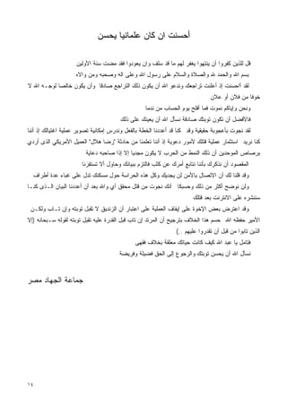 ‫ﺃﺤﺴﻨﺕ ﺍﻥ ﻜﺎﻥ ﻋﻠﻤﺎﻨﻴﺎ ﻴﺤﺴﻥ‬

                     ‫ﻗل ﻟﻠﺫﻴﻥ ﻜﻔﺭﻭﺍ ﺃﻥ ﻴﻨﺘﻬﻭﺍ ﻴﻐﻔﺭ ﻟﻬﻡ ﻤﺎ ﻗﺩ ﺴﻠﻑ ﻭﺍﻥ ﻴﻌﻭﺩﻭﺍ ﻓﻘﺩ ﻤﻀﺕ ﺴﻨﺔ ﺍﻷﻭﻟﻴﻥ‬
                    ‫ﺒﺴﻡ ﺍﷲ ﻭﺍﻟﺤﻤﺩ ﷲ ﻭﺍﻟﺼﻼﺓ ﻭﺍﻟﺴﻼﻡ ﻋﻠﻰ ﺭﺴﻭل ﺍﷲ ﻭﻋﻠﻰ ﺍﻟﻪ ﻭﺼﺤﺒﻪ ﻭﻤﻥ ﻭﺍﻻﻩ‬
‫ﻟﻘﺩ ﺃﺍﺤﺴﻨﺕ ﺇﺫ ﺃﻋﻠﻨﺕ ﺘﺭﺍﺠﻌﻙ ﻭﻨﺩﻋﻭ ﺍﷲ ﺃﻥ ﻴﻜﻭﻥ ﺫﻟﻙ ﺍﻟﺘﺭﺍﺠﻊ ﺼﺎﺩﻗﺎ ﻭﺃﻥ ﻴﻜﻭﻥ ﺨﺎﻟﺼﺎ ﻟﻭﺠـﻪ ﺍﷲ ﻻ‬
                                                                               ‫ﺨﻭﻓﺎ ﻤﻥ ﻓﻼﻥ ﺃﻭ ﻋﻼﻥ‬
                                                  ‫ﻭﻨﺤﻥ ﻭﺇﻴﺎﻜﻡ ﻨﻤﻭﺕ ﻓﻤﺎ ﺃﻓﻠﺢ ﻴﻭﻡ ﺍﻟﺤﺴﺎﺏ ﻤﻥ ﻨﺩﻤﺎ‬
                                        ‫ﻓﺎﻷﻓﻀل ﺃﻥ ﺘﻜﻭﻥ ﺘﻭﺒﺘﻙ ﺼﺎﺩﻗﺔ ﻨﺴﺄل ﺍﷲ ﺃﻥ ﻴﻌﻴﻨﻙ ﻋﻠﻰ ﺫﻟﻙ‬
‫ﻟﻘﺩ ﻨﺠﻭﺕ ﺒﺄﻋﺠﻭﺒﺔ ﺤﻘﻴﻘﻴﺔ ﻭﻗﺩ ﻜﻨﺎ ﻗﺩ ﺃﻋﺩﺩﻨﺎ ﺍﻟﺨﻁﺔ ﺒﺎﻟﻔﻌل ﻭﻨﺩﺭﺱ ﺇﻤﻜﺎﻨﻴﺔ ﺘﺼﻭﻴﺭ ﻋﻤﻠﻴﺔ ﺍﻏﺘﻴﺎﻟﻙ ﺇﺫ ﺃﻨﻨﺎ‬
‫ﻜﻨﺎ ﻨﺭﻴﺩ ﺍﺴﺘﺜﻤﺎﺭ ﻋﻤﻠﻴﺔ ﻗﺘﻠﻙ ﻷﻤﻭﺭ ﺩﻋﻭﻴﺔ ﺇﺫ ﺃﻨﻨﺎ ﺘﻌﻠﻤﻨﺎ ﻤﻥ ﺤﺎﺩﺜﺔ "ﺭﻀﺎ ﻫﻼل" ﺍﻟﻌﻤﻴل ﺍﻷﻤﺭﻴﻜﻲ ﺍﻟﺫﻯ ﺃﺭﺩﻱ‬
                         ‫ﺒﺭﺼﺎﺹ ﺍﻟﻤﻭﺤﺩﻴﻥ ﺃﻥ ﺫﻟﻙ ﺍﻟﻨﻤﻁ ﻤﻥ ﺍﻟﺤﺭﺏ ﻻ ﻴﻜﻭﻥ ﻤﺠﺩﻴﺎ ﺇﻻ ﺇﺫﺍ ﺼﺎﺤﺒﻪ ﺩﻋﺎﻴﺔ‬
                       ‫ﺍﻟﻤﻘﺼﻭﺩ ﺃﻥ ﻨﺫﻜﺭﻙ ﺒﺄﻨﻨﺎ ﻨﺘﺎﺒﻊ ﺃﻤﺭﻙ ﻋﻥ ﻜﺜﺏ ﻓﺎﻟﺘﺯﻡ ﺒﺒﻴﺎﻨﻙ ﻭﺤﺎﻭل ﺃﻻ ﺘﺴﺘﻔﺯﻨﺎ‬
  ‫ﻭﻗﺩ ﻗﻠﻨﺎ ﻟﻙ ﺃﻥ ﺍﻻﺘﺼﺎل ﺒﺎﻷﻤﻥ ﻟﻥ ﻴﺠﺩﻴﻙ ﻭﻜل ﻫﺫﻩ ﺍﻟﺤﺭﺍﺴﺔ ﺤﻭل ﻤﺴﻜﻨﻙ ﺘﺩل ﻋﻠﻰ ﻏﺒﺎﺀ ﻋﺩﺓ ﺃﻁﺭﺍﻑ‬
‫ﻭﻟﻥ ﻨﻭﻀﺢ ﺃﻜﺜﺭ ﻤﻥ ﺫﻟﻙ ﻭﺤﺴﺒﻜﺎ ﺃﻨﻙ ﻨﺠﻭﺕ ﻤﻥ ﻗﺘل ﻤﺤﻘﻕ ﺃﻱ ﻭﺍﷲ ﺒﻌﺩ ﺃﻥ ﺃﻋﺩﺩﻨﺎ ﺍﻟﺒﻴﺎﻥ ﺍﻟـﺫﻯ ﻜﻨـﺎ‬
                                                                       ‫ﺴﻨﻨﺸﺭﻩ ﻋﻠﻰ ﺍﻻﻨﺘﺭﻨﺕ ﺒﻌﺩ ﻗﺘﻠﻙ‬
 ‫ﻭﻗﺩ ﺍﻋﺘﺭﺽ ﺒﻌﺽ ﺍﻹﺨﻭﺓ ﻋﻠﻰ ﺇﻴﻘﺎﻑ ﺍﻟﻌﻤﻠﻴﺔ ﻋﻠﻰ ﺍﻋﺘﺒﺎﺭ ﺃﻥ ﺍﻟﺯﻨﺩﻴﻕ ﻻ ﺘﻘﺒل ﺘﻭﺒﺘﻪ ﻭﺇﻥ ﺘـﺎﺏ ﻭﻟﻜـﻥ‬
‫ﺍﻷﻤﻴﺭ ﺤﻔﻅﻪ ﺍﷲ ﺤﺴﻡ ﻫﺫﺍ ﺍﻟﺨﻼﻑ ﺒﺘﺭﺠﻴﺢ ﺃﻥ ﺍﻟﻤﺭﺘﺩ ﺇﻥ ﺘﺎﺏ ﻗﺒل ﺍﻟﻘﺩﺭﺓ ﻋﻠﻴﻪ ﺘﻘﺒل ﺘﻭﺒﺘﻪ ﻟﻘﻭﻟﻪ ﺴـﺒﺤﺎﻨﻪ )ﺇﻻ‬
                           ‫ﹸ‬
                                                                ‫ﺍﻟﺫﻴﻥ ﺘﺎﺒﻭﺍ ﻤﻥ ﻗﺒل ﺃﻥ ﺘﻘﺩﺭﻭﺍ ﻋﻠﻴﻬﻡ ..(‬
                                              ‫ﻓﺘﺎﻤل ﻴﺎ ﻋﺒﺩ ﺍﷲ ﻜﻴﻑ ﻜﺎﻨﺕ ﺤﻴﺎﺘﻙ ﻤﻌﻠﻘﺔ ﺒﺨﻼﻑ ﻓﻘﻬﻰ‬
                                                            ‫‪‬‬
                                       ‫ﻨﺴﺄل ﺍﷲ ﺃﻥ ﻴﺤﺴﻥ ﺘﻭﺒﺘﻙ ﻭﺍﻟﺭﺠﻭﻉ ﺇﻟﻰ ﺍﻟﺤﻕ ﻓﻀﻴﻠﺔ ﻭﻓﺭﻴﻀﺔ‬



‫ﺠﻤﺎﻋﺔ ﺍﻟﺠﻬﺎﺩ ﻤﺼﺭ‬




‫٤١‬
 