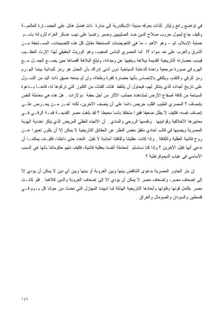 ‫ﻓﻲ ﺘﻭﺍﻀﻊ ﺭﺍﺌﻊ ﻭﺇﻴﺜﺎﺭ ﻟﻠﺫﺍﺕ ﺒﻌﺭﻗﻪ ﻤﺩﻴﻨﺔ ﺍﻹﺴﻜﻨﺩﺭﻴﺔ ﺇﻟﻰ ﻤﻨﺎﺭﺓ ﺫﺍﺕ ﻓﻀل ﻫﺎﺌل ﻋﻠﻰ ﺍﻟﺤﻀـﺎﺭﺓ ﺍﻟﻌﺎﻟﻤﻴـﺔ‬
‫ﻭﻜﻴﻑ ﺠﺎﻉ ﻟﻴﻤﻭل ﺤﺭﻭﺏ ﺼﻼﺡ ﺍﻟﺩﻴﻥ ﻀﺩ ﺍﻟﺼﻠﻴﺒﻴﻴﻥ ﻭﺼﺒﺭ ﺭﺍﻀﻴﺎ ﻋﻠﻰ ﻨﻬﺏ ﻋﺴﻜﺭ ﺍﻟﻐﺯﺍﻩ ﻟﺜﺭﻭﺍﺘﻪ ﺒﺎﺴـﻡ‬
                                  ‫ﹰ‬
‫ﺤﻤﺎﻴﺔ ﺍﻹﺴﻼﻡ، ﺜﻡ - ﻭﻫﻭ ﺍﻷﻫﻡ - ﻤﺎ ﻫﻲ ﺍﻟﺘﻌﻭﻴﻀﺎﺕ ﺍﻟﻤﺴﺘﺤﻘﺔ ﻤﻘﺎﺒل ﻜل ﻫﺫﻩ ﺍﻟﺘﻀﻴﺤﺎﺕ، ﺍﻟﻤﺴـﺘﺤﻘﺔ ﻤـﻥ‬
‫ﺍﻟﺸﺭﻕ ﻭﺍﻟﻐﺭﺏ ﻋﻠﻰ ﺤﺩ ﺴﻭﺍﺀ ؟! ﺃﻤﺎ ﺍﻟﻤﺼﺭﻱ ﺍﻟﺒﺎﺌﺱ ﺍﻟﻤﻐﻴﺏ، ﻭﻫﻭ ﺍﻟﻭﺭﻴﺙ ﺍﻟﺤﻘﻴﻘﻲ ﻟﻬﺫﺍ ﺍﻹﺭﺙ ﺍﻟﻌﻅـﻴﻡ،‬
‫ﻓﻴﺴﺏ ﺤﻀﺎﺭﺘﻪ ﺍﻟﺘﺎﺭﻴﺨﻴﺔ ﺍﻟﻘﺩﻴﻤﺔ ﺒﺒﻼﻫﺔ ﻭﻴﻨﻔﻴﻬﺎ ﻋﻥ ﻭﺠﺩﺍﻨﻪ، ﻭﺘﺒﻠﻎ ﺍﻟﺒﻼﻫﺔ ﺃﻗﺼﺎﻫﺎ ﺤﻴﻥ ﻴﻀـﻊ ﺍﻟﺠﻤـل ﻤـﻊ‬
‫ﺍﻟﻬﺭﻡ ﻓﻲ ﺼﻭﺭﺓ ﻤﺭﺠﻌﻴﺔ ﻭﺍﺤﺩﺓ ﻟﻠﺩﻋﺎﻴﺔ ﺍﻟﺴﻴﺎﺤﻴﺔ ﺩﻭﻥ ﺃﺩﻨﻰ ﺇﺩﺭﺍﻙ ﺒﺄﻥ ﺍﻟﺠﻤل ﻫﻭ ﺭﻤﺯ ﻟﻠﺒﺩﺍﺌﻴﺔ ﺒﻴﻨﻤﺎ ﺍﻟﻬـﺭﻡ‬
‫ﺭﻤﺯ ﻟﻠﺭﻗﻲ ﻭﺍﻟﺘﻘﺩﻡ، ﻭﻴﻜﺘﻔﻲ ﺒﺎﻹﺤﺴﺎﺱ ﺒﺄﻨﻬﺎ ﺤﻀﺎﺭﺓ ﻜﻔﺭﺓ ﻭﻁﻐﺎﺓ، ﻭﺇﻥ ﻟﻡ ﻴﻤﻨﻌﻪ ﻀﻴﻕ ﺫﺍﺕ ﺍﻟﻴﺩ ﻤﻥ ﺍﻟﺘﺴـﻭل‬
‫ﻋﻠﻰ ﺘﺎﺭﻴﺦ ﺃﺠﺩﺍﺩﻩ ﺍﻟﺫﻱ ﻴﺘﻨﻜﺭ ﻟﻬﻡ، ﻓﻴﺤﺎﻭل ﺃﻥ ﻴﻠﺘﻘﻁ ﻓﺘﺎﺕ ﺍﻟﻔﺘﺎﺕ ﻤﻥ ﺍﻟﻜﻨﻭﺯ ﺍﻟﺘﻲ ﺘﺭﻜﻭﻫﺎ ﻟﻪ، ﻗﺎﻨﻌـﺎ ﺒـﺩﻋﻭﺓ‬
‫ﺍﻟﺴﻴﺎﺤﺔ ﻤﻥ ﻜﺎﻓﺔ ﺃﺼﻘﺎﻉ ﺍﻷﺭﺽ ﻟﻤﺸﺎﻫﺩﺓ ﻋﺠﺎﺌﺏ ﺍﻵﺜﺎﺭ ﻤﻥ ﺃﺠل ﺤﻔﻨﺔ ﺩﻭﻻﺭﺍﺕ . ﻫل ﻫﺫﻩ ﻫﻲ ﻤﻌﺎﻤﻠﺔ ﺍﻟﻨﻔﺱ‬
‫ﺒﺈﻨﺼﺎﻑ ؟ ﺍﻟﻤﺼﺭﻱ ﺍﻟﻁﻴﺏ ﺍﻟﻘﻠﺏ ﺤﺭﻴﺹ ﺩﺍﺌﻤﺎ ﻋﻠﻰ ﺃﻥ ﻴﻨﺼﻑ ﺍﻵﺨﺭﻴﻥ، ﻟﻜﻨﻪ ﺁﺨـﺭ ﻤـﻥ ﻴﺤـﺭﺹ ﻋﻠـﻰ‬
                                             ‫ﹰ‬
‫ﺇﻨﺼﺎﻑ ﻨﻔﺴﻪ، ﻓﻜﻴﻑ ﻻ ﻴﻅل ﻀﻌﻴﻔﺎ ﻓﻘﻴﺭﺍ ﻤﺘﺨﻠﻔﺎ ﺒﺎﺌﺴﺎ ﻤﺤﺒﻁﺎ ؟ ﻟﻘﺩ ﺒﻠﻐﺕ ﻤﺼﺭ ﺍﻟﻘﺩﻴﻤـﺔ ﻗﻤـﺔ ﺍﻟﺭﻗـﻲ ﻓـﻲ‬
                                        ‫ﹰ‬     ‫ﹰ‬     ‫ﹰ‬      ‫ﹰ‬     ‫ﹰ‬
‫ﻤﻌﺎﻴﻴﺭﻫﺎ ﺍﻷﺨﻼﻗﻴﺔ ﻭﻗﻭﺍﻨﻴﻨﻬﺎ ﻭﺘﻘﺩﻤﻬﺎ ﺍﻟﺭﻭﺤﻲ ﻭﺍﻟﻤﺎﺩﻱ . ﺃﻥ ﺍﻻﺘﺠﺎﻩ ﺍﻟﻌﻘﻠﻲ ﺍﻟﻤﺭﻴﺽ ﺍﻟﺫﻱ ﻴﻨﻜﺭ ﺘﻌﺩﺩﻴﺔ ﺍﻟﻬﻭﻴﺔ‬
‫ﺍﻟﻤﺼﺭﻴﺔ ﻭﻴﺼﺒﻬﺎ ﻓﻲ ﻗﺎﻟﺏ ﺃﺤﺎﺩﻱ ﻤﻠﻔﻕ ﺒﻐﺽ ﺍﻟﻨﻅﺭ ﻋﻥ ﺍﻟﺤﻘﺎﺌﻕ ﺍﻟﺘﺎﺭﻴﺨﻴﺔ ﻻ ﻴﻤﻜﻥ ﺇﻻ ﺃﻥ ﻴﻜﻭﻥ ﺘﻌﺒﻴﺭﺍ ﻋـﻥ‬
    ‫ﹰ‬
‫ﺭﻭﺡ ﻓﺎﺸﻴﺔ ﺍﻟﻌﻘﻠﻴﺔ ﻭﺍﻟﺜﻘﺎﻓﺔ . ﻭﺇﺫﺍ ﻜﺎﻨﺕ ﻋﻘﻠﻴﺘﻨﺎ ﻭﺜﻘﺎﻓﺘﻨﺎ ﺃﺤﺎﺩﻴﺔ ﻻ ﺘﻘﺒل ﺍﻟﺘﻌﺩﺩ ﺤﺘﻰ ﺩﺍﺨﻠﻨﺎ، ﻓﻜﻴـﻑ ﻴﻤﻜﻨﻨـﺎ ﺃﻥ‬
‫ﻨﺩﻋﻲ ﺃﻨﻬﺎ ﺘﻘﺒل ﺍﻵﺨﺭﻴﻥ ؟ ﻭﺇﺫﺍ ﻜﻨﺎ ﻨﺴﺘﺴﻠﻡ ﻟﻤﻌﺎﻤﻠﺔ ﺃﻨﻔﺴﻨﺎ ﺒﻌﻘﻠﻴﺔ ﻓﺎﺸﻴﺔ، ﻓﻜﻴﻑ ﻨﺘﻬﻡ ﺤﻜﻭﻤﺎﺘﻨﺎ ﺒﺄﻨﻬﺎ ﻫﻲ ﺍﻟﺴﺒﺏ‬
                                                                        ‫ﺍﻷﺴﺎﺴﻲ ﻓﻲ ﻏﻴﺎﺏ ﺍﻟﺩﻴﻤﻭﻗﺭﺍﻁﻴﺔ ؟‬

‫ﺇﻥ ﺒﺘﺭ ﺍﻟﺠﺫﻭﺭ ﺍﻟﻤﺼﺭﻴﺔ ﺒﺩﻋﻭﻯ ﺍﻟﺘﻨﺎﻗﺽ ﺒﻴﻨﻬﺎ ﻭﺒﻴﻥ ﺍﻟﻌﺭﻭﺒﺔ ﺃﻭ ﺒﻴﻨﻬﺎ ﻭﺒﻴﻥ ﺃﻱ ﺩﻴﻥ ﻻ ﻴﻤﻜﻥ ﺃﻥ ﻴﺅﺩﻱ ﺇﻻ‬
‫ﺇﻟﻰ ﺇﻀﻌﺎﻑ ﻤﺼﺭ، ﻭﺇﻀﻌﺎﻑ ﻤﺼﺭ ﻻ ﻴﻤﻜﻥ ﺃﻥ ﻴﺅﺩﻱ ﺇﻻ ﺇﻟﻰ ﺇﻀﻌﺎﻑ ﺍﻟﻌﺭﻭﺒﺔ ﻭﺍﻟﺩﻴﻥ ﻜﻼﻫﻤﺎ . ﻓﻠﻭ ﻜﺎﻨـﺕ‬
‫ﻤﺼﺭ ﺒﻜﺎﻤل ﻗﻭﺘﻬﺎ ﻭﻓﺘﻭﺘﻬﺎ ﻭﺃﺒﻌﺎﺩﻫﺎ ﺍﻟﺘﺎﺭﻴﺨﻴﺔ ﺍﻟﻬﺎﺌﻠﺔ ﻟﻤﺎ ﺸﻬﺩﻨﺎ ﺍﻟﻤﻬﺎﺯل ﺍﻟﺘﻲ ﺘﺤﺩﺙ ﻤﻥ ﺤﻭﻟﻨﺎ ﻜل ﻴـﻭﻡ ﻓـﻲ‬
                                                                  ‫ﻓﻠﺴﻁﻴﻥ ﻭﺍﻟﺴﻭﺩﺍﻥ ﻭﺍﻟﺼﻭﻤﺎل ﻭﺍﻟﻌﺭﺍﻕ .‬




‫٦٤١‬
 