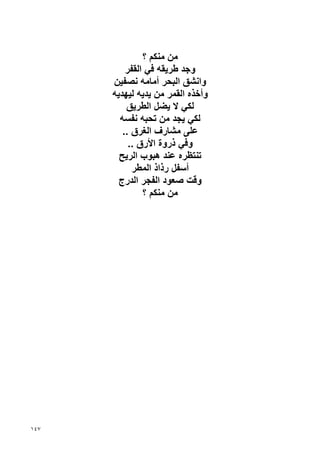 ‫ﻣﻦ ﻣﻨﻜﻢ ؟‬
          ‫وﺝﺪ ﻃﺮﻳﻘﻪ ﻓﻲ اﻟﻘﻔﺮ‬
      ‫واﻧﺸﻖ اﻟﺒﺤﺮ أﻣﺎﻣﻪ ﻧﺼﻔﻴﻦ‬
      ‫وأﺥﺬﻩ اﻟﻘﻤﺮ ﻣﻦ ﻳﺪﻳﻪ ﻟﻴﻬﺪﻳﻪ‬
          ‫ﻟﻜﻲ ﻻ ﻳﻀﻞ اﻟﻄﺮﻳﻖ‬
        ‫ﻟﻜﻲ ﻳﺠﺪ ﻣﻦ ﺗﺤﺒﻪ ﻧﻔﺴﻪ‬
         ‫ﻋﻠﻰ ﻣﺸﺎرف اﻟﻐﺮق ..‬
           ‫وﻓﻲ ذروة اﻷرق ..‬
        ‫ﺗﻨﺘﻈﺮﻩ ﻋﻨﺪ هﺒﻮب اﻟﺮﻳﺢ‬
            ‫أﺱﻔﻞ رذاذ اﻟﻤﻄﺮ‬
        ‫وﻗﺖ ﺹﻌﻮد اﻟﻔﺠﺮ اﻟﺪرج‬
               ‫ﻣﻦ ﻣﻨﻜﻢ ؟‬




‫٧٤١‬
 