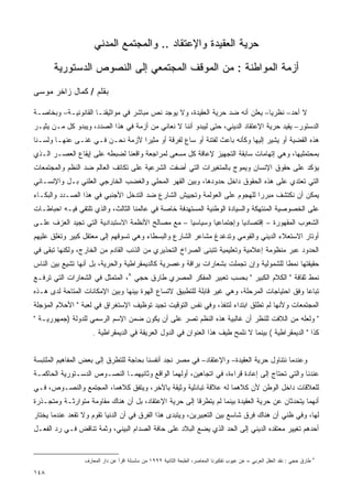 ‫ﺤﺭﻴﺔ ﺍﻟﻌﻘﻴﺩﺓ ﻭﺍﻹﻋﺘﻘﺎﺩ .. ﻭﺍﻟﻤﺠﺘﻤﻊ ﺍﻟﻤﺩﻨﻲ‬

      ‫ﺃﺯﻤﺔ ﺍﻟﻤﻭﺍﻁﻨﺔ : ﻤﻥ ﺍﻟﻤﻭﻗﻑ ﺍﻟﻤﺠﺘﻤﻌﻲ ﺇﻟﻰ ﺍﻟﻨﺼﻭﺹ ﺍﻟﺩﺴﺘﻭﺭﻴﺔ‬
‫ﺒﻘﻠﻡ / ﻜﻤﺎل ﺯﺍﺨﺭ ﻤﻭﺴﻰ‬

‫ﻻ ﺃﺤﺩ– ﻨﻅﺭﻴﺎ– ﻴﻌﻠﻥ ﺃﻨﻪ ﻀﺩ ﺤﺭﻴﺔ ﺍﻟﻌﻘﻴﺩﺓ، ﻭﻻ ﻴﻭﺠﺩ ﻨﺹ ﻤﺒﺎﺸﺭ ﻓﻲ ﻤﻭﺍﺜﻴﻘﻨـﺎ ﺍﻟﻘﺎﻨﻭﻨﻴـﺔ– ﻭﺒﺨﺎﺼـﺔ‬
                                                                             ‫ﹰ‬
‫ﺍﻟﺩﺴﺘﻭﺭ– ﻴﻘﻴﺩ ﺤﺭﻴﺔ ﺍﻹﻋﺘﻘﺎﺩ ﺍﻟﺩﻴﻨﻲ، ﺤﺘﻰ ﻟﻴﺒﺩﻭ ﺃﻨﻨﺎ ﻻ ﻨﻌﺎﻨﻲ ﻤﻥ ﺃﺯﻤﺔ ﻓﻲ ﻫﺫﺍ ﺍﻟﺼﺩﺩ، ﻭﻴﺒﺩﻭ ﻜل ﻤـﻥ ﻴﺜﻴـﺭ‬
‫ﻫﺫﻩ ﺍﻟﻘﻀﻴﺔ ﺃﻭ ﻴﺸﻴﺭ ﺇﻟﻴﻬﺎ ﻭﻜﺄﻨﻪ ﺒﺎﻋﺙ ﻟﻔﺘﻨﺔ ﺃﻭ ﺴﺎﻉ ﻟﻔﺭﻗﺔ ﺃﻭ ﻤﺜﻴﺭﺍ ﻷﺯﻤﺔ ﻨﺤـﻥ ﻓـﻲ ﻏﻨـﻰ ﻋﻨﻬـﺎ ﻭﻟﺴـﻨﺎ‬
                                ‫ﹰ‬
‫ﺒﻤﺤﺘﻤﻠﻴﻬﺎ، ﻭﻫﻲ ﺇﺘﻬﺎﻤﺎﺕ ﺴﺎﺒﻘﺔ ﺍﻟﺘﺠﻬﻴﺯ ﻹﻋﺎﻗﺔ ﻜل ﻤﺴﻌﻰ ﻟﻤﺭﺍﺠﻌﺔ ﻭﺍﻗﻌﻨﺎ ﻟﻀﺒﻁﻪ ﻋﻠﻰ ﺇﻴﻘﺎﻉ ﺍﻟﻌﺼـﺭ ﺍﻟـﺫﻱ‬
‫ﻴﺅﻜﺩ ﻋﻠﻰ ﺤﻘﻭﻕ ﺍﻹﻨﺴﺎﻥ ﻭﻴﻤﻭﺝ ﺒﺎﻟﻤﺘﻐﻴﺭﺍﺕ ﺍﻟﺘﻲ ﺃﻀﻔﺕ ﺍﻟﺸﺭﻋﻴﺔ ﻋﻠﻰ ﺘﻜﺎﺘﻑ ﺍﻟﻌﺎﻟﻡ ﻀﺩ ﺍﻟﻨﻅﻡ ﻭﺍﻟﻤﺠﺘﻤﻌﺎﺕ‬
‫ﺍﻟﺘﻲ ﺘﻌﺘﺩﻱ ﻋﻠﻰ ﻫﺫﻩ ﺍﻟﺤﻘﻭﻕ ﺩﺍﺨل ﺤﺩﻭﺩﻫﺎ، ﻭﺒﻴﻥ ﺍﻟﻘﻬﺭ ﺍﻟﻤﺤﻠﻲ ﻭﺍﻟﻐﻀﺏ ﺍﻟﺨﺎﺭﺠﻲ ﺍﻟﻌﻠﻨﻲ ﺒـل ﻭﺍﻹﻨﺴـﺎﻨﻲ‬
‫ﻴﻤﻜﻥ ﺃﻥ ﻨﻜﺘﺸﻑ ﻤﺒﺭﺭﺍ ﻟﻠﻬﺠﻭﻡ ﻋﻠﻰ ﺍﻟﻌﻭﻟﻤﺔ ﻭﺘﺠﻴﻴﺵ ﺍﻟﺸﺎﺭﻉ ﻀﺩ ﺍﻟﺘﺩﺨل ﺍﻷﺠﻨﺒﻲ ﻓﻲ ﻫﺫﺍ ﺍﻟﺼـﺩﺩ ﻭﺍﻟﺒﻜـﺎﺀ‬
                                                                         ‫ﹰ‬
‫ﻋﻠﻰ ﺍﻟﺨﺼﻭﺼﻴﺔ ﺍﻟﻤﻨﺘﻬﻜﺔ ﻭﺍﻟﺴﻴﺎﺩﺓ ﺍﻟﻭﻁﻨﻴﺔ ﺍﻟﻤﺴﺘﻬﺩﻓﺔ ﺨﺎﺼﺔ ﻓﻲ ﻋﺎﻟﻤﻨﺎ ﺍﻟﺜﺎﻟﺙ، ﻭﺍﻟﺫﻱ ﺘﻠﺘﻘﻲ ﻓﻴـﻪ ﺍﺤﺒﺎﻁـﺎﺕ‬
‫ﺍﻟﺸﻌﻭﺏ ﺍﻟﻤﻘﻬﻭﺭﺓ – ﺇﻗﺘﺼﺎﺩﻴﺎ ﻭﺇﺠﺘﻤﺎﻋﻴﺎ ﻭﺴﻴﺎﺴﻴﺎ – ﻤﻊ ﻤﺼﺎﻟﺢ ﺍﻷﻨﻅﻤﺔ ﺍﻻﺴﺘﺒﺩﺍﺩﻴﺔ ﺍﻟﺘﻲ ﺘﺠﻴﺩ ﺍﻟﻌﺯﻑ ﻋﻠـﻰ‬
                                                  ‫ﹰ‬       ‫ﹰ‬         ‫ﹰ‬
‫ﺃﻭﺘﺎﺭ ﺍﻻﺴﺘﻌﻼﺀ ﺍﻟﺩﻴﻨﻲ ﻭﺍﻟﻘﻭﻤﻲ ﻭﺘﺩﻏﺩﻍ ﻤﺸﺎﻋﺭ ﺍﻟﺸﺎﺭﻉ ﻭﺍﻟﺒﺴﻁﺎﺀ ﻭﻫﻲ ﺘﺴﻭﻗﻬﻡ ﺇﻟﻰ ﻤﻌﺘﻘل ﻜﺒﻴﺭ ﻭﺘﻐﻠﻕ ﻋﻠﻴﻬﻡ‬
‫ﺍﻟﺤﺩﻭﺩ ﻋﺒﺭ ﻤﻨﻅﻭﻤﺔ ﺇﻋﻼﻤﻴﺔ ﻭﺘﻌﻠﻴﻤﻴﺔ ﺘﺘﺒﻨﻰ ﺍﻟﺼﺭﺍﺥ ﺍﻟﺘﺤﺫﻴﺭﻱ ﻤﻥ ﺍﻟﺫﺌﺏ ﺍﻟﻘﺎﺩﻡ ﻤﻥ ﺍﻟﺨﺎﺭﺝ، ﻭﻟﻜﻨﻬﺎ ﺘﺒﻘﻰ ﻓﻲ‬
‫ﺤﻘﻴﻘﺘﻬﺎ ﻨﻤﻁﺎ ﻟﻠﺸﻤﻭﻟﻴﺔ ﻭﺇﻥ ﺘﺠﻤﻠﺕ ﺒﺸﻌﺎﺭﺍﺕ ﺒﺭﺍﻗﺔ ﻭﻋﺼﺭﻴﺔ ﻜﺎﻟﺩﻴﻤﻘﺭﺍﻁﻴﺔ ﻭﺍﻟﺤﺭﻴﺔ، ﺒل ﺃﻨﻬﺎ ﺘﺸﻴﻊ ﺒﻴﻥ ﺍﻟﻨﺎﺱ‬
                                                                                     ‫ﹰ‬
‫ﻨﻤﻁ ﺜﻘﺎﻓﺔ " ﺍﻟﻜﻼﻡ ﺍﻟﻜﺒﻴﺭ " ﺒﺤﺴﺏ ﺘﻌﺒﻴﺭ ﺍﻟﻤﻔﻜﺭ ﺍﻟﻤﺼﺭﻱ ﻁﺎﺭﻕ ﺤﺠﻲ ٨، ﺍﻟﻤﺘﻤﺜل ﻓﻲ ﺍﻟﺸﻌﺎﺭﺍﺕ ﺍﻟﺘﻲ ﺘﺭﻓـﻊ‬
‫ﺘﺒﺎﻋﺎ ﻭﻓﻕ ﺍﺤﺘﻴﺎﺠﺎﺕ ﺍﻟﻤﺭﺤﻠﺔ، ﻭﻫﻲ ﻏﻴﺭ ﻗﺎﺒﻠﺔ ﻟﻠﺘﻁﺒﻴﻕ ﻻﺘﺴﺎﻉ ﺍﻟﻬﻭﺓ ﺒﻴﻨﻬﺎ ﻭﺒﻴﻥ ﺍﻹﻤﻜﺎﻨﺎﺕ ﺍﻟﻤﺘﺎﺤﺔ ﻟﺩﻯ ﻫـﺫﻩ‬
                                                                                             ‫ﹰ‬
‫ﺍﻟﻤﺠﺘﻤﻌﺎﺕ ﻭﻷﻨﻬﺎ ﻟﻡ ﺘﻁﻠﻕ ﺍﺒﺘﺩﺍﺀ ﻟﺘﻨﻔﺫ، ﻭﻓﻲ ﻨﻔﺱ ﺍﻟﺘﻭﻗﻴﺕ ﺘﺠﻴﺩ ﺘﻭﻅﻴﻑ ﺍﻹﺴﺘﻐﺭﺍﻕ ﻓﻲ ﻟﻌﺒﺔ " ﺍﻷﺤﻼﻡ ﺍﻟﻤﺅﺠﻠﺔ‬
‫" ﻭﻟﻌﻠﻪ ﻤﻥ ﺍﻟﻼﻓﺕ ﻟﻠﻨﻅﺭ ﺃﻥ ﻏﺎﻟﺒﻴﺔ ﻫﺫﻩ ﺍﻟﻨﻅﻡ ﺘﺼﺭ ﻋﻠﻰ ﺃﻥ ﻴﻜﻭﻥ ﻀﻤﻥ ﺍﻹﺴﻡ ﺍﻟﺭﺴﻤﻲ ﻟﻠﺩﻭﻟﺔ )ﺠﻤﻬﻭﺭﻴـﺔ "‬
                    ‫ﻜﺫﺍ " ﺍﻟﺩﻴﻤﻘﺭﺍﻁﻴﺔ ( ﺒﻴﻨﻤﺎ ﻻ ﻨﻠﻤﺢ ﻁﻴﻑ ﻫﺫﺍ ﺍﻟﻌﻨﻭﺍﻥ ﻓﻲ ﺍﻟﺩﻭل ﺍﻟﻌﺭﻴﻘﺔ ﻓﻲ ﺍﻟﺩﻴﻤﻘﺭﺍﻁﻴﺔ .‬


‫ﻭﻋﻨﺩﻤﺎ ﻨﺘﻨﺎﻭل ﺤﺭﻴﺔ ﺍﻟﻌﻘﻴﺩﺓ– ﻭﺍﻹﻋﺘﻘﺎﺩ– ﻓﻲ ﻤﺼﺭ ﻨﺠﺩ ﺃﻨﻔﺴﻨﺎ ﺒﺤﺎﺠﺔ ﻟﻠﺘﻁﺭﻕ ﺇﻟﻰ ﺒﻌﺽ ﺍﻟﻤﻔﺎﻫﻴﻡ ﺍﻟﻤﻠﺘﺒﺴﺔ‬
‫ﻋﻨﺩﻨﺎ ﻭﺍﻟﺘﻲ ﺘﺤﺘﺎﺝ ﺇﻟﻰ ﺇﻋﺎﺩﺓ ﻗﺭﺍﺀﺓ، ﻓﻲ ﺍﺘﺠﺎﻫﻴﻥ، ﺃﻭﻟﻬﻤﺎ ﺍﻟﻭﺍﻗﻊ ﻭﺜﺎﻨﻴﻬﻤـﺎ ﺍﻟﻨﺼـﻭﺹ ﺍﻟﺩﺴـﺘﻭﺭﻴﺔ ﺍﻟﺤﺎﻜﻤـﺔ‬
‫ﻟﻠﻌﻼﻗﺎﺕ ﺩﺍﺨل ﺍﻟﻭﻁﻥ ﻷﻥ ﻜﻼﻫﻤﺎ ﻟﻪ ﻋﻼﻗﺔ ﺘﺒﺎﺩﻟﻴﺔ ﻭﺜﻴﻘﺔ ﺒﺎﻵﺨﺭ، ﻭﻴﺘﻔﻕ ﻜﻼﻫﻤﺎ، ﺍﻟﻤﺠﺘﻤﻊ ﻭﺍﻟﻨﺼـﻭﺹ، ﻓـﻲ‬
‫ﺃﻨﻬﻤﺎ ﻴﺘﺤﺩﺜﺎﻥ ﻋﻥ ﺤﺭﻴﺔ ﺍﻟﻌﻘﻴﺩﺓ ﺒﻴﻨﻤﺎ ﻟﻡ ﻴﺘﻁﺭﻗﺎ ﺇﻟﻰ ﺤﺭﻴﺔ ﺍﻹﻋﺘﻘﺎﺩ، ﺒل ﺃﻥ ﻫﻨﺎﻙ ﻤﻘﺎﻭﻤﺔ ﻤﺘﻭﺍﺭﺜـﺔ ﻭﻤﺘﺠـﺫﺭﺓ‬
‫ﻟﻬﺎ، ﻭﻓﻲ ﻅﻨﻲ ﺃﻥ ﻫﻨﺎﻙ ﻓﺭﻕ ﺸﺎﺴﻊ ﺒﻴﻥ ﺍﻟﺘﻌﺒﻴﺭﻴﻥ، ﻭﻴﺘﺒﺩﻯ ﻫﺫﺍ ﺍﻟﻔﺭﻕ ﻓﻲ ﺃﻥ ﺍﻟﺩﻨﻴﺎ ﺘﻘﻭﻡ ﻭﻻ ﺘﻘﻌﺩ ﻋﻨﺩﻤﺎ ﻴﺨﺘﺎﺭ‬
‫ﺃﺤﺩﻫﻡ ﺘﻐﻴﻴﺭ ﻤﻌﺘﻘﺩﻩ ﺍﻟﺩﻴﻨﻲ ﺇﻟﻰ ﺍﻟﺤﺩ ﺍﻟﺫﻱ ﻴﻀﻊ ﺍﻟﺒﻼﺩ ﻋﻠﻰ ﺤﺎﻓﺔ ﺍﻟﺼﺩﺍﻡ ﺍﻟﺒﻴﻨﻲ، ﻭﺜﻤﺔ ﺘﻨﺎﻗﺽ ﻓـﻲ ﺭﺩ ﺍﻟﻔﻌـل‬


                 ‫ﻁﺎﺭﻕ ﺤﺠﻲ : ﻨﻘﺩ ﺍﻟﻌﻘل ﺍﻟﻌﺭﺒﻲ – ﻋﻥ ﻋﻴﻭﺏ ﺘﻔﻜﻴﺭﻨﺎ ﺍﻟﻤﻌﺎﺼﺭ، ﺍﻟﻁﺒﻌﺔ ﺍﻟﺜﺎﻨﻴﺔ ٩٩٩١ ﻤﻥ ﺴﻠﺴﻠﺔ ﺍﻗﺭﺃ ﻋﻥ ﺩﺍﺭ ﺍﻟﻤﻌﺎﺭﻑ‬   ‫٨‬


‫٨٤١‬
 