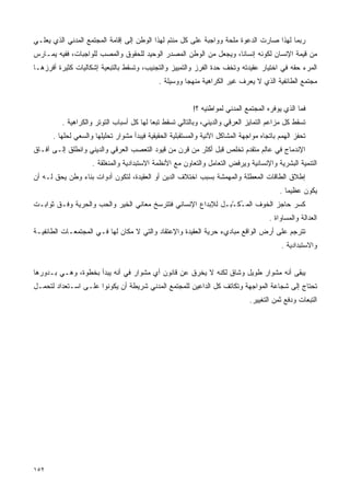 ‫ﺭﺒﻤﺎ ﻟﻬﺫﺍ ﺼﺎﺭﺕ ﺍﻟﺩﻋﻭﺓ ﻤﻠﺤﺔ ﻭﻭﺍﺠﺒﺔ ﻋﻠﻰ ﻜل ﻤﻨﺘﻡ ﻟﻬﺫﺍ ﺍﻟﻭﻁﻥ ﺇﻟﻰ ﺇﻗﺎﻤﺔ ﺍﻟﻤﺠﺘﻤﻊ ﺍﻟﻤﺩﻨﻲ ﺍﻟﺫﻱ ﻴﻌﻠـﻲ‬
‫ﻤﻥ ﻗﻴﻤﺔ ﺍﻹﻨﺴﺎﻥ ﻟﻜﻭﻨﻪ ﺇﻨﺴﺎﻨﺎ، ﻭﻴﺠﻌل ﻤﻥ ﺍﻟﻭﻁﻥ ﺍﻟﻤﺼﺩﺭ ﺍﻟﻭﺤﻴﺩ ﻟﻠﺤﻘﻭﻕ ﻭﺍﻟﻤﺼﺏ ﻟﻠﻭﺍﺠﺒﺎﺕ، ﻓﻔﻴﻪ ﻴﻤـﺎﺭﺱ‬
                                                                  ‫ﹰ‬
‫ﺍﻟﻤﺭﺀ ﺤﻘﻪ ﻓﻲ ﺍﺨﺘﻴﺎﺭ ﻋﻘﻴﺩﺘﻪ ﻭﺘﺨﻑ ﺤﺩﺓ ﺍﻟﻔﺭﺯ ﻭﺍﻟﺘﻤﻴﻴﺯ ﻭﺍﻟﺘﺠﻨﻴﺏ، ﻭﺘﺴﻘﻁ ﺒﺎﻟﺘﺒﻌﻴﺔ ﺇﺸﻜﺎﻟﻴﺎﺕ ﻜﺜﻴﺭﺓ ﺃﻓﺭﺯﻫـﺎ‬
                                             ‫ﻤﺠﺘﻤﻊ ﺍﻟﻁﺎﺌﻔﻴﺔ ﺍﻟﺫﻱ ﻻ ﻴﻌﺭﻑ ﻏﻴﺭ ﺍﻟﻜﺭﺍﻫﻴﺔ ﻤﻨﻬﺠﺎ ﻭﻭﺴﻴﻠﺔ .‬
                                                      ‫ﹰ‬


                                                          ‫ﻓﻤﺎ ﺍﻟﺫﻱ ﻴﻭﻓﺭﻩ ﺍﻟﻤﺠﺘﻤﻊ ﺍﻟﻤﺩﻨﻲ ﻟﻤﻭﺍﻁﻨﻴﻪ ؟!‬
         ‫ﺘﺴﻘﻁ ﻜل ﻤﺯﺍﻋﻡ ﺍﻟﺘﻤﺎﻴﺯ ﺍﻟﻌﺭﻗﻲ ﻭﺍﻟﺩﻴﻨﻲ، ﻭﺒﺎﻟﺘﺎﻟﻲ ﺘﺴﻘﻁ ﺘﺒﻌﺎ ﻟﻬﺎ ﻜل ﺃﺴﺒﺎﺏ ﺍﻟﺘﻭﺘﺭ ﻭﺍﻟﻜﺭﺍﻫﻴﺔ .‬
                                         ‫ﹰ‬
      ‫ﺘﺤﻔﺯ ﺍﻟﻬﻤﻡ ﺒﺎﺘﺠﺎﻩ ﻤﻭﺍﺠﻬﺔ ﺍﻟﻤﺸﺎﻜل ﺍﻵﻨﻴﺔ ﻭﺍﻟﻤﺴﺘﻘﺒﻠﻴﺔ ﺍﻟﺤﻘﻴﻘﻴﺔ ﻓﻴﺒﺩﺃ ﻤﺸﻭﺍﺭ ﺘﺤﻠﻴﻠﻬﺎ ﻭﺍﻟﺴﻌﻲ ﻟﺤﻠﻬﺎ .‬
‫ﺍﻹﻨﺩﻤﺎﺝ ﻓﻲ ﻋﺎﻟﻡ ﻤﺘﻘﺩﻡ ﺘﺨﻠﺹ ﻗﺒل ﺃﻜﺜﺭ ﻤﻥ ﻗﺭﻥ ﻤﻥ ﻗﻴﻭﺩ ﺍﻟﺘﻌﺼﺏ ﺍﻟﻌﺭﻗﻲ ﻭﺍﻟﺩﻴﻨﻲ ﻭﺍﻨﻁﻠﻕ ﺇﻟـﻰ ﺁﻓـﺎﻕ‬
                    ‫ﺍﻟﺘﻨﻤﻴﺔ ﺍﻟﺒﺸﺭﻴﺔ ﻭﺍﻹﻨﺴﺎﻨﻴﺔ ﻭﻴﺭﻓﺽ ﺍﻟﺘﻌﺎﻤل ﻭﺍﻟﺘﻌﺎﻭﻥ ﻤﻊ ﺍﻷﻨﻅﻤﺔ ﺍﻻﺴﺘﺒﺩﺍﺩﻴﺔ ﻭﺍﻟﻤﻨﻐﻠﻘﺔ .‬
‫ﺇﻁﻼﻕ ﺍﻟﻁﺎﻗﺎﺕ ﺍﻟﻤﻌﻁﻠﺔ ﻭﺍﻟﻤﻬﻤﺸﺔ ﺒﺴﺒﺏ ﺍﺨﺘﻼﻑ ﺍﻟﺩﻴﻥ ﺃﻭ ﺍﻟﻌﻘﻴﺩﺓ، ﻟﺘﻜﻭﻥ ﺃﺩﻭﺍﺕ ﺒﻨﺎﺀ ﻭﻁﻥ ﻴﺤﻕ ﻟـﻪ ﺃﻥ‬
                                                                                          ‫ﻴﻜﻭﻥ ﻋﻅﻴﻤﺎ .‬
                                                                                            ‫ﹰ‬
‫ﻜﺴﺭ ﺤﺎﺠﺯ ﺍﻟﺨﻭﻑ ﺍﻟﻤ ُﻜ ّﺒ ِل ﻟﻺﺒﺩﺍﻉ ﺍﻹﻨﺴﺎﻨﻲ ﻓﺘﺘﺭﺴﺦ ﻤﻌﺎﻨﻲ ﺍﻟﺨﻴﺭ ﻭﺍﻟﺤﺏ ﻭﺍﻟﺤﺭﻴﺔ ﻭﻓـﻕ ﺜﻭﺍﺒـﺕ‬
                                                             ‫ـ ــ‬
                                                                                      ‫ﺍﻟﻌﺩﺍﻟﺔ ﻭﺍﻟﻤﺴﺎﻭﺍﺓ .‬
‫ﺘﺘﺭﺠﻡ ﻋﻠﻰ ﺃﺭﺽ ﺍﻟﻭﺍﻗﻊ ﻤﺒﺎﺩﻱﺀ ﺤﺭﻴﺔ ﺍﻟﻌﻘﻴﺩﺓ ﻭﺍﻹﻋﺘﻘﺎﺩ ﻭﺍﻟﺘﻲ ﻻ ﻤﻜﺎﻥ ﻟﻬﺎ ﻓـﻲ ﺍﻟﻤﺠﺘﻤﻌـﺎﺕ ﺍﻟﻁﺎﺌﻔﻴـﺔ‬
                                                                                           ‫ﻭﺍﻻﺴﺘﺒﺩﺍﺩﻴﺔ .‬


‫ﻴﺒﻘﻰ ﺃﻨﻪ ﻤﺸﻭﺍﺭ ﻁﻭﻴل ﻭﺸﺎﻕ ﻟﻜﻨﻪ ﻻ ﻴﺨﺭﻕ ﻋﻥ ﻗﺎﻨﻭﻥ ﺃﻱ ﻤﺸﻭﺍﺭ ﻓﻲ ﺃﻨﻪ ﻴﺒﺩﺃ ﺒﺨﻁﻭﺓ، ﻭﻫـﻲ ﺒـﺩﻭﺭﻫﺎ‬
‫ﺘﺤﺘﺎﺝ ﺇﻟﻰ ﺸﺠﺎﻋﺔ ﺍﻟﻤﻭﺍﺠﻬﺔ ﻭﺘﻜﺎﺘﻑ ﻜل ﺍﻟﺩﺍﻋﻴﻥ ﻟﻠﻤﺠﺘﻤﻊ ﺍﻟﻤﺩﻨﻲ ﺸﺭﻴﻁﺔ ﺃﻥ ﻴﻜﻭﻨﻭﺍ ﻋﻠـﻰ ﺍﺴـﺘﻌﺩﺍﺩ ﻟﺘﺤﻤـل‬
                                                                               ‫ﺍﻟﺘﺒﻌﺎﺕ ﻭﺩﻓﻊ ﺜﻤﻥ ﺍﻟﺘﻐﻴﻴﺭ.‬




‫٢٥١‬
 