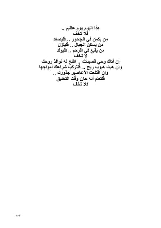 ‫هﺬا اﻟﻴﻮم ﻳﻮم ﻋﻈﻴﻢ ..‬
                          ‫ﻓﻼ ﺗﺨﻒ‬
             ‫ﻣﻦ ﻳﻜﻤﻦ ﻓﻲ اﻟﺠﺤﻮر .. ﻓﻠﻴﺼﻌﺪ‬
                 ‫ﻣﻦ ﻳﺴﻜﻦ اﻟﺠﺒﺎل .. ﻓﻠﻴﻨﺰل‬
                ‫ﻣﻦ ﻳﻘﺒﻊ ﻓﻲ اﻟﺮﺡﻢ .. ﻓﻠﻴﻮﻟﺪ‬
                           ‫ﻻ ﺗﺨﻒ‬
       ‫إن أﺗﺎك وﺡﻲ ﻗﺼﻴﺪﺗﻚ .. اﻓﺘﺢ ﻟﻪ ﻧﻮاﻓﺬ روﺡﻚ‬
      ‫وإن هﺒﺖ هﺒﻮب رﻳﺢ .. ﻓﻠﺘﺮآﺐ ﺷﺮاﻋﻚ أﻣﻮاﺝﻬﺎ‬
             ‫وإن اﻗﺘﻠﻌﺖ اﻷﻋﺎﺹﻴﺮ ﺝﺬورك ..‬
               ‫ﻓﻠﺘﻌﻠﻢ أﻧﻪ ﺡﺎن وﻗﺖ اﻟﺘﺤﻠﻴﻖ‬
                          ‫ﻓﻼ ﺗﺨﻒ‬




‫٣٥١‬
 