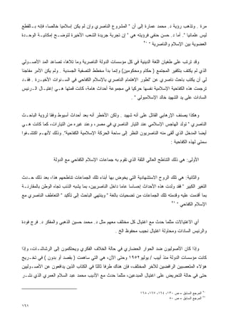 ‫ﻤﺭﺓ . ﻭﺘﺫﻫﺏ ﺭﺅﻴﺔ ﺩ. ﻤﺤﻤﺩ ﻋﻤﺎﺭﺓ ﺇﻟﻰ ﺃﻥ " ﺍﻟﻤﺸﺭﻭﻉ ﺍﻟﻨﺎﺼﺭﻱ ﻭﺇﻥ ﻟﻡ ﻴﻜﻥ ﺇﺴﻼﻤﻴﺎ ﺨﺎﻟﺼﺎ، ﻓﺈﻨﻪ ﺒـﺎﻟﻘﻁﻊ‬
              ‫ﹰ‬     ‫ﹰ‬
‫ﻟﻴﺱ ﻋﻠﻤﺎﻨﻴﺎ ". ﺃﻤﺎ ﺩ. ﺤﺴﻥ ﺤﻨﻔﻲ ﻓﺭﺅﻴﺘﻪ ﻫﻲ " ﺇﻥ ﺘﺠﺭﺒﺔ ﺠﺭﻴﺩﺓ ﺍﻟﺸﻌﺏ ﺍﻷﺨﻴﺭﺓ ﻟﺘﻭﻀـﺢ ﺇﻤﻜﺎﻨﻴـﺔ ﺍﻟﻭﺤـﺩﺓ‬
                                                                                   ‫ﹰ‬
                                                                 ‫٠٢‬
                                                                      ‫ﺍﻟﻌﻀﻭﻴﺔ ﺒﻴﻥ ﺍﻹﺴﻼﻡ ﻭﺍﻟﻨﺎﺼﺭﻴﺔ "‬


‫ﻭﻗﺩ ﺘﺭﺘﺏ ﻋﻠﻰ ﻁﻐﻴﺎﻥ ﺍﻟﻠﻐﺔ ﺍﻟﺩﻴﻨﻴﺔ ﻓﻲ ﻜل ﻤﺅﺴﺴﺎﺕ ﺍﻟﺩﻭﻟﺔ ﺍﻟﻨﺎﺼﺭﻴﺔ ﻭﻤﺎ ﺘﻼﻫﺎ، ﺘﺼﺎﻋﺩ ﺍﻟﻤﺩ ﺍﻷﺼـﻭﻟﻲ‬
‫ﺍﻟﺫﻱ ﻟﻡ ﻴﻜﺘﻑ ﺒﺘﻜﻔﻴﺭ ﺍﻟﻤﺠﺘﻤﻊ ) ﺤﻜﺎﻡ ﻭﻤﺤﻜﻭﻤﻴﻥ( ﻭﺇﻨﻤﺎ ﺒﺩﺃ ﻤﺨﻁﻁ ﺍﻟﺘﺼﻔﻴﺔ ﺍﻟﺠﺴﺩﻴﺔ . ﻭﻟﻡ ﻴﻜﻥ ﺍﻷﻤﺭ ﻤﻔﺎﺠﺌﺎ‬
‫ﹰ‬
‫ﻟﻲ ﺃﻥ ﻴﻜﺘﺏ ﺒﺎﺤﺙ ﻨﺎﺼﺭﻱ ﻋﻥ "ﺘﻁﻭﺭ ﺍﻹﻫﺘﻤﺎﻡ ﺍﻟﻨﺎﺼﺭﻱ ﺒﺎﻹﺴﻼﻡ ﺍﻟﻜﻔﺎﺤﻲ ﻓﻲ ﺍﻟﺴـﻨﻭﺍﺕ ﺍﻷﺨﻴـﺭﺓ . ﻓﻘـﺩ‬
‫ﺘﺭﺠﻤﺕ ﻫﺫﻩ ﺍﻟﻜﻔﺎﺤﻴﺔ ﺍﻹﺴﻼﻤﻴﺔ ﻨﻔﺴﻬﺎ ﺤﺭﻜﻴﺎ ﻓﻲ ﻤﺠﻤﻭﻋﺔ ﺃﺤﺩﺍﺙ ﻫﺎﻤﺔ، ﻜﺎﻨﺕ ﻗﻤﺘﻬﺎ ﻫـﻲ ﺇﻏﺘﻴـﺎل ﺍﻟـﺭﺌﻴﺱ‬
                                                     ‫ﹰ‬
                                                           ‫ﺍﻟﺴﺎﺩﺍﺕ ﻋﻠﻰ ﻴﺩ ﺍﻟﺸﻬﻴﺩ ﺨﺎﻟﺩ ﺍﻹﺴﻼﻤﺒﻭﻟﻲ " .‬


‫ﻭﻫﻜﺫﺍ ﻴﺼﻨﻑ ﺍﻹﺭﻫﺎﺒﻲ ﺍﻟﻘﺎﺘل ﻋﻠﻰ ﺃﻨﻪ ﺸﻬﻴﺩ . ﻭﻟﻜﻥ ﺍﻷﺨﻁﺭ ﺃﻨﻪ ﺒﻌﺩ ﺃﺤﺩﺍﺙ ﺃﺴﻴﻭﻁ ﻭﻓﻘﺎ ﻟﺭﺅﻴﺔ ﺍﻟﺒﺎﺤـﺙ‬
              ‫ﹰ‬
‫ﺍﻟﻨﺎﺼﺭﻱ " ﺘﻭﻟﺩ ﺍﻟﻬﺎﺠﺱ ﺍﻹﺴﻼﻤﻲ ﻋﻨﺩ ﺍﻟﺘﻴﺎﺭ ﺍﻟﻨﺎﺼﺭﻱ ﻓﻲ ﻤﺼﺭ، ﻭﻋﻨﺩ ﻏﻴﺭﻩ ﻤﻥ ﺍﻟﺘﻴﺎﺭﺍﺕ، ﻜﻤﺎ ﻜﺎﻨﺕ ﻫـﻲ‬
‫ﺃﻴﻀﺎ ﺍﻟﻤﺩﺨل ﺍﻟﺫﻱ ﺃﻟﻘﻰ ﻤﻨﻪ ﺍﻟﻨﺎﺼﺭﻴﻭﻥ ﺍﻟﻨﻅﺭ ﺇﻟﻰ ﺴﺎﺤﺔ ﺍﻟﺤﺭﻜﺔ ﺍﻹﺴﻼﻤﻴﺔ ﺍﻟﻜﻔﺎﺤﻴﺔ". ﻭﺫﻟﻙ ﻷﻨﻬـﻡ ﺍﻜﺘﺸـﻔﻭﺍ‬
                                                                                            ‫ﹰ‬
                                                                                 ‫ﺴﻤﺘﻲ ﻟﻬﺫﻩ ﺍﻟﻜﻔﺎﺤﻴﺔ :‬


                 ‫ﺍﻷﻭﻟﻰ: ﻫﻲ ﺫﻟﻙ ﺍﻟﺘﻨﺎﻁﺢ ﺍﻟﻌﺎﻟﻲ ﺍﻟﺜﻘﺔ ﺍﻟﺫﻱ ﺘﻘﻭﻡ ﺒﻪ ﺠﻤﺎﻋﺎﺕ ﺍﻹﺴﻼﻡ ﺍﻟﻜﻔﺎﺤﻲ ﻤﻊ ﺍﻟﺩﻭﻟﺔ‬


‫ﻭﺍﻟﺜﺎﻨﻴﺔ: ﻫﻲ ﺘﻠﻙ ﺍﻟﺭﻭﺡ ﺍﻻﺴﺘﺸﻬﺎﺩﻴﺔ ﺍﻟﺘﻲ ﻴﺨﻭﺽ ﺒﻬﺎ ﺃﺒﻨﺎﺀ ﺘﻠﻙ ﺍﻟﺠﻤﺎﻋﺎﺕ ﺘﻨﺎﻁﺤﻬﻡ ﻫﺫﺍ، ﺒﻌﺩ ﺫﻟﻙ ﺤـﺩﺙ‬
‫ﺍﻟﺘﻐﻴﺭ ﺍﻟﻜﺒﻴﺭ " ﻓﻘﺩ ﻭﻟﺩﺕ ﻫﺫﻩ ﺍﻷﺤﺩﺍﺙ ﺇﺤﺴﺎﺴﺎ ﻋﺎﻤﺎ ﺩﺍﺨل ﺍﻟﻨﺎﺼﺭﻴﻴﻥ، ﺒﻤﺎ ﻴﺸﺒﻪ ﺍﻟﺫﻨﺏ ﺘﺠﺎﻩ ﺍﻟﻭﻁﻥ ﺒﺎﻟﻤﻘﺎﺭﻨـﺔ‬
                                                     ‫ﹰ‬    ‫ﹰ‬
‫ﺒﻤﺎ ﺃﻗﺩﻤﺕ ﻋﻠﻴﻪ ﻭﻗﺩﻤﺘﻪ ﺘﻠﻙ ﺍﻟﺠﻤﺎﻋﺎﺕ ﻤﻥ ﺘﻀﺤﻴﺎﺕ ﺒﺎﻟﻐﺔ " ﻭﻴﻨﺘﻬﻲ ﺍﻟﺒﺎﺤﺙ ﺇﻟﻰ ﺘﺄﻜﻴﺩ " ﺍﻟﺘﻌﺎﻁﻑ ﺍﻟﻨﺎﺼﺭﻱ ﻤﻊ‬
                                                                                  ‫١٢‬
                                                                                       ‫ﺍﻹﺴﻼﻡ ﺍﻟﻜﻔﺎﺤﻲ "‬


‫ﺃﻱ ﺍﻻﻏﺘﻴﺎﻻﺕ ﻤﺜﻠﻤﺎ ﺤﺩﺙ ﻤﻊ ﺍﻏﺘﻴﺎل ﻜل ﻤﺨﺘﻠﻑ ﻤﻌﻬﻡ ﻤﺜل ﺩ. ﻤﺤﻤﺩ ﺤﺴﻴﻥ ﺍﻟﺫﻫﺒﻲ ﻭﺍﻟﻤﻔﻜﺭ ﺩ. ﻓﺭﺝ ﻓﻭﺩﺓ‬
                                                  ‫ﻭﺍﻟﺭﺌﻴﺱ ﺍﻟﺴﺎﺩﺍﺕ ﻭﻤﺤﺎﻭﻟﺔ ﺍﻏﺘﻴﺎل ﻨﺠﻴﺏ ﻤﺤﻔﻭﻅ ﺍﻟﺦ .‬


‫ﻭﺇﺫﺍ ﻜﺎﻥ ﺍﻷﺼﻭﻟﻴﻭﻥ ﻀﺩ ﺍﻟﺤﻭﺍﺭ ﺍﻟﺤﻀﺎﺭﻱ ﻓﻲ ﺤﺎﻟﺔ ﺍﻟﺨﻼﻑ ﺍﻟﻔﻜﺭﻱ ﻭﻴﺤﺘﻜﻤﻭﻥ ﺇﻟﻰ ﺍﻟﺭﺸﺎﺸـﺎﺕ، ﻭﺇﺫﺍ‬
‫ﻜﺎﻨﺕ ﻤﺅﺴﺴﺎﺕ ﺍﻟﺩﻭﻟﺔ ﻤﻨﺫ ﺃﺒﻴﺏ / ﻴﻭﻟﻴﻭ٢٥٩١ ﻭﺤﺘﻰ ﺍﻵﻥ، ﻫﻲ ﺍﻟﺘﻲ ﺴﺎﻫﻤﺕ ) ﺒﻘﺼﺩ ﺃﻭ ﺒﺩﻭﻥ ( ﻓﻲ ﺘﺨـﺭﻴﺞ‬
‫ﻫﺅﻻﺀ ﺍﻟﻤﺘﻌﺼﺒﻴﻥ ﺍﻟﺭﺍﻓﻀﻴﻥ ﻟﻶﺨﺭ ﺍﻟﻤﺨﺘﻠﻑ، ﻓﺈﻥ ﻫﻨﺎﻙ ﻁﺭﻓﺎ ﺜﺎﻟﺜﺎ ﻓﻲ ﺍﻟﻜﺘﺎﺏ ﺍﻟﺫﻴﻥ ﻴﺩﺍﻓﻌﻭﻥ ﻋﻥ ﺍﻷﺼـﻭﻟﻴﻴﻥ‬
                                     ‫ﹰ ﹰ‬
‫ﺤﺘﻰ ﻓﻲ ﺤﺎﻟﺔ ﺍﻟﺘﺤﺭﻴﺽ ﻋﻠﻰ ﺍﻏﺘﻴﺎل ﺍﻟﻤﺒﺩﻋﻴﻥ، ﻤﺜﻠﻤﺎ ﺤﺩﺙ ﻤﻊ ﺍﻷﺩﻴﺏ ﻤﺤﻤﺩ ﻋﺒﺩ ﺍﻟﺴﻼﻡ ﺍﻟﻌﻤﺭﻱ ﺍﻟﺫﻱ ﻨﺸـﺭ‬


                                                                ‫ﺍﻟﻤﺭﺠﻊ ﺍﻟﺴﺎﺒﻕ – ﺹ ٠٣١، ٤٦١، ٧٦١، ٨٦١‬   ‫٠٢‬

                                                                                ‫ﺍﻟﻤﺭﺠﻊ ﺍﻟﺴﺎﺒﻕ – ﺹ ٠٨‬   ‫١٢‬


‫١٦١‬
 