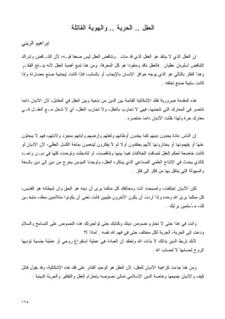 ‫ﺍﻟﻌﻘل .. ﺍﻟﺤﺭﻴﺔ .. ﻭﺍﻟﻬﻭﻴﺔ ﺍﻟﻘﺎﺘﻠﺔ‬
‫ﺇﺒﺭﺍﻫﻴﻡ ﺍﻟﺯﻴﻨﻲ‬

‫ﺇﻥ ﺍﻟﻌﻘل ﺍﻟﺫﻱ ﻻ ﻴﻨﺘﻘﺩ ﻫﻭ ﺍﻟﻌﻘل ﺍﻟﺫﻱ ﻗﺩ ﻤﺎﺕ . ﻭﺘﻨﺎﻗﺽ ﺍﻟﻌﻘل ﻟﻴﺱ ﻀﻌﻔﺎ ﻓﻴـﻪ، ﻷﻥ ﺍﻟﺘﻨـﺎﻗﺽ ﻭﺇﺩﺭﺍﻙ‬
                         ‫ﹰ‬
‫ﺍﻟﺘﻨﺎﻗﺽ ﺃﺴﻠﻭﺒﺎﻥ ﻋﻘﻠﻴﺎﻥ . ﻓﺎﻟﻌﻘل ﻨﺎﻗﺩ ﻭﻤﻨﻘﻭﺩﺍ ﻫﻭ ﻜل ﺍﻟﻤﻌﺭﻓﺔ. ﻭﻤﻥ ﻫﻨﺎ ﺘﻨﺒﻊ ﺃﻫﻤﻴﺔ ﺍﻟﻌﻘل ﻷﻨﻪ ﻴﻨـﺘﺞ ﺍﻟﻔﻜـﺭ‬
                                                         ‫ﹰ‬
‫ﻭﻫﺫﺍ ﺍﻟﻔﻜﺭ ﺒﺎﻟﺘﺎﻟﻲ ﻫﻭ ﺍﻟﺫﻱ ﻴﻭﺠﻪ ﺤﻭﺍﻓﺯ ﺍﻹﻨﺴﺎﻥ ﺒﺎﻹﻴﺠﺎﺏ ﺃﻭ ﺒﺎﻟﺴﻠﺏ، ﻓﺈﺫﺍ ﻜﺎﻨﺕ ﺇﻴﺠﺎﺒﻴﺔ ﺼﻨﻊ ﺤﻀﺎﺭﺘﻪ ﻭﺇﺫﺍ‬
                                                                             ‫ﻜﺎﻨﺕ ﺴﻠﺒﻴﺔ ﺼﻨﻊ ﺘﺨﻠﻔﻪ .‬


‫ﻫﺫﻩ ﺍﻟﻤﻘﺩﻤﺔ ﻀﺭﻭﺭﻴﺔ ﻟﻔﻙ ﺍﻹﺸﻜﺎﻟﻴﺔ ﺍﻟﻘﺎﺌﻤﺔ ﺒﻴﻥ ﺍﻟﺩﻴﻥ ﻤﻥ ﻨﺎﺤﻴﺔ ﻭﺒﻴﻥ ﺍﻟﻌﻘل ﻓﻲ ﺍﻟﻤﻘﺎﺒل، ﻻﻥ ﺍﻷﺩﻴﺎﻥ ﺩﺍﺌﻤﺎ‬
‫ﹰ‬
‫ﺘﻨﺘﺼﺭ ﻓﻲ ﺍﻟﻤﻌﺎﺭﻙ ﺍﻟﺘﻲ ﺘﺘﺠﻨﺒﻬﺎ، ﻓﻬﻲ ﻻ ﺘ ‪‬ﺎ ‪‬ﺏ ﺒﺎﻟﻌﻘل، ﻭﻻ ﹸﺤﺎ ِﺏ ﺍﻟﻌﻘل، ﺃﻱ ﻻ ﺘﺩﺨل ﻤـﻊ ﺍﻟﻌﻘـل ﻓـﻲ‬
                                 ‫ﺘ ﺭ‬               ‫ﹸﺤ ﺭ‬
                                                         ‫ﻤﻌﺎﺭﻙ ﺤﺭﺓ ﻭﻟﻬﺫﺍ ﻅﻠﺕ ﺍﻷﺩﻴﺎﻥ ﺩﺍﺌﻤﺎ ﻤﻨﺘﺼﺭﻩ .‬
                                                                  ‫ﹰ‬


‫ﺇﻥ ﺍﻟﻨﺎﺱ ﻋﺎﺩﺓ ﻴﺠﺩﻭﻥ ﺩﻴﻨﻬﻡ ﻜﻤﺎ ﻴﺠﺩﻭﻥ ﺃﻭﻁﺎﻨﻬﻡ ﻭﻟﻐﺘﻬﻡ ﻭﺃﺭﻀﻬﻡ ﻭﺃﺒﺎﺌﻬﻡ ﺒﻤﺠﺭﺩ ﻭﻻﺩﺘﻬﻡ، ﻓﻬﻡ ﻻ ﻴﺒﺤﺜﻭﻥ‬
‫ﻋﻨﻬﺎ ﺃﻭ ﻴﻔﻬﻤﻭﻨﻬﺎ ﺃﻭ ﻴﺨﺘﺎﺭﻭﻨﻬﺎ ﻷﻨﻬﻡ ﻴﻌﺘﻘﺩﻭﻥ ﺃﻭﻻ ﺜﻡ ﻻ ﻴﻔﻜﺭﻭﻥ ﻟﻴﻨﻌﻤﻭﻥ ﺒﻤﺘﻌﺔ ﺍﻟﻜﺴل ﺍﻟﻌﻘﻠﻲ، ﻷﻥ ﺍﻷﺩﻴﺎﻥ ﻟﻭ‬
                                                     ‫ﹰ‬
‫ﻜﺎﻨﺕ ﺨﺎﻀﻌﺔ ﻟﺤﻜﻡ ﺍﻟﻌﻘل ﻟﻀﺎﻗﺕ ﺍﻟﺨﻼﻓﺎﺕ ﻓﻴﻤﺎ ﺒﻴﻨﻬﺎ ﻭﺘﻨﺎﻗﺼﺕ، ﺃﻭ ﻟﺘﺎﺩﺨﻠﺕ ﻭﺘﻭﺤﺩﺕ ﻜﻠﻬﺎ ﻓﻲ ﺩﻴـﻥ ﻭﺍﺤـﺩ‬
‫ﻜﺎﻟﺫﻱ ﻴﺤﺩﺙ ﻓﻲ ﺍﻹﻨﺘﺎﺝ ﺍﻟﻌﻠﻤﻲ ﺍﻟﺼﻨﺎﻋﻲ ﺍﻟﺫﻱ ﻴﺒﺘﻜﺭﻩ ﺍﻟﻌﻘل، ﻭﻟﻭﺠﺩﻨﺎ ﺍﻟﻤﺅﻤﻥ ﻴﺨﺭﺝ ﻤﻥ ﺩﻴﻥ ﺇﻟﻰ ﺩﻴﻥ ﺒﺎﻟﺴﻌﺔ‬
                                                             ‫ﻭﺍﻟﺴﻬﻭﻟﺔ ﺍﻟﺘﻲ ﻴﻨﺘﻘل ﺒﻬﺎ ﻤﻥ ﻓﻜﺭ ﺇﻟﻰ ﻓﻜﺭ .‬


‫ﻟﻜﻥ ﺍﻷﺩﻴﺎﻥ ﺇﺨﺘﻠﻔﺕ، ﻭﺃﺼﺒﺤﺕ ﺃﻨﺕ ﻭﻤﺨﺎﻟﻔﻙ ﻜل ﻤﻨﻜﻤﺎ ﻴﺭﻯ ﺃﻥ ﺩﻴﻨﻪ ﻫﻭ ﺍﻟﺤﻕ ﻭﺃﻥ ﺸﻴﻁﺎﻨﻪ ﻫﻭ ﺍﻟﻘﺩﻴﺱ،‬
‫ﻜل ﻤﻨﻜﻤﺎ ﻴﺭﻯ ﺍﷲ ﻭﺤﺩﻩ ﻭﺇﺫﺍ ﺃﺭﺩﺕ ﺃﻥ ﻴﻜﻭﻥ ﺍﻷﺨﺭﻭﻥ ﻁﻴﺒﻴﻥ ﻓﺄﻨﺕ ﺘﻌﻨﻲ ﺃﻥ ﻴﻜﻭﻨﻭﺍ ﻤﺘﻼﺌﻤﻴﻥ ﻤﻌﻙ، ﻤﺘﺒﻌـﻴﻥ‬
                                                                                ‫ﻟﻙ، ﻤ ُﺴﻠﻤﻴﻥ ﺒﺭﺃﻴﻙ .‬
                                                                                             ‫ـ‬


‫ﻭﺃﻨﺕ ﻓﻲ ﻫﺫﺍ ﺤﺘﻰ ﻻ ﺘﺤﺘﺭﻡ ﻨﺼﻭﺹ ﺩﻴﻨﻙ ﻭﻜﺘﺎﺒﻙ ﺤﺘﻰ ﻟﻭﺃﺠﺒﺭﺘﻙ ﻫﺫﻩ ﺍﻟﻨﺼﻭﺹ ﻋﻠﻰ ﺍﻟﺘﺴﺎﻤﺢ ﻭﺍﻟﺴﻼﻡ‬
                                  ‫ﻭﺩﻋﺕ ﺇﻟﻰ ﺍﻟﺤﺭﻴﺔ، ﺍﻟﺤﺭﻴﺔ ﻟﻜل ﻤﺨﺘﻠﻑ ﺤﺘﻰ ﻓﻲ ﻓﻬﻡ ﺍﷲ ﻨﻔﺴﻪ . ﻟﻤﺎﺫﺍ !؟‬
‫ﻷﻨﻙ ﺘﺭﺒﻁ ﺍﻟﺩﻴﻥ ﺒﺫﺍﺘﻙ ﻻ ﺒﺫﺍﺕ ﺍﷲ ﻭﺘﻌﺘﻘﺩ ﺃﻥ ﺍﻟﻌﺒﺎﺩﺓ ﻫﻲ ﻋﻤﻠﻴﺔ ﺇﺴﺘﻔﺭﺍﻍ ﺭﻭﺤﻲ ﺃﻭ ﻋﻤﻠﻴﺔ ﺠﻨﺴﻴﺔ ﺘﺅﺩﻴﻬﺎ‬
                                                                        ‫ﺍﻟﺭﻭﺡ ﻟﺤﺴﺎﺒﻬﺎ ﻻ ﻟﺤﺴﺎﺏ ﺍﷲ .‬


‫ﻭﻤﻥ ﻫﻨﺎ ﺠﺎﺀﺕ ﻜﺭﺍﻫﻴﺔ ﺍﻷﺩﻴﺎﻥ ﻟﻠﻌﻘل، ﻷﻥ ﺍﻟﻌﻘل ﻫﻭ ﺍﻟﻭﺤﻴﺩ ﺍﻟﻘﺎﺩﺭ ﻋﻠﻰ ﻓﻙ ﻫﺫﻩ ﺍﻹﺸﻜﺎﻟﻴﺔ، ﻭﻗﺩ ﻴﻘﻭل ﻗﺎﺌل‬
      ‫ﻜﻴﻑ ﻭﺍﻷﺩﻴﺎﻥ ﺠﻤﻴﻌﻬﺎ ﻭﺨﺎﺼﺔ ﺍﻟﺩﻴﻥ ﺍﻹﺴﻼﻤﻲ ﺘﻤﺘﻠﺊ ﻨﺼﻭﺼﻪ ﺒﺈﺤﺘﺭﺍﻡ ﺍﻟﻌﻘل ﻭﺍﻟﺘﻔﻜﻴﺭ ﻭﺍﻟﺤﺭﻴﺔ ﺍﻟﺩﻴﻨﻴﺔ :‬



‫٥٦١‬
 