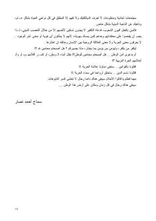 ‫ﻤﺠﺘﻤﻌﺎﺕ ﺃﺤﺎﺩﻴﺔ ﻭﻤﻨﻅﻭﻤﺎﺕ ﻻ ﺘﻌﺭﻑ ﺍﻟﺩﻴﺎﻟﻜﺘﻴﻙ ﻭﻻ ﺘﻔﻬﻡ ﺇﻻ ﺍﻟﻤﻁﻠﻕ ﻓﻲ ﻜل ﻨﻭﺍﺤﻲ ﺍﻟﺤﻴﺎﺓ ﺒﺸﻜل ﻋـﺎﻡ،‬
                                                             ‫ﻭﻨﺎﻫﻴﻙ ﻋﻥ ﺍﻟﻨﺎﺤﻴﺔ ﺍﻟﺩﻴﻨﻴﺔ ﺒﺸﻜل ﺨﺎﺹ .‬
‫ﻓﺎﻟﺩﻴﻥ ﺒﺎﻟﻔﻌل ﺃﻓﻴﻭﻥ ﺍﻟﺸﻌﻭﺏ، ﻓﺩﻋﺎﺓ ﺍﻟﺘﻜﻔﻴﺭ ﻻ ﻴﺠﺩﻭﻥ ﺘﺴﻜﻴﻥ ﻷﻨﻔﺴﻬﻡ ﺇﻻ ﻤﻥ ﺨﻼل ﺍﻟﺘﻌﺼﺏ ﺍﻟﺩﻴﻨﻲ، ﻟـﺫﺍ‬
‫ﻴﺠﺏ ﺃﻥ ﻴﻘﺒﻀﻭﺍ ﻋﻠﻰ ﻤﻌﺘﻘﺩﺍﺘﻬﻡ ﻭﺤﺩﻫﻡ ﻜﻤﻥ ﻴﻤﺴﻙ ﺒﻬﻭﻴﺘﻪ، ﻷﻨﻬﻡ ﻻ ﻴﻤﻠﻜﻭﻥ ﺃﻯ ﻫﻭﻴﺔ ﺃﻭ ﻤﻌﻨﻰ ﺁﺨﺭ ﻟﻠﻭﺠﻭﺩ .‬
                     ‫ﻻ ﻴﻌﺭﻓﻭﻥ ﻤﻌﻨﻰ ﺍﻟﺤﺭﻴﺔ ﻭﻻ ﻤﻌﻨﻰ ﺍﻟﻌﻼﻗﺔ ﺍﻟﺭﻭﺤﻴﺔ ﺒﻴﻥ ﺍﻹﻨﺴﺎﻥ ﻭﺨﺎﻟﻘﻪ ﺇﻥ ﺍﺨﺘﺎﺭﻫﺎ .‬
              ‫ﻟﻴﻜﻔﺭ ﻤﻥ ﻴﻜﻔﺭ، ﻭﻟﻴﺅﻤﻥ ﻤﻥ ﻴﺅﻤﻥ ﺒﻤﺎ ﻴﺨﺘﺎﺭ، ﻤﺎﺫﺍ ﻴﻀﻴﺭﻜﻡ ؟ ﻫل ﺃﺼﺒﺤﺘﻡ ﻤﺤﺎﻤﻴﻥ ﷲ ؟!‬
‫ﺃﻡ ﺒﺩﻋﻭﻯ ﺃﻤﻥ ﺍﻟﻭﻁﻥ .. ﻫل ﺃﺼﺒﺤﺘﻡ ﻤﺤﺎﻤﻴﻥ ﻟﻠﻭﻁﻥ؟! ﺒﻘﺘل ﺃﺒﻨﺎﺀ ﺍﻟـﻭﻁﻥ، ﺃﻭ ﻜﺴـﺭ ﺃﻗﻼﻤﻬـﻡ، ﺃﻭ ﻭﺃﺩ‬
                                                                            ‫ﺃﺤﻼﻤﻬﻡ ﺍﻟﺤﺭﺓ ﺍﻟﻨﺯﻴﻬﺔ ؟!‬
                                                 ‫ﺍﻗﺘﻠﻭﻨﺎ ﺒﺎﻟﻘﻭﺍﻨﻴﻥ .. ﺴﺘﺒﻘﻰ ﺩﻤﺎﺅﻨﺎ ﻋﻼﻤﺔ ﺍﻟﺤﺭﻴﺔ !!‬
                                          ‫ﺍﻗﺘﻠﻭﻨﺎ ﺒﺎﺴﻡ ﺍﻟﺩﻴﻥ .. ﺴﺘﺤﻠﻕ ﺃﺭﻭﺍﺤﻨﺎ ﻓﻲ ﺴﻤﺎﺀ ﺍﻟﺤﺭﻴﺔ !!‬
                        ‫ﻤﻬﻤﺎ ﻓﻌﻠﺘﻡ ﻴﺎ ﻗﺎﺘﻠﻭﺍ ﺍﻷﺤﻼﻡ ﺴﻴﺒﻘﻰ ﻫﻨﺎﻙ ﺩﺍﺌﻤﺎ ﺭﺠﺎل ﻻ ﺘﺨﺸﻰ ﻜﺴﺭ ﺍﻟﺘﺎﺒﻭﻫﺎﺕ.‬
                                 ‫ﺴﻴﺒﻘﻲ ﻫﻨﺎﻙ ﺭﺠﺎل ﻓﻲ ﻜل ﺯﻤﺎﻥ ﻭﻤﻜﺎﻥ ﻋﻠﻰ ﺃﺭﺽ ﻫﺫﺍ ﺍﻟﻭﻁﻥ …‬



‫ﺴﻤﺎﺡ ﺃﺤﻤﺩ ﻨﺼﺎﺭ‬




‫٧١‬
 