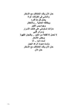 ‫ﺡﺎن اﻵن وﻗﺖ اﻹﺥﺘﻼف ﻣﻊ اﻷﺱﻔﺎر‬
               ‫واﻟﻤﺸﻲ ﻓﻲ اﻟﻄﺮﻗﺎت ﻋﺮاة‬
                   ‫ﻳﺤﻤﻞ آﻞ ﻣﻨﺎ ﻗﺪرﻩ‬
              ‫وﺏﻄﺎﻗﺘﻪ اﻟﻌﺎﺋﻠﻴﺔ .. واﻷﺥﻄﺎر‬
                   ‫وﺝﻮاﺱﻴﺲ اﻟﻔﺠﺮ‬
         ‫ﻣﺎزاﻟﺖ ﺗﺴﺎوﻣﻨﻲ ﻋﻠﻰ آﺸﻒ اﻷﺱﺮار‬
                      ‫وﺱﺮاﺋﺮ ﻗﻠﺒﻲ‬
      ‫ﻻ ﺗﺤﻤﻞ إﻻ ﻗﻄﻌﺔ ﻣﻦ اﻟﺨﺒﺰ .. وﻓﻨﺠﺎن اﻟﻘﻬﻮة‬
                    ‫وﺏﻌﺾ اﻷﺷﻌﺎر‬
                    ‫ﻟﺴﺖ داود .. أﻧﺎ‬
               ‫وﻟﺴﺖ ﺹﻮت اﻟﺮﻋﺪ اﻟﺠﺒﺎر‬
          ‫ﺡﺎن اﻵن وﻗﺖ اﻹﺥﺘﻼف ﻣﻊ اﻷﺱﻔﺎر‬
                        ‫ﺡﺎن اﻵن‬




‫٠٧١‬
 