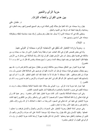 ‫ﺤﺭﻴﺔ ﺍﻟﺭﺃﻯ ﻭﺍﻟﺘﻌﺒﻴﺭ‬
                            ‫ﺒﻴﻥ ﻫﺩﻯ ﺍﻟﻘﺭﺁﻥ ﻭﺃﺨﻁﺎﺀ ﺍﻟﺘﺭﺍﺙ.‬
‫ﺩ. ﻋﺜﻤﺎﻥ ﻋﻠﻲ‬
‫ﻴﻘﻭل ﺭﺒﻨﺎ ﺴﺒﺤﺎﻨﻪ ﻋﻥ ﺫﺍﺘﻪ ﺍﻟﻌﻠﻴﺎ ﺠل ﺠﻼﻟﻪ )ﻟﻴﺱ ﻜﻤﺜﻠﻪ ﺸﻰﺀ ﻭﻫﻭ ﺍﻟﺴﻤﻴﻊ ﺍﻟﺒﺼﻴﺭ( ﻓﻬﻭ ﻭﺤﺩﻩ ﺍﻟﻤﺘﻔﺭﺩ ﻓﻲ‬
                                                 ‫ﻭﺤﺩﺍﻨﻴﺘﻪ ﻭﺃﻟﻭﻫﻴﺘﻪ ﺍﻟﺤﻘﺔ ﺍﻟﻤ ُﻨﺯﻫﺔ ﻋﻥ ﺍﻟﺸﺒﻴﻪ ﻭﺍﻟﻤﺜﻴل .‬
                                                                         ‫ـ‬
‫ﻭﻴﺘﺠﻠﻰ ﺫﻟﻙ ﻓﻲ ﺃﻨﻪ ﺴﺒﺤﺎﻨﻪ ﺍﻟﺫﻱ ) ﻻ ﻴﺴﺌل ﻋﻤﺎ ﻴﻔﻌل ﻭﻫﻡ ﻴﺴﺌﻠﻭﻥ ( ﻭﻗﺩ ﺒﻨﻴﺕ ﻤﺤﺎﺴﺒﺘﻪ ﻟﺨﻠﻘﻪ ﻭﻤﺨﻠﻭﻗﺎﺘﻪ‬
                                                                    ‫ﺴﺒﺤﺎﻨﻪ ﻋﻠﻰ ﺃﺴﺎﺴﻴﻥ ﺭﺌﻴﺴﻴﻴﻥ ﻫﻤﺎ :‬

                                                                                      ‫‪ o‬ﺍﻹﺒﺘﻼﺀ‬

       ‫‪ o‬ﻭﺤﺭﻴﺔ ﻭﺇﺭﺍﺩﺓ ﺍﻹﺨﺘﻴﺎﺭ ﺍﻟﻤ ُﻁﻠﻕ ﻓﻲ ﺍﻹﺴﺘﺠﺎﺒﻪ ﻷﻭﺍﻤﺭﻩ ﺴﺒﺤﺎﻨﻪ ﺃﻭ ﺍﻟﺘﻭﻟﻲ ﻋﻨﻬﺎ.‬
                                                    ‫ـ‬
‫ﻭﻟﻨﺎ ﻓﻲ ﺒﻌﺽ ﻗﺼﺹ ﺍﻟﻘﺭﺁﻥ ﻓﻲ ﺫﻟﻙ ﺍﻟﺠﺎﻨﺏ ﻋﺒﺭﺓ ﻭﻋﻅﺔ ﻭﻨﺒﺩﺃ ﺒﺎﻟﺤﻭﺍﺭ ﺍﻟﺫﻱ ﺩﺍﺭ ﺒﻴﻨﻪ ﺴـﺒﺤﺎﻨﻪ ﻭﺒـﻴﻥ‬
‫ﻤﻼﺌﻜﺘﻪ ﻓﻲ ﻗﻀﻴﺔ ﺨﻠﻕ ﻭﺠﻌل ﺁﺩﻡ ﻋﻠﻰ ﺍﻷﺭﺽ ﻓﻴﻘﻭل ﺍﻟﻘﺭﺁﻥ )ﻭﺇﺫ ﻗﺎل ﺭﺒﻙ ﻟﻠﻤﻼﺌﻜﺔ ﺇﻨﻲ ﺠﺎﻋل ﻓـﻲ ﺍﻷﺭﺽ‬
‫ﺨﻠﻴﻔﺔ ﻗﺎﻟﻭﺍ ﺃﺘﺠﻌل ﻓﻴﻬﺎ ﻤﻥ ﻴﻔﺴﺩ ﻓﻴﻬﺎ ﻭﻴﺴﻔﻙ ﺍﻟﺩﻤﺎﺀ ﻭﻨﺤﻥ ﻨ ُﺴﺒﺢ ﺒﺤﻤﺩﻙ ﻭﻨﻘﺩﺱ ﻟﻙ ﻗﺎل ﺇﻨـﻰ ﺃﻋﻠـﻡ ﻤـﺎ ﻻ‬
                                       ‫ـ‬
                                                                                             ‫ﺘﻌﻠﻤﻭﻥ(.‬
‫ﻓﻬﻨﺎ ﺤﺭﻴﺔ ﺍﻟﺤﻭﺍﺭ ﺒﻴﻥ ﺍﻟﺨﺎﻟﻕ ﺴﺒﺤﺎﻨﻪ ﻭﺒﻴﻥ ﻤﻼﺌﻜﺘﻪ )ﻭﻫﻡ ﻤﻥ ﺨﻠﻘﻪ(. ﺴﻤﺢ ﻟﻬﻡ ﺒﺎﻹﻋﺘﺭﺍﺽ ﻓـﺭﺩ ﻋﻠـﻴﻬﻡ‬
‫ﺭﺒﻬﻡ ﺒﺈﺒﻁﺎل ﺤﺠﺘﻬﻡ ﻓﻲ ﻗﻭﻟﻪ ﺴﺒﺤﺎﻨﻪ )ﻭﻋﻠﻡ ﺁﺩﻡ ﺍﻷﺴﻤﺎﺀ ﻜﻠﻬﺎ ﺜﻡ ﻋﺭﻀﻬﻡ ﻋﻠﻰ ﺍﻟﻤﻼﺌﻜﺔ ﻓﻘﺎل ﺍﻨﺒﺌﻭﻨﻰ ﺒﺄﺴـﻤﺎﺀ‬
‫ﻫﺅﻻﺀ ﺇﻥ ﻜﻨﺘﻡ ﺼﺎﺩﻗﻴﻥ . ﻗﺎﻟﻭﺍ ﺴﺒﺤﺎﻨﻙ ﻻ ﻋﻠﻡ ﻟﻨﺎ ﺇﻻ ﻤﺎ ﻋﻠﻤﺘﻨﺎ ﺇﻨﻙ ﺃﻨﺕ ﺍﻟﻌﻠﻴﻡ ﺍﻟﺤﻜﻴﻡ . ﻗﺎل ﻴـﺎ ﺁﺩﻡ ﺃﻨﺒـﺌﻬﻡ‬
‫ﺒﺄﺴﻤﺎﺌﻬﻡ ﻓﻠﻤﺎ ﺍﻨﺒﺌﻬﻡ ﺒﺄﺴﻤﺎﺌﻬﻡ ﻗﺎل ﺃﻟﻡ ﺃﻗل ﻟﻜﻡ ﺇﻨﻰ ﺃﻋﻠﻡ ﻏﻴﺏ ﺍﻟﺴﻤﻭﺍﺕ ﻭﺍﻷﺭﺽ ﻭﺃﻋﻠﻡ ﻤﺎ ﺘﺒﺩﻭﻥ ﻭﻤـﺎ ﻜﻨـﺘﻡ‬
                                                                                            ‫ﺘﻜﺘﻤﻭﻥ .(‬
‫ﻓﻬﺫﺍ ﺤﻭﺍﺭ ﻓﻴﻪ ﺤﺭﻴﺔ ﺇﺒﺩﺍﺀ ﺍﻟﺭﺃﻱ . ﻭﺭﺩ ﺍﻟﻤﻭﻟﻰ ﺠل ﺠﻼﻟﻪ ﻋﻠﻴﻪ ﺒﺎﻟﺤﺠﺔ ﺍﻟﺒﺎﻟﻐﺔ ﺒﺈﺤﺎﻁﺘﻪ ﻭﺒﻌﻠﻤـﻪ ﻭﺤـﺩﻩ‬
                     ‫ﺴﺒﺤﺎﻨﻪ ﻟﻠﻐﻴﺏ ﻓﻲ ﺼﻭﺭﻩ ﺍﻟﻤﺎﻀﻴﺔ ﻭﺍﻟﺤﺎﻀﺭﺓ ﻭﺍﻟﻤﺴﺘﻘﺒﻠﻴﺔ ﺃﻤﺎﻡ ﻋﻠﻤﻬﻡ ﺍﻟﻤﺤﺩﻭﺩ ﺍﻟﻘﺎﺼﺭ.‬
‫ﻭﻓﻲ ﺃﻤﺭﻩ ﺴﺒﺤﺎﻨﻪ ﻟﻠﻤﻼﺌﻜﺔ ﺒﺎﻟﺴﺠﻭﺩ ﻵﺩﻡ ﻜﺎﻨﺕ ﺤﺭﻴﺔ ﺍﺨﺘﻴﺎﺭ ﺘﻨﻔﻴﺫ ﺍﻷﻤﺭ ﺤﺎﻀﺭﺓ . ﻭﻋﺒﺭ ﻋﻨﻬﺎ ﺍﻟﻘـﺭﺁﻥ‬
‫ﻓﻲ ﻗﻭﻟﻪ ﺘﻌﺎﻟﻰ ) ﻭﺇﺫ ﻗﻠﻨﺎ ﻟﻠﻤﻼﺌﻜﺔ ﺍﺴﺠﺩﻭﺍ ﻵﺩﻡ ﻓﺴﺠﺩﻭﺍ ﺇﻻ ﺇﺒﻠﻴﺱ ﺃﺒﻰ ﻭﺃﺴﺘﻜﺒﺭ ﻭﻜﺎﻥ ﻤﻥ ﺍﻟﻜﺎﻓﺭﻴﻥ ( ﻓﻬﻨﺎ ﻜﺎﻨﺕ‬
‫ﺤﺭﻴﺔ ﺍﻹﺨﺘﻴﺎﺭ ﻓﻲ ﺘﻨﻔﻴﺫ ﺃﻤﺭ ﺍﷲ ﺘﻌﺎﻟﻰ ﻓﻲ ﺍﻟﺴﺠﻭﺩ ﻵﺩﻡ ﻭﻫﺫﺍ ﻤـﺎ ﻓﻌﻠﺘـﻪ ﺍﻟﻤﻼﺌﻜـﺔ ﺃﻭ ﺍﻟﺘـﻭﻟﻲ ﻭﺍﻹﺴـﺘﻜﺒﺎﺭ‬
                                                   ‫ﻭﺍﻹﻋﺘﺭﺍﺽ ﻭﻋﺩﻡ ﺘﻨﻔﻴﺫ ﺍﻷﻤﺭ ﻭﻫﺫﺍ ﻤﺎ ﺍﺨﺘﺎﺭﻩ ﺇﺒﻠﻴﺱ .‬
‫ﻭﻓﻲ ﻋﺭﺽ ﺃﻤﺎﻨﺔ ﺍﻟﺘﻌﻘل ﻭﺤﺭﻴﺔ ﺍﻹﺨﺘﻴﺎﺭ ﻋﻠﻰ ﺍﻟﺴﻤﻭﺍﺕ ﻭﺍﻻﺭﺽ ﻭﺍﻟﺠﺒﺎل ﻭﺍﻹﻨﺴﺎﻥ ﻓﺭﻓﻀـﻭﺍ ﺤﻤﻠﻬـﺎ‬
‫ﻓﺤﻤﻠﻬﺎ ﻭﻗﺒﻠﻬﺎ ﺍﻹﻨﺴﺎﻥ ﻭﻓﻲ ﺫﻟﻙ ﻴﻘﻭل ﺭﺒﻨﺎ ﺴﺒﺤﺎﻨﻪ )ﺇﻨﺎ ﻋﺭﻀﻨﺎ ﺍﻷﻤﺎﻨﺔ ﻋﻠﻰ ﺍﻟﺴـﻤﻭﺍﺕ ﻭﺍﻷﺭﺽ ﻭﺍﻟﺠﺒـﺎل‬
‫ﻓﺄﺒﻴﻥ ﺃﻥ ﻴﺤﻤﻠﻨﻬﺎ ﻭﺃﺸﻔﻘﻥ ﻤﻨﻬﺎ ﻭﺤﻤﻠﻬﺎ ﺍﻹﻨﺴﺎﻥ ﺇﻨﻪ ﻜﺎﻥ ﻅﻠﻭﻤﺎ ﺠﻬﻭﻻ ( ﻭﻫﻨﺎ ﻜﺎﻨﺕ ﺤﺭﻴﺔ ﺍﻹﺨﺘﻴـﺎﺭ ﻭﺇﺒـﺩﺍﺀ‬
                                                                   ‫ﺍﻟﺭﺃﻯ ﻓﻲ ﺍﻟﻘﺒﻭل ﺃﻭ ﺍﻟﺭﻓﺽ ﺤﺎﻀﺭﺓ‬

                                               ‫:::::::‬

‫١٧١‬
 