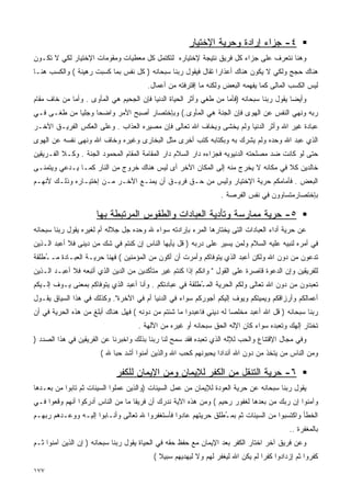 ‫٤- ﺠﺯﺍﺀ ﺇﺭﺍﺩﺓ ﻭﺤﺭﻴﺔ ﺍﻹﺨﺘﻴﺎﺭ‬
‫ﻭﻫﻨﺎ ﻨﺘﻌﺭﻑ ﻋﻠﻰ ﺠﺯﺍﺀ ﻜل ﻓﺭﻴﻕ ﻨﺘﻴﺠﺔ ﻹﺨﺘﻴﺎﺭﻩ ﻟﺘﻜﺘﻤل ﻜل ﻤﻌﻁﻴﺎﺕ ﻭﻤﻘﻭﻤﺎﺕ ﺍﻹﺨﺘﻴﺎﺭ ﻟﻜﻲ ﻻ ﺘﻜـﻭﻥ‬
‫ﻫﻨﺎﻙ ﺤﺠﺞ ﻭﻟﻜﻲ ﻻ ﻴﻜﻭﻥ ﻫﻨﺎﻙ ﺃﻋﺫﺍﺭﺍ ﺘﻘﺎل ﻓﻴﻘﻭل ﺭﺒﻨﺎ ﺴﺒﺤﺎﻨﻪ ) ﻜل ﻨﻔﺱ ﺒﻤﺎ ﻜﺴﺒﺕ ﺭﻫﻴﻨﺔ ( ﻭﺍﻟﻜﺴﺏ ﻫﻨـﺎ‬
                                        ‫ﻟﻴﺱ ﺍﻟﻜﺴﺏ ﺍﻟﻤﺎﻟﻰ ﻜﻤﺎ ﻴﻔﻬﻤﻪ ﺍﻟﺒﻌﺽ ﻭﻟﻜﻨﻪ ﻤﺎ ﺇﻗﺘﺭﻓﺘﻪ ﻤﻥ ﺃﻋﻤﺎل.‬
‫ﻭﺃﻴﻀﺎ ﻴﻘﻭل ﺭﺒﻨﺎ ﺴﺒﺤﺎﻨﻪ )ﻓﺄﻤﺎ ﻤﻥ ﻁﻐﻲ ﻭﺃﺜﺭ ﺍﻟﺤﻴﺎﺓ ﺍﻟﺩﻨﻴﺎ ﻓﺈﻥ ﺍﻟﺠﺤﻴﻡ ﻫﻲ ﺍﻟﻤﺄﻭﻯ . ﻭﺃﻤﺎ ﻤﻥ ﺨﺎﻑ ﻤﻘﺎﻡ‬
‫ﺭﺒﻪ ﻭﻨﻬﻲ ﺍﻟﻨﻔﺱ ﻋﻥ ﺍﻟﻬﻭﻯ ﻓﺈﻥ ﺍﻟﺠﻨﺔ ﻫﻲ ﺍﻟﻤﺄﻭﻯ.( ﻭﺒﺈﺨﺘﺼﺎﺭ ﺃﺼﺒﺢ ﺍﻷﻤﺭ ﻭﺍﻀﺤﺎ ﻭﺠﻠﻴﺎ ﻤﻥ ﻁﻐـﻰ ﻓـﻲ‬
            ‫ﹰ‬     ‫ﹰ‬
‫ﻋﺒﺎﺩﺓ ﻏﻴﺭ ﺍﷲ ﻭﺃﺜﺭ ﺍﻟﺩﻨﻴﺎ ﻭﻟﻡ ﻴﺨﺸﻰ ﻭﻴﺨﺎﻑ ﺍﷲ ﺘﻌﺎﻟﻰ ﻓﺈﻥ ﻤﺼﻴﺭﻩ ﺍﻟﻌﺫﺍﺏ . ﻭﻋﻠﻰ ﺍﻟﻌﻜﺱ ﺍﻟﻔﺭﻴـﻕ ﺍﻵﺨـﺭ‬
‫ﺍﻟﺫﻱ ﻋﺒﺩ ﺍﷲ ﻭﺤﺩﻩ ﻭﻟﻡ ﻴﺸﺭﻙ ﺒﻪ ﻭﺒﻜﺘﺎﺒﻪ ﻜﺘﺏ ﺃﺨﺭﻯ ﻤﺜل ﺍﻟﺒﺨﺎﺭﻯ ﻭﻏﻴﺭﻩ ﻭﺨﺎﻑ ﺍﷲ ﻭﻨﻬﻰ ﻨﻔﺴﻪ ﻋﻥ ﺍﻟﻬﻭﻯ‬
‫ﺤﺘﻰ ﻟﻭ ﻜﺎﻨﺕ ﻀﺩ ﻤﺼﻠﺤﺘﻪ ﺍﻟﺩﻨﻴﻭﻴﻪ ﻓﺠﺯﺍﺀﻩ ﺩﺍﺭ ﺍﻟﺴﻼﻡ ﺩﺍﺭ ﺍﻟﻤﻘﺎﻤﺔ ﺍﻟﻤﻘﺎﻡ ﺍﻟﻤﺤﻤﻭﺩ ﺍﻟﺠﻨﺔ . ﻭﻜـﻼ ﺍﻟﻔـﺭﻴﻘﻴﻥ‬
‫ﺨﺎﻟﺩﻴﻥ ﻜﻼ ﻓﻲ ﻤﻜﺎﻨﻪ ﻻ ﻴﺨﺭﺝ ﻤﻨﻪ ﺇﻟﻰ ﺍﻟﻤﻜﺎﻥ ﺍﻵﺨﺭ ﺃﻯ ﻟﻴﺱ ﻫﻨﺎﻙ ﺨﺭﻭﺝ ﻤﻥ ﺍﻟﻨﺎﺭ ﻜﻤـﺎ ﻴـﺩﻋﻲ ﻭﻴﺘﻤﻨـﻰ‬
‫ﺍﻟﺒﻌﺽ . ﻓﺄﻤﺎﻤﻜﻡ ﺤﺭﻴﺔ ﺍﻹﺨﺘﻴﺎﺭ ﻭﻟﻴﺱ ﻤﻥ ﺤـﻕ ﻓﺭﻴـﻕ ﺃﻥ ﻴﻤﻨـﻊ ﺍﻵﺨـﺭ ﻤـﻥ ﺇﺨﺘﻴـﺎﺭﻩ ﻭﺫﻟـﻙ ﻷﻨﻬـﻡ‬
                                                                  ‫ﺒﺈﺨﺘﺼﺎﺭﻤﺘﺴﺎﻭﻭﻥ ﻓﻲ ﻨﻔﺱ ﺍﻟﻔﺭﺼﺔ .‬

                      ‫٥- ﺤﺭﻴﺔ ﻤﻤﺎﺭﺴﺔ ﻭﺘﺄﺩﻴﺔ ﺍﻟﻌﺒﺎﺩﺍﺕ ﻭﺍﻟﻁﻘﻭﺱ ﺍﻟﻤﺭﺘﺒﻁﺔ ﺒﻬﺎ‬
‫ﻋﻥ ﺤﺭﻴﺔ ﺃﺩﺍﺀ ﺍﻟﻌﺒﺎﺩﺍﺕ ﺍﻟﺘﻰ ﻴﺨﺘﺎﺭﻫﺎ ﺍﻟﻤﺭﺀ ﺒﺈﺭﺍﺩﺘﻪ ﺴﻭﺍﺀ ﷲ ﻭﺤﺩﻩ ﺠل ﺠﻼﻟﻪ ﺃﻡ ﻟﻐﻴﺭﻩ ﻴﻘﻭل ﺭﺒﻨﺎ ﺴﺒﺤﺎﻨﻪ‬
‫ﻓﻲ ﺃﻤﺭﻩ ﻟﻨﺒﻴﻪ ﻋﻠﻴﻪ ﺍﻟﺴﻼﻡ ﻭﻟﻤﻥ ﻴﺴﻴﺭ ﻋﻠﻰ ﺩﺭﺒﻪ ) ﻗل ﻴﺄﻴﻬﺎ ﺍﻟﻨﺎﺱ ﺇﻥ ﻜﻨﺘﻡ ﻓﻲ ﺸﻙ ﻤﻥ ﺩﻴﻨﻰ ﻓﻼ ﺃﻋﺒﺩ ﺍﻟـﺫﻴﻥ‬
‫ﺘﺩﻋﻭﻥ ﻤﻥ ﺩﻭﻥ ﺍﷲ ﻭﻟﻜﻥ ﺃﻋﺒﺩ ﺍﻟﺫﻱ ﻴﺘﻭﻓﺎﻜﻡ ﻭﺃﻤﺭﺕ ﺃﻥ ﺃﻜﻭﻥ ﻤﻥ ﺍﻟﻤﺅﻤﻨﻴﻥ ( ﻓﻬﻨﺎ ﺤﺭﻴـﺔ ﺍﻟﻌﺒـﺎﺩﺓ ﻤـ ُﻁﻠﻘﺔ‬
    ‫ـ‬
‫ﻟﻠﻔﺭﻴﻘﻴﻥ ﻭﺇﻥ ﺍﻟﺩﻋﻭﺓ ﻗﺎﺼﺭﺓ ﻋﻠﻰ ﺍﻟﻘﻭل " ﻭﺍﻨﻜﻡ ﺇﺫﺍ ﻜﻨﺘﻡ ﻏﻴﺭ ﻤﺘﺄﻜﺩﻴﻥ ﻤﻥ ﺍﻟﺩﻴﻥ ﺍﻟﺫﻱ ﺃﺘﺒﻌﻪ ﻓﻼ ﺃﻋﺒـﺩ ﺍﻟـﺫﻴﻥ‬
‫ﺘﻌﺒﺩﻭﻥ ﻤﻥ ﺩﻭﻥ ﺍﷲ ﺘﻌﺎﻟﻰ ﻭﻟﻜﻡ ﺍﻟﺤﺭﻴﺔ ﺍﻟﻤ ُﻁﻠﻘﺔ ﻓﻲ ﻋﺒﺎﺩﺘﻜﻡ . ﻭﺃﻨﺎ ﺃﻋﺒﺩ ﺍﻟﺫﻱ ﻴﺘﻭﻓﺎﻜﻡ ﺒﻤﻌﻨﻰ ﻴـﻭﻑ ﺇﻟـﻴﻜﻡ‬
                                                          ‫ـ‬
‫ﺃﻋﻤﺎﻟﻜﻡ ﻭﺃﺭﺯﺍﻗﻜﻡ ﻭﻴﻤﻴﺘﻜﻡ ﻭﻴﻭﻑ ﺇﻟﻴﻜﻡ ﺃﺠﻭﺭﻜﻡ ﺴﻭﺍﺀ ﻓﻲ ﺍﻟﺩﻨﻴﺎ ﺃﻡ ﻓﻲ ﺍﻵﺨﺭﺓ". ﻭﻜﺫﻟﻙ ﻓﻲ ﻫﺫﺍ ﺍﻟﺴﻴﺎﻕ ﻴﻘـﻭل‬
‫ﺭﺒﻨﺎ ﺴﺒﺤﺎﻨﻪ ) ﻗل ﺍﷲ ﺃﻋﺒﺩ ﻤﺨﻠﺼﺎ ﻟﻪ ﺩﻴﻨﻲ ﻓﺎﻋﺒﺩﻭﺍ ﻤﺎ ﺸﺌﺘﻡ ﻤﻥ ﺩﻭﻨﻪ ( ﻓﻬل ﻫﻨﺎﻙ ﺃﺒﻠﻎ ﻤﻥ ﻫﺫﻩ ﺍﻟﺤﺭﻴﺔ ﻓﻲ ﺃﻥ‬
                                    ‫ﺘﺨﺘﺎﺭ ﺇﻟﻬﻙ ﻭﺘﻌﺒﺩﻩ ﺴﻭﺍﺀ ﻜﺎﻥ ﺍﻹﻟﻪ ﺍﻟﺤﻕ ﺴﺒﺤﺎﻨﻪ ﺃﻭ ﻏﻴﺭﻩ ﻤﻥ ﺍﻵﻟﻬﺔ .‬
‫ﻭﻓﻲ ﻤﺠﺎل ﺍﻹﻗﺘﻨﺎﻉ ﻭﺍﻟﺤﺏ ﻟﻺﻟﻪ ﺍﻟﺫﻱ ﺘﻌﺒﺩﻩ ﻓﻘﺩ ﺴﻤﺢ ﻟﻨﺎ ﺭﺒﻨﺎ ﺒﺫﻟﻙ ﻭﺍﺨﺒﺭﻨﺎ ﻋﻥ ﺍﻟﻔﺭﻴﻘﻴﻥ ﻓﻲ ﻫﺫﺍ ﺍﻟﺼﺩﺩ )‬
                       ‫ﻭﻤﻥ ﺍﻟﻨﺎﺱ ﻤﻥ ﻴﺘﺨﺫ ﻤﻥ ﺩﻭﻥ ﺍﷲ ﺃﻨﺩﺍﺩﺍ ﻴﺤﺒﻭﻨﻬﻡ ﻜﺤﺏ ﺍﷲ ﻭﺍﻟﺫﻴﻥ ﺃﻤﻨﻭﺍ ﺃﺸﺩ ﺤﺒﺎ ﷲ (‬

                             ‫٦- ﺤﺭﻴﺔ ﺍﻟﺘﻨﻘل ﻤﻥ ﺍﻟﻜﻔﺭ ﻟﻺﻴﻤﺎﻥ ﻭﻤﻥ ﺍﻹﻴﻤﺎﻥ ﻟﻠﻜﻔﺭ‬
‫ﻴﻘﻭل ﺭﺒﻨﺎ ﺴﺒﺤﺎﻨﻪ ﻋﻥ ﺤﺭﻴﺔ ﺍﻟﻌﻭﺩﺓ ﻟﻺﻴﻤﺎﻥ ﻤﻥ ﻋﻤل ﺍﻟﺴﻴﺌﺎﺕ )ﻭﺍﻟﺫﻴﻥ ﻋﻤﻠﻭﺍ ﺍﻟﺴﻴﺌﺎﺕ ﺜﻡ ﺘﺎﺒﻭﺍ ﻤﻥ ﺒﻌـﺩﻫﺎ‬
‫ﻭﺁﻤﻨﻭﺍ ﺇﻥ ﺭﺒﻙ ﻤﻥ ﺒﻌﺩﻫﺎ ﻟﻐﻔﻭﺭ ﺭﺤﻴﻡ ( ﻭﻤﻥ ﻫﺫﻩ ﺍﻵﻴﺔ ﻨﺩﺭﻙ ﺃﻥ ﻓﺭﻴﻘﺎ ﻤﺎ ﻤﻥ ﺍﻟﻨﺎﺱ ﺃﺩﺭﻜﻭﺍ ﺃﻨﻬﻡ ﻭﻗﻌﻭﺍ ﻓـﻲ‬
                                  ‫ﹰ‬
‫ﺍﻟﺨﻁﺄ ﻭﺍﻜﺘﺴﺒﻭﺍ ﻤﻥ ﺍﻟﺴﻴﺌﺎﺕ ﺜﻡ ﺒﻤ ُﻁﻠﻕ ﺤﺭﻴﺘﻬﻡ ﻋﺎﺩﻭﺍ ﻓﺄﺴﺘﻐﻔﺭﻭﺍ ﷲ ﺘﻌﺎﻟﻰ ﻭﺃﻨـﺎﺒﻭﺍ ﺇﻟﻴـﻪ ﻭﻭﻋـﺩﻫﻡ ﺭﺒﻬـﻡ‬
                                                               ‫ـ‬
                                                                                          ‫ﺒﺎﻟﻤﻐﻔﺭﺓ ..‬
‫ﻭﻋﻥ ﻓﺭﻴﻕ ﺁﺨﺭ ﺍﺨﺘﺎﺭ ﺍﻟﻜﻔﺭ ﺒﻌﺩ ﺍﻹﻴﻤﺎﻥ ﻤﻊ ﺤﻔﻅ ﺤﻘﻪ ﻓﻲ ﺍﻟﺤﻴﺎﺓ ﻴﻘﻭل ﺭﺒﻨﺎ ﺴﺒﺤﺎﻨﻪ ) ﺇﻥ ﺍﻟﺫﻴﻥ ﺁﻤﻨﻭﺍ ﺜـﻡ‬
                                          ‫ﻜﻔﺭﻭﺍ ﺜﻡ ﺇﺯﺩﺍﺩﻭﺍ ﻜﻔﺭﺍ ﻟﻡ ﻴﻜﻥ ﺍﷲ ﻟﻴﻐﻔﺭ ﻟﻬﻡ ﻭﻻ ﻟﻴﻬﺩﻴﻬﻡ ﺴﺒﻴﻼ (‬
                                                                                ‫ﹰ‬
‫٧٧١‬
 