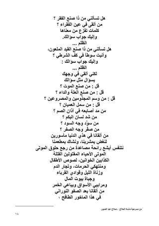 ‫هﻞ ﺗﺴﺄﻟﻨﻲ ﻣﻦ ذا ﺹﻨﻊ اﻟﻔﻘﺮ ؟‬
                 ‫ﻣﻦ أﻟﻘﻰ ﻓﻲ ﻋﻴﻦ اﻟﻔﻘﺮاء ؟‬
                   ‫آﻠﻤﺎت ﺗﻔﺰع ﻣﻦ ﻣﻌﻨﺎهﺎ‬
                     ‫وإﻟﻴﻚ ﺝﻮاب ﺱﺆاﻟﻚ.‬
                           ‫اﻟﻈﻠﻢ ...‬
           ‫هﻞ ﺗﺴﺄﻟﻨﻲ ﻣﻦ ذا ﺹﻨﻊ اﻟﻘﻴﺪ اﻟﻤﻠﻌﻮن،‬
              ‫وأﻧﺒﺖ ﺱﻮﻃﺎ ﻓﻲ آﻒ اﻟﺸﺮﻃﻲ ؟‬
                                   ‫ً‬
                    ‫وإﻟﻴﻚ ﺝﻮاب ﺱﺆاﻟﻚ :‬
                           ‫اﻟﻈﻠﻢ ...‬
                     ‫ﻟﻜﻨﻲ أﻟﻘﻲ ﻓﻲ وﺝﻬﻚ‬
                      ‫ﺏﺴﺆال ﻣﺜﻞ ﺱﺆاﻟﻚ‬
                   ‫ﻗﻞ : ﻣﻦ ﺹﻨﻊ اﻟﻤﻮت ؟‬
                ‫ﻗﻞ : ﻣﻦ ﺹﻨﻊ اﻟﻌﻠﺔ واﻟﺪاء ؟‬
         ‫ﻗﻞ : ﻣﻦ وﺱﻢ اﻟﻤﺠﺬوﻣﻴﻦ واﻟﻤﺼﺮوﻋﻴﻦ ؟‬
                   ‫ﻗﻞ : ﻣﻦ ﺱﻤﻞ اﻟﻌﻤﻴﺎن ؟‬
               ‫ﻣﻦ ﻣﺪ أﺹﺎﺏﻌﻪ ﻓﻲ ﺁذان اﻟﺼﻢ ؟‬
                     ‫ﻣﻦ ﺷﺪ ﻟﺴﺎن اﻟﺒﻜﻢ ؟‬
                    ‫ﻣﻦ ﺱ ﱠد وﺝﻪ اﻟﺴﻮد ؟‬
                                    ‫ﻮ‬
                   ‫ﻣﻦ ﺹ ﱠﺮ وﺝﻪ اﻟﺼﻔﺮ ؟‬
                                     ‫ﻔ‬
             ‫ﻣﻦ أﻟﻘﺎﻧﺎ ﻓﻲ هﺬي اﻟﺪﻧﻴﺎ ﻣﺄﺱﻮرﻳﻦ‬
              ‫ﻟﻨﻐﺾ ﺏﻤﺸﺮﺏﻨﺎ، وﻧﺸﺎك ﺏﻤﻄﻌﻤﻨﺎ‬
     ‫ﻧﺘﻨﻔﺲ أﺏﺸﻊ راﺋﺤﺔ ﻣﺼﺎﻋﺪة ﻣﻦ رﺝﻊ ﺡﻠﻮق اﻟﻤﻮﺗﻰ‬
               ‫اﻟﻤﻮﺗﻰ اﻷﺡﻴﺎء اﻟﻤﻘﺘﻮﻟﻴﻦ اﻟﻘﺘﻠﺔ‬
            ‫اﻟﻜﺬاﺏﻴﻦ اﻟﺨﻮاﻧﻴﻦ، ﻟﺼﻮص اﻷﻃﻔﺎل‬
               ‫وﻣﻨﺘﻬﻜﻲ اﻟﺤﺮﻣﺎت، وﺗﺠﺎر اﻟﺪم‬
                 ‫وزﻧﺎة اﻟﻠﻴﻞ وﻗﻮادي اﻟﻘﺮﺏﺎء‬
                      ‫وﺝﺒﺎة ﺏﻴﻮت اﻟﻤﺎل‬
             ‫وﻣﺮاﺏﻴﻲ اﻷﺱﻮاق وﺏﻴﺎﻋﻲ اﻟﺨﻤﺮ‬
                ‫ﻣﻦ أﻟﻘﺎﻧﺎ ﺏﻌﺪ اﻟﺼﻔﻮ اﻟﻨﻮراﻧﻲ‬
                  ‫ﻓﻲ هﺬا اﻟﻤﺎﺥﻮر اﻟﻄﺎﻓﺢ ١‬


                                    ‫١ ﻡﻦ ﻡﺴﺮﺡﻴﺔ ﻡﺄﺳﺎة اﻟﺤﻼج - ﺹﻼح ﻋﺒﺪ اﻟﺼﺒﻮر‬
‫٨١‬
 