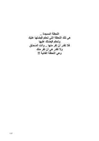 ‫اﻟﻠﺤﻈﺔ اﻟﻤﻤﺠﺪة ..‬
      ‫هﻲ ﺗﻠﻚ اﻟﻠﺤﻈﺔ اﻟﺘﻲ ﺗﺤﻜﻢ ﻗﺒﻀﺘﻬﺎ ﻋﻠﻴﻚ‬
               ‫وﺗﺤﻜﻢ ﻗﺒﻀﺘﻚ ﻋﻠﻴﻬﺎ‬
      ‫ﻓﻼ ﺗﻘﺪر أن ﺗﻔﺮ ﻣﻨﻬﺎ .. وأﻧﺖ اﻟﻤُﺤَﻠﻖ‬
         ‫ـ ـ‬
             ‫وﻻ ﺗﻘﺪر هﻲ أن ﺗﻔﺮ ﻣﻨﻚ‬
              ‫وهﻲ اﻟﻠﺤﻈﺔ اﻟﻔﺎﻧﻴﺔ !!‬




‫٣٨١‬
 