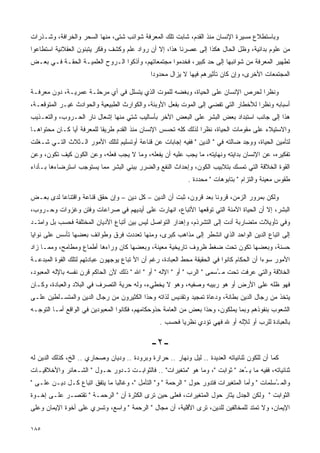 ‫ﻭﺒﺎﺴﺘﻁﻼﻉ ﻤﺴﻴﺭﺓ ﺍﻹﻨﺴﺎﻥ ﻤﻨﺫ ﺍﻟﻘﺩﻡ، ﺸﺎﺒﺕ ﺘﻠﻙ ﺍﻟﻤﻌﺭﻓﺔ ﺸﻭﺍﺌﺏ ﺸﺘﻰ، ﻤﻨﻬﺎ ﺍﻟﺴﺤﺭ ﻭﺍﻟﺨﺭﺍﻓﺔ، ﻭﺸـﺫﺭﺍﺕ‬
‫ﻤﻥ ﻋﻠﻭﻡ ﺒﺩﺍﺌﻴﺔ، ﻭﻅل ﺍﻟﺤﺎل ﻫﻜﺫﺍ ﺇﻟﻰ ﻋﺼﺭﻨﺎ ﻫﺫﺍ، ﺇﻻ ﺃﻥ ﺭﻭﺍﺩ ﻋﻠﻡ ﻭﻜﺸﻑ ﻭﻓﻜﺭ ﻴﺘﺒﻨﻭﻥ ﺍﻟﻌﻘﻼﻨﻴﺔ ﺍﺴﺘﻁﺎﻋﻭﺍ‬
‫ﺘﻁﻬﻴﺭ ﺍﻟﻤﻌﺭﻓﺔ ﻤﻥ ﺸﻭﺍﺌﺒﻬﺎ ﺇﻟﻰ ﺤﺩ ﻜﺒﻴﺭ، ﻓﺨﺩﻤﻭﺍ ﻤﺠﺘﻤﻌﺎﺘﻬﻡ، ﻭﺃﺫﻜﻭﺍ ﺍﻟـﺭﻭﺡ ﺍﻟﻌﻠﻤﻴـﺔ ﺍﻟﺤﻘـﺔ ﻓـﻲ ﺒﻌـﺽ‬
                                              ‫ﺍﻟﻤﺠﺘﻤﻌﺎﺕ ﺍﻷﺨﺭﻯ، ﻭﺇﻥ ﻜﺎﻥ ﺘﺄﺜﻴﺭﻫﻡ ﻓﻴﻬﺎ ﻻ ﻴﺯﺍل ﻤﺤﺩﻭﺩﺍ‬
                                              ‫ﹰ‬

‫ﻭﻨﻅﺭﺍ ﻟﺤﺭﺹ ﺍﻹﻨﺴﺎﻥ ﻋﻠﻰ ﺍﻟﺤﻴﺎﺓ، ﻭﺒﻐﻀﻪ ﻟﻠﻤﻭﺕ ﺍﻟﺫﻱ ﻴﺘﺴﻠل ﻓﻲ ﺃﻱ ﻤﺭﺤﻠـﺔ ﻋﻤﺭﻴـﺔ، ﺩﻭﻥ ﻤﻌﺭﻓـﺔ‬
                                                                               ‫ﹰ‬
‫ﺃﺴﺒﺎﺒﻪ ﻭﻨﻅﺭﺍ ﻟﻸﺨﻁﺎﺭ ﺍﻟﺘﻲ ﺘﻔﻀﻲ ﺇﻟﻰ ﺍﻟﻤﻭﺕ ﺒﻔﻌل ﺍﻷﻭﺒﺌﺔ، ﻭﺍﻟﻜﻭﺍﺭﺙ ﺍﻟﻁﺒﻴﻌﻴﺔ ﻭﺍﻟﺤﻭﺍﺩﺙ ﻏﻴـﺭ ﺍﻟﻤﺘﻭﻗﻌـﺔ،‬
                                                                                   ‫ﹰ‬
‫ﻫﺫﺍ ﺇﻟﻰ ﺠﺎﻨﺏ ﺍﺴﺘﺒﺩﺍﺩ ﺒﻌﺽ ﺍﻟﺒﺸﺭ ﻋﻠﻰ ﺍﻟﺒﻌﺽ ﺍﻵﺨﺭ ﺒﺄﺴﺎﻟﻴﺏ ﺸﺘﻲ ﻤﻨﻬﺎ ﺇﺸﻌﺎل ﻨﺎﺭ ﺍﻟﺤـﺭﻭﺏ، ﻭﺍﻟﺘﻌـﺫﻴﺏ‬
‫ﻭﺍﻻﺴﺘﻴﻼﺀ ﻋﻠﻰ ﻤﻘﻭﻤﺎﺕ ﺍﻟﺤﻴﺎﺓ، ﻨﻅﺭﺍ ﻟﺫﻟﻙ ﻜﻠﻪ ﺘﺤﺴﺱ ﺍﻹﻨﺴﺎﻥ ﻤﻨﺫ ﺍﻟﻘﺩﻡ ﻁﺭﻴﻘﺎ ﻟﻠﻤﻌﺭﻓﺔ ﺃﻴﺎ ﻜـﺎﻥ ﻤﺤﺘﻭﺍﻫـﺎ‬
                          ‫ﹰ‬                                    ‫ﹰ‬
‫ﻟﺘﺄﻤﻴﻥ ﺍﻟﺤﻴﺎﺓ، ﻭﻭﺠﺩ ﻀﺎﻟﺘﻪ ﻓﻲ " ﺍﻟﺩﻴﻥ " ﻓﻔﻴﻪ ﺇﺠﺎﺒﺎﺕ ﻋﻥ ﻗﻨﺎﻋﺔ ﺃﻭﺘﺴﻠﻴﻡ ﻟﺘﻠﻙ ﺍﻷﻤﻭﺭ ﺍﻟـﺜﻼﺙ ﺍﻟﺘـﻲ ﺸـﻐﻠﺕ‬
‫ﺘﻔﻜﻴﺭﻩ، ﻋﻥ ﺍﻹﻨﺴﺎﻥ ﺒﺩﺍﻴﺘﻪ ﻭﻨﻬﺎﻴﺘﻪ، ﻤﺎ ﻴﺠﺏ ﻋﻠﻴﻪ ﺃﻥ ﻴﻔﻌﻠﻪ، ﻭﻤﺎ ﻻ ﻴﺠﺏ ﻓﻌﻠﻪ، ﻭﻋﻥ ﺍﻟﻜﻭﻥ ﻜﻴﻑ ﺘﻜﻭﻥ، ﻭﻋﻥ‬
‫ﺍﻟﻘﻭﺓ ﺍﻟﺨﻼﻗﺔ ﺍﻟﺘﻲ ﺘﻤﺴﻙ ﺒﺘﻼﺒﻴﺏ ﺍﻟﻜﻭﻥ، ﻭﺇﺤﺩﺍﺙ ﺍﻟﻨﻔﻊ ﻭﺍﻟﻀﺭﺭ ﺒﺒﻨﻲ ﺍﻟﺒﺸﺭ ﻤﻤﺎ ﻴﺴﺘﻭﺠﺏ ﺍﺴﺘﺭﻀﺎﺀﻫﺎ ﺒـﺄﺩﺍﺀ‬
                                                             ‫ﻁﻘﻭﺱ ﻤﻌﻴﻨﺔ ﻭﺍﻟﺘﺯﺍﻡ " ﺒﺘﺎﺒﻭﻫﺎﺕ " ﻤﺤﺩﺩﺓ .‬

‫ﻭﻟﻜﻥ ﺒﻤﺭﻭﺭ ﺍﻟﺯﻤﻥ، ﻗﺭﻭﻨﺎ ﺒﻌﺩ ﻗﺭﻭﻥ، ﺜﺒﺕ ﺃﻥ ﺍﻟﺩﻴﻥ – ﻜل ﺩﻴﻥ – ﻭﺇﻥ ﺤﻘﻕ ﻗﻨﺎﻋﺔ ﻭﺍﻗﺘﻨﺎﻋﺎ ﻟﺩﻯ ﺒﻌـﺽ‬
         ‫ﹰ‬                                                        ‫ﹰ‬
‫ﺍﻟﺒﺸﺭ، ﺇﻻ ﺃﻥ ﺍﻟﺤﻴﺎﺓ ﺍﻵﻤﻨﺔ ﺍﻟﺘﻲ ﺘﻭﻗﻌﻬﺎ ﺍﻷﺘﺒﺎﻉ، ﺍﻨﻬﺎﺭﺕ ﻋﻠﻰ ﺃﻴﺩﻴﻬﻡ ﻓﻲ ﺼﺭﺍﻋﺎﺕ ﻭﻓﺘﻥ ﻭﻏﺯﻭﺍﺕ ﻭﺤـﺭﻭﺏ،‬
‫ﻭﻓﻲ ﺘﺄﻭﻴﻼﺕ ﻤﺘﻀﺎﺭﺒﺔ ﺃﺩﺕ ﺇﻟﻰ ﺍﻟﺘﺸﺭﺫﻡ، ﻭﺇﻫﺩﺍﺭ ﺍﻟﺘﻭﺍﺼل ﻟﻴﺱ ﺒﻴﻥ ﺃﺘﺒﺎﻉ ﺍﻷﺩﻴﺎﻥ ﺍﻟﻤﺨﺘﻠﻔﺔ ﻓﺤﺴﺏ ﺒل ﻭﺍﻤﺘـﺩ‬
‫ﺇﻟﻰ ﺍﺘﺒﺎﻉ ﺍﻟﺩﻴﻥ ﺍﻟﻭﺍﺤﺩ ﺍﻟﺫﻱ ﺍﻨﺸﻁﺭ ﺇﻟﻰ ﻤﺫﺍﻫﺏ ﻜﺒﺭﻯ، ﻭﻤﻨﻬﺎ ﺘﻌﺩﺩﺕ ﻓﺭﻕ ﻭﻁﻭﺍﺌﻑ ﺒﻌﻀﻬﺎ ﺘﺄﺴﺱ ﻋﻠﻰ ﻨﻭﺍﻴﺎ‬
‫ﺤﺴﻨﺔ، ﻭﺒﻌﻀﻬﺎ ﺘﻜﻭﻥ ﺘﺤﺕ ﻀﻐﻁ ﻅﺭﻭﻑ ﺘﺎﺭﻴﺨﻴﺔ ﻤﻌﻴﻨﺔ، ﻭﺒﻌﻀﻬﺎ ﻜﺎﻥ ﻭﺭﺍﺀﻫﺎ ﺃﻁﻤﺎﻉ ﻭﻤﻁﺎﻤﺢ، ﻭﻤﻤـﺎ ﺯﺍﺩ‬
‫ﺍﻷﻤﻭﺭ ﺴﻭﺀﺍ ﺃﻥ ﺍﻟﺤﻜﺎﻡ ﻜﺎﻨﻭﺍ ﻓﻲ ﺍﻟﺤﻘﻴﻘﺔ ﻤﺤﻁ ﺍﻟﻌﺒﺎﺩﺓ، ﺭﻏﻡ ﺃﻥ ﺍﻷ ﺘﺒﺎﻉ ﻴﻭﺠﻬﻭﻥ ﻋﺒﺎﺩﺘﻬﻡ ﻟﺘﻠﻙ ﺍﻟﻘﻭﺓ ﺍﻟﻤﺒﺩﻋـﺔ‬
                                                                                          ‫ﹰ‬
‫ﺍﻟﺨﻼﻗﺔ ﻭﺍﻟﺘﻲ ﻋﺭﻓﺕ ﺘﺤﺕ ﻤ ُﺴﻤﻰ " ﺍﻟﺭﺏ " ﺃﻭ " ﺍﻹﻟﻪ " ﺃﻭ " ﺍﷲ " ﺫﻟﻙ ﻷﻥ ﺍﻟﺤﺎﻜﻡ ﻗﺭﻥ ﻨﻔﺴﻪ ﺒﺎﻹﻟﻪ ﺍﻟﻤﻌﺒﻭﺩ،‬
                                                                        ‫ـ‬
‫ﻓﻬﻭ ﻅﻠﻪ ﻋﻠﻰ ﺍﻷﺭﺽ ﺃﻭ ﻫﻭ ﺭﺒﻴﺒﻪ ﻭﺼﻔﻴﻪ، ﻭﻫﻭ ﻻ ﻴﺨﻁﻲﺀ، ﻭﻟﻪ ﺤﺭﻴﺔ ﺍﻟﺘﺼﺭﻑ ﻓﻲ ﺍﻟﺒﻼﺩ ﻭﺍﻟﻌﺒﺎﺩﺓ، ﻭﻜـﺎﻥ‬
‫ﻴﺘﺨﺫ ﻤﻥ ﺭﺠﺎل ﺍﻟﺩﻴﻥ ﺒﻁﺎﻨﺔ، ﻭﺩﻋﺎﺓ ﺘﻤﺠﻴﺩ ﻭﺘﻘﺩﻴﺱ ﻟﺫﺍﺘﻪ ﻭﺤﺫﺍ ﺍﻟﻜﺜﻴﺭﻭﻥ ﻤﻥ ﺭﺠﺎل ﺍﻟﺩﻴﻥ ﻭﺍﻟﻤﺘﺴـﻠﻁﻴﻥ ﻋﻠـﻰ‬
‫ﺍﻟﺸﻌﻭﺏ ﺒﻨﻔﻭﺫﻫﻡ ﻭﺒﻤﺎ ﻴﻤﻠﻜﻭﻥ، ﻭﺤﺫﺍ ﺒﻌﺽ ﻤﻥ ﺍﻟﻌﺎﻤﺔ ﺤﺫﻭﺤﻜﺎﻤﻬﻡ، ﻓﻜﺎﻨﻭﺍ ﺍﻟﻤﻌﺒﻭﺩﻴﻥ ﻓﻲ ﺍﻟﻭﺍﻗﻊ ﺃﻤـﺎ ﺍﻟﺘﻭﺠـﻪ‬
                                                  ‫ﺒﺎﻟﻌﺒﺎﺩﺓ ﻟﻠﺭﺏ ﺃﻭ ﻟﻺﻟﻪ ﺃﻭ ﷲ ﻓﻬﻲ ﺘﺅﺩﻱ ﻨﻅﺭﻴﺎ ﻓﺤﺴﺏ .‬
                                                         ‫ﹰ‬

                                              ‫-٢-‬
‫ﻜﻤﺎ ﺃﻥ ﻟﻠﻜﻭﻥ ﺜﻨﺎﺌﻴﺎﺘﻪ ﺍﻟﻌﺩﻴﺩﺓ .. ﻟﻴل ﻭﻨﻬﺎﺭ .. ﺤﺭﺍﺭﺓ ﻭﺒﺭﻭﺩﺓ .. ﻭﺩﻴﺎﻥ ﻭﺼﺤﺎﺭﻱ .. ﺍﻟﺦ، ﻜﺫﻟﻙ ﺍﻟﺩﻴﻥ ﻟﻪ‬
‫ﺜﻨﺎﺌﻴﺎﺘﻪ، ﻓﻔﻴﻪ ﻤﺎ ﻴ ُﻌﺩ " ﺜﻭﺍﺒﺕ "، ﻭﻤﺎ ﻫﻭ "ﻤﺘﻐﻴﺭﺍﺕ" .. ﻓﺎﻟﺜﻭﺍﺒـﺕ ﺘـﺩﻭﺭ ﺤـﻭل " ﺍﻟﺸـﻌﺎﺌﺭ ﻭﺍﻷﺨﻼﻗﻴـﺎﺕ‬
                                                                            ‫ـ‬
‫ﻭﺍﻟﻤ ُﺴﻠﻤﺎﺕ " ﻭﺃﻤﺎ ﺍﻟﻤﺘﻐﻴﺭﺍﺕ ﻓﺘﺩﻭﺭ ﺤﻭل " ﺍﻟﺭﺤﻤﺔ " ﻭ" ﺍﻟﺘﺄﻤل "، ﻭﻏﺎﻟﺒﺎ ﻤﺎ ﻴﺘﻔﻕ ﺍﺘﺒﺎﻉ ﻜـل ﺩﻴـﻥ ﻋﻠـﻰ "‬
                              ‫ﹰ‬                                                              ‫ـ‬
‫ﺍﻟﺜﻭﺍﺒﺕ " ﻭﻟﻜﻥ ﺍﻟﺠﺩل ﻴﺜﺎﺭ ﺤﻭل ﺍﻟﻤﺘﻐﻴﺭﺍﺕ، ﻓﻌﻠﻰ ﺤﻴﻥ ﺘﺭﻯ ﺍﻟﻜﺜﺭﺓ ﺃﻥ " ﺍﻟﺭﺤﻤـﺔ " ﺘﻘﺘﺼـﺭ ﻋﻠـﻰ ﺇﺨـﻭﺓ‬
‫ﺍﻹﻴﻤﺎﻥ، ﻭﻻ ﺘﻤﺘﺩ ﻟﻠﻤﺨﺎﻟﻔﻴﻥ ﻟﻠﺩﻴﻥ، ﺘﺭﻯ ﺍﻷﻗﻠﻴﺔ، ﺃﻥ ﻤﺠﺎل " ﺍﻟﺭﺤﻤﺔ " ﻭﺍﺴﻊ، ﻭﺘﺴﺭﻱ ﻋﻠﻰ ﺃﺨﻭﺓ ﺍﻹﻴﻤﺎﻥ ﻭﻋﻠﻰ‬

‫٥٨١‬
 