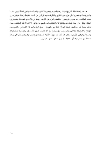 ‫• ﻋﺩﻡ ﺇﻋﺎﺩﺓ ﻜﺘﺎﺒﺔ ﺍﻟﺘﺎﺭﻴﺦ ﻗﺩﻴﻤﺔ، ﻭﺤﺩﻴﺜﺔ، ﻭﻫﻭ ﻴﻔﻴﺽ ﺒﺎﻷﻜﺎﺫﻴﺏ ﻭﺍﻟﻤﺒﺎﻟﻐﺎﺕ، ﻴﺸﺠﻊ ﺍﻟﻤﺘﻁـﺭﻓﻴﻥ ﺩﻴﻨﻴـﺎ‬
‫ﹰ‬
‫ﻭﺃﻴﺩﻴﻭﻟﻭﺠﻴﹰ، ﻭﻋﻨﺼﺭﻴﺎ ﻋﻠﻰ ﻤﺯﻴﺩ ﻤﻥ ﺍﻟﺘﻘﻭﻗﻊ ﻭﺍﻟﺘﻁﺭﻑ، ﻓﻬﻡ ﻴﻘﺭﺃﻭﻥ ﻋﻥ ﺃﻤﺠﺎﺩ ﻋﻅﻴﻤﺔ ﻭﺃﺠﺩﺍﺩ ﻤﻴﺎﻤﻴﻥ، ﻭﺃﻥ‬
                                                                          ‫ﹰ‬        ‫ﺎ‬
‫ﺴﺒﺏ ﺍﻟﺘﺨﻠﻑ ﻭﺭﺍﺀﻩ ﺁﺨﺭﻭﻥ ﻤﺘﺭﺒﺼﻭﻥ ﻴﺨﻁﻁﻭﻥ ﻟﻤﺯﻴﺩ ﻤﻥ ﺍﻟﺘﺩﻫﻭﺭ، ﻭﻫﻡ ﻓﻲ ﺒﻼﺩﻫـﻡ ﺍﻟﺒﻌﻴـﺩﺓ، ﻴ ‪‬ـﺩﺭﻭﻥ‬
     ‫ﺼ‬
‫ﺍﻷﻓﻜﺎﺭ ﺒﺄﻜﺜﺭ ﻤﻥ ﻭﺴﻴﻠﺔ ﺘﺤﻤل ﻓﻲ ﻁﻴﺎﺘﻬﺎ ﻏﺯﻭﺍ ﺜﻘﺎﻓﻴﹰ، ﻭﻟﻴﺱ ﻟﺩﻴﻬﻡ ﻤﻥ ﺸﺎﻏل ﺇﻻ ﺇﺒﺎﺩﺓ ﺃﻭﻟﺌﻙ ﺍﻟﻤﺘﺨﻠﻔﻴﻥ ﻋـﻥ‬
                                                 ‫ﺎ‬      ‫ﹰ‬
‫ﺭﻜﺏ ﺤﻀﺎﺭﺘﻬﻡ . ﻭﺘﺘﺠﻠﻰ ﺍﻟﺤﻘﻴﻘﺔ ﻓﻲ ﺃﻥ ﻫﻨﺎﻙ ﺴﻭﺀ ﻓﻬﻡ ﻴﺩﻭﺭ ﺤﻭل ﺍﻟﻌﻠﻡ ﻭﺍﻟﺨﺭﺍﻓﺔ، ﺍﻟﺘﺴـﺎﻤﺢ ﻭﺍﻟﺘﻌﺼـﺏ،‬
‫ﺍﻹﻨﺘﺎﺝ ﻭﺍﻻﺴﺘﻬﻼﻙ ﻫﺫﺍ ﺇﻟﻰ ﺠﺎﻨﺏ ﺤﺼﺔ ﻜل ﻤﺠﺘﻤﻊ ﻤﻥ ﺍﻹﺭﻫﺎﺏ، ﻭﻏﺴﻴل ﺍﻷﻤـﻭﺍل، ﻭﺘﺠـﺎﺭﺓ ﺍﻟﻤﺨـﺩﺭﺍﺕ‬
‫ﻭﺍﻟﺴﻼﺡ ﻭﺍﻟﺭﻗﻴﻕ ﺍﻷﺒﻴﺽ، ﻭﻨﺫﻜﺭ ﻫﻨﺎ ﺃﻤﺜﻠﺔ ﻟﻤﺎ ﺘﻌﺯﺯﻩ ﺍﻷﻨﺎﻨﻴﺔ ﺍﻟﻤﺴﺘﺒﺩﺓ ﻤﻥ ﺘﻌﺼﺏ ﻭﻗﺴﻭﺓ ﻭﻭﺤﺸﻴﺔ ﻓﻲ ﺒـﻼﺩ‬
                                     ‫ﻤﺨﺘﻠﻔﺔ ﻤﻥ ﺍﻟﻌﺎﻟﻡ ﺘﺅﻜﺩ ﺃﻥ " ﺍﻟﻐﺎﺒﺔ " ﻻ ﺘﺯﺍل ﺘﺴﻜﻥ " ﻤﺩﻥ " ﺍﻟﺒﺸﺭ...‬




‫١٩١‬
 