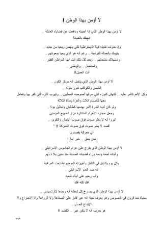 ‫ﻻ ﺃﺅﻤﻥ ﺒﻬﺫﺍ ﺍﻟﻭﻁﻥ !‬
                  ‫ﻻ ﺃﺅﻤﻥ ﺒﻬﺫﺍ ﺍﻟﻭﻁﻥ ﺍﻟﺫﻱ ﺇﺫﺍ ﺃﺤﺒﺒﺘﻪ ﻭﺩﺍﻓﻌﺕ ﻋﻥ ﻗﻀﺎﻴﺎﻩ ﺍﻟﻌﺎﺩﻟﺔ ..‬
                                          ‫ﺍﺘﻬﻤﻙ ﺒﺎﻟﺨﻴﺎﻨﺔ‬

                  ‫ﻭﺇﺫ ﺤﺎﻭﻟﺕ ﺘﻘﺒﻴﻠﻪ ﻗﺒﻠﺔ ﺍﻟﺩﻴﻤﻘﺭﺍﻁﻴﺔ ﻟﻜﻲ ﻴﻨﻬﺽ ﻭﻴﺤﻴﺎ ﻤﻥ ﺠﺩﻴﺩ ..‬
                    ‫ﻴﺘﻬﻤﻙ ﺒﺎﻟﻌﻤﺎﻟﺔ ﻟﻠﻔﺭﻨﺠﺔ .. ﺭﻏﻡ ﺃﻨﻪ ﻫﻭ ﺍﻟﺫﻱ ﻴﺤﻴﺎ ﺒﻤﻌﻭﻨﺘﻬﻡ ..‬
                   ‫ﻭﺍﺴﺘﻬﻼﻙ ﻤﻨﺘﺠﺎﺘﻬﻡ .. ﻭﺒﻌﺩ ﻜل ﺫﻟﻙ ﺃﻨﺕ ﺃﻴﻬﺎ ﺍﻟﻤﻭﺍﻁﻥ ﺍﻟﻔﻘﻴﺭ ..‬
                                     ‫ﻭﺍﻟﻤﻨﺎﻀل .. ﻭﺍﻟﻭﻁﻨﻲ ..‬
                                          ‫ﺃﻨﺕ ﺍﻟﻌﻤﻴل!!‬

                        ‫ﻻ ﺃﺅﻤﻥ ﺒﻬﺫﺍ ﺍﻟﻭﻁﻥ ﺍﻟﺫﻱ ﻴﺘﺨﻴل ﺃﻨﻪ ﻤﺭﻜﺯ ﺍﻟﻜﻭﻥ ..‬
                                 ‫ﺍﻟﺸﻤﺱ ﻭﺍﻟﻜﻭﺍﻜﺏ ﺘﺩﻭﺭ ﺤﻭﻟﻪ ..‬
‫ﻭﻜل ﺍﻷﻤﻡ ﺘﺘﺂﻤﺭ ﻋﻠﻴﻪ .. ﻟﺘﻨﻬﺵ ﻜﻨﻭﺯﻩ ﺍﻟﺘﻲ ﺴﺭﻗﻬﺎ ﻟﺼﻭﺼﻪ ﺍﻟﻤﺤﻠﻴﻴﻥ .. ﻭﺘﻬﺭﺏ ﺁﺜﺎﺭﻩ ﺍﻟﺘﻲ ﻜﻔﺭ ﺒﻬﺎ ﻭﺘﻌﺎﻤل‬
                              ‫ﻤﻌﻬﺎ ﻜﺄﺼﻨﺎﻡ ﺍﻟﻼﺕ ﻭﺍﻟﻌﺯﺓ ﻭﻤﻨﺎﺓ ﺍﻟﺜﻼﺜﺔ‬
                      ‫ﻭﻟﻭ ﻜﺎﻥ ﻟﺩﻴﻪ ﺍﻟﻘﺩﺭﺓ ﻷﻤﺭ ﺒﻬﺩﻤﻬﺎ ﻜﻁﺎﻟﺒﺎﻥ ﻭﺘﻤﺎﺜﻴل ﺒﻭﺫﺍ .‬
                       ‫ﻭﺠﻌل ﺤﺠﺎﺭﺓ ﺍﻷﻫﺭﺍﻡ ﺍﻟﻤﺘﻨﺎﺜﺭﺓ ﻤﺯﺍﺭ ﻟﺤﺠﻴﺞ ﺍﻟﻤﺅﻤﻨﻴﻥ‬
                      ‫ﻟﻴﺭﻭﺍ ﺃﻨﻪ ﻻ ﻴﻌﻠﻭ ﺼﻭﺕ ﻓﻭﻕ ﺼﻭﺕ ﺍﻹﻴﻤﺎﻥ ﻭﺍﻟﺘﻘﻭﻯ ..‬
                           ‫ﺃﻗﺼﺩ ﻻ ﻴﻌﻠﻭ ﺼﻭﺕ ﻓﻭﻕ ﺼﻭﺕ ﺍﻟﻤﻌﺭﻜﺔ !! "‬
                                       ‫ﺃﻱ ﻤﻌﺭﻜﺔ ﻴﻘﺼﺩﻭﻥ‬
                                     ‫ﻨﺤﻥ ﺒﺤﻕ .. ﺨﻴﺭ ﺃﻤﺔ !‬

                 ‫ﻻ ﺃﺅﻤﻥ ﺒﻬﺫﺍ ﺍﻟﻭﻁﻥ ﺍﻟﺫﻱ ﻴﻔﺭﺝ ﻋﻠﻰ ﻋﺯﺍﻡ ﺍﻟﺠﺎﺴﻭﺱ ﺍﻻﺴﺭﺍﺌﻴﻠﻲ ..‬
                     ‫ﻭﺃﺒﻨﺎﺌﻪ ﻟﺤﻤﻪ ﻭﺩﻤﻪ ﻭﺭﺍﺀ ﻗﻀﺒﺎﻨﻪ ﺍﻟﺼﺩﺌﺔ ﻤﻨﺫ ﺴﻨﻴﻥ ﺒﻼ ﺘ ُﻬﻡ‬
                       ‫ـ‬

                    ‫ﻭﻜل ﻴﻭﻡ ﻴﺘﺸﺩﻕ ﻓﻲ ﺍﻟﺘﻠﻔﺎﺯ ﻭﺃﺠﻬﺯﺘﻪ ﺍﻟﻤﻭﻀﻭﻋﺔ ﺘﺤﺕ ﺍﻟﻤﺭﺍﻗﺒﺔ‬
                                   ‫ﺃﻨﻪ ﻀﺩ ﺍﻟﻌﺩﻭ ﺍﻹﺴﺭﺍﺌﻴﻠﻲ ..‬
                                    ‫ﻭﺃﺏ ﺭﺤﻴﻡ ﻋﻠﻰ ﺃﺒﻨﺎﺀ ﺸﻌﺒﻪ‬
                                           ‫ﺍﻓﻙ ﻜﻠﻪ ﺃﻓﻙ‬

                ‫ﻻ ﺃﺅﻤﻥ ﺒﻬﺫﺍ ﺍﻟﻭﻁﻥ ﺍﻟﺫﻱ ﻴﺼﺭﺥ ﻜل ﻟﺤﻅﺔ ﺃﻨﻪ ﻭﺠﺩﻫﺎ ﻜﺄﺭﺸﻤﻴﺩﺱ ..‬
‫ﻤﺨﺒﺄﺓ ﻤﻨﺫ ﻗﺭﻭﻥ ﻓﻲ ﺍﻟﻨﺼﻭﺹ ﻭﻫﻭ ﻴﻌﺭﻑ ﺠﻴﺩﺍ ﺃﻨﻪ ﻏﻴﺭ ﻗﺎﺩﺭ ﻋﻠﻰ ﺍﻟﺼﻨﺎﻋﺔ ﻭﻻ ﺍﻟﺯﺭﺍﻋﺔ ﻭﻻ ﺍﻻﺨﺘﺭﺍﻉ ﻭﻻ‬
                                                  ‫ﹰ‬
                                         ‫ﺍﻹﺒﺩﺍﻉ ﺍﻟﺤ ُﺭ .‬
                                            ‫ـ‬
                              ‫ﻫﻭ ﻴﻌﺭﻑ ﺃﻨﻪ ﻻ ﻴﺘﻘﻥ ﻏﻴﺭ .. ﺍﻟﻜﺫﺏ !!‬

‫٢٩١‬
 