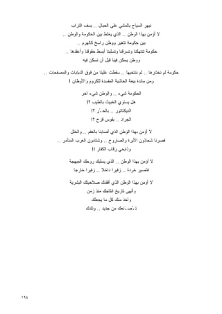 ‫ﻨﺒﻬﺭ ﺍﻟﺴﻴﺎﺡ ﺒﺎﻟﻤﺸﻲ ﻋﻠﻰ ﺍﻟﺤﺒﺎل .. ﺒﺴﻑ ﺍﻟﺘﺭﺍﺏ‬
                ‫ﻻ ﺃﺅﻤﻥ ﺒﻬﺫﺍ ﺍﻟﻭﻁﻥ .. ﺍﻟﺫﻱ ﻴﺨﻠﻁ ﺒﻴﻥ ﺍﻟﺤﻜﻭﻤﺔ ﻭﺍﻟﻭﻁﻥ ..‬
                        ‫ﺒﻴﻥ ﺤﻜﻭﻤﺔ ﺘﺘﻐﻴﺭ ﻭﻭﻁﻥ ﺭﺍﺴﺦ ﻜﺎﻟﻬﺭﻡ ..‬
                 ‫ﺤﻜﻭﻤﺔ ﺘﻨﺘﻬﻜﻨﺎ ﻭﺘﺴﺭﻗﻨﺎ ﻭﺘﺴﻠﺒﻨﺎ ﺃﺒﺴﻁ ﺤﻘﻭﻗﻨﺎ ﻭﺃﻋﻘﺩﻫﺎ ..‬
                           ‫ﻭﻭﻁﻥ ﻴﺴﻜﻥ ﻓﻴﻨﺎ ﻗﺒل ﺃﻥ ﻨﺴﻜﻥ ﻓﻴﻪ‬

      ‫ﺤﻜﻭﻤﺔ ﻟﻡ ﻨﺨﺘﺎﺭﻫﺎ .. ﻟﻡ ﻨﻨﺘﺨﺒﻬﺎ .. ﺴﻘﻁﺕ ﻋﻠﻴﻨﺎ ﻤﻥ ﻓﻭﻕ ﺍﻟﺩﺒﺎﺒﺎﺕ ﻭﺍﻟﻤﺼﻔﺤﺎﺕ ..‬
                   ‫ﻭﻤﻥ ﻤﺎﺌﺩﺓ ﺒﻴﻌﺔ ﺍﻟﺤﺎﺸﻴﺔ ﺍﻟﻤﻔﺴﺩﺓ ﻟﻠﻜﺭﻭﻡ ﻭﺍﻷﻭﻁﺎﻥ !‬

                          ‫ﺍﻟﺤﻜﻭﻤﺔ ﺸﻲﺀ .. ﻭﺍﻟﻭﻁﻥ ﺸﻲﺀ ﺁﺨﺭ‬
                             ‫ﻫل ﻴﺴﺘﻭﻱ ﺍﻟﺨﺒﻴﺙ ﺒﺎﻟﻁﻴﺏ ؟!‬
                               ‫ﺍﻟﺩﻴﻜﺘﺎﺘﻭﺭ .. ﺒﺎﻟﺤ ُﺭ ؟!‬
                                   ‫ـ‬
                               ‫ﺍﻟﺠﺭﺍﺩ .. ﺒﻘﻭﺱ ﻗﺯﺡ ؟!‬

                    ‫ﻻ ﺃﺅﻤﻥ ﺒﻬﺫﺍ ﺍﻟﻭﻁﻥ ﺍﻟﺫﻱ ﺃﺼﺎﺒﻨﺎ ﺒﺎﻟﻌﻘﻡ .. ﻭﺍﻟﺨﻠل‬
             ‫ﻓﺼﺭﻨﺎ ﺸﺤﺎﺫﻭﻥ ﺍﻷﺒﺭﺓ ﻭﺍﻟﺼﺎﺭﻭﺥ .. ﻭﺸﺘﺎﻤﻭﻥ ﺍﻟﻐﺭﺏ ﺍﻟﻤﺘﺂﻤﺭ ..‬
                                ‫ﻭﺫﺍﺒﺤﻲ ﺭﻗﺎﺏ ﺍﻟﻜﻔﺎﺭ !!‬

                   ‫ﻻ ﺃﺅﻤﻥ ﺒﻬﺫﺍ ﺍﻟﻭﻁﻥ .. ﺍﻟﺫﻱ ﻴﺴﻠﺒﻙ ﺭﻭﺤﻙ ﺍﻟﻤﺒﻬﺠﺔ‬
                      ‫ﻓﺘﺼﻴﺭ ﺨﺭﺩﺓ .. ﺯﻓﻴﺭﺍ ﺩﺍﺨﻼ .. ﺯﻓﻴﺭﺍ ﺨﺎﺭﺠﺎ‬
                      ‫ﹰ‬     ‫ﹰ‬        ‫ﹰ‬    ‫ﹰ‬

                    ‫ﻻ ﺃﺅﻤﻥ ﺒﻬﺫﺍ ﺍﻟﻭﻁﻥ ﺍﻟﺫﻱ ﺃﻓﻘﺩﻙ ﺼﻼﺤﻴﺘﻙ ﺍﻟﺒﺸﺭﻴﺔ‬
                             ‫ﻭﺃﻨﻬﻰ ﺘﺎﺭﻴﺦ ﺍﻨﺘﺎﺠﻙ ﻤﻨﺫ ﺯﻤﻥ‬
                               ‫ﻭﺃﺨﺫ ﻤﻨﻙ ﻜل ﻤﺎ ﻴﺠﻌﻠﻙ‬
                            ‫ﺘ ُﺼ َﻨﻌﻙ ﻤﻥ ﺠﺩﻴﺩ .. ﻭﺘﻠﺩﻙ‬
                                                ‫ـ ـ‬




‫٤٩١‬
 