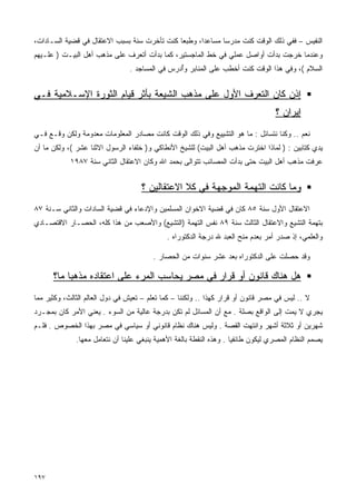 ‫ﺍﻟﻨﻔﻴﺱ – ﻓﻔﻲ ﺫﻟﻙ ﺍﻟﻭﻗﺕ ﻜﻨﺕ ﻤﺩﺭﺴﺎ ﻤﺴﺎﻋﺩﹰ، ﻭﻁﺒﻌﺎ ﻜﻨﺕ ﺘﺄﺨﺭﺕ ﺴﻨﺔ ﺒﺴﺒﺏ ﺍﻻﻋﺘﻘﺎل ﻓﻲ ﻗﻀﻴﺔ ﺍﻟﺴـﺎﺩﺍﺕ،‬
                                             ‫ﹰ‬      ‫ﺍ‬      ‫ﹰ‬
‫ﻭﻋﻨﺩﻤﺎ ﺨﺭﺠﺕ ﺒﺩﺃﺕ ﺃﻭﺍﺼل ﻋﻤﻠﻲ ﻓﻲ ﺨﻁ ﺍﻟﻤﺎﺠﺴﺘﻴﺭ، ﻜﻤﺎ ﺒﺩﺃﺕ ﺃﺘﻌﺭﻑ ﻋﻠﻰ ﻤﺫﻫﺏ ﺃﻫل ﺍﻟﺒﻴـﺕ ) ﻋﻠـﻴﻬﻡ‬
                                ‫ﺍﻟﺴﻼﻡ (، ﻭﻓﻲ ﻫﺫﺍ ﺍﻟﻭﻗﺕ ﻜﻨﺕ ﺃﺨﻁﺏ ﻋﻠﻰ ﺍﻟﻤﻨﺎﺒﺭ ﻭﺃﺩﺭﺱ ﻓﻲ ﺍﻟﻤﺴﺎﺠﺩ .‬
                                               ‫ُ‪‬‬


‫ﺇﺫﻥ ﻜﺎﻥ ﺍﻟﺘﻌﺭﻑ ﺍﻷﻭل ﻋﻠﻰ ﻤﺫﻫﺏ ﺍﻟﺸﻴﻌﺔ ﺒﺄﺜﺭ ﻗﻴﺎﻡ ﺍﻟﺜﻭﺭﺓ ﺍﻹﺴـﻼﻤﻴﺔ ﻓـﻲ‬
                                                                                   ‫ﺇﻴﺭﺍﻥ ؟‬
‫ﻨﻌﻡ .. ﻭﻜﻨﺎ ﻨﺘﺴﺎﺌل : ﻤﺎ ﻫﻭ ﺍﻟﺘﺸﻴﻴﻊ ﻭﻓﻲ ﺫﻟﻙ ﺍﻟﻭﻗﺕ ﻜﺎﻨﺕ ﻤﺼﺎﺩﺭ ﺍﻟﻤﻌﻠﻭﻤﺎﺕ ﻤﻌﺩﻭﻤﺔ ﻭﻟﻜﻥ ﻭﻗـﻊ ﻓـﻲ‬
‫ﻴﺩﻱ ﻜﺘﺎﺒﻴﻥ : ) ﻟﻤﺎﺫﺍ ﺍﺨﺘﺭﺕ ﻤﺫﻫﺏ ﺃﻫل ﺍﻟﺒﻴﺕ( ﻟﻠﺸﻴﺦ ﺍﻷﻨﻁﺎﻜﻲ ﻭ) ﺨﻠﻔﺎﺀ ﺍﻟﺭﺴﻭل ﺍﻻﺜﻨﺎ ﻋﺸﺭ (، ﻭﻟﻜﻥ ﻤﺎ ﺃﻥ‬
            ‫ﻋﺭﻓﺕ ﻤﺫﻫﺏ ﺃﻫل ﺍﻟﺒﻴﺕ ﺤﺘﻰ ﺒﺩﺃﺕ ﺍﻟﻤﺼﺎﺌﺏ ﺘﺘﻭﺍﻟﻰ ﺒﺤﻤﺩ ﺍﷲ ﻭﻜﺎﻥ ﺍﻻﻋﺘﻘﺎل ﺍﻟﺜﺎﻨﻲ ﺴﻨﺔ ٧٨٩١‬


                                    ‫ﻭﻤﺎ ﻜﺎﻨﺕ ﺍﻟﺘﻬﻤﺔ ﺍﻟﻤﻭﺠﻬﺔ ﻓﻲ ﻜﻼ ﺍﻻﻋﺘﻘﺎﻟﻴﻥ ؟‬
‫ﺍﻻﻋﺘﻘﺎل ﺍﻷﻭل ﺴﻨﺔ ٥٨ ﻜﺎﻥ ﻓﻲ ﻗﻀﻴﺔ ﺍﻻﺨﻭﺍﻥ ﺍﻟﻤﺴﻠﻤﻴﻥ ﻭﺍﻹﺩﻋﺎﺀ ﻓﻲ ﻗﻀﻴﺔ ﺍﻟﺴﺎﺩﺍﺕ ﻭﺍﻟﺜﺎﻨﻲ ﺴـﻨﺔ ٧٨‬
‫ﺒﺘﻬﻤﺔ ﺍﻟﺘﺸﻴﻊ ﻭﺍﻻﻋﺘﻘﺎل ﺍﻟﺜﺎﻟﺙ ﺴﻨﺔ ٩٨ ﻨﻔﺱ ﺍﻟﺘﻬﻤﺔ )ﺍﻟﺘﺸﻴﻊ( ﻭﺍﻷﺼﻌﺏ ﻤﻥ ﻫﺫﺍ ﻜﻠﻪ، ﺍﻟﺤﺼـﺎﺭ ﺍﻻﻗﺘﺼـﺎﺩﻱ‬
                                             ‫ﻭﺍﻟﻌﻠﻤﻲ، ﺇﺫ ﺼﺩﺭ ﺃﻤﺭ ﺒﻌﺩﻡ ﻤﻨﺢ ﺍﻟﻌﺒﺩ ﷲ ﺩﺭﺠﺔ ﺍﻟﺩﻜﺘﻭﺭﺍﻩ .‬

                                        ‫ﻭﻗﺩ ﺤﺼﻠﺕ ﻋﻠﻰ ﺍﻟﺩﻜﺘﻭﺭﺍﻩ ﺒﻌﺩ ﻋﺸﺭ ﺴﻨﻭﺍﺕ ﻤﻥ ﺍﻟﺤﺼﺎﺭ .‬

      ‫ﻫل ﻫﻨﺎﻙ ﻗﺎﻨﻭﻥ ﺃﻭ ﻗﺭﺍﺭ ﻓﻲ ﻤﺼﺭ ﻴﺤﺎﺴﺏ ﺍﻟﻤﺭﺀ ﻋﻠﻰ ﺍﻋﺘﻘﺎﺩﻩ ﻤﺫﻫﺒﺎ ﻤﺎ؟‬
          ‫ﹰ‬
‫ﻻ .. ﻟﻴﺱ ﻓﻲ ﻤﺼﺭ ﻗﺎﻨﻭﻥ ﺃﻭ ﻗﺭﺍﺭ ﻜﻬﺫﺍ .. ﻭﻟﻜﻨﻨﺎ – ﻜﻤﺎ ﺘﻌﻠﻡ – ﺘﻌﻴﺵ ﻓﻲ ﺩﻭل ﺍﻟﻌﺎﻟﻡ ﺍﻟﺜﺎﻟﺙ، ﻭﻜﺜﻴﺭ ﻤﻤﺎ‬
‫ﻴﺠﺭﻱ ﻻ ﻴﻤﺕ ﺇﻟﻰ ﺍﻟﻭﺍﻗﻊ ﺒﺼﻠﺔ . ﻤﻊ ﺃﻥ ﺍﻟﻤﺴﺎﺌل ﻟﻡ ﺘﻜﻥ ﺒﺩﺭﺠﺔ ﻋﺎﻟﻴﺔ ﻤﻥ ﺍﻟﺴﻭﺀ . ﻴﻌﻨﻲ ﺍﻷﻤﺭ ﻜﺎﻥ ﺒﻤﺠـﺭﺩ‬
‫ﺸﻬﺭﻴﻥ ﺃﻭ ﺜﻼﺜﺔ ﺃﺸﻬﺭ ﻭﺍﻨﺘﻬﺕ ﺍﻟﻘﺼﺔ . ﻭﻟﻴﺱ ﻫﻨﺎﻙ ﻨﻅﺎﻡ ﻗﺎﻨﻭﻨﻲ ﺃﻭ ﺴﻴﺎﺴﻲ ﻓﻲ ﻤﺼﺭ ﺒﻬﺫﺍ ﺍﻟﺨﺼﻭﺹ . ﻓﻠـﻡ‬
              ‫ﻴﺼﻤﻡ ﺍﻟﻨﻅﺎﻡ ﺍﻟﻤﺼﺭﻱ ﻟﻴﻜﻭﻥ ﻁﺎﺌﻔﻴﺎ . ﻭﻫﺫﻩ ﺍﻟﻨﻘﻁﺔ ﺒﺎﻟﻐﺔ ﺍﻷﻫﻤﻴﺔ ﻴﻨﺒﻐﻲ ﻋﻠﻴﻨﺎ ﺃﻥ ﻨﺘﻌﺎﻤل ﻤﻌﻬﺎ.‬
                                                                     ‫ﹰ‬




‫٧٩١‬
 