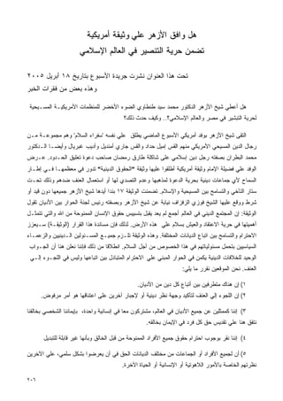 ‫ﻫل ﻭﺍﻓﻕ ﺍﻷﺯﻫﺭ ﻋﻠﻲ ﻭﺜﻴﻘﺔ ﺃﻤﺭﻴﻜﻴﺔ‬
                       ‫ﺘﻀﻤﻥ ﺤﺭﻴﺔ ﺍﻟﺘﻨﺼﻴﺭ ﻓﻲ ﺍﻟﻌﺎﻟﻡ ﺍﻹﺴﻼﻤﻲ‬

‫ﺘﺤﺕ ﻫﺫﺍ ﺍﻟﻌﻨﻭﺍﻥ ﻨﺸﺭﺕ ﺠﺭﻴﺩﺓ ﺍﻷﺴﺒﻭﻉ ﺒﺘﺎﺭﻴﺦ ٨١ ﺃﺒﺭﻴل ٥٠٠٢‬
‫ﻭﻫﺫﻩ ﺒﻌﺽ ﻤﻥ ﻓﻘﺭﺍﺕ ﺍﻟﺨﺒﺭ‬

 ‫ﻫل ﺃﻋﻁﻲ ﺸﻴﺦ ﺍﻷﺯﻫﺭ ﺍﻟﺩﻜﺘﻭﺭ ﻤﺤﻤﺩ ﺴﻴﺩ ﻁﻨﻁﺎﻭﻱ ﺍﻟﻀﻭﺀ ﺍﻷﺨﻀﺭ ﻟﻠﻤﻨﻅﻤﺎﺕ ﺍﻷﻤﺭﻴﻜﻴـﺔ ﺍﻟﻤﺴـﻴﺤﻴﺔ‬
                                          ‫ﻟﺤﺭﻴﺔ ﺍﻟﺘﺒﺸﻴﺭ ﻓﻲ ﻤﺼﺭ ﻭﺍﻟﻌﺎﻟﻡ ﺍﻹﺴﻼﻤﻲ؟.. ﻭﻜﻴﻑ ﺤﺩﺙ ﺫﻟﻙ؟‬

‫ﺍﻟﺘﻘﻰ ﺸﻴﺦ ﺍﻷﺯﻫﺭ ﺒﻭﻓﺩ ﺃﻤﺭﻴﻜﻲ ﺍﻷﺴﺒﻭﻉ ﺍﻟﻤﺎﻀﻲ ﻴﻁﻠﻕ ﻋﻠﻲ ﻨﻔﺴﻪ 'ﺴﻔﺭﺍﺀ ﺍﻟﺴﻼﻡ' ﻭﻫﻡ ﻤﺠﻤﻭﻋـﺔ ﻤـﻥ‬
‫ﺭﺠﺎل ﺍﻟﺩﻴﻥ ﺍﻟﻤﺴﻴﺤﻲ ﺍﻷﻤﺭﻴﻜﻲ ﻤﻨﻬﻡ ﺍﻟﻘﺱ ﺇﻤﻴل ﺤﺩﺍﺩ ﻭﺍﻟﻘﺱ ﺠﺎﺭﻱ ﺃﻤﻨﺩﻴل ﻭﺃﺩﻴﺏ ﻏﺒﺭﻴﺎل ﻭﺃﻴﻀـﺎ ﺍﻟـﺩﻜﺘﻭﺭ‬
‫ﻤﺤﻤﺩ ﺍﻟﺒﻁﺭﺍﻥ ﺒﺼﻔﺘﻪ ﺭﺠل ﺩﻴﻥ ﺇﺴﻼﻤﻲ ﻋﻠﻰ ﺸﺎﻜﻠﺔ ﻁﺎﺭﻕ ﺭﻤﻀﺎﻥ ﺼﺎﺤﺏ ﺩﻋﻭﺓ ﺘﻌﻠﻴﻕ ﺍﻟﺤـﺩﻭﺩ. ﻋـﺭﺽ‬
‫ﺍﻟﻭﻓﺩ ﻋﻠﻲ ﻓﻀﻴﻠﺔ ﺍﻹﻤﺎﻡ ﻭﺜﻴﻘﺔ ﺃﻤﺭﻴﻜﻴﺔ ﺃﻁﻠﻘﻭﺍ ﻋﻠﻴﻬﺎ ﻭﺜﻴﻘﺔ "ﺍﻟﺤﻘﻭﻕ ﺍﻟﺩﻴﻨﻴﺔ" ﺘﺩﻭﺭ ﻓﻲ ﻤﻌﻅﻤﻬـﺎ ﻓـﻲ ﺇﻁـﺎﺭ‬
‫ﺍﻟﺴﻤﺎﺡ ﻷﻱ ﺠﻤﺎﻋﺎﺕ ﺩﻴﻨﻴﺔ ﺒﺤﺭﻴﺔ ﺍﻟﺩﻋﻭﺓ ﻟﻤﺫﻫﺒﻬﺎ ﻭﻋﺩﻡ ﺍﻟﺘﺼﺩﻱ ﻟﻬﺎ ﺃﻭ ﺍﺴﺘﻌﻤﺎل ﺍﻟﻌﻨﻑ ﻀﺩﻫﻡ ﻭﺫﻟﻙ ﺘﺤـﺕ‬
‫ﺴﺘﺎﺭ ﺍﻟﺘﺂﺨﻲ ﻭﺍﻟﺘﺴﺎﻤﺢ ﺒﻴﻥ ﺍﻟﻤﺴﻴﺤﻴﺔ ﻭﺍﻹﺴﻼﻡ. ﺘﻀﻤﻨﺕ ﺍﻟﻭﺜﻴﻘﺔ ٧١ ﺒﻨﺩﺍ ﺃﻴﺩﻫﺎ ﺸﻴﺦ ﺍﻷﺯﻫﺭ ﺠﻤﻴﻌﻬﺎ ﺩﻭﻥ ﻗﻴﺩ ﺃﻭ‬
‫ﺸﺭﻁ ﻭﻭﻗﻊ ﻋﻠﻴﻬﺎ ﺍﻟﺸﻴﺦ ﻓﻭﺯﻱ ﺍﻟﺯﻓﺯﺍﻑ ﻨﻴﺎﺒﺔ ﻋﻥ ﺸﻴﺦ ﺍﻷﺯﻫﺭ ﻭﺒﺼﻔﺘﻪ ﺭﺌﻴﺱ ﻟﺠﻨﺔ ﺍﻟﺤﻭﺍﺭ ﺒﻴﻥ ﺍﻷﺩﻴﺎﻥ ﺘﻘﻭل‬
‫ﺍﻟﻭﺜﻴﻘﺔ: ﺇﻥ ﺍﻟﻤﺠﺘﻤﻊ ﺍﻟﺩﻴﻨﻲ ﻓﻲ ﺍﻟﻌﺎﻟﻡ ﺃﺠﻤﻊ ﻟﻡ ﻴﻌﺩ ﻴﻘﺒل ﺒﺘﺴﻴﻴﺱ ﺤﻘﻭﻕ ﺍﻹﻨﺴﺎﻥ ﺍﻟﻤﻤﻨﻭﺤﺔ ﻤﻥ ﺍﷲ ﻭﺍﻟﺘﻲ ﺘﺘﻤﺜـل‬
‫ﺃﻫﻤﻴﺘﻬﺎ ﻓﻲ ﺤﺭﻴﺔ ﺍﻻﻋﺘﻘﺎﺩ ﻭﺍﻟﻌﻴﺵ ﺒﺴﻼﻡ ﻋﻠﻲ ﻫﺫﻩ ﺍﻷﺭﺽ. ﻟﺫﻟﻙ ﻓﺈﻥ ﻤﺴﺎﻨﺩﺓ ﻫﺫﺍ ﺍﻟﻘﺭﺍﺭ )ﺍﻟﻭﺜﻴﻘـﺔ( ﺴـﻴﻌﺯﺯ‬
‫ﺍﻻﺤﺘﺭﺍﻡ ﻭﺍﻟﺘﺴﺎﻤﺢ ﺒﻴﻥ ﺍﺘﺒﺎﻉ ﺍﻟﺩﻴﺎﻨﺎﺕ ﺍﻟﻤﺨﺘﻠﻔﺔ. ﻭﻫﺫﻩ ﺍﻟﻭﺜﻴﻘﺔ ﺘﻠـﺯﻡ ﺠﻤﻴـﻊ ﺍﻟﻤﺴـﺌﻭﻟﻴﻥ ﺍﻟـﺩﻴﻨﻴﻴﻥ ﻭﺍﻟﺯﻋﻤـﺎﺀ‬
 ‫ﺍﻟﺴﻴﺎﺴﻴﻴﻥ ﺒﺘﺤﻤل ﻤﺴﺌﻭﻟﻴﺎﺘﻬﻡ ﻓﻲ ﻫﺫﺍ ﺍﻟﺨﺼﻭﺹ ﻤﻥ ﺃﺠل ﺍﻟﺴﻼﻡ. ﺍﻨﻁﻼﻗﺎ ﻤﻥ ﺫﻟﻙ ﻓﺈﻨﻨﺎ ﻨﻌﻠﻥ ﻫﻨﺎ ﺃﻥ ﺍﻟﺠـﻭﺍﺏ‬
 ‫ﺍﻟﻭﺤﻴﺩ ﻟﻠﺨﻼﻓﺎﺕ ﺍﻟﺩﻴﻨﻴﺔ ﻴﻜﻤﻥ ﻓﻲ ﺍﻟﺤﻭﺍﺭ ﺍﻟﻤﺒﻨﻲ ﻋﻠﻲ ﺍﻻﺤﺘﺭﺍﻡ ﺍﻟﻤﺘﺒﺎﺩل ﺒﻴﻥ ﺍﺘﺒﺎﻋﻬﺎ ﻭﻟﻴﺱ ﻓﻲ ﺍﻟﻠﺠـﻭﺀ ﺇﻟـﻲ‬
                                                                    ‫ﺍﻟﻌﻨﻑ. ﻨﺤﻥ ﺍﻟﻤﻭﻗﻌﻴﻥ ﻨﻘﺭﺭ ﻤﺎ ﻴﻠﻲ:‬

                                                ‫١( ﺇﻥ ﻫﻨﺎﻙ ﻤﺘﻁﺭﻓﻴﻥ ﺒﻴﻥ ﺃﺘﺒﺎﻉ ﻜل ﺩﻴﻥ ﻤﻥ ﺍﻷﺩﻴﺎﻥ.‬
      ‫٢( ﺇﻥ ﺍﻟﻠﺠﻭﺀ ﺇﻟﻲ ﺍﻟﻌﻨﻑ ﻟﺘﺄﻜﻴﺩ ﻭﺠﻬﺔ ﻨﻅﺭ ﺩﻴﻨﻴﺔ ﺃﻭ ﻹﺠﺒﺎﺭ ﺁﺨﺭﻴﻥ ﻋﻠﻰ ﺍﻋﺘﻨﺎﻗﻬﺎ ﻫﻭ ﺃﻤﺭ ﻤﺭﻓﻭﺽ.‬

‫٣( ﺇﻨﻨﺎ ﻜﻤﻤﺜﻠﻴﻥ ﻋﻥ ﺠﻤﻴﻊ ﺍﻷﺩﻴﺎﻥ ﻓﻲ ﺍﻟﻌﺎﻟﻡ، ﻤﺸﺘﺭﻜﻭﻥ ﻤﻌﺎ ﻓﻲ ﺇﻨﺴﺎﻨﻴﺔ ﻭﺍﺤﺩﺓ، ﺒﺈﻴﻤﺎﻨﻨﺎ ﺍﻟﺸﺨﺼﻲ ﺒﺨﺎﻟﻘﻨﺎ‬
                                                    ‫ﻨﺘﻔﻕ ﻫﻨﺎ ﻋﻠﻲ ﺘﻘﺩﻴﺱ ﺤﻕ ﻜل ﻓﺭﺩ ﻓﻲ ﺍﻹﻴﻤﺎﻥ ﺒﺨﺎﻟﻘﻪ.‬

       ‫٤( ﺇﻨﻨﺎ ﻨﻘﺭ ﺒﻭﺠﻭﺏ ﺍﺤﺘﺭﺍﻡ ﺤﻘﻭﻕ ﺠﻤﻴﻊ ﺍﻷﻓﺭﺍﺩ ﺍﻟﻤﻤﻨﻭﺤﺔ ﻤﻥ ﻗﺒل ﺍﻟﺨﺎﻟﻕ ﻭﺒﺄﻨﻬﺎ ﻏﻴﺭ ﻗﺎﺒﻠﺔ ﻟﻠﺘﺒﺩﻴل‬

‫٥( ﺃﻥ ﻟﺠﻤﻴﻊ ﺍﻷﻓﺭﺍﺩ ﺃﻭ ﺍﻟﺠﻤﺎﻋﺎﺕ ﻤﻥ ﻤﺨﺘﻠﻑ ﺍﻟﺩﻴﺎﻨﺎﺕ ﺍﻟﺤﻕ ﻓﻲ ﺃﻥ ﻴﻌﺭﻀﻭﺍ ﺒﺸﻜل ﺴﻠﻤﻲ، ﻋﻠﻲ ﺍﻵﺨﺭﻴﻥ‬
                                         ‫ﻨﻅﺭﺘﻬﻡ ﺍﻟﺨﺎﺼﺔ ﺒﺎﻷﻤﻭﺭ ﺍﻟﻼﻫﻭﺘﻴﺔ ﺃﻭ ﺍﻹﻨﺴﺎﻨﻴﺔ ﺃﻭ ﺍﻟﺤﻴﺎﺓ ﺍﻵﺨﺭﺓ.‬

‫٦٠٢‬
 