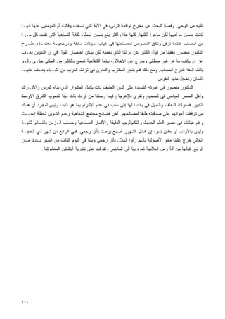 ‫ﺘﻠﻘﻴﻪ ﻤﻥ ﺍﻟﻭﺤﻲ. ﻭﻗﺼﺔ ﺍﻟﺒﺤﺙ ﻋﻥ ﻤﺨﺭﺝ ﻟﻭﺍﻗﻌﺔ ﺍﻟﺯﻨﻰ، ﻓﻲ ﺍﻵﻴﺔ ﺍﻟﺘﻲ ﻨﺴﺨﺕ ﻭﻗﺎﻟﺕ ﺃﻡ ﺍﻟﻤﺅﻤﻨﻴﻥ ﻋﻨﻬﺎ ﺃﻨﻬـﺎ‬
‫ﻜﺎﻨﺕ ﻀﻤﻥ ﻤﺎ ﻟﺩﻴﻬﺎ ﻟﻜﻥ ﻤﺎﻋﺯﺍ ﺃﻜﻠﺘﻬﺎ. ﻜﻠﻬﺎ ﻫﺫﺍ ﻭﺃﻜﺜﺭ ﻴﻘﻊ ﻀﻤﻥ ﺃﺨﻁﺎﺀ ﺜﻘﺎﻓﺔ ﺍﻟﺸﻔﺎﻫﻴﺔ ﺍﻟﺘﻲ ﺘﻔﻠﺕ ﻜل ﻤـﺭﺓ‬
‫ﻤﻥ ﺍﻟﺤﺴﺎﺏ ﻋﻨﺩﻤﺎ ﺘﻭﻓﻕ ﻭﺘﻠﻔﻕ ﺍﻟﻨﺼﻭﺹ ﻟﻤﺼﻠﺤﺘﻬﺎ ﻓﻲ ﻏﻴﺎﺏ ﻤﺩﻭﻨﺎﺕ ﺴﺎﺒﻘﺔ ﻭﻤﺭﺠﻌﻴـﺔ ﻤﻌﺘﻤـﺩﻩ. ﻁـﺭﺡ‬
‫ﺍﻟﺩﻜﺘﻭﺭ ﻤﻨﺼﻭﺭ ﻴﻌﻔﻴﻨﺎ ﻤﻥ ﻗﻭل ﺍﻟﻜﺜﻴﺭ ﻋﻥ ﺘﺭﺍﺜﻨﺎ ﺍﻟﺫﻱ ﻨﺤﻤﻠﻪ ﻟﻜﻥ ﻴﻤﻜﻥ ﺍﺨﺘﺼﺎﺭ ﺍﻟﻘﻭل ﻓﻲ ﺃﻥ ﺍﻟﺘﺩﻭﻴﻥ ﻴﻌـﻑ‬
‫ﻋﻥ ﺃﻥ ﻴﻜﺘﺏ ﻤﺎ ﻫﻭ ﻏﻴﺭ ﻤﻨﻁﻘﻲ ﻭﺨﺎﺭﺝ ﻋﻥ ﺍﻷﺨﻼﻕ، ﺒﻴﻨﻤﺎ ﺍﻟﺸﻔﺎﻫﻴﺔ ﺘﺴﻤﺢ ﺒﺎﻟﻜﺜﻴﺭ ﻤﻥ ﺍﻟﺤﻜﻲ ﺤﺘـﻰ ﻭﻟـﻭ‬
‫ﺒﺎﺘﺕ ﺍﻟﻌﻔﺔ ﺨﺎﺭﺝ ﺍﻟﺤﺴﺎﺏ. ﻭﻤﻊ ﺫﻟﻙ ﻓﻠﻡ ﻴﻨﺠﻭ ﺍﻟﻤﻜﺘﻭﺏ ﻭﺍﻟﻤﺩﻭﻥ ﻓﻲ ﺘﺭﺍﺙ ﺍﻟﻌﺭﺏ ﻤﻥ ﺃﺸـﻴﺎﺀ ﻴﻌـﻑ ﻋﻨﻬـﺎ‬
                                                                        ‫ﺍﻟﻠﺴﺎﻥ ﻭﺘﺨﺠل ﻤﻨﻬﺎ ﺍﻟﻨﻔﻭﺱ.‬
‫ﺍﻟﺩﻜﺘﻭﺭ ﻤﻨﺼﻭﺭ ﻓﻲ ﻏﻴﺭﺘﻪ ﺍﻟﺸﺩﻴﺩﺓ ﻋﻠﻰ ﺍﻟﺩﻴﻥ ﺍﻟﺤﻨﻴﻑ ﺒﺎﺕ ﻴﻜﻤل ﺍﻟﻤﺸﻭﺍﺭ ﺍﻟﺫﻱ ﺒﺩﺃﻩ ﺍﻟﻔﺭﺱ ﻭﺍﻷﺘـﺭﺍﻙ‬
‫ﻭﺃﻫل ﺍﻟﻌﺼﺭ ﺍﻟﻌﺒﺎﺴﻲ ﻓﻲ ﺘﺼﺤﻴﺢ ﻭﺘﻘﻭﻯ ﻟﻺﻋﻭﺠﺎﺝ ﻓﻴﻤﺎ ﻭﺼﻠﻨﺎ ﻤﻥ ﺘﺭﺍﺙ ﺒﺎﺕ ﺩﻴﻨﺎ ﻟﺸﻌﻭﺏ ﺍﻟﺸﺭﻕ ﺍﻷﻭﺴﻁ‬
‫ﺍﻟﻜﺒﻴﺭ. ﻓﻤﻌﺭﻜﺔ ﺍﻟﺘﺨﻠﻑ ﻭﺍﻟﺠﻬل ﻓﻲ ﺒﻼﺩﻨﺎ ﻟﻬﺎ ﺇﺫﻥ ﺴﺒﺏ ﻓﻲ ﻋﺩﻡ ﺍﻹﻟﺘﺯﺍﻡ ﺒﻤﺎ ﻫﻭ ﺜﺎﺒﺕ ﻭﻟﻴﺱ ﻟﻤﺠﺭﺩ ﺃﻥ ﻫﻨﺎﻙ‬
‫ﻤﻥ ﺘﻭﺍﻓﻘﺕ ﺃﻫﻭﺍﺌﻬﻡ ﻋﻠﻰ ﺼﺩﻗﻴﺘﻪ ﻁﺒﻘﺎ ﻟﻤﺼﺎﻟﺤﻬﻡ. ﺁﺨﺭ ﻓﻀﺎﺌﺢ ﻤﺠﺘﻤﻊ ﺍﻟﺸﻔﺎﻫﻴﺔ ﻭﻋﺩﻡ ﺍﻟﺘﺩﻭﻴﻥ ﻟﺤﻅﺔ ﺍﻟﺤـﺩﺙ‬
‫ﺭﻏﻡ ﻋﻴﺸﺘﻨﺎ ﻓﻲ ﻋﺼﺭ ﺍﻟﻌﻠﻡ ﺍﻟﺤﺩﻴﺙ ﻭﺍﻟﺘﻜﻨﻭﻟﻭﺠﻴﺎ ﺍﻟﺩﻗﻴﻘﺔ ﻭﺍﻷﻗﻤﺎﺭ ﺍﻟﺼﻨﺎﻋﻴﺔ ﻭﺤﺴﺎﺏ ﺍﻟـﺯﻤﻥ ﺒﺎﻟﻨـﺎﻨﻭ ﺜﺎﻨﻴـﺔ‬
‫ﻭﻟﻴﺱ ﺒﺎﻷﺭﺩﺏ ﺃﻭ ﺤﻔﺎﻥ ﺘﻤﺭ، ﺇﻥ ﻫﻼل ﺍﻟﺸﻬﻭﺭ ﺃﺼﺒﺢ ﻴﺭﺼﺩ ﺒﺄﺜﺭ ﺭﺠﻌﻲ. ﻓﻔﻲ ﺍﻟﺭﺍﺒﻊ ﻤﻥ ﺸﻬﺭ ﺫﻱ ﺍﻟﺤﺠـﺔ‬
‫ﺍﻟﺤﺎﻟﻲ ﺨﺭﺝ ﻋﻠﻴﻨﺎ ﻤﻔﺘﻭ ﺍﻷﺼﻭﻟﻴﺔ ﺒﺄﻨﻬﻡ ﺭﺃﻭﺍ ﺍﻟﻬﻼل ﺒﺄﺜﺭ ﺭﺠﻌﻲ ﻭﺒﺘﻨﺎ ﻓﻲ ﺍﻟﻴﻭﻡ ﺍﻟﺜﺎﻟﺙ ﻤﻥ ﺍﻟﺸﻬﺭ ﺒـﺩﻻ ﻤـﻥ‬
          ‫ﺍﻟﺭﺍﺒﻊ. ﻓﻴﺎﻟﻬﺎ ﻤﻥ ﺁﻟﺔ ﺯﻤﻥ ﺇﺴﻼﻤﻴﺔ ﺘﻌﻭﺩ ﺒﻨﺎ ﺇﻟﻲ ﺍﻟﻤﺎﻀﻲ ﻭﺘﻔﻭﻗﺕ ﻋﻠﻰ ﻨﻅﺭﻴﺔ ﺃﻴﻨﺸﺘﻴﻥ ﺍﻟﻤﻐﺸﻭﺸﺔ.‬




‫٠٢٢‬
 