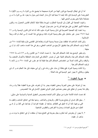 ‫ﺃﻤﺎ ﺃﻥ ﻓﻲ ﺇﺒﻁﺎل ﺍﻟﻭﺼﻴﺔ ﻤﻊ ﻜﻭﻥ ﺍﻟﻬﺒﺔ ﻤﻥ ﺍﻟﻤﺭﺘﺩ ﺼﺤﻴﺤﺔ ﻤﺎ ﻴﻀﻴﻊ ﻋﻠـﻰ ﺍﻟﺩﻭﻟـﺔ ﺭﺴـﻭﻡ ﺍﻷﻴﻠﻭﻟـﺔ‬
‫ﺍﻟﻤﻔﺭﻭﻀﺔ ﻋﻠﻰ ﺍﻟﻭﺼﺎﻴﺎ ﻓﺈﻥ ﺫﻟﻙ ﺃﻴﻀﺎ ﻻ ﺤﺠﺔ ﻓﻴﻪ ﻷﻥ ﻤﺩﺍﺭ ﺍﻟﺒﺤﺙ ﻟﻴﺱ ﺤﻭل ﻤﺎ ﻴﻌﻭﺩ ﻋﻠـﻰ ﺍﻟﺩﻭﻟـﺔ ﻤـﻥ‬
                                                               ‫ﻤﺼﻠﺤﺔ ﻤﺎﻟﻴﺔ ﺤﺘﻰ ﻴﺠﺭﻯ ﺍﻟﺴﻌﻰ ﺇﻟﻴﻬﺎ .‬
‫ﻭﺍﻨﺘﻬﺕ ﺍﻟﺠﻤﻌﻴﺔ ﺇﻟﻰ ﺍﻟﻘﻭل ﺒﺄﻥ ﺍﻟﻭﺼﻴﺔ ﺍﻟﻤﻁﻠﻭﺏ ﺸﻬﺭﻫﺎ ﺒﺎﻁﻠﺔ ﻁﺒﻘﺎ ﻷﺤﻜﺎﻡ ﺍﻟﻘﺎﻨﻭﻥ ﺍﻟﻤﻌﻤﻭل ﺒﻪ، ﻭﺘﻜﻭﻥ‬
                                    ‫ﻤﺼﻠﺤﺔ ﺍﻟﺸﻬﺭ ﺍﻟﻌﻘﺎﺭﻱ ﻋﻠﻰ ﺤﻕ ﻓﻴﻤﺎ ﻗﺭﺭﺘﻪ ﻤﻥ ﻋﺩﻡ ﺠﻭﺍﺯ ﺸﻬﺭﻫﺎ .‬
‫ﻭﻤﺎ ﺫﻫﺒﺕ ﺇﻟﻴﻪ ﺍﻟﺠﻤﻌﻴﺔ ﺍﻟﻌﻤﻭﻤﻴﺔ ﻓﻲ ﺸﺄﻥ ﻭﺼﻴﺔ ﺍﻟﻤﺭﺘﺩ ﺴﻠﻴﻡ، ﺫﻟﻙ ﺃﻨﻪ ﻟﻤﺎ ﻜﺎﻥ ﻗﺎﻨﻭﻥ ﺍﻟﻭﺼﻴﺔ ﺭﻗـﻡ ١٧‬
‫ﻟﺴﻨﺔ ٦٤٩١ ﺼﺩﺭ ﻏﻴﺭ ﻤﺸﺘﻤل ﻋﻠﻰ ﺤﻜﻡ ﻭﺼﻴﺔ ﺍﻟﻤﺭﺘﺩ، ﻓﺈﻨﻪ ﻴﺭﺠﻊ ﻓﻲ ﻫﺫﺍ ﺍﻟﺼﺩﺩ ﺇﻟـﻰ ﺃﺤﻜـﺎﻡ ﺍﻟﺸـﺭﻴﻌﺔ‬
                                                                                          ‫ﺍﻹﺴﻼﻤﻴﺔ .‬
‫ﻭﻟﺌﻥ ﻜﺎﻨﺕ ﺍﻟﻤﺫﺍﻫﺏ ﻗﺩ ﺍﺨﺘﻠﻔﺕ ﺤﻭل ﺼﺤﺔ ﻭﺼﻴﺔ ﺍﻟﻤﺭﺘﺩ ﻭﻨﻔﺎﺫﻫﺎ ﻓﺈﻥ ﺍﻟﻘﺎﻀﻲ ﻤﻠﺯﻡ ﻁﺒﻘﺎ ﻟﻠﻤﺎﺩﺓ ٠٨٢ ﻤﻥ‬
‫ﻻﺌﺤﺔ ﺘﺭﺘﻴﺏ ﺍﻟﻤﺤﺎﻜﻡ ﺍﻟﺸﺭﻋﻴﺔ ﺒﺘﻁﺒﻴﻕ ﺍﻷﺭﺠﺢ ﻤﻥ ﺍﻟﻤﺫﻫﺏ ﺍﻟﺤﻨﻔﻲ، ﻭﻫﻭ ﻓﻲ ﻫﺫﺍ ﺍﻟﺼﺩﺩ ﻤﺫﻫﺏ ﺍﻹﻤـﺎﻡ ﺃﺒـﻲ‬
                                                                                                ‫ﺤﻨﻴﻔﺔ .‬
‫ﻭﻟﻡ ﻴﺘﻐﻴﺭ ﺍﻟﻭﻀﻊ ﺒﻌﺩ ﺇﻟﻐﺎﺀ ﺍﻟﻤﺤﺎﻜﻡ ﺍﻟﺸﺭﻋﻴﺔ . ﺇﺫ ﻨﺼﺕ ﺍﻟﻤﺎﺩﺓ ٦ ﻤﻥ ﺍﻟﻘﺎﻨﻭﻥ ﺭﻗـﻡ ٢٦٤ ﻟﺴـﻨﺔ ٥٥٩١‬
‫ﺒﺈﻟﻐﺎﺀ ﺍﻟﻤﺤﺎﻜﻡ ﺍﻟﺸﺭﻋﻴﺔ ﻭﺍﻟﻤﺤﺎﻜﻡ ﺍﻟﻤﻠﻴﺔ ﻋﻠﻰ ﺃﻥ ﺘﺼﺩﺭ ﺍﻷﺤﻜﺎﻡ ﻓﻲ ﺍﻟﻤﻨﺎﺯﻋﺎﺕ ﺍﻟﻤﺘﻌﻠﻘﺔ ﺒﺎﻷﺤﻭﺍل ﺍﻟﺸﺨﺼـﻴﺔ‬
‫ﻭﺍﻟﻭﻗﻑ ﻭﺍﻟﺘﻲ ﻜﺎﻨﺕ ﺃﺼﻼ ﻤﻥ ﺍﺨﺘﺼﺎﺹ ﺍﻟﻤﺤﺎﻜﻡ ﺍﻟﺸﺭﻋﻴﺔ ﻁﺒﻘﺎ ﻟﻤﺎ ﻫﻭ ﻤﻘﺭﺭ ﻓﻲ ﺍﻟﻤﺎﺩﺓ ٠٨٢ ﻤـﻥ ﻻﺌﺤـﺔ‬
                                                                              ‫ﺘﺭﺘﻴﺏ ﺍﻟﻤﺤﺎﻜﻡ ﺍﻟﺸﺭﻋﻴﺔ .‬
‫ﻭﺇﺫﺍ ﻜﺎﻨﺕ ﻭﺼﻴﺔ ﺍﻟﻤﺭﺘﺩ ﺘﻘﻊ ﺒﺎﻁﻠﺔ ﺇﻥ ﻤﺎﺕ ﻋﻠﻰ ﺭﺩﺘﻪ، ﻓﻲ ﺭﺃﻱ ﺃﺒﻲ ﺤﻨﻴﻔﻪ، ﻓﺈﻥ ﻫﺫﺍ ﺍﻟﺤﻜﻡ ﻫـﻭ ﺍﻟـﺫﻱ‬
                                                 ‫ﻴﻁﺒﻕ، ﻭﺒﺎﻟﺘﺎﻟﻲ ﻻ ﻴﺠﻭﺯ ﺸﻬﺭ ﺍﻟﻭﺼﻴﺔ ﻓﻲ ﻫﺫﻩ ﺍﻟﺤﺎﻟﺔ .‬

                                                                         ‫٠٣‬
                                                                              ‫ﺤﺭﻴﺔ ﺍﻟﻌﻘﻴﺩﺓ‬

‫ﺒﻌﺩ ﺃﻥ ﺘﻌﺭﻓﻨﺎ ﻋﻠﻰ ﻤﻌﻨﻰ ﺍﻟﺤﺭﻴﺔ ﻭﻤﻌﻨﻰ ﺍﻟﻌﻘﻴﺩﺓ، ﻴﺠﺩﺭ ﺒﻨﺎ ﺃﻥ ﻨﺘﻌﺭﻑ ﻋﻠﻰ ﺤﺭﻴﺔ ﺍﻟﻌﻘﻴﺩﺓ ﻋﻘﻼ ﻭﺸـﺭﻋﹰ،‬
 ‫ﺎ‬      ‫ﹰ‬
            ‫ﻭﻗﺒل ﻫﺫﺍ ﻴﺤﺴﻥ ﺃﻥ ﻨﻁﹰﻊ ﻋﻠﻰ ﺒﻌﺽ ﻤﻀﺎﻤﻴﻥ ﺍﻟﺒﻴﺎﻥ ﺍﻟﺩﻭﻟﻲ ﻟﺤﻘﻭﻕ ﺍﻹﻨﺴﺎﻥ ﻓﻲ ﻫﺫﺍ ﺍﻟﺨﺼﻭﺹ.‬
                                                                      ‫ﻠ‬

 ‫ﻟﻘﺩ ﻨﺼﺕ ﺍﻟﻤﺎﺩﺓ ﺍﻟﺜﺎﻤﻨﺔ ﻋﺸﺭﺓ ﻤﻥ ﻤﻴﺜﺎﻕ ﺍﻷﻤﻡ ﺍﻟﻤﺘﺤﺩﺓ ﺒﺨﺼﻭﺹ ﺍﻟﺤﻘﻭﻕ ﺍﻟﻤﺩﻨﻴﺔ ﻭﺍﻟﺴﻴﺎﺴﻴﺔ ﻋﻠﻰ ﻤﺎﻴﻠﻲ:‬

‫١. ﻴﺤﻕ ﻟﻜل ﺇﻨﺴﺎﻥ ﺃﻥ ﻴﺘﻤﺘﻊ ﺒﺤﺭﻴﺔ ﺍﻟﻔﻜﺭ ﻭﺍﻟﻭﺠﺩﺍﻥ ﻭﺍﻟﻤﺫﺍﻫﺏ. ﻭﻤﻨﻬﺎ ﺤﻘﻪ ﻓﻲ ﺍﻋﺘﻨﺎﻕ ﺍﻟﻤﺫﻫﺏ ﻭﺍﻟﻌﻘﻴـﺩﺓ‬
‫ﺍﻟﺘﻲ ﻴﺭﻏﺒﻬﺎ، ﻜﻤﺎ ﺃﻥ ﻟﻪ ﺍﻟﺤﻕ ﻓﻲ ﺍﻟﺘﻅﺎﻫﺭ ﺒﻤﺫﻫﺒﻪ ﺃﻭ ﻋﻘﻴﺩﺘﻪ ﺍﻨﻔﺭﺍﺩﻴﺎ ﺃﻭ ﺠﻤﺎﻋﻴﹰ، ﻓﻲ ﺍﻟﻌﻠـﻥ ﺃﻭ ﻓـﻲ‬
                  ‫ﺎ‬         ‫ﹰ‬
                               ‫ﺍﻟﺨﻠﻭﺓ ﻋﻥ ﻁﺭﻴﻕ ﺍﻟﻌﺒﺎﺩﺍﺕ ﻭﻤﻤﺎﺭﺴﺔ ﺍﻟﻔﺭﺍﺌﺽ ﻭﺍﻟﻁﻘﻭﺱ ﺍﻟﻤﺫﻫﺒﻴﺔ.‬

‫٢. ﻻ ﻴﺠﻭﺯ ﺃﻥ ﻴﺘﻌﺭﺽ ﺃﺤﺩ ﻟﻤﻜﺭﻭﻩ ﻴﺨل ﺒﺤﺭﻴﺘﻪ ﻓﻲ ﺍﻟﺘﻤﺘﻊ ﺒﺩﻴﻨﻪ ﺃﻭ ﻤﻌﺘﻘﺩﻩ، ﺃﻭ ﻓﻲ ﺍﻋﺘﻨﺎﻕ ﻤﺎ ﺒﻭﺩﻩ ﻤـﻥ‬
                                                                               ‫ﻤﺫﻫﺏ ﺃﻭ ﻋﻘﻴﺩﺓ.‬



                                                                   ‫ﺍﻟﻤﺭﺠﻊ ﺍﻟﺴﺎﺒﻕ ﻤﻥ ﺹ ٥٠١ ﺇﻟﻰ ﺹ ٤١١‬   ‫٠٣‬


‫٩٢٢‬
 