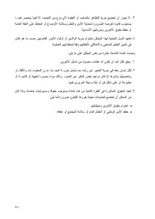 ‫٣. ﻻ ﻴﺠﻭﺯ ﺃﻥ ﺘﺨﻀﻊ ﺤﺭﻴﺔ ﺍﻟﺘﻅﺎﻫﺭ ﺒﺎﻟﻤﺫﻫﺏ ﺃﻭ ﺍﻟﻌﻘﻴﺩﺓ ﻷﻱ ﻨﻭﻉ ﻤﻥ ﺍﻟﺘﺤﺩﻴﺩ، ﺇﻻ ﻓﻴﻤﺎ ﻴﻨﺤﺼﺭ ﻓﻴﻤـﺎ‬
‫ﻴﺴﺘﺠﻭﺏ ﻗﺎﻨﻭﻨﺎ ﺘﻔﺭﻀﻪ ﺍﻟﻀﺭﻭﺭﺓ ﻟﺤﻤﺎﻴﺔ ﺍﻷﻤﻥ ﻭﺍﻟﻨﻅﻡ ﻭﺴﻼﻤﺔ ﺍﻷﻭﻀﺎﻉ ﺃﻭ ﺍﻟﺤﻔﺎﻅ ﻋﻠﻰ ﺍﻟﻌﻔﺔ ﺍﻟﻌﺎﻤﺔ‬
                                                                         ‫ﹰ‬
                                                      ‫ﺃﻭ ﺤﻔﻅ ﺤﻘﻭﻕ ﺍﻵﺨﺭﻴﻥ ﻭﺤﺭﻴﺎﺘﻬﻡ ﺍﻷﺴﺎﺴﻴﺔ.‬

‫٤. ﺘﺘﻌﻬﺩ ﺍﻟﺩﻭل ﺍﻟﻤﺘﺒﻨﻴﺔ ﻟﻬﺫﺍ ﺍﻟﻤﻴﺜﺎﻕ ﺒﺎﺤﺘﺭﺍﻡ ﺤﺭﻴﺔ ﺍﻟﻭﺍﻟﺩﻴﻥ ﺃﻭ ﺃﻭﻟﻴﺎﺀ ﺍﻷﻤﻭﺭ ﺍﻟﻘﺎﻨﻭﻨﻴﻴﻥ ﺤﺴﺏ ﻤﺎ ﻫﻭ ﻜﺎﺌﻥ‬
                              ‫ﻓﻲ ﺘﺄﻤﻴﻥ ﺍﻟﺘﻌﻠﻴﻡ ﺍﻟﻤﺫﻫﺒﻲ ﻭﺍﻷﺨﻼﻗﻲ ﻷﻁﻔﺎﻟﻬﻡ ﻭﻓﻘﺎ ﻟﻤﻌﺘﻘﺩﺍﺘﻬﻡ ﺍﻟﺨﺎﺼﺔ.‬
                                                 ‫ﹰ‬

                                            ‫ﻭﻨﺼﺕ ﺍﻟﻤﺎﺩﺓ ﺍﻟﺘﺎﺴﻌﺔ ﻋﺸﺭﺓ ﻤﻥ ﻨﻔﺱ ﺍﻟﻤﻴﺜﺎﻕ ﻋﻠﻰ ﻤﺎ ﻴﻠﻰ:‬

                                     ‫١. ﻴﺤﻕ ﻟﻜل ﺃﺤﺩ ﺃﻥ ﺘﻜﻭﻥ ﻟﻪ ﻋﻘﺎﺌﺩﻩ، ﻤﺼﻭﻨﺎ ﻤﻥ ﺘﺩﺨل ﺍﻵﺨﺭﻴﻥ.‬
                                                     ‫ﹰ‬

‫٢. ﻟﻜل ﺇﻨﺴﺎﻥ ﺤﻘﻪ ﻓﻲ ﺤﺭﻴﺔ ﺍﻟﺘﻌﺒﻴﺭ ﻋﻥ ﺭﺃﻴﻪ، ﺒﻤﺎ ﻴﺸﻤل ﺤﺭﻴـﺔ ﺍﻟﺒﺤـﺙ ﻋـﻥ ﺍﻟﻤﻌﻠﻭﻤـﺎﺕ ﻭﺍﻷﻓﻜـﺎﺭ‬
‫ﻭﺘﺤﺼﻴﻠﻬﺎ ﻭﻨﺸﺭﻫﺎ ﺃﻴﺎ ﻜﺎﻥ ﻨﻭﻋﻬﺎ ﺒﻐﺽ ﺍﻟﻨﻅﺭ ﻋﻥ ﺍﻟﺤﺩﻭﺩ. ﻭﺫﻟﻙ ﺴﻭﺍﺀ ﺒﺼﻭﺭﺓ ﺸﻔﻬﻴﺔ ﺃﻭ ﻜﺘﺎﺒﻴـﺔ ﺃﻭ‬
                                            ‫ﻤﻁﺒﻭﻋﺔ ﺃﻭ ﻋﻠﻰ ﺸﻜل ﻓﻥ ﺃﻭ ﺒﺄﻴﺔ ﻭﺴﻴﻠﺔ ﺃﺨﺭﻯ ﻴﺭﻏﺒﻬﺎ.‬

‫٣. ﺘﻨﻔﻴﺫ ﺍﻟﺤﻘﻭﻕ ﺍﻟﻤﺫﻜﻭﺭﺓ ﻓﻲ ﺍﻟﻔﻘﺭﺓ ﺍﻟﺜﺎﻨﻴﺔ ﻤﻥ ﻫﺫﻩ ﺍﻟﻤﺎﺩﺓ ﻴﺴﺘﻭﺠﺏ ﺤﻘﻭﻗﺎ ﻭﻤﺴﺅﻭﻟﻴﺎﺕ ﺨﺎﺼﺔ، ﻭﻟﺫﺍ ﻜﺎﻥ‬
                         ‫ﹰ‬
                            ‫ﻤﻥ ﺍﻟﻤﻤﻜﻥ ﺃﻥ ﺘﺨﻀﻊ ﻟﺘﺤﺩﻴﺩﺍﺕ ﻤﻌﻴﻨﺔ ﻴﻘﺭﺭﻫﺎ ﺍﻟﻘﺎﻨﻭﻥ ﻀﺭﻭﺭﺓ ﻟﻤﺎ ﻴﻠﻲ:‬

                                                              ‫• ﺍﺤﺘﺭﺍﻡ ﺤﻘﻭﻕ ﺍﻵﺨﺭﻴﻥ ﻭﺤﻴﺜﻴﺎﺘﻬﻡ.‬
                                  ‫• ﺤﻔﻅ ﺍﻷﻤﻥ ﺍﻟﻭﻁﻨﻲ ﺃﻭ ﺍﻟﻨﻅﺎﻡ ﺍﻟﻌﺎﻡ ﺃﻭ ﺴﻼﻤﺔ ﺍﻟﻤﺠﺘﻤﻊ ﺃﻭ ﻋﻔﺎﻓﻪ.‬




‫٠٣٢‬
 