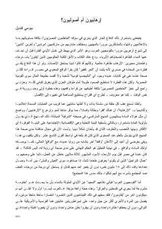 ‫ﺇﺭﻫﺎﺒﻴﻭﻥ ﺃﻡ ﺃﺼﻭﻟﻴﻭﻥ؟‬
‫ﺒﻴﻭﻤﻲ ﻗﻨﺩﻴل‬

‫ﻴﻔﺠﻌﻨﻲ ﺒﺎﺴﺘﻤﺭﺍﺭ ﺫﻟﻙ ﺍﻟﺩﻓﺎﻉ ﺍﻟﺤﺎﺭ ﺍﻟﺫﻱ ﻴﻨﺒﺭﻱ ﻓﻲ ﺴﻭﻗﻪ "ﺍﻟﻤﺘﻌﻠﻤﻭﻥ ﺍﻟﻤﺼﺭﻴﻭﻥ"، ﺒﻜﺎﻓﺔ ﻤﺴﺘﻭﻴﺎﺘﻬﻡ ﺒﺩﺀﺍ‬
‫ﹰ‬
‫ﺒﺎﻹﻋﻼﻤﻴﻴﻥ ﻭﺍﻨﺘﻬﺎﺀ ﺒﺎﻟﻤﺘﺩﻜﺘﺭﻴﻥ ﻤﺭﻭﺭﺍ ﺒﺎﻟﻤﻬﻨﻴﻴﻥ ﻭﻤﺨﺘﻠﻑ ﻤﺸﺎﺭﺒﻬﻡ ﻤﻥ ﻤﺎﺭﻜﺴﻴﻴﻥ "ﻤﺭﺘﺩﻴﻥ" ﻭﺁﺨﺭﻴﻥ "ﺘﺎﺌﺒﻴﻥ"‬
                                                              ‫ﹰ‬
‫ﺇﻟﻰ ﺸﻴﻭﺥ ﺃﺯﻫﺭﻴﻴﻥ ﻤﺭﻭﺭﺍ ﺒﺎﻟﻘﻭﻤﺠﻴﻴﻥ ﺍﻟﻌﺭﺏ، ﻭﻫﻭ ﺍﻷﻤﺭ ﺍﻟﺫﻱ ﻴﻬﺒﻁ ﺇﻟﻰ ﻏﺴل ﺍﻷﻴﺩﻱ ﺍﻟﻘﺫﺭﺓ ﻗﺒل ﺃﻥ ﺘﺠـﻑ‬
                                                                      ‫ﹰ‬
‫ﻋﻨﻬﺎ ﺍﻟﺩﻤﺎﺀ ﺍﻟﻁﺎﻫﺭﺓ ﻟﻀﺤﺎﻴﺎﻫﻡ ﺍﻷﺒﺭﻴﺎﺀ. ﻭﺩﻉ ﻋﻨﻙ ﺍﻟﻜﺘﺎﺏ ﻭﺍﻷﺩﻕ ﺍﻟﻜﺘﺒﺔ ﺍﻟﺤﻜﻭﻤﻴﻴﻥ ﺍﻟﺫﻴﻥ "ﻴﻔﺘﻭﻥ" ﺒﺎﺴـﺘﺭﺨﺎﺀ‬
‫ﻭﺍﻁﻤﺌﻨﺎﻥ ﻤﺤﻴﺭﻴﻥ: ﺍﻹﺭﻫﺎﺏ ﻅﺎﻫﺭﺓ ﻋﺎﻟﻤﻴﺔ. ﻭﻜﺄﻨﻬﻡ ﻗﺩ ﻗﺎﻟﻭﺍ ﺸﻴﺌﺎ ﻴﺴﺘﺤﻕ ﺍﻹﻨﺼﺎﺕ. ﻭﻟﻭ ﺃﻥ ﻫﺫﺍ ﺍﻟﺩﻓﺎﻉ ﻴﻠﻘـﻰ‬
                                      ‫ﹰ‬
‫ﻗﻁﺭﺓ ﻤﻥ ﺍﻟﺴﻌﺎﺩﺓ ﻓﻲ ﺼﺩﺭﻱ ﻷﻨﻪ ﻴﺜﺒﺕ ﺃﻥ "ﺍﻟﺤﺭ ﺍﻟﻔﻘﻴﺭ" ﻜﺎﻥ ﻴﻘﺭﺃ ﺍﻟﻭﺍﻗﻊ ﺍﻟﻤﻌﻨﻭﻱ ﻓﻲ ﻤﺼـﺭ ﻗـﺭﺍﺀﺓ ﺃﻜﺜـﺭ‬
‫ﺼﺤﺔ ﻋﻨﺩﻤﺎ ﻨﻔﻰ ﻓﻲ ﻜﺘﺎﺒﺎﺕ ﻋﺩﻴﺩﺓ ﻭﺠﻭﺩ ﺃﻱ "ﺍﻨﺘﻠﻴﺠﻨﺴﻴﺎ ﻗﻭﻤﻴﺔ" ﻟﺸﻌﺒﻨﺎ ﻭﻻ ﺃﻗﺼﺩ ﺒﻁﺒﻴﻌﺔ ﺍﻟﺤﺎل ﺴﻭﻯ ﺍﻟﻘﻭﻤﻴﺔ‬
‫ﺍﻟﻤﺼﺭﻴﺔ. ﻭﻟﻜﻥ ﻫﺫﻩ ﺍﻟﻘﻁﺭﺓ ﻻ ﺘﺴﺘﻁﻴﻊ ﺍﻟﺼﻤﻭﺩ ﻁﻭﻴﻼ ﺃﻤﺎﻡ ﻁﻭﻓﺎﻥ ﺍﻟﺤﺯﻥ ﺍﻟﺫﻱ ﻴﻐﺭﻕ ﻜﻴﺎﻨﻲ ﻜﻠـﻪ. ﻭﺤﺯﻨـﻲ‬
‫ﺭﺍﺠﻊ ﺇﻟﻰ ﻋﺠﺯ "ﺍﻟﻤﺘﻌﻠﻤﻴﻥ ﺍﻟﻤﺼﺭﻴﻴﻥ" ﺒﻜﺎﻓﺔ ﺃﻁﻴﺎﻓﻬﻡ ﻋﻥ ﻗﺭﺍﺀﺓ ﻭﺍﻗﻌﻬﻡ، ﻭﻫﺫﻩ ﺨﻁﻭﺓ ﺃﻭﻟﻰ ﻭﻀـﺭﻭﺭﻴﺔ ﻓـﻲ‬
              ‫ﻨﻔﺱ ﺍﻟﻭﻗﺕ ـ ﻜﻤﺎ ﻫﻭ ﻤﻌﺭﻭﻑ ـ ﻟﻁﺭﺡ ﺃﻱ ﺍﻗﺘﺭﺍﺡ ﻴﺴﺘﻁﻴﻊ ﺍﻟﻤﺴﺎﻫﻤﺔ ﻓﻲ ﺘﻐﻴﻴﺭﻩ ﺇﻟﻰ ﺍﻷﻓﻀل.‬

‫ﻭﻟﻌﻠﻨﺎ ﻨﺴﻤﻊ ﻋﻘﺏ ﻜل ﺤﻠﻘﺔ ﻤﻥ ﺴﻠﺴﻠﺔ ﺒﺩﺃﺕ ﻭﻻ ﺃﻅﻨﻬﺎ ﺴﺘﻨﺘﻬﻲ ﻋﻤﺎ ﻗﺭﻴﺏ ﻤﻥ ﺍﻟﻌﻤﻠﻴﺎﺕ ﺍﻟﻤﺴﻤﺎﺓ ﺇﻋﻼﻤﻴـﺎ‬
‫ﹰ‬
‫ﻭﺃﻜﺎﺩﻴﻤﻴﺎ ﺒـ "ﺍﻹﺭﻫﺎﺒﻴﺔ"، ﺃﻥ ﻫﻨﺎﻙ "ﻓﻘﺭﺍ ﻭﺒﻁﺎﻟﺔ ﻭﻓﺴﺎﺩﺍ"، ﻤﻤﺎ ﻴﻭ ﱢﺭ ﻤﻨﺎﺨﺎ ﻟﻨﻤﻭ ﻭﺘﺭﻋﺭﻉ "ﺍﻹﺭﻫﺎﺒﻴﻴﻥ"، ﻭﻭﺍﻀﺢ‬
                               ‫ﹰ‬      ‫ﻓ‬          ‫ﹰ‬             ‫ﹰ‬                            ‫ﹰ‬
‫ﺃﻥ ﻤﺜل ﻫﺅﻻﺀ ﺍﻟﺴﺎﺩﺓ ﻴﺴﺘﻠﻬﻤﻭﻥ ﺍﻟﻤﻨﻬﺞ ﺍﻟﻤﺎﺭﻜﺴﻲ، ﻓﻲ ﺼﻴﻐﺘﻪ "ﺍﻟﺸﺭﻗﻴﺔ" ﺍﻟﻤﺒﺘﺫﻟﺔ، ﺫﻟﻙ ﺍﻟﻤـﻨﻬﺞ ﺍﻟـﺫﻱ ﻴﻘـﻭل‬
‫ﺒﺄﻭﻟﻭﻴﺔ ﺍﻟﻤﺎﺩﺓ ﺒﺎﺴﺘﻤﺭﺍﺭ، ﻭﺒﺎﻟﺘﺎﻟﻲ ﺒﺄﺴﺒﻘﻴﺔ ﺍﻟﺒﻨﻴﺔ ﺍﻟﺘﺤﺘﻴﺔ ﻭﻫﻲ ﺍﻹﻗﺘﺼﺎﺩﻴﺔ-ﺍﻹﺠﺘﻤﺎﻋﻴﺔ ﻋﻠﻰ ﺍﻟﺒﻨﻴـﺔ ﺍﻟﻔﻭﻗﻴـﺔ ﺃﻱ‬
‫ﺍﻷﻓﻜﺎﺭ ﻭﺒﻴﻨﻬﺎ ﺍﻟﺘﻌﺼﺏ ﻭﺍﻟﺘﻁﺭﻑ ﺍﻟﻠﺫﺍﻥ ﻗﺩ ﻴﺄﺨﺫﺍﻥ ﺸﻜﻼ ﺩﻴﻨﻴﺎ. ﻭﻟﺴﺕ ﺍﻵﻥ ﻓﻲ ﻤﺠﺎل ﻤﻨﺎﻗﺸﺔ ﻤﺩﻱ ﺼﺤﺔ ﻫﺫﺍ‬
                                     ‫ﹰ ﹰ‬
‫ﺍﻟﻤﻨﻬﺞ ﺍﻟﺫﻱ ﻴﺘﻭﺴل ﺒﺎﻟﻌﻠﻡ ﻋﻨﺩ ﺍﻟﻤﺴﺘﻭﻯ ﺍﻟﺫﻱ ﻜﺎﻥ ﻗﺩ ﺒﻠﻐﻪ ﻓﻲ ﺃﻭﺍﺴﻁ ﺍﻟﻘﺭﻥ ﺍﻟﺘﺎﺴﻊ ﻋﺸﺭ. ﻭﻟﻜﻥ ﻴﻜﻔﻴﻨـﻲ ﻫﻨـﺎ‬
‫ﻭﻴﻔﻲ ﺒﻐﺭﻀﻲ ﺃﻥ ﺃﻋﻴﺩ ﺇﻟﻰ ﺍﻷﺫﻫﺎﻥ "ﻭﺍﻗﻌﺎ" ﺁﺨﺭ ﻴﺘﺸﺎﺒﻪ ﻤﻥ ﺯﻭﺍﻴﺎ ﻋﺩﻴﺩﺓ، ﻤﻊ "ﺍﻟﻭﺍﻗﻊ" ﺍﻟﺤﺎﻟﻰ، ﻜﻤـﺎ ﻴﻭ ‪‬ـﻔﻪ‬
   ‫ﺼ‬                                                         ‫ﹰ‬
‫ﺃﻭﻟﺌﻙ ﺍﻟﺴﺎﺩﺓ، ﻭﺍﻟﻭﺍﻗﻊ ـ ﻓﻲ ﻨﻬﺎﻴﺔ ﺍﻟﺘﺤﻠﻴل ﻫﻭ ﺍﻟﺤﻜﻡ ﺍﻟﻨﻬﺎﺌﻲ ﻋﻠﻰ ﻤﺩﻯ ﺼﺤﺔ ﺃﻱ ﺭﺅﻴﺔ ﻟﻪ، ﺃﻟﻴﺱ ﻜﺫﻟﻙ؟ ـ ﻟﻘﺩ‬
‫ﻜﺎﻥ ﻋﻨﺩﻨﺎ ﻓﻲ ﻤﺼﺭ ﻗﺒل ﻴﻭﻡ ﺍﻷﺭﺒﻌﺎﺀ ﺍﻷﺴﻭﺩ ﺍﻟﻤﺸﻬﻭﺭ ﺜﻼﺜﺔ ﻤﻼﻴﻴﻥ ﻋﺎﻁل ﻋﻥ ﺍﻟﻌﻤل، ﺩﺃﺒﻨﺎ ﻋﻠﻰ ﻭﺼﻔﻬﻡ ﺒـ‬
‫"ﻋﻤﺎل ﺍﻟﺘﺭﺍﺤﻴل" ﺍﻟﺫﻴﻥ ﻟﻡ ﻴﻜﻭﻨﻭﺍ ﻴﻌﺭﻓﻭﻥ ﻁﻌﺎﻤﺎ ﺜﺎﺒﺘﹰ، ﺇﺫﺍ ﺼﺎﺩﻓﻭﻩ، ﺴﻭﻯ "ﺍﻟﻌﻴﺵ ﻭﺍﻟﻤﺵ"، ﺒﻴﻥ ﺃﻤـﺔ ﻭﺼـل‬
                                              ‫ﹰ ﺎ‬
‫ﺘﻌﺩﺍﺩﻫﺎ ﻭﻗﺕ ﺫﺍﻙ ﺇﻟﻰ ٨١ ﻤﻠﻴﻭﻥ ﻨﻔﺱ، ﺩﻭﻥ ﺃﻥ ﻴﻔﺠﺭ ﺃﺤﺩ ﻤﻨﻬﻡ ﻗﻨﺎﺒل ﺃﻭ ﻴﺴﺘﺤل ﺃﻱ ﺩﺭﺠﺔ ﻤﻥ ﺩﺭﺠﺎﺕ ﺍﻟﻌﻨﻑ‬
                                             ‫ﻀﺩ ﺍﻟﻤﺠﺘﻤﻊ ﺒﺄﺴﺭﻩ، ﻤﻊ ﺃﻨﻬﻡ ﺸﻜﻠﻭﺍ، ﺒﺫﻟﻙ ﺴﺩﺱ ﻫﺫﺍ ﺍﻟﻤﺠﺘﻤﻊ!‬

‫ﺃﻤﺎ "ﺍﻟﻘﻭﻤﺠﻴﻭﻥ ﺍﻟﻌﺭﺏ" ﻓﻴﺄﺘﻲ ﺩﻓﺎﻋﻬﻡ "ﺍﻟﻤﺠﻴﺩ" ﻋﻥ ﺍﻷﻴﺩﻱ ﺍﻟﻤﻠﻭﺜﺔ ﺒﺎﻟﺩﻤﺎﺀ ﺒﺄﻥ ﻤﺎ ﻴﺤـﺩﺙ ﻫـﻭ "ﻤﻘﺎﻭﻤـﺔ‬
‫ﻤﺸﺭﻭﻋﺔ ﻟﻤﺎ ﻴﺠﺭﻱ ﻓﻲ ﻓﻠﺴﻁﻴﻥ ﻭﺍﻟﻌﺭﺍﻕ". ﻭﻫﺫﻩ ﺤﺠﺔ ﺯﺍﺌﻔﺔ ﻤ ‪‬ﻴﻔﺔ. ﻓـﺎﻟﻌﺭﺏ ﻟﻴﺴـﻭﺍ ﺃﻭل ﻭﻻ ﺃﻅـﻥ ﺃﻨﻬـﻡ‬
                                     ‫ﺯ‬
‫ﺴﻴﻜﻭﻨﻭﻥ ﺁﺨﺭ ﻤﻥ "ﻴﻘﺎﻭﻤﻭﻥ"، ﻓﻠﻘﺩ ﺴﺒﻘﻬﻡ ﻓﻲ ﺫﻟﻙ ﺍﻟﻔﻴﺘﻨﺎﻤﻴﻭﻥ ﺍﻟﺫﻴﻥ ﺍﻨﺘﺼﺭﻭﺍ ﺍﻨﺘﺼﺎﺭﺍ ﺴﺎﺤﻘﺎ ﻤﺎﺤﻘﺎ ﻤﺭﺘﻴﻥ، ﻟﻡ‬
          ‫ﹰ‬     ‫ﹰ‬     ‫ﹰ‬
‫ﻴﻔﺼل ﺒﻴﻥ ﺍﻟﻤﺭﺓ ﻭﺍﻷﺨﺭﻱ ﺃﻜﺜﺭ ﻤﻥ ﺠﻴل ﻭﺍﺤﺩ، ﻋﻠﻰ ﺇﻤﺒﺭﺍﻁﻭﺭﻴﺘﻴﻥ ﻋﺎﺘﻴﺘﻴﻥ ﻫﻤﺎ ﺍﻟﻔﺭﻨﺴﻴﺔ ﻭﺍﻷﻤﺭﻴﻜﻴﺔ ﻋﻠـﻰ‬
‫ﺍﻟﺘﻭﺍﻟﻲ، ﺩﻭﻥ ﺃﻥ ﻴﺨﻁﻔﻭﺍ ﻁﺎﺌﺭﺓ ﻭﺍﺤﺩﺓ ﻭﺩﻭﻥ ﺃﻥ ﻴﺒﻘﺭﻭﺍ ﺒﻁﻥ ﺤﺎﻤل ﻭﺍﺤﺩﺓ، ﻭﺩﻭﻥ ﺃﻥ ﻴﻔﺠﺭﻭﺍ ﻗﻨﺒﻠﺔ ﻭﺍﺤﺩﺓ ﻓـﻲ‬
                                      ‫ٍ‬

‫١٣٢‬
 