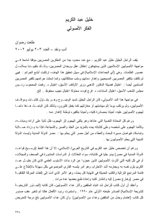 ‫ﺨﻠﻴل ﻋﺒﺩ ﺍﻟﻜﺭﻴﻡ‬
                                         ‫ﺍﻟﻔﻜﺭ ﺍﻷﺼﻭﻟﻲ‬

‫ﻁﻠﻌﺕ ﺭﻀﻭﺍﻥ‬
‫ﺃﺩﺏ ﻭﻨﻘﺩ – ﺍﻟﻌﺩﺩ ٣٠٢ ﻴﻭﻟﻴﻭ ٢٠٠٢‬

‫ﻴﻘﻑ ﺍﻟﺭﺍﺤل ﺍﻟﺠﻠﻴل ﺨﻠﻴل ﻋﺒﺩ ﺍﻟﻜﺭﻴﻡ – ﻤﻊ ﻋﺩﺩ ﻤﺤﺩﻭﺩ ﺠﺩﺍ ﻤﻥ ﺍﻟﻤﻔﻜﺭﻴﻥ ﺍﻟﻤﺼﺭﻴﻴﻥ ﻤﻭﻗﻔﺎ ﺸﺎﻤﺨﺎ ﻓـﻲ‬
    ‫ﹰ‬     ‫ﹰ‬                          ‫ﹰ‬
‫ﻤﻭﺍﺠﻬﺔ ﺍﻷﺼﻭﻟﻴﻴﻥ ﺍﻹﺴﻼﻤﻴﻴﻥ ﺍﻟﺫﻴﻥ ﻴﺴﺘﻬﺩﻓﻭﻥ ﺇﻋﺘﻘﺎل ﻋﻘل ﻭﻭﺠﺩﺍﻥ ﺍﻟﻤﺼﺭﻴﻴﻥ، ﻭﺫﻟـﻙ ﺒﺘﻘﻴﻴـﺩﻨﺎ ﺒﺴﻼﺴـل‬
‫ﻋﺼﻭﺭ ﺍﻟﻅﻠﻤﺎﺕ. ﻭﻫﻲ )ﺃﻱ ﺍﻟﺠﻤﺎﻋﺎﺕ ﺍﻹﺴﻼﻤﻴﺔ( ﻓﻲ ﺴﺒﻴل ﺘﺤﻘﻴﻕ ﻫﺫﺍ ﺍﻟﻬﺩﻑ، ﺍﺭﺘﻜﺒﺕ ﺃﺒﺸﻊ ﺍﻟﺠﺭﺍﺌﻡ : ﻓﻬﻲ‬
‫ﻟﻡ ﺘﻜﺘﻑ ﺒﺘﻜﻔﻴﺭ ﺍﻟﻤﺼﺭﻴﻴﻥ ﺍﻟﻤﺴﻴﺤﻴﻴﻥ ﻭﺇﻫﺩﺍﺭ ﺩﻤﺎﺌﻬﻡ ﻭﺴﻠﺏ ﻤﻤﺘﻠﻜﺎﺘﻬﻡ، ﻭﺇﻨﻤﺎ ﺸﻤﻠﺕ ﺠﺭﺍﺌﻤﻬﻡ ﺘﻜﻔﻴﺭ ﺍﻟﻤﺼﺭﻴﻴﻥ‬
‫ﺍﻟﻤﺴﻠﻤﻴﻥ ﺃﻴﻀﺎ : ﺍﻏﺘﻴﺎل ﻓﻀﻴﻠﺔ ﺍﻟﺩﻜﺘﻭﺭ ﺍﻟﺫﻫﺒﻲ ﻭﺯﻴﺭ ﺍﻷﻭﻗﺎﻑ ﺍﻷﺴﺒﻕ، ﺍﻏﺘﻴﺎل ﺩ. ﺭﻓﻌﺕ ﺍﻟﻤﺤﺠﻭﺏ ﺭﺌـﻴﺱ‬
                                                                              ‫ﹰ‬
                ‫ﻤﺠﻠﺱ ﺍﻟﺸﻌﺏ ﺍﻷﺴﺒﻕ، ﺍﻏﺘﻴﺎل ﺍﻟﺴﺎﺩﺍﺕ، ﺩ. ﻓﺭﺝ ﻓﻭﺩﻩ، ﻤﺤﺎﻭﻟﺔ ﺍﻏﺘﻴﺎل ﻨﺠﻴﺏ ﻤﺤﻔﻭﻅ .. ﺇﻟﺦ.‬

‫ﻓﻲ ﻤﻭﺍﺠﻬﺔ ﻫﺫﺍ ﺍﻟﻤﺩ ﺍﻷﺼﻭﻟﻲ، ﻜﺎﻥ ﺍﻟﺭﺍﺤل ﺍﻟﺠﻠﻴل ﺸﺩﻴﺩ ﺍﻟﻭﻀـﻭﺡ ﻭﻫـﻭ ﻴﺘﻨـﺎﻭل ﻜﺘﺎﺒـﺎﺕ ﻭﻤﻭﺍﻗـﻑ‬
‫ﺍﻷﺼﻭﻟﻴﻴﻥ، ﻭﻟﻡ ﻴﺭﺘﻜﺏ ﻴﻭﻤﺎ ﺇﺜﻡ ﻤﻬﺎﺩﻨﺘﻬﻡ ﺃﻭ ﻤﻐﺎﺯﻟﺘﻬﻡ ﻜﻤﺎ ﻴﻔﻌل ﻜﺜﻴﺭﻭﻥ، ﻭﻟﺫﻟﻙ ﻜﺎﻥ ﺍﻟﺒﺎﺤـﺙ ﻫـﺩﻓﺎ ﺩﺍﺌﻤـﺎ‬
‫ﹰ‬      ‫ﹰ‬                                                                 ‫ﹰ‬
                         ‫ﻟﻬﺠﻭﻡ ﺍﻷﺼﻭﻟﻴﻴﻥ ﻋﻠﻴﻪ، ﺃﺤﻴﺎﻨﺎ ﺒﻤﺼﺎﺩﺭﺓ ﻜﺘﺒﻪ، ﻭﺃﺤﻴﺎﻨﺎ ﺒﺘﻜﻔﻴﺭﻩ ﺘﻭﻁﺌﺔ ﻹﻫﺩﺍﺭ ﺩﻤﻪ .‬
                                                   ‫ﹰ‬                     ‫ﹰ‬

‫ﻭﺭﻏﻡ ﻜل ﺍﻟﻤﻌﺎﻨﺎﺓ ﺍﻟﻨﻔﺴﻴﺔ ﺍﻟﺘﻲ ﻋﺎﻨﺎﻫﺎ ﻭﻫﻭ ﻴﺘﻠﻘﻰ ﺍﻟﻬﺠﻭﻡ ﺇﺜﺭ ﺍﻟﻬﺠﻭﻡ، ﻅل ﺜﺎﺒﺘﺎ ﻋﻠﻰ ﺁﺭﺍﺌﻪ ﻭﻤﺒﺎﺩﺌـﻪ،‬
                    ‫ﹰ‬
‫ﻭﻜﺄﻨﻤﺎ ﺍﻟﻬﺠﻭﻡ ﻋﻠﻰ ﺸﺨﺼﻪ ﻭﻋﻠﻰ ﻜﺘﺎﺒﺎﺘﻪ ﻴﻤﺩﻩ ﺒﺎﻟﻤﺯﻴﺩ ﻤﻥ ﺍﻟﺠﻠﺩ ﻭﺍﻟﺼﺒﺭ ﻭﺍﻟﺸﺠﺎﻋﺔ، ﻓﺈﺫﺍ ﺒﻪ ﻴـﺯﺩﺍﺩ ﺼـﻼﺒﺔ‬
‫ﻭﺘﻤﺎﺴﻜﹰ، ﻓﻴﻭﺍﺼل ﻤﺴﻴﺭﺓ ﺍﻟﺒﺤﺙ ﻭﺍﻟﻌﻁﺎﺀ ﻤﻥ ﺃﺠل ﻤﺼﺭ ﺍﻟﺘﻲ ﻴﺤﻠﻡ ﺒﻬﺎ : ﻤﺼﺭ ﺍﻟﺩﻭﻟﺔ ﺍﻟﻤﺩﻨﻴﺔ ﻭﻟﻴﺴﺕ ﺍﻟﺩﻭﻟﺔ‬
                                                                                       ‫ﺎ‬
                                                                      ‫ﺍﻟﺩﻴﻨﻴﺔ ﺍﻟﺘﻲ ﻴﺤﻠﻡ ﺍﻷﺼﻭﻟﻴﻭﻥ ﺒﻬﺎ .‬

‫ﻭﺭﻏﻡ ﺃﻥ ﺘﺨﺼﺹ ﺨﻠﻴل ﻋﺒﺩ ﺍﻟﻜﺭﻴﻡ ﻓﻲ ﺍﻟﺘﺎﺭﻴﺦ ﺍﻟﻌﺭﺒﻲ/ ﺍﻹﺴﻼﻤﻲ، ﺇﻻ ﺃﻥ ﻫﺫﺍ ﺍﻟﺨﻁ )ﺘﺭﺴـﻴﺦ ﻗﻭﺍﻋـﺩ‬
‫ﺍﻟﺩﻭﻟﺔ ﺍﻟﻤﺩﻨﻴﺔ ﻓﻲ ﻤﺼﺭ( ﻴﺒﺩﻭ ﺠﻠﻴﺎ ﻓﻲ ﻜﺘﺎﺒﺎﺘﻪ، ﺴﻭﺍﺀ ﺍﻟﻤﻘﺎﻻﺕ ﺃﻭ ﺍﻟﺩﺭﺍﺴﺎﺕ ﺍﻟﻤﻨﺸﻭﺭﺓ ﻓﻲ ﺍﻟﺼﺤﻑ ﻭﺍﻟﻤﺠﻼﺕ،‬
                                                                ‫ﹰ‬
‫ﺃﻭ ﻓﻲ ﻜل ﻜﺘﺒﻪ ﺍﻟﺘﻲ ﺃﺜﺎﺭﺕ ﺍﻷﺼﻭﻟﻴﻴﻥ ﺍﻟﺫﻴﻥ ﻋﺠﺯﻭﺍ ﻋﻥ ﺍﻟﺭﺩ ﺒﺫﺍﺕ ﺍﻷﺴﻠﻭﺏ ﺍﻟﻌﻠﻤﻲ ﺍﻟﺫﻱ ﻜﺎﻥ ﺨﻠﻴـل ﻋﺒـﺩ‬
‫ﺍﻟﻜﺭﻴﻡ ﻴﻠﺯﻡ ﻨﻔﺴﻪ ﺒﻪ ﻭﻴﺤﺘﺭﻤﻪ ﺃﺸﺩ ﺍﻻﺤﺘﺭﺍﻡ، ﻭﻫﻭ ﺃﻤﺭ ﻴﻠﻤﺴﻪ ﺍﻟﻘﺎﺭﺉ ﺍﻟﻤﻭﻀﻭﻋﻲ ﺒﻜل ﺴﻬﻭﻟﺔ ﺒﺎﻹﻁﻼﻉ ﻋﻠـﻰ‬
‫ﻗﺎﺌﻤﺔ ﺍﻟﻤﺭﺍﺠﻊ ﺍﻟﺘﺭﺍﺜﻴﺔ ﻭﺍﻟﻜﺘﺏ ﺍﻟﺤﺩﻴﺜﺔ ﻓﻲ ﺍﻟﻨﻬﺎﻴﺔ ﻜل ﺒﺤﺙ، ﻭﻫﻭ ﺍﻷﻤﺭ ﺍﻟﺫﻱ ﺃﺩﺕ ﺇﻟﻰ ﺇﻟﺘﻔﺎﺕ ﺍﻟﺤﺭﻜﺔ ﺍﻟﺜﻘﺎﻓﻴـﺔ‬
                             ‫ﻓﻲ ﻤﺼﺭ )ﻭﺨﺎﺭﺝ ﻤﺼﺭ( ﺇﻟﻴﻪ ﻭﺍﻨﺘﺸﺎﺭ ﻜﺘﺒﻪ ﻭﺇﻋﺎﺩﺓ ﻁﺒﻊ ﺒﻌﻀﻬﺎ ﻋﺩﺓ ﻤﺭﺍﺕ .‬
‫ﻭﺃﻋﺘﻘﺩ ﺃﻥ ﺃﻭل ﻜﺘﺎﺏ ﻟﻠﺭﺍﺤل ﺸﺩ ﺍﻨﺘﺒﺎﻩ ﺍﻟﻤﺜﻘﻔﻴﻥ ﻭﺃﺜﺎﺭ ﻋﺩﺍﺀ ﺍﻷﺼﻭﻟﻴﻴﻥ، ﻜﺎﻥ ﻜﺘﺎﺒﻪ )ﺍﻟﺠـﺫﻭﺭ ﺍﻟﺘﺎﺭﻴﺨﻴـﺔ‬
‫ﻟﻠﺸﺭﻴﻌﺔ ﺍﻹﺴﻼﻤﻴﺔ( ﺍﻟﺼﺎﺩﺭ ﻁﺒﻌﺘﻪ ﺍﻷﻭﻟﻰ ﻋﺎﻡ ٠٩٩١ . ﻭﺍﺴﺘﻤﺭﺕ ﺭﺩﻭﺩ ﺍﻷﻓﻌﺎل ﻫﻜﺫﺍ ﻟﻡ ﺘﺘﻐﻴﺭ ﻋﻘﺏ ﺼﺩﻭﺭ‬
‫ﻜل ﻜﺘﺎﺏ )ﺍﻫﺘﻤﺎﻡ ﻭﺠﺩل ﻤﻥ ﺍﻟﻤﺜﻘﻔﻴﻥ ﻭﻋﺩﺍﺀ ﻤﻥ ﺍﻷﺼﻭﻟﻴﻴﻥ( ﻭﺃﻥ ﻜﺎﻥ ﻋﺩﺍﺀ ﺍﻷﺼﻭﻟﻴﻴﻥ ﺒﻠﻎ ﺩﺭﺠﺔ ﺍﻟﺘﺤﺭﻴﺽ‬


‫٤٣٢‬
 