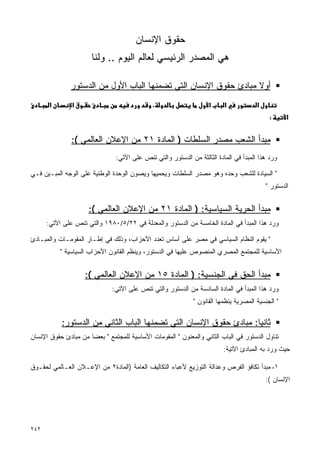 ‫ﺤﻘﻭﻕ ﺍﻹﻨﺴﺎﻥ‬
                      ‫ﻫﻲ ﺍﻟﻤﺼﺩﺭ ﺍﻟﺭﺌﻴﺴﻲ ﻟﻌﺎﻟﻡ ﺍﻟﻴﻭﻡ .. ﻭﻟﻨﺎ‬

               ‫ﺃﻭﻻ ﻤﺒﺎﺩﺉ ﺤﻘﻭﻕ ﺍﻹﻨﺴﺎﻥ ﺍﻟﺘﻲ ﺘﻀﻤﻨﻬﺎ ﺍﻟﺒﺎﺏ ﺍﻷﻭل ﻤﻥ ﺍﻟﺩﺴﺘﻭﺭ‬
                                                                   ‫ﹰ‬
       ‫א‬       ‫א‬                             ‫،‬                     ‫א‬     ‫א‬            ‫א‬
                                                                                           ‫:‬      ‫א‬


               ‫ﻤﺒﺩﺃ ﺍﻟﺸﻌﺏ ﻤﺼﺩﺭ ﺍﻟﺴﻠﻁﺎﺕ ) ﺍﻟﻤﺎﺩﺓ ١٢ ﻤﻥ ﺍﻹﻋﻼﻥ ﺍﻟﻌﺎﻟﻤﻲ (:‬
                               ‫ﻭﺭﺩ ﻫﺫﺍ ﺍﻟﻤﺒﺩﺃ ﻓﻲ ﺍﻟﻤﺎﺩﺓ ﺍﻟﺜﺎﻟﺜﺔ ﻤﻥ ﺍﻟﺩﺴﺘﻭﺭ ﻭﺍﻟﺘﻲ ﺘﻨﺹ ﻋﻠﻰ ﺍﻵﺘﻲ:‬

‫" ﺍﻟﺴﻴﺎﺩﺓ ﻟﻠﺸﻌﺏ ﻭﺤﺩﻩ ﻭﻫﻭ ﻤﺼﺩﺭ ﺍﻟﺴﻠﻁﺎﺕ ﻭﻴﺤﻤﻴﻬﺎ ﻭﻴﺼﻭﻥ ﺍﻟﻭﺤﺩﺓ ﺍﻟﻭﻁﻨﻴﺔ ﻋﻠﻰ ﺍﻟﻭﺠﻪ ﺍﻟﻤﺒـﻴﻥ ﻓـﻲ‬
                                                                                          ‫ﺍﻟﺩﺴﺘﻭﺭ "‬


                     ‫ﻤﺒﺩﺃ ﺍﻟﺤﺭﻴﺔ ﺍﻟﺴﻴﺎﺴﻴﺔ: ) ﺍﻟﻤﺎﺩﺓ ١٢ ﻤﻥ ﺍﻹﻋﻼﻥ ﺍﻟﻌﺎﻟﻤﻲ (:‬
      ‫ﻭﺭﺩ ﻫﺫﺍ ﺍﻟﻤﺒﺩﺃ ﻓﻲ ﺍﻟﻤﺎﺩﺓ ﺍﻟﺨﺎﻤﺴﺔ ﻤﻥ ﺍﻟﺩﺴﺘﻭﺭ ﻭﺍﻟﻤﻌﺩﻟﺔ ﻓﻲ ٢٢/٥/٠٨٩١ ﻭﺍﻟﺘﻲ ﺘﻨﺹ ﻋﻠﻰ ﺍﻵﺘﻲ:‬

‫" ﻴﻘﻭﻡ ﺍﻟﻨﻅﺎﻡ ﺍﻟﺴﻴﺎﺴﻲ ﻓﻲ ﻤﺼﺭ ﻋﻠﻰ ﺃﺴﺎﺱ ﺘﻌﺩﺩ ﺍﻷﺤﺯﺍﺏ، ﻭﺫﻟﻙ ﻓﻲ ﺇﻁـﺎﺭ ﺍﻟﻤﻘﻭﻤـﺎﺕ ﻭﺍﻟﻤﺒـﺎﺩﺉ‬
           ‫ﺍﻷﺴﺎﺴﻴﺔ ﻟﻠﻤﺠﺘﻤﻊ ﺍﻟﻤﺼﺭﻱ ﺍﻟﻤﻨﺼﻭﺹ ﻋﻠﻴﻬﺎ ﻓﻲ ﺍﻟﺩﺴﺘﻭﺭ، ﻭﻴﻨﻅﻡ ﺍﻟﻘﺎﻨﻭﻥ ﺍﻷﺤﺯﺍﺏ ﺍﻟﺴﻴﺎﺴﻴﺔ "‬


                    ‫ﻤﺒﺩﺃ ﺍﻟﺤﻕ ﻓﻲ ﺍﻟﺠﻨﺴﻴﺔ: ) ﺍﻟﻤﺎﺩﺓ ٥١ ﻤﻥ ﺍﻹﻋﻼﻥ ﺍﻟﻌﺎﻟﻤﻲ (:‬
                              ‫ﻭﺭﺩ ﻫﺫﺍ ﺍﻟﻤﺒﺩﺃ ﻓﻲ ﺍﻟﻤﺎﺩﺓ ﺍﻟﺴﺎﺩﺴﺔ ﻤﻥ ﺍﻟﺩﺴﺘﻭﺭ ﻭﺍﻟﺘﻲ ﺘﻨﺹ ﻋﻠﻰ ﺍﻵﺘﻲ:‬
                                                             ‫" ﺍﻟﺠﻨﺴﻴﺔ ﺍﻟﻤﺼﺭﻴﺔ ﻴﻨﻅﻤﻬﺎ ﺍﻟﻘﺎﻨﻭﻥ "‬

           ‫ﺜﺎﻨﻴﺎ: ﻤﺒﺎﺩﺉ ﺤﻘﻭﻕ ﺍﻹﻨﺴﺎﻥ ﺍﻟﺘﻲ ﺘﻀﻤﻨﻬﺎ ﺍﻟﺒﺎﺏ ﺍﻟﺜﺎﻨﻲ ﻤﻥ ﺍﻟﺩﺴﺘﻭﺭ:‬
                                                                   ‫ﹰ‬
‫ﺘﻨﺎﻭل ﺍﻟﺩﺴﺘﻭﺭ ﻓﻲ ﺍﻟﺒﺎﺏ ﺍﻟﺜﺎﻨﻲ ﻭﺍﻟﻤﻌﻨﻭﻥ " ﺍﻟﻤﻘﻭﻤﺎﺕ ﺍﻷﺴﺎﺴﻴﺔ ﻟﻠﻤﺠﺘﻤﻊ " ﺒﻌﻀﺎ ﻤﻥ ﻤﺒﺎﺩﺉ ﺤﻘﻭﻕ ﺍﻹﻨﺴﺎﻥ‬
                     ‫ﹰ‬                                     ‫‪‬‬
                                                                         ‫ﺤﻴﺙ ﻭﺭﺩ ﺒﻪ ﺍﻟﻤﺒﺎﺩﺉ ﺍﻵﺘﻴﺔ:‬

‫١- ﻤﺒﺩﺃ ﺘﻜﺎﻓﺅ ﺍﻟﻔﺭﺹ ﻭﻋﺩﺍﻟﺔ ﺍﻟﺘﻭﺯﻴﻊ ﻷﻋﺒﺎﺀ ﺍﻟﺘﻜﺎﻟﻴﻑ ﺍﻟﻌﺎﻤﺔ )ﺍﻟﻤﺎﺩﺓ٢ ﻤﻥ ﺍﻹﻋـﻼﻥ ﺍﻟﻌـﺎﻟﻤﻲ ﻟﺤﻘـﻭﻕ‬
                                                                                          ‫ﺍﻹﻨﺴﺎﻥ (:‬




‫٢٤٢‬
 